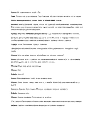 Јована: Не пожели ништа што је туђе.
Лука: Лепо сте то, децо, научили. Сада ћемо сви заједно поновити молитву после учења.
Јована изговара молитву гласно, прате је остали тихим гласом.
Молитва: Благодаримо ти, Творче, што си нас удостојио благодети те смо примили учење.
Благослови наше старешине, родитеље и учитеље који нас воде познању добра и дају нам
силу и моћ да продужимо ово учење.
Лука ( у руци има мало звонце којим звони): Сада ћемо се мало одморити и ужинати.
Дечаци и девојчице поново играју зује. За то време Миленко се искрада и из Јованине
торбице узима посуду са медом, ставља је у своју торбицу и враћа се у игру.
Софија: Ја сам баш гладна. Хајде да ужинамо.
Сви крећу ка својим торбицама, узимају своје ужине, једино Јована претура по својој
торби.
Милош: Шта претураш више по тој торбици, као злато да тражиш?!
Јована: Другари, је ли се то ко од вас шали са мном или не знам шта је. Ја сам за ужину
донела мед, али сад га нема. Као да је у земљу пропао.
Милош: Мед? Јоој, што ја волим мед.
Милан: И ја!
Софија: А тек ја!
Јована: Преврнух читаву торбу, а оно нема па нема.
Милан: Драга, Јована, па мед није игла да се загуби. Могао је једино да исцури (сви се
смеју)
Јована: А баш сам била гладна. Мислила сам да се и ви мало засладите.
Софија: Код мене није.
Милан: Није ни код мене. Погледај ако не верујеш.
(Сви своје торбице приносе Јовани, само Миленко замишљено грицка свој комад ужине).
Анђела: Свашта. А да га можда ниси случајно заборавила код куће?
 