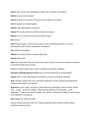Јована: Ама, нисам. Чист багремовац, сладак, жут као дукат, јуче оцеђен.
Анђела: А да га није ко украо?
Јована: Ама, да се ко од вас не шали са мном. Стварно сам гладна.
Сви: Не шалимо се. Нисмо видели.
Анђела: Ајде поделићемо моју ужину.
Јована: Па ту нема доста ни за тебе, а комоли за нас две.
Милош: А ти се онда жали учитељу или буди гладна.
Сви: Тако је!
Лука: (Чувши жамор, заклапа књигу коју је читао и прилази деци) Што сте се тако
разгаламили? Да се нисте, не дај Боже, посвађали?
Сви: Нисмо се посвађали.
Анђела: Али неко је Јовани, изгледа, украо мед.
Јована: Није важно.
Лука: како није важно? Велики грех је узети туђе. Ништа се ви немојте секирати, ономе ко
је узео мед пашће пчела на капу.
(Миленко одмах скида капу са главе и покушава да сакрије у торбицу)
Сви вичу и показују прстом на њега: Он је, учитељу! Миленко је! Лопове један!
Јована: Како те није стид? Украо си ми ужини, а ја хтела са свима да поделим.
Лука: Чекајте, полако! Јеси ли ти , Миленко? (Миленко клима главом) Јеси?! (Миленко
клима главом) Зашто си то урадио?
Миленко( сагнуте главе, постиђено, гужва своју капу, замуцкује): Јесам, учитељу. Нисам
хтео ... ја сам ... ја сам то за Мару... Моја сестра је болесна па сам мислио... да ће
оздравити... Стрина каже мед је лековит. Ево, вратићу. ( Одлази до торбице и доноси мед.
Си су збуњени и згледају се)
Лука: Добро, де, није смак света.
Јована: Нисам знала да си због тога. Немој ми враћати. Да си тражио, ја бих ти дала,
требало је само да питаш.
 