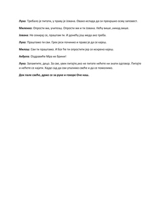 Лука: Требало је питати, у праву је Јована. Овако испада да си прекршио осму заповест.
Миленко: Опрости ми, учитељу. Опрости ми и ти Јована. Нећу више ,никад више.
Јована: Не секирај се, праштам ти. И донећу још меда ако треба.
Лука: Праштамо ти сви. Грех јеси починио и право је да се кајеш.
Милош: Сви ти праштамо. И Бог ће ти опростити јер се искрено кајеш.
Анђела: Оздравиће Мра не брини!
Лука: Запамтите, децо. За све, увек питајте,ако не питате нећете ни знати одговор. Питајте
и нећете се кајати. Хајде сад да сви упалимо свеће и да се помолимо.
Док пале свеће, држе се за руке и говоре Оче наш.
 