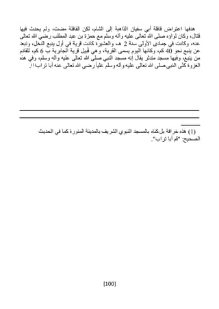 [100]
‫ا‬ ‫سفيان‬ ‫أبي‬ ‫قافلة‬ ‫اعتراض‬ ‫هدفها‬‫فيها‬ ‫يحدث‬ ‫ولم‬ ،‫مضت‬ ‫القافلة‬ ‫لكن‬ ،‫الشام‬ ‫إلى‬ ‫لذاهبة‬
‫تعالى‬ ‫هللا‬ ‫رضي‬ ‫المطلب‬ ‫عبد‬ ‫بن‬ ‫حمزة‬ ‫مع‬ ‫وسلم‬ ‫وآله‬ ‫عليه‬ ‫تعالى‬ ‫هللا‬ ‫صلى‬ ‫لواؤه‬ ‫وكان‬ ،‫قتال‬
‫سنة‬ ‫األولى‬ ‫جمادى‬ ‫في‬ ‫وكانت‬ ،‫عنه‬2‫وتبعد‬ ،‫النخل‬ ‫ينبع‬ ‫أول‬ ‫في‬ ‫قرية‬ ‫كانت‬ ‫والعشيرة‬ ،‫هـ‬
‫نحو‬ ‫ينبع‬ ‫عن‬40‫القري‬ ‫يسمى‬ ‫اليوم‬ ‫وكانها‬ ،‫كم‬‫ب‬ ‫الجابرية‬ ‫قرية‬ ‫بيل‬ُ‫ق‬ ‫وهي‬ ،‫ة‬6‫للقادم‬ ،‫كم‬
‫هذه‬ ‫وفي‬ ،‫وسلم‬ ‫وآله‬ ‫عليه‬ ‫تعالى‬ ‫هللا‬ ‫صلى‬ ‫النبي‬ ‫مسجد‬ ‫إنه‬ ‫يقال‬ ‫مندثر‬ ‫مسجد‬ ‫وفيها‬ ،‫ينبع‬ ‫من‬
‫تراب‬ ‫أبا‬ ‫عنه‬ ‫تعالى‬ ‫هللا‬ ‫رضي‬ً‫ا‬‫علي‬ ‫وسلم‬ ‫وآله‬ ‫عليه‬ ‫تعالى‬ ‫هللا‬ ‫صلى‬ ‫النبي‬ ‫ى‬‫كن‬ ‫الغزوة‬(1).
‫ـــــــــــــــــــــــــــــــــــــــــــــــــــــــــــــــــــــــــــــــــــــــــــــــــــــــــــــــــــــــــــــ‬‫ـــــــــــ‬
‫ــــــــــــــــــــــــــــــــــــــــــــــــــــــــــــــــــــــــــــــــــــــــــــــــــــــــــــــــــــــــ‬‫ــــــــــــــــ‬
‫ــــــــــــــ‬
(1‫كناه‬‫بل‬ ‫خرافة‬ ‫هذه‬ )‫الحديث‬ ‫في‬ ‫كما‬ ‫المنورة‬ ‫بالمدينة‬ ‫الشريف‬ ‫النبوي‬ ‫بالمسجد‬
."‫تراب‬ ‫أبا‬ ‫"قم‬ :‫الصحيح‬
 