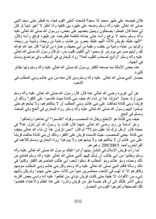 [11]
‫أشقى‬ ‫فانبعث‬ ‫سجد؟‬ ‫إذا‬ ‫محمد‬ ‫ظهر‬ ‫على‬ ‫فيضعه‬ ‫فالن‬‫النبي‬ ‫سجد‬ ‫حتى‬ ‫فنظر‬ ‫به‬ ‫فجاء‬ ‫القوم‬
‫كا‬ ‫لو‬ ً‫ا‬‫شيئ‬ ‫أغير‬ ‫ال‬ ‫أنظر‬ ‫وأنا‬ ‫كتفيه‬ ‫بين‬ ‫ظهره‬ ‫على‬ ‫وضعه‬ ‫وسلم‬ ‫وآله‬ ‫عليه‬ ‫تعالى‬ ‫هللا‬ ‫صلى‬‫ن‬
‫ويح‬ ‫يضحكون‬ ‫فجعلوا‬ :‫قال‬ ‫منعة‬ ‫لي‬،‫بعض‬ ‫على‬ ‫بعضهم‬ ‫يل‬‫عليه‬ ‫تعالى‬ ‫هللا‬ ‫صلى‬ ‫هللا‬ ‫ورسول‬
‫ظهره‬ ‫عن‬ ‫فطرحت‬ ‫فاطمة‬ ‫جاءته‬ ‫حتى‬ ‫رأسه‬ ‫يرفع‬ ‫ال‬ ‫ساجد‬ ‫وسلم‬ ‫وآله‬:‫وقال‬ ‫رأسه‬ ‫فرفع‬
،‫ربيعة‬ ‫بن‬ ‫وشيبة‬ ،‫ربيعة‬ ‫بن‬ ‫وعتبة‬ ،‫هشام‬ ‫بن‬ ‫بعمرو‬ ‫عليك‬ ‫اللهم‬ ،ً‫ا‬‫ثالث‬ ‫بقريش‬ ‫عليك‬ ‫"اللهم‬
‫فوهللا‬ :‫هللا‬ ‫عبد‬ ‫قال‬ "‫الوليد‬ ‫بن‬ ‫وعمارة‬ ،‫معيط‬ ‫أبي‬ ‫بن‬ ‫وعقبة‬ ،‫خلف‬ ‫بن‬ ‫وأمية‬ ،‫عتبة‬ ‫بن‬ ‫والوليد‬
‫هللا‬ ‫رسول‬ ‫قال‬ ‫ثم‬ ،‫بدر‬ ‫قليب‬ ‫القليب‬ ‫إلى‬ ‫سحبوا‬ ‫ثم‬ ‫بدر‬ ‫يوم‬ ‫صرعى‬ ‫رأيتهم‬ ‫لقد‬‫تعالى‬ ‫هللا‬ ‫صلى‬
‫ومسلم‬ ‫مواضع‬ ‫وفي‬ ‫المناقب‬ ‫في‬ ‫البخاري‬ ‫رواه‬ "‫لعنة‬ ‫القليب‬ ‫أصحاب‬ ‫"وأتبع‬ :‫وسلم‬ ‫وآله‬ ‫عليه‬
.‫الجهاد‬ ‫في‬
‫نظائر‬ ‫ولها‬ ‫وسلم‬ ‫وآله‬ ‫عليه‬ ‫تعالى‬ ‫هللا‬ ‫صلى‬ ‫هللا‬ ‫برسول‬ ‫الكفار‬ ‫صنعه‬ ‫مما‬ ‫األمثلة‬ ‫بعض‬ ‫هذه‬
.‫كثيرة‬
‫تعالى‬ ‫هللا‬ ‫صلى‬ ‫النبي‬ ‫حصار‬‫ومن‬ ‫وسلم‬ ‫وآله‬ ‫عليه‬‫في‬ ‫المطلب‬ ‫وبني‬ ‫هاشم‬ ‫بني‬ ‫من‬ ‫معه‬ ‫كان‬
‫الشعب‬
‫وسلم‬ ‫وآله‬ ‫عليه‬ ‫تعالى‬ ‫هللا‬ ‫صلى‬ ‫هللا‬ ‫رسول‬ ‫قال‬ :‫قال‬ ‫عنه‬ ‫تعالى‬ ‫هللا‬ ‫رضي‬ ‫هريرة‬ ‫أبي‬ ‫عن‬
‫أراد‬ ‫حين‬‫هللا‬ ‫شاء‬ ‫إن‬ ً‫ا‬‫غد‬ ‫"منزلنا‬ :ً‫ا‬‫حنين‬‫أن‬ ‫وذلك‬ "‫الكفر‬ ‫على‬ ‫تقاسموا‬ ‫حيث‬ ‫كنانة‬ ‫بني‬ ‫خيف‬
‫حتى‬ ‫يبايعوهم‬ ‫وال‬ ،‫يناكحوهم‬ ‫ال‬ ‫أن‬ ‫المطلب‬ ‫وبني‬ ‫هاشم‬ ‫بني‬ ‫على‬ ‫تحالفت‬ ‫كنانة‬ ‫وبني‬ ً‫ا‬‫قريش‬
‫المبعث‬ ‫وفي‬ ‫الحج‬ ‫في‬ ‫البخاري‬ ‫رواه‬ .‫وسلم‬ ‫وآله‬ ‫عليه‬ ‫تعالى‬ ‫هللا‬ ‫صلى‬ ‫هللا‬ ‫رسول‬ ‫إليهم‬ ‫يسلموا‬
.‫الحج‬ ‫في‬ ‫ومسلم‬
‫األبطح‬ ‫هو‬ ‫كنانة‬ ‫بني‬ ‫خيف‬.‫وتحالفوا‬ ‫تعاهدوا‬ ‫أي‬ "‫"تقاسموا‬ ‫وقوله‬،‫المحصب‬ ‫له‬ ‫ويقال‬
‫في‬ ‫غدا؟‬ ‫تنزل‬ ‫أين‬ ‫هللا‬ ‫رسول‬ ‫يا‬ :‫قلت‬ :‫قال‬ ‫عنهما‬ ‫تعالى‬ ‫هللا‬ ‫رضي‬ ‫زيد‬ ‫بن‬ ‫أسامة‬ ‫وعن‬
‫بخيف‬ ‫تعالى‬ ‫هللا‬ ‫شاء‬ ‫إن‬ ً‫ا‬‫غد‬ ‫نازلون‬ ‫"نحن‬ :‫قال‬ ‫ثم‬ "‫منزال؟‬ ‫عقيل‬ ‫لنا‬ ‫ترك‬ ‫"وهل‬ :‫قال‬ ‫حجته‬
‫كنانة‬ ‫بني‬-‫المحصب‬ ‫يعني‬-‫قر‬ ‫قاسمت‬ ‫حيث‬ً‫قريشا‬ ‫حالفت‬ ‫كنانة‬ ‫بني‬ ‫أن‬ ‫وذلك‬ ،‫الكفر‬ ‫على‬ ‫يش‬
‫في‬ ‫كالهما‬ ‫ومسلم‬ ‫البخاري‬ ‫رواه‬ "‫يؤوهم‬ ‫وال‬ ،‫يبايعوهم‬ ‫وال‬ ،‫يناكحوهم‬ ‫ال‬ ‫أن‬ ‫هاشم‬ ‫بني‬ ‫على‬
‫وأحمد‬‫الفرائض‬5/200/209.‫وغيرهم‬
‫قريش‬ ‫رأت‬ ‫لما‬‫وآله‬ ‫عليه‬ ‫تعالى‬ ‫هللا‬ ‫صلى‬ ‫هللا‬ ‫برسول‬ ‫الفتك‬ ‫أرادوا‬ ‫بينهم‬ ‫انتشار‬ ‫في‬ ‫اإلسالم‬
‫و‬ ‫وسلم‬ُ‫ي‬ ‫أن‬ ‫طالب‬ ‫أبي‬ ‫من‬ ‫طلبوا‬َ‫س‬ِ‫ل‬َ‫م‬‫إ‬‫ل‬‫ي‬‫من‬ ‫فامتنع‬ ‫وسلم‬ ‫وآله‬ ‫عليه‬ ‫تعالى‬ ‫هللا‬ ‫صلى‬ ‫النبي‬ ‫هم‬
‫في‬ ‫وكتبوا‬ ‫الكفار‬ ‫فحاصرهم‬ ‫طالب‬ ‫أبي‬ ‫شعب‬ ‫دخلوا‬ ‫قد‬ ‫المطلب‬ ‫وبنو‬ ‫هاشم‬ ‫وبنو‬ ،‫وحماه‬ ‫ذلك‬
‫مؤمنهم‬ ‫المطلب‬ ‫وبني‬ ‫هاشم‬ ‫بني‬ ‫وكل‬ ‫وسلم‬ ‫وآله‬ ‫عليه‬ ‫تعالى‬ ‫هللا‬ ‫صلى‬ ‫النبي‬ ‫فأقام‬ ‫رسالة‬ ‫ذلك‬
‫وكافرهم‬‫يأتيهم‬ ‫يكن‬ ‫ولم‬ ‫جهدوا‬ ‫حتى‬ ‫سنين‬ ‫ثالث‬ ‫من‬ ً‫ا‬‫نحو‬ ‫محاصرين‬ ‫الشعب‬ ‫في‬ ‫لهب‬ ‫أبا‬ ‫إال‬
‫أقاربه‬ ‫بعض‬ ‫واسى‬ ‫أنه‬ ‫عليه‬ ‫اطلعوا‬ ‫من‬ ‫تؤذي‬ ‫قريش‬ ‫كانت‬ ‫حتى‬ ‫خفية‬ ‫إال‬ ‫األقوات‬ ‫من‬ ‫شيء‬
‫فنقضوا‬ ‫واالعتداء‬ ‫الظلم‬ ‫هذا‬ ‫على‬ ‫وثاروا‬ ‫قريش‬ ‫من‬ ‫نفر‬ ‫خمسة‬ ‫قام‬ ‫أن‬ ‫إلى‬ ‫كذلك‬ ‫األمر‬ ‫وبقى‬
‫الق‬ ‫وأخرجوا‬ ‫الصحيفة‬ ‫تلك‬.‫الحصار‬ ‫من‬ ‫وم‬
 