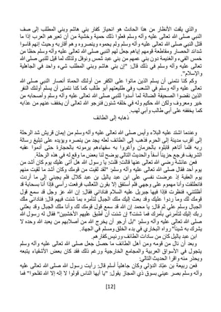 [12]
‫صف‬ ‫إلى‬ ‫المطلب‬ ‫وبني‬ ‫هاشم‬ ‫بني‬ ‫كفار‬ ‫انحياز‬ ‫هو‬ ‫الحادث‬ ‫هذا‬ ‫من‬ ‫األنظار‬ ‫يلفت‬ ‫والذي‬
‫ما‬ ‫إذا‬ ‫العرب‬ ‫تعيرهم‬ ‫أن‬ ‫من‬ ‫وخشية‬ ‫حمية‬ ‫ذلك‬ ‫فعلوا‬ ‫وسلم‬ ‫وآله‬ ‫عليه‬ ‫تعالى‬ ‫هللا‬ ‫صلى‬ ‫النبي‬
‫ق‬ ‫إنهم‬ ‫وحيث‬ ‫أقاربه‬ ‫وهم‬ ‫وينصروه‬ ‫يحموه‬ ‫ولم‬ ‫وسلم‬ ‫وآله‬ ‫عليه‬ ‫تعالى‬ ‫هللا‬ ‫صلى‬ ‫النبي‬ ‫قتل‬‫اسوا‬
‫من‬ ‫حظا‬ ‫وسلم‬ ‫وآله‬ ‫عليه‬ ‫تعالى‬ ‫هللا‬ ‫صلى‬ ‫النبي‬ ‫لهم‬ ‫جعل‬ ‫إياهم‬ ‫قومهم‬ ‫ومقاطعة‬ ‫الحصار‬ ‫شدائد‬
‫هللا‬ ‫صلى‬ ‫للنبي‬ ‫قيل‬ ‫لما‬ ‫ولذلك‬ ‫ونوفل‬ ‫شمس‬ ‫عبد‬ ‫بني‬ ‫من‬ ‫عمهم‬ ‫بني‬ ‫دون‬ ‫والغنيمة‬ ‫الفيء‬ ‫خمس‬
‫الجاهلية‬ ‫في‬ ‫واحد‬ ‫شيء‬ ‫المطلب‬ ‫وبني‬ ‫هاشم‬ ‫بني‬ ‫"إن‬ :‫قال‬ ‫ذلك‬ ‫في‬ ‫وسلم‬ ‫وآله‬ ‫عليه‬ ‫تعالى‬
‫واإلسال‬."‫م‬
‫هللا‬ ‫صلى‬ ‫النبي‬ ‫أنصار‬ ‫الحماة‬ ‫أولئك‬ ‫من‬ ‫الكفر‬ ‫على‬ ‫ماتوا‬ ‫الذين‬ ‫يسلم‬ ‫أن‬ ‫نتمنى‬ ‫كنا‬ ‫وكم‬
‫النفر‬ ‫أولئك‬ ‫يسلم‬ ‫أن‬ ‫نتمنى‬ ‫كنا‬ ‫كما‬ ‫طالب‬ ‫أبو‬ ‫طليعتهم‬ ‫وفي‬ ‫الشعب‬ ‫في‬ ‫وسلم‬ ‫وآله‬ ‫عليه‬ ‫تعالى‬
‫م‬ ‫وأصحابه‬ ‫وسلم‬ ‫وآله‬ ‫عليه‬ ‫تعالى‬ ‫هللا‬ ‫صلى‬ ‫للنبي‬ ‫أسدوا‬ ‫لما‬ ‫الضالة‬ ‫الصحيفة‬ ‫نقضوا‬ ‫الذين‬‫ن‬
‫عذابه‬ ‫من‬ ‫عنهم‬ ‫يخفف‬ ‫أن‬ ‫تعالى‬ ‫هللا‬ ‫فنرجو‬ ‫شئون‬ ‫خلقه‬ ‫في‬ ‫وله‬ ‫حكيم‬ ‫هللا‬ ‫ولكن‬ ‫ومعروف‬ ‫خير‬
.‫لهب‬ ‫وأبي‬ ‫طالب‬ ‫أبي‬ ‫على‬ ‫يخففه‬ ‫كما‬
‫الطائف‬ ‫إلى‬ ‫ذهابه‬
‫هللا‬ ‫صلى‬ ‫وأيس‬ ‫البالء‬ ‫عليه‬ ‫اشتد‬ ‫وعندما‬‫قريش‬ ‫إيمان‬ ‫من‬ ‫وسلم‬ ‫وآله‬ ‫عليه‬ ‫تعالى‬‫الرحلة‬ ‫شد‬
‫ا‬ ‫إلى‬ ‫فذهب‬ ‫الحرم‬ ‫إلى‬ ‫مدينة‬ ‫أقرب‬ ‫إلى‬‫رسالة‬ ‫تبليغ‬ ‫على‬ ‫ويؤيده‬ ‫ينصره‬ ‫من‬ ‫يجد‬ ‫لعله‬ ‫لطائف‬
‫عقبه‬ ‫أدموا‬ ‫حتى‬ ‫بالحجارة‬ ‫يرمونه‬ ‫سفهاءهم‬ ‫به‬ ‫وأغروا‬ ‫بالحرمان‬ ‫قابلوه‬ ‫أتاهم‬ ‫فلما‬ ‫ربه‬
.‫الرحلة‬ ‫هذه‬ ‫في‬ ‫له‬ ‫وقع‬ ‫ما‬ ‫بعض‬ ‫لنا‬ ‫يوضح‬ ‫التالي‬ ‫والحديث‬ ً‫ا‬‫آسف‬ ً‫ا‬‫حزين‬ ‫فرجع‬ ‫الشريف‬
‫رسول‬ ‫يا‬ :‫قلت‬ :‫قالت‬ ‫عنها‬ ‫تعالى‬ ‫هللا‬ ‫رضي‬ ‫عائشة‬ ‫فعن‬‫من‬ ‫أشد‬ ‫كان‬ ‫يوم‬ ‫عليك‬ ‫أتى‬ ‫هل‬ ‫هللا‬
‫منهم‬ ‫لقيت‬ ‫ما‬ ‫أشد‬ ‫وكان‬ ‫قومك‬ ‫من‬ ‫لقيت‬ ‫"لقد‬ :‫وسلم‬ ‫وآله‬ ‫عليه‬ ‫تعالى‬ ‫هللا‬ ‫صلى‬ ‫فقال‬ ‫أحد‬ ‫يوم‬
‫على‬ ‫نفسي‬ ‫عرضت‬ ‫إذ‬ ‫العقبة‬ ‫يوم‬‫عبد‬ ‫ابن‬‫أردت‬ ‫ما‬ ‫إلى‬ ‫يجبني‬ ‫فلم‬ ‫كالل‬ ‫عبد‬ ‫بن‬ ‫ياليل‬
‫إال‬ ‫أستفق‬ ‫فلم‬ ‫وجهي‬ ‫على‬ ‫مهموم‬ ‫وأنا‬ ‫فانطلقت‬‫رأ‬ ‫فرفعت‬ ‫الثعالب‬ ‫بقرن‬‫قد‬ ‫بسحابة‬ ‫أنا‬ ‫فإذا‬ ‫سي‬
‫قول‬ ‫سمع‬ ‫قد‬ ‫وجل‬ ‫عز‬ ‫هللا‬ ‫إن‬ :‫فقال‬ ‫فناداني‬ ‫السالم‬ ‫عليه‬ ‫جبريل‬ ‫فيها‬ ‫فإذا‬ ‫فنظرت‬ ،‫أظلتني‬
‫ملك‬ ‫فناداني‬ :‫قال‬ ‫فيهم‬ ‫شئت‬ ‫بما‬ ‫لتأمره‬ ‫الجبال‬ ‫ملك‬ ‫إليك‬ ‫بعث‬ ‫وقد‬ ‫عليك‬ ‫ردوا‬ ‫وما‬ ‫لك‬ ‫قومك‬
‫ا‬ ‫ملك‬ ‫وأنا‬ ‫لك‬ ‫قومك‬ ‫قول‬ ‫سمع‬ ‫قد‬ ‫هللا‬ ‫إن‬ ‫محمد‬ ‫يا‬ :‫قال‬ ‫ثم‬ ‫علي‬ ‫وسلم‬ ‫الجبال‬‫بعثني‬ ‫وقد‬ ‫لجبال‬
‫هللا‬ ‫رسول‬ ‫له‬ ‫فقال‬ "‫األخشبين‬ ‫عليهم‬ ‫أطبق‬ ‫أن‬ ‫شئت‬ ‫إن‬ ‫شئت؟‬ ‫فما‬ ‫بأمرك‬ ‫لتأمرني‬ ‫إليك‬ ‫ربك‬
‫ال‬ ‫وحده‬ ‫هللا‬ ‫يعبد‬ ‫من‬ ‫أصالبهم‬ ‫من‬ ‫هللا‬ ‫يخرج‬ ‫أن‬ ‫أرجو‬ ‫"بل‬ :‫وسلم‬ ‫وآله‬ ‫عليه‬ ‫تعالى‬ ‫هللا‬ ‫صلى‬
.‫الجهاد‬ ‫في‬ ‫ومسلم‬ ‫الخلق‬ ‫بدء‬ ‫في‬ ‫البخاري‬ ‫رواه‬"ً‫ا‬‫شيئ‬ ‫به‬ ‫يشرك‬
.‫كفارهم‬‫ورئيس‬ ‫الطائف‬ ‫سادات‬ ‫من‬ ‫كان‬ ‫ياليل‬ ‫عبد‬ ‫ابن‬
‫وسلم‬ ‫وآله‬ ‫عليه‬ ‫تعالى‬ ‫هللا‬ ‫صلى‬ ‫جعل‬ ‫حصل‬ ‫ما‬ ‫الطائف‬ ‫أهل‬ ‫ومن‬ ‫قومه‬ ‫من‬ ‫نال‬ ‫أن‬ ‫وبعد‬
‫يتبعه‬ ‫األشقياء‬ ‫بعض‬ ‫كان‬ ‫فقد‬ ‫ذلك‬ ‫ورغم‬ ‫الخارجية‬ ‫والمجامع‬ ‫العربية‬ ‫األسواق‬ ‫في‬ ‫يتجول‬
:‫التالي‬ ‫الحديث‬ ‫واقرا‬ ‫منه‬ ‫ويحذر‬
‫بن‬ ‫ربيعة‬ ‫فعن‬‫عليه‬ ‫تعالى‬ ‫هللا‬ ‫صلى‬ ‫هللا‬ ‫رسول‬ ‫رأيت‬ :‫قال‬ ‫أسلم‬ ً‫ا‬‫جاهلي‬ ‫وكان‬ ‫الدؤلي‬ ‫اد‬‫عب‬
‫فما‬ "‫تفلحوا‬ ‫هللا‬ ‫إال‬ ‫إله‬ ‫ال‬ ‫قولوا‬ ‫الناس‬ ‫أيها‬ ‫"يا‬ :‫يقول‬ ‫المجاز‬ ‫ذي‬ ‫بسوق‬ ‫عيني‬ ‫بصر‬ ‫وسلم‬ ‫وآله‬
 