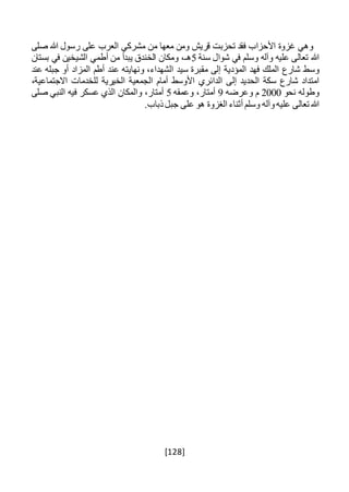 [128]
‫وهي‬‫غزوة‬‫األحزاب‬‫فقد‬‫تحزبت‬‫قريش‬‫ومن‬‫معها‬‫من‬‫مشركي‬‫العرب‬‫على‬‫رسول‬‫هللا‬‫صلى‬
‫هللا‬‫تعالى‬‫عليه‬‫وآله‬‫وسلم‬‫في‬‫شوال‬‫سنة‬5،‫هـ‬‫و‬‫مكان‬‫الخندق‬‫يبدأ‬‫من‬‫أطمي‬‫الشيخين‬‫في‬‫بستان‬
‫وسط‬‫شارع‬‫الملك‬‫فهد‬‫المؤدية‬‫إلى‬‫مقبرة‬‫سيد‬،‫الشهداء‬‫ونهايته‬‫عند‬‫أطم‬‫المزاد‬‫أو‬‫جبله‬‫عند‬
‫امتداد‬‫شارع‬‫سكة‬‫الحديد‬‫إلى‬‫الدائري‬‫األوسط‬‫أمام‬‫الجمعية‬‫الخيرية‬‫للخدمات‬،‫االجتماعية‬
‫وطوله‬‫نحو‬2000‫م‬‫وعرضه‬9،‫أمتار‬‫وعمقه‬5،‫أمتار‬‫والمكان‬‫الذي‬‫عسكر‬‫فيه‬‫النبي‬‫صلى‬
‫هللا‬‫تعالى‬‫عليه‬‫وآله‬‫وسلم‬‫أثناء‬‫الغزوة‬‫هو‬‫على‬‫جبل‬.‫ذباب‬
 