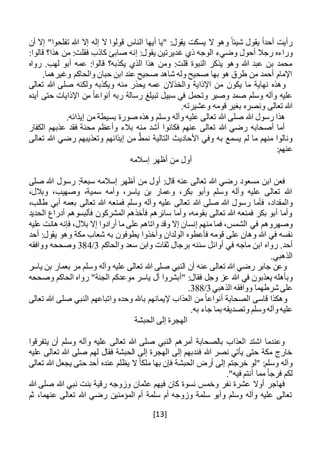 [13]
‫الناس‬ ‫أيها‬ ‫"يا‬ :‫يقول‬ ‫يسكت‬ ‫ال‬ ‫وهو‬ ً‫شيئا‬ ‫يقول‬ ً‫ا‬‫أحد‬ ‫رأيت‬‫أن‬ ‫إال‬ "‫تفلحوا‬ ‫هللا‬ ‫إال‬ ‫إله‬ ‫ال‬ ‫قولوا‬
‫ورا‬‫غ‬ ‫ذي‬ ‫الوجه‬ ‫وضيء‬ ‫أحول‬ ‫رجال‬ ‫ءه‬:‫قالوا‬ ‫هذا؟‬ ‫من‬ :‫فقلت‬ ‫كاذب‬ ‫صابئ‬ ‫إنه‬ :‫يقول‬ ‫ديرتين‬
‫رواه‬ .‫لهب‬ ‫أبو‬ ‫عمه‬ :‫قالوا‬ ‫يكذبه؟‬ ‫الذي‬ ‫هذا‬ ‫ومن‬ :‫قلت‬ ‫النبوة‬ ‫يذكر‬ ‫وهو‬ ‫هللا‬ ‫عبد‬ ‫بن‬ ‫محمد‬
.‫وغيرهما‬ ‫والحاكم‬ ‫حبان‬ ‫ابن‬ ‫عند‬ ‫صحيح‬ ‫شاهد‬ ‫وله‬ ‫صحيح‬ ‫بها‬ ‫هو‬ ‫طرق‬ ‫من‬ ‫أحمد‬ ‫اإلمام‬
‫يكون‬ ‫ما‬ ‫نهاية‬ ‫وهذه‬‫تعالى‬ ‫هللا‬ ‫صلى‬ ‫ولكنه‬ ‫ويكذبه‬ ‫منه‬ ‫يحذر‬ ‫عمه‬ ‫والخذالن‬ ‫اإلذاية‬ ‫من‬
‫أيده‬ ‫حتى‬ ‫اإلذايات‬ ‫من‬ ً‫ا‬‫أنواع‬ ‫ربه‬ ‫رسالة‬ ‫تبيلغ‬ ‫سبيل‬ ‫في‬ ‫وتحمل‬ ‫وصبر‬ ‫صمد‬ ‫وسلم‬ ‫وآله‬ ‫عليه‬
.‫وعشيرته‬ ‫قومه‬ ‫بغير‬ ‫ونصره‬ ‫تعالى‬ ‫هللا‬
.‫إيذائه‬ ‫من‬ ‫بسيطة‬ ‫صورة‬ ‫وهذه‬ ‫وسلم‬ ‫وآله‬ ‫عليه‬ ‫تعالى‬ ‫هللا‬ ‫صلى‬ ‫هللا‬ ‫رسول‬ ‫هذا‬
‫الكفار‬ ‫عذبهم‬ ‫فقد‬ ‫محنة‬ ‫وأعظم‬ ‫بالء‬ ‫منه‬ ‫أشد‬ ‫فكانوا‬ ‫عنهم‬ ‫تعالى‬ ‫هللا‬ ‫رضي‬ ‫أصحابه‬ ‫أما‬
‫تعالى‬ ‫هللا‬ ‫رضي‬ ‫وتعذيبهم‬ ‫إيذائهم‬ ‫من‬ ٌ‫نمط‬ ‫التالية‬ ‫األحاديث‬ ‫وفي‬ ‫به‬ ‫يسمع‬ ‫لم‬ ‫ما‬ ‫منهم‬ ‫ونالوا‬
:‫عنهم‬
‫إسالمه‬ ‫أظهر‬ ‫من‬ ‫أول‬
‫سبع‬ ‫إسالمه‬ ‫أظهر‬ ‫من‬ ‫أول‬ :‫قال‬ ‫عنه‬ ‫تعالى‬ ‫هللا‬ ‫رضي‬ ‫مسعود‬ ‫ابن‬ ‫فعن‬‫صلى‬ ‫هللا‬ ‫رسول‬ :‫ة‬
،‫وبالل‬ ،‫وصهيب‬ ،‫سمية‬ ‫وأمه‬ ،‫ياسر‬ ‫بن‬ ‫وعمار‬ ،‫بكر‬ ‫وأبو‬ ‫وسلم‬ ‫وآله‬ ‫عليه‬ ‫تعالى‬ ‫هللا‬
،‫والمقداد‬‫بع‬ ‫تعالى‬ ‫هللا‬ ‫فمنعه‬ ‫وسلم‬ ‫وآله‬ ‫عليه‬ ‫تعالى‬ ‫هللا‬ ‫صلى‬ ‫هللا‬ ‫رسول‬ ‫فأما‬‫مه‬،‫طالب‬ ‫أبي‬
‫الحديد‬ ‫أدراع‬ ‫فألبسوهم‬ ‫المشركون‬ ‫فأخذهم‬ ‫سائرهم‬ ‫وأما‬ ،‫بقومه‬ ‫تعالى‬ ‫هللا‬ ‫فمنعه‬ ‫بكر‬ ‫أبو‬ ‫وأما‬
‫الشمس‬ ‫في‬ ‫وصهروهم‬،‫فما‬‫منهم‬‫إنسان‬‫إال‬‫وقد‬‫واتاهم‬‫على‬‫ما‬‫أرادوا‬‫إال‬،‫بالل‬‫فإنه‬‫هانت‬‫عليه‬
‫نفسه‬‫في‬‫هللا‬‫وهان‬‫على‬‫قومه‬‫فأعطوه‬‫الو‬‫ل‬‫دان‬‫وأخذوا‬‫يطو‬‫ف‬‫ون‬‫به‬‫شعاب‬‫مكة‬‫وهو‬:‫يقول‬‫أحد‬
.‫أحد‬‫رواه‬‫ابن‬‫ماجه‬‫في‬‫أو‬‫ا‬‫ئل‬‫سننه‬‫برجال‬‫ثقات‬‫وابن‬‫سعد‬‫والحاكم‬3/384‫وصححه‬‫ووافقه‬
.‫الذهبي‬
‫وعن‬‫جابر‬‫رضي‬‫هللا‬‫تعالى‬‫عنه‬‫أن‬‫النبي‬‫صلى‬‫هللا‬‫تعالى‬‫عليه‬‫وآله‬‫وسلم‬‫مر‬‫بعمار‬‫بن‬‫ياسر‬
‫وبأهله‬‫يعذبون‬‫في‬‫هللا‬‫عز‬‫وجل‬:‫فقال‬‫"أبشروا‬‫آل‬‫ياسر‬‫موعدكم‬"‫الجنة‬‫رواه‬‫الحاكم‬‫وصححه‬
‫على‬‫شرطهما‬‫ووافقه‬‫الذهبي‬3/388.
‫وهكذا‬‫قاسى‬‫الصحابة‬ً‫ا‬‫أنواع‬‫من‬‫العذاب‬‫إليمانهم‬‫باهلل‬‫وحده‬‫واتباعهم‬‫النبي‬‫صلى‬‫هللا‬‫تعالى‬
‫عليه‬‫وآله‬‫وسلم‬‫وتصديقه‬‫بما‬‫جاء‬.‫به‬
‫الهجرة‬‫إلى‬‫الحبشة‬
‫يتفرقوا‬ ‫أن‬ ‫وسلم‬ ‫وآله‬ ‫عليه‬ ‫تعالى‬ ‫هللا‬ ‫صلى‬ ‫النبي‬ ‫أمرهم‬ ‫بالصحابة‬ ‫العذاب‬ ‫اشتد‬ ‫وعندما‬
‫عليه‬ ‫تعالى‬ ‫هللا‬ ‫صلى‬ ‫لهم‬ ‫فقال‬ ‫الحبشة‬ ‫إلى‬ ‫الهجرة‬ ‫إلى‬ ‫فندبهم‬ ‫هللا‬ ‫نصر‬ ‫يأتي‬ ‫حتى‬ ‫مكة‬ ‫خارج‬
‫خرجتم‬ ‫"لو‬ :‫وسلم‬ ‫وآله‬‫تعالى‬ ‫هللا‬ ‫يجعل‬ ‫حتى‬ ‫أحد‬ ‫عنده‬ ‫يظلم‬ ‫ال‬ ً‫ا‬‫ملك‬ ‫بها‬ ‫فإن‬ ‫الحبشة‬ ‫أرض‬ ‫إلى‬
."‫فيه‬ ‫أنتم‬ ‫مما‬ ً‫ا‬‫فرج‬ ‫لكم‬
‫هللا‬ ‫صلى‬ ‫هللا‬ ‫نبي‬ ‫بنت‬ ‫رقية‬ ‫وزوجه‬ ‫عثمان‬ ‫فيهم‬ ‫كان‬ ‫نسوة‬ ‫وخمس‬ ‫نفر‬ ‫عشرة‬ ‫أوال‬ ‫فهاجر‬
‫ثم‬ ،‫عنهما‬ ‫تعالى‬ ‫هللا‬ ‫رضي‬ ‫المؤمنين‬ ‫أم‬ ‫سلمة‬ ‫أم‬ ‫وزوجه‬ ‫سلمة‬ ‫وأبو‬ ‫وسلم‬ ‫وآله‬ ‫عليه‬ ‫تعالى‬
 