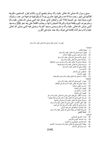 [148]
‫سمع‬‫رسول‬‫هللا‬‫صلى‬‫هللا‬‫تعالى‬‫عليه‬‫وآله‬‫وسلم‬‫بتج‬‫مع‬‫الروم‬‫بالشام‬‫لغزو‬،‫المسلمين‬‫فتوجه‬
‫لقتالهم‬‫في‬‫شهر‬‫رجب‬‫سنة‬9،‫هـ‬‫وبقي‬‫فيها‬‫عشرين‬،ً‫ا‬‫يوم‬‫لم‬‫يلق‬‫فيها‬‫مواجهة‬‫من‬،‫عدو‬:‫وتبوك‬
‫اليوم‬‫مدينة‬‫تبعد‬‫عن‬‫المدينة‬778،‫كم‬‫والمكان‬‫الذي‬‫عسكر‬‫فيه‬‫النبي‬‫صلى‬‫هللا‬‫تعالى‬‫عليه‬‫وآله‬
‫وسلم‬‫يعرف‬‫اليوم‬‫بقلعة‬‫تبوك‬‫والبركة‬‫المجاورة‬،‫لها‬‫وبجانب‬‫القلعة‬‫على‬‫بعد‬‫نحو‬200‫م‬‫مسجد‬
‫النبي‬‫صلى‬‫هللا‬‫تعالى‬‫عليه‬‫وآله‬‫وسلم‬‫ويسمى‬‫مسجد‬،‫التوبة‬‫وصلى‬‫فيه‬‫النبي‬‫صلى‬‫هللا‬‫تعالى‬
‫عليه‬‫وآله‬‫وسلم‬‫أثناء‬‫إقامته‬‫في‬،‫تبوك‬‫وقد‬‫جدد‬‫بناؤه‬‫في‬.‫القرن‬
‫وسلم‬ ‫وآله‬ ‫عليه‬ ‫تعالى‬ ‫هللا‬ ‫صلى‬ ‫نبيك‬ ‫اعرف‬ ‫فهرست‬
‫الصفحة‬
5‫الكتاب‬ ‫خطبة‬
9‫وسلم‬ ‫وآله‬ ‫عليه‬ ‫تعالى‬ ‫هللا‬ ‫صلى‬ ‫نسبه‬ ‫طهارة‬
10‫السالم‬ ‫عليهما‬ ‫وعيسى‬ ‫إبراهيم‬ ‫بشارة‬
11‫وسلم‬ ‫وآله‬ ‫عليه‬ ‫تعالى‬ ‫هللا‬ ‫صلى‬ ‫والدته‬ ‫تاريخ‬
12‫وسلم‬ ‫وآله‬ ‫عليه‬ ‫تعالى‬ ‫هللا‬ ‫صلى‬ ‫رضاعه‬
14‫الجاه‬ ‫دنس‬ ‫من‬ ‫وسلم‬ ‫وآله‬ ‫عليه‬ ‫تعالى‬ ‫هللا‬ ‫صلى‬ ‫صيانته‬‫لية‬
15‫خديجة‬ ‫وسلم‬ ‫وآله‬ ‫عليه‬ ‫تعالى‬ ‫هللا‬ ‫صلى‬ ‫تزوجه‬
18‫وسلم‬ ‫وآله‬ ‫عليه‬ ‫تعالى‬ ‫هللا‬ ‫صلى‬ ‫مبعثه‬
20ً‫ا‬‫سر‬ ‫الدعوة‬
20‫اإلسالم‬ ‫إلى‬ ‫السابقون‬
22‫بالدعوة‬ ‫الجهر‬
23‫وألصحابه‬ ‫وسلم‬ ‫وآله‬ ‫عليه‬ ‫تعالى‬ ‫هللا‬ ‫صلى‬ ‫له‬ ‫اإليذاء‬
‫الصفحة‬
25‫وسلم‬ ‫وآله‬ ‫عليه‬ ‫تعالى‬ ‫هللا‬ ‫صلى‬ ‫النبي‬ ‫حصار‬
27‫الطائف‬ ‫إلى‬ ‫وسلم‬ ‫وآله‬ ‫عليه‬ ‫تعالى‬ ‫هللا‬ ‫صلى‬ ‫ذهابه‬
29‫إسالمه‬ ‫أظهر‬ ‫من‬ ‫أول‬
30‫الحبشة‬ ‫إلى‬ ‫الهجرة‬
30‫والمعراج‬ ‫اإلسراء‬
31‫المدينة‬ ‫إلى‬ ‫الهجرة‬
33‫وسلم‬ ‫وآله‬ ‫عليه‬ ‫تعالى‬ ‫هللا‬ ‫صلى‬ ‫النبي‬ ‫قتل‬ ‫على‬ ‫الكفار‬ ‫مؤامرة‬
33ً‫ا‬‫مهاجر‬ ‫مكة‬ ‫من‬ ‫وسلم‬ ‫وآله‬ ‫عليه‬ ‫تعالى‬ ‫هللا‬ ‫صلى‬ ‫النبي‬ ‫خروج‬
34‫المدينة‬ ‫إلى‬ ‫وسلم‬ ‫وآله‬ ‫عليه‬ ‫تعالى‬ ‫هللا‬ ‫صلى‬ ‫وصوله‬
35‫وسلم‬ ‫وآله‬ ‫عليه‬ ‫تعالى‬ ‫هللا‬ ‫صلى‬ ‫النبي‬ ‫األنصار‬ ‫تلقى‬ ‫كيف‬
36‫نزوله‬‫أيوب‬ ‫أبي‬ ‫عند‬ ‫وسلم‬ ‫وآله‬ ‫عليه‬ ‫تعالى‬ ‫هللا‬ ‫صلى‬
36‫األولى‬ ‫المرحلة‬ ‫في‬ ‫الواقعة‬ ‫األحداث‬ ‫أهم‬
37‫وسلم‬ ‫وآله‬ ‫عليه‬ ‫تعالى‬ ‫هللا‬ ‫صلى‬ ‫حياته‬ ‫من‬ ‫الثانية‬ ‫المرحلة‬
37‫األولى‬ ‫السنة‬
‫الصفحة‬
38‫اإلسالمي‬ ‫التاريخ‬ ‫ابتداء‬
38‫الشريف‬ ‫النبوي‬ ‫المسجد‬ ‫بناء‬
40‫واألنصار‬ ‫المهاجرين‬ ‫بين‬ ‫المؤاخاة‬
41‫األنصار‬ ‫نساء‬ ‫وسلم‬ ‫وآله‬ ‫عليه‬ ‫تعالى‬ ‫هللا‬ ‫صلى‬ ‫النبي‬ ‫مبايعة‬
42‫اإلسالم‬ ‫في‬ ‫مولود‬ ‫أول‬
 