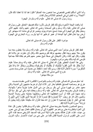 [15]
:‫قالوا‬ "‫أنفسكم‬ ‫منه‬ ‫تمنعون‬ ‫مما‬ ‫فتمنعوني‬ ‫لنفسي‬ ‫أسألكم‬ ‫الذي‬ ‫وأما‬:‫قال‬ ‫ذلك‬ ‫فعلنا‬ ‫إذا‬ ‫لنا‬ ‫فما‬
.‫ثقات‬ ‫برجال‬ ‫الثالثة‬ ‫المعاجم‬ ‫في‬ ‫الطبراني‬ ‫رواه‬"‫"الجنة‬
‫رسول‬ ‫رؤيا‬‫تعالى‬ ‫هللا‬ ‫صلى‬ ‫هللا‬‫الهجرة‬ ‫دار‬ ‫وسلم‬ ‫وآله‬ ‫عليه‬
‫هللا‬ ‫رسول‬ ‫على‬ ‫الخناق‬ ‫فضيقوا‬ ‫بذلك‬ ‫تأثروا‬ ‫قريش‬ ‫كفار‬ ‫ذلك‬ ‫وبلغ‬ ‫األخيرة‬ ‫البيعة‬ ‫وقعت‬ ‫لما‬
‫األمر‬ ‫عليهم‬ ‫واشتد‬ ‫عنهم‬ ‫تعالى‬ ‫هللا‬ ‫رضي‬ ‫أصحابه‬ ‫وعلى‬ ‫وسلم‬ ‫وآله‬ ‫عليه‬ ‫تعالى‬ ‫هللا‬ ‫صلى‬
‫إلى‬ ‫سيهاجر‬ ‫أنه‬ ‫منامه‬ ‫في‬ ‫فرآى‬ ‫وينصر‬ ‫ويؤيد‬ ‫دعوته‬ ‫تسمع‬ ‫حيث‬ ‫إلى‬ ‫الهجرة‬ ‫في‬ ‫يفكر‬ ‫وجعل‬
‫نخ‬ ‫بها‬ ‫أرض‬‫الهجرة‬ ‫في‬ ‫البخاري‬ ‫رواه‬ .‫يثرب‬ ‫أنها‬ ‫له‬ ‫ظهر‬ ‫ثم‬ ‫هجر‬ ‫أو‬ ‫اليمامة‬ ‫أنها‬ ‫فظن‬ ‫ل‬
.‫النبوية‬
‫تعالى‬ ‫هللا‬ ‫صلى‬ ‫هللا‬ ‫رسول‬ ‫قتل‬ ‫على‬ ‫الكفار‬ ‫مؤامرة‬
‫وسلم‬ ‫وآله‬ ‫عليه‬
‫مما‬ ‫معه‬ ‫يفعلون‬ ‫ماذا‬ ‫وسلم‬ ‫وآله‬ ‫عليه‬ ‫تعالى‬ ‫هللا‬ ‫صلى‬ ‫النبي‬ ‫ضد‬ ً‫ا‬‫مؤتمر‬ ‫قريش‬ ‫كفار‬ ‫فعقد‬
‫ب‬ ‫فقال‬ ‫وبينه‬ ‫بينهم‬ ‫حال‬ ‫يكون‬‫فلم‬ ‫بالدنا‬ ‫عن‬ ‫نطرده‬ ‫ثان‬ ‫وقال‬ ‫ذلك‬ ‫يرضهم‬ ‫فلم‬ ‫نوثقه‬ ‫عضهم‬
‫جماعية‬ ‫قتلة‬ ‫بقتله‬ ‫فأمرهم‬ ‫معهم‬ ‫حضر‬ ‫شيخ‬ ‫صفة‬ ‫في‬ ‫الشيطان‬ ‫وكان‬ ‫ثالث‬ ‫لهم‬ ‫وقال‬ ‫يقبلوه‬
.‫بالهجرة‬ ‫وأمره‬ ‫يخبره‬ ‫بذلك‬ ‫إليه‬ ‫هللا‬ ‫فأوحى‬
‫ع‬ ً‫ا‬‫ممتن‬ ‫وسلم‬ ‫وآله‬ ‫عليه‬ ‫تعالى‬ ‫هللا‬ ‫صلى‬ ‫له‬ ‫تعالى‬ ‫هللا‬ ‫يقول‬ ‫الخطير‬ ‫الحدث‬ ‫هذا‬ ‫وفي‬:‫ليه‬
‫ا‬َ‫و‬ ُ‫اَّلل‬ ُ‫ر‬ُ‫ك‬ْ‫م‬َ‫ي‬ َ‫و‬ َ‫ون‬ُ‫ر‬ُ‫ك‬ْ‫م‬َ‫ي‬َ‫و‬ َ‫وك‬ُ‫ج‬ ِ‫ر‬ْ‫خ‬ُ‫ي‬ ْ‫و‬َ‫أ‬ َ‫وك‬ُ‫ل‬ُ‫ت‬ْ‫ق‬َ‫ي‬ ْ‫و‬َ‫أ‬ َ‫وك‬ُ‫ت‬ِ‫ب‬ْ‫ث‬ُ‫ي‬ِ‫ل‬ ْ‫ا‬‫و‬ُ‫ر‬َ‫ف‬َ‫ك‬ َ‫ين‬ِ‫ذ‬َّ‫ال‬ َ‫ك‬ِ‫ب‬ ُ‫ر‬ُ‫ك‬ْ‫م‬َ‫ي‬ ْ‫ذ‬ِ‫إ‬ َ‫"و‬ُ‫ر‬ْ‫ي‬َ‫خ‬ ُ‫َّلل‬
‫اآلية‬ ‫األنفال‬ ‫سورة‬ " َ‫ين‬ ِ‫ر‬ِ‫اك‬َ‫م‬ْ‫ال‬30‫أحمد‬ ‫ذلك‬ ‫روى‬ ،1/348.‫حسن‬ ‫بسند‬ ‫عباس‬ ‫ابن‬ ‫حديث‬ ‫من‬
‫تعالى‬ ‫هللا‬ ‫صلى‬ ‫النبي‬ ‫خروج‬‫عل‬‫وسلم‬ ‫وآله‬ ‫يه‬
‫مهاجرا‬ ‫مكة‬ ‫من‬
‫ع‬ ‫لما‬‫ـ‬‫ص‬ ‫لم‬‫ــ‬‫تع‬ ‫هللا‬ ‫لى‬‫ــ‬‫وسل‬ ‫وآله‬ ‫عليه‬ ‫الى‬‫ــ‬‫م‬‫بالمؤام‬‫ــ‬‫الكاف‬ ‫رة‬‫ــ‬‫الت‬ ‫رة‬‫ــ‬‫عق‬ ‫ي‬‫ــ‬‫ض‬ ‫دت‬‫ــ‬‫ده‬
‫وكان‬ ‫المدينة‬ ‫إلى‬ ‫متجهين‬ ‫خرجا‬ ‫ثم‬ ‫ليال‬ ‫ثالث‬ ‫ثور‬ ‫بغار‬ ‫فاختفيا‬ ‫الصديق‬ ‫وصاحبه‬ ‫هو‬ ‫خرج‬
‫ال‬ ‫بني‬ ‫من‬ ‫ورجل‬ ‫بكر‬ ‫أبي‬ ‫مولى‬ ‫فهيرة‬ ‫بن‬ ‫عامر‬ ‫معهم‬‫د‬‫هاديا‬ ‫يل‬،‫بالهداية‬ ً‫ا‬‫ماهر‬ ً‫ا‬‫يت‬ ِ‫ر‬ ِ‫خ‬
‫كل‬ ‫دية‬ ‫بكر‬ ‫أبي‬ ‫وفي‬ ‫فيه‬ ‫وجعلت‬ ‫وسلم‬ ‫وآله‬ ‫عليه‬ ‫تعالى‬ ‫هللا‬ ‫صلى‬ ‫بخروجه‬ ‫قريش‬ ‫وعلمت‬
‫لم‬ ‫منهما‬ ‫واحد‬‫ن‬‫المدينة‬ ‫وصال‬ ‫حتى‬ ‫بعنايته‬ ‫وحاطهما‬ ‫تعالى‬ ‫هللا‬ ‫فحفظهما‬ ‫أسره‬ ‫أو‬ ‫قتله‬
ْ‫ذ‬ِ‫إ‬ ُ‫اَّلل‬ ُ‫ه‬َ‫ر‬َ‫ص‬َ‫ن‬ ْ‫د‬َ‫ق‬َ‫ف‬ ُ‫ه‬‫و‬ُ‫ر‬ُ‫ص‬‫ن‬َ‫ت‬ َّ‫ال‬ِ‫إ‬" :‫وجل‬ ‫عز‬ ‫هللا‬ ‫قال‬ ،‫سالمين‬ْ‫ذ‬ِ‫إ‬ ِ‫ن‬ْ‫ي‬َ‫ن‬ْ‫ث‬‫ا‬ َ‫ي‬ِ‫ن‬‫ا‬َ‫ث‬ ْ‫ا‬‫و‬ُ‫ر‬َ‫ف‬َ‫ك‬ َ‫ين‬ِ‫ذ‬َّ‫ال‬ ُ‫ه‬َ‫ج‬ َ‫ر‬ْ‫خ‬َ‫أ‬
َ‫د‬َّ‫ي‬َ‫أ‬َ‫و‬ ِ‫ه‬ْ‫ي‬َ‫ل‬َ‫ع‬ ُ‫ه‬َ‫ت‬َ‫ن‬‫ي‬ِ‫ك‬َ‫س‬ ُ‫اَّلل‬ َ‫ل‬ َ‫نز‬َ‫أ‬َ‫ف‬ ‫َا‬‫ن‬َ‫ع‬َ‫م‬ َ‫اَّلل‬ َّ‫ن‬ِ‫إ‬ ْ‫ن‬ َ‫ز‬ْ‫ح‬َ‫ت‬ َ‫ال‬ ِ‫ه‬ِ‫ب‬ ِ‫اح‬َ‫ص‬ِ‫ل‬ ُ‫ل‬‫و‬ُ‫ق‬َ‫ي‬ ْ‫ذ‬ِ‫إ‬ ِ‫َار‬‫غ‬ْ‫ال‬ ‫ي‬ِ‫ف‬ ‫ا‬َ‫م‬ُ‫ه‬ْ‫م‬َّ‫ل‬ ‫ود‬ُ‫ن‬ُ‫ج‬ِ‫ب‬ ُ‫ه‬
‫اآلية‬ ‫التوبة‬ ‫سورة‬ "‫َا‬‫ه‬ ْ‫و‬َ‫ر‬َ‫ت‬40.
‫غداة‬ ‫كل‬ ‫يغدون‬ ‫فكانوا‬ ‫وسلم‬ ‫وآله‬ ‫عليه‬ ‫تعالى‬ ‫هللا‬ ‫صلى‬ ‫بخروجه‬ ‫بالمدينة‬ ‫المسلمون‬ ‫وسمع‬
‫عمرو‬ ‫بني‬ ‫إلى‬ ‫بهم‬ ‫فعدل‬ ‫فتلقوه‬ ‫وصل‬ ‫أن‬ ‫إلى‬ ‫الظهيرة‬ ‫حر‬ ‫يردهم‬ ‫حتى‬ ‫ينتظرونه‬ ‫الحرة‬ ‫إلى‬
‫عوف‬ ‫بن‬–‫قباء‬-‫الذي‬ ‫قباء‬ ‫مسجد‬ ‫التاريخي‬ ‫المسجد‬ ‫فيه‬ ‫أسس‬ ‫ليلة‬ ‫عشرة‬ ‫بضع‬ ‫هنالك‬ ‫فنزل‬
‫التقوى‬ ‫على‬ ‫أسس‬‫األنصار‬ ‫أحياء‬ ‫من‬ ‫حي‬ ‫على‬ ‫مر‬ ‫كلما‬ ‫فكان‬ ‫المدينة‬ ‫نزل‬ ‫ثم‬‫النزول‬ ‫سألوه‬
 