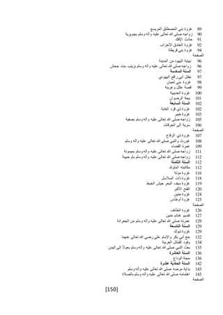 [150]
89‫المريسع‬ ‫المصطلق‬ ‫بني‬ ‫غزوة‬
90‫بجويرية‬ ‫وسلم‬ ‫وآله‬ ‫عليه‬ ‫تعالى‬ ‫هللا‬ ‫صلى‬ ‫زواجه‬
91‫اإلفك‬ ‫حادث‬
92‫الخندق‬ ‫غزوة‬‫األحزاب‬
94‫قريظة‬ ‫بني‬ ‫غزوة‬
‫الصفحة‬
96‫المدينة‬ ‫من‬ ‫اليهود‬ ‫نهاية‬
96‫جحش‬ ‫بنت‬ ‫بزينب‬ ‫وسلم‬ ‫وآله‬ ‫عليه‬ ‫تعالى‬ ‫هللا‬ ‫صلى‬ ‫زواجه‬
97‫السادسة‬ ‫السنة‬
97‫اليهودي‬ ‫راقع‬ ‫أبي‬ ‫مقتل‬
98‫لحيان‬ ‫بني‬ ‫غزوة‬
99‫وعرينة‬ ‫عكل‬ ‫قصة‬
100‫الحديبية‬ ‫غزوة‬
101‫الرضوان‬ ‫بيعة‬
102‫السابعة‬ ‫السنة‬
102‫قر‬ ‫ذي‬ ‫غزوة‬‫د‬‫الغابة‬
103‫خيبر‬ ‫غزوة‬
105‫بصفية‬ ‫وسلم‬ ‫وآله‬ ‫عليه‬ ‫تعالى‬ ‫هللا‬ ‫صلى‬ ‫زواجه‬
106‫الحرقات‬ ‫إلى‬ ‫سرية‬
‫الصفحة‬
107‫الرقاع‬ ‫ذي‬ ‫غزوة‬
108‫وسلم‬ ‫وآله‬ ‫عليه‬ ‫تعالى‬ ‫هللا‬ ‫صلى‬ ‫والنبي‬ ‫غورث‬
109‫القضاء‬ ‫عمرة‬
111‫بميمونة‬ ‫وسلم‬ ‫وآله‬ ‫عليه‬ ‫تعالى‬ ‫هللا‬ ‫صلى‬ ‫زواجه‬
112‫حبيبة‬ ‫بأم‬ ‫وسلم‬ ‫وآله‬ ‫عليه‬ ‫تعالى‬ ‫هللا‬ ‫صلى‬ ‫زواجه‬
112‫الثامنة‬ ‫السنة‬
112‫الملوك‬ ‫مكاتبته‬
116‫مؤتة‬ ‫غزوة‬
118‫السالسل‬ ‫ذات‬ ‫غزوة‬
119‫الخبط‬ ‫جيش‬ ‫البحر‬ ‫سيف‬ ‫غزوة‬
120‫األكبر‬ ‫الفتح‬
124‫حنين‬ ‫غزوة‬
125‫أوطاس‬ ‫غزوة‬
‫الصفحة‬
126‫الطائف‬ ‫غزوة‬
127‫حنين‬ ‫غنائم‬ ‫تقسيم‬
129‫الجعرانة‬ ‫من‬ ‫وسلم‬ ‫وآله‬ ‫عليه‬ ‫تعالى‬ ‫هللا‬ ‫صلى‬ ‫عمرته‬
129‫التاسعة‬ ‫السنة‬
129‫تبوك‬ ‫غزوة‬
132‫عنهما‬ ‫تعالى‬ ‫هللا‬ ‫رضي‬ ‫علي‬ ‫واإلمام‬ ‫بكر‬ ‫أبي‬ ‫حج‬
134‫العربية‬ ‫القبائل‬ ‫وفود‬
135‫اليمن‬ ‫إلى‬ ً‫ا‬‫بعوث‬ ‫وسلم‬ ‫وآله‬ ‫عليه‬ ‫تعالى‬ ‫هللا‬ ‫صلى‬ ‫النبي‬ ‫بعث‬
136‫العاشرة‬ ‫السنة‬
136‫الوداع‬ ‫حجة‬
142‫عشرة‬ ‫الحادية‬ ‫السنة‬
143‫وسلم‬ ‫وآله‬ ‫عليه‬ ‫تعالى‬ ‫هللا‬ ‫صلى‬ ‫مرضه‬ ‫بداية‬
143‫بالصالة‬ ‫وسلم‬ ‫وآله‬ ‫عليه‬ ‫تعالى‬ ‫هللا‬ ‫صلى‬ ‫اهتمامه‬
‫الصفحة‬
 