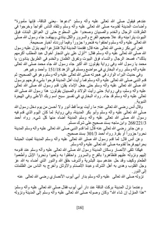[16]
‫"دعوها‬ :‫وسلم‬ ‫وآله‬ ‫عليه‬ ‫تعالى‬ ‫هللا‬ ‫صلى‬ ‫فيقول‬ ‫عندهم‬–‫الناقة‬ ‫يعني‬-"‫مأمورة‬ ‫فإنها‬
‫في‬ ‫وخرجوا‬ ً‫ا‬‫أفواج‬ ‫الناس‬ ‫وتلقاه‬ ‫وسلم‬ ‫وآله‬ ‫عليه‬ ‫تعالى‬ ‫هللا‬ ‫صلى‬ ‫لقدومه‬ ‫المدينة‬ ‫وأضاءت‬
‫والصبيا‬ ‫والخدم‬ ‫الرجال‬ ‫الطرقات‬‫فوق‬ ‫البنات‬ ‫العواتق‬ ‫إن‬ ‫حتى‬ ‫السطوح‬ ‫على‬ ‫وصعدوا‬ ‫ن‬
‫صلى‬ ‫هللا‬ ‫رسول‬ ‫جاء‬ :‫ويهتف‬ ‫ينادي‬ ‫والكل‬ ‫والسرور‬ ‫الفرح‬ ‫جميعهم‬ ‫عال‬ ‫وقد‬ ‫يتراءينه‬ ‫البيوت‬
.‫صحيحة‬ ‫أخبار‬ ‫أوردناه‬ ‫وفيما‬ ً‫ا‬‫جزور‬ ‫فنحروا‬ ‫به‬ ‫واحتفوا‬ ‫وسلم‬ ‫وآله‬ ‫عليه‬ ‫تعالى‬ ‫هللا‬
‫المد‬ ‫فقدمنا‬ :‫قال‬ ‫عنه‬ ‫تعالى‬ ‫هللا‬ ‫رضي‬ ‫بكر‬ ‫أبي‬ ‫فعن‬‫رسول‬ ‫عليه‬ ‫ينزل‬ ‫أيهم‬ ‫فتنازعوا‬ ‫ليال‬ ‫ينة‬
‫أكرمهم‬ ‫المطلب‬ ‫عبد‬ ‫أخوال‬ ‫النجار‬ ‫بني‬ ‫على‬ ‫"أنزل‬ :‫فقال‬ ‫وسلم‬ ‫وآله‬ ‫عليه‬ ‫تعالى‬ ‫هللا‬ ‫صلى‬ ‫هللا‬
‫يا‬ :‫ينادون‬ ‫الطريق‬ ‫في‬ ‫والخدم‬ ‫الغلمان‬ ‫وتفرق‬ ‫البيوت‬ ‫فوق‬ ‫والنساء‬ ‫الرجال‬ ‫فصعد‬ ،"‫بذلك‬
‫ر‬ ‫جاء‬ ‫أكبر‬ ‫هللا‬ :‫يقولون‬ ‫رواية‬ ‫وفي‬ ،‫هللا‬ ‫رسول‬ ‫يا‬ ‫محمد‬‫تعالى‬ ‫هللا‬ ‫صلى‬ ‫محمد‬ ‫جاء‬ ‫هللا‬ ‫سول‬
‫الزهد‬ ‫في‬ ‫ومسلم‬ ‫مواضع‬ ‫في‬ ‫البخاري‬ ‫رواه‬ .‫وسلم‬ ‫وآله‬ ‫عليه‬18/151.‫وغيرهم‬ ‫وأحمد‬
‫ثم‬ :‫الصحيح‬ ‫في‬ ‫وهو‬ ‫وسلم‬ ‫وآله‬ ‫عليه‬ ‫تعالى‬ ‫هللا‬ ‫صلى‬ ‫هجرته‬ ‫في‬ ‫الوارد‬ ‫البراء‬ ‫حديث‬ ‫وفي‬
‫فرحوا‬ ‫المدينة‬ ‫أهل‬ ‫رأيت‬ ‫فما‬ ‫وسلم‬ ‫وآله‬ ‫عليه‬ ‫تعالى‬ ‫هللا‬ ‫صلى‬ ‫النبي‬ ‫قدم‬‫برسول‬ ‫فرحهم‬ ‫بشيء‬
‫تعالى‬ ‫هللا‬ ‫صلى‬ ‫هللا‬ ‫رسول‬ ‫قدم‬ :‫يقلن‬ ‫اإلماء‬ ‫جعل‬ ‫حتى‬ ‫وسلم‬ ‫وآله‬ ‫عليه‬ ‫تعالى‬ ‫هللا‬ ‫صلى‬ ‫هللا‬
‫هللا‬ ‫صلى‬ ‫هللا‬ ‫رسول‬ ‫هذا‬ :‫يقولون‬ ‫والصبيان‬ ‫الوالئد‬ ‫رأيت‬ ‫حتى‬ :‫رواية‬ ‫وفي‬ ،‫وسلم‬ ‫وآله‬ ‫عليه‬
‫األعلى‬ ‫ربك‬ ‫اسم‬ ‫سبح‬ ‫تفسير‬ ‫في‬ ‫البخاري‬ ‫رواه‬ .‫جاء‬ ‫قد‬ ‫وسلم‬ ‫وآله‬ ‫عليه‬ ‫تعالى‬‫الهجرة‬ ‫وفي‬
..‫النبوية‬
‫يو‬ ‫من‬ ‫أحسن‬ ‫وال‬ ‫أنور‬ ‫قط‬ ً‫ا‬‫يوم‬ ‫رأيت‬ ‫ما‬ :‫عنه‬ ‫تعالى‬ ‫هللا‬ ‫رضي‬ ‫أنس‬ ‫وقال‬‫م‬‫هللا‬ ‫رسول‬ ‫دخل‬
‫فيه‬ ‫قدم‬ ‫الذي‬ ‫اليوم‬ ‫كان‬ ‫لما‬ :‫رواية‬ ‫وفي‬ ،‫المدينة‬ ‫بكر‬ ‫وأبو‬ ‫وسلم‬ ‫وآله‬ ‫عليه‬ ‫تعالى‬ ‫هللا‬ ‫صلى‬
‫شيء‬ ‫كل‬ ‫منها‬ ‫أضاء‬ ‫المدينة‬ ‫وسلم‬ ‫وآله‬ ‫عليه‬ ‫تعالى‬ ‫هللا‬ ‫صلى‬ ‫هللا‬ ‫رسول‬‫أحمد‬ ‫رواه‬ .
3/221/268.‫مسلم‬ ‫شرك‬ ‫على‬ ‫صحيح‬ ‫بسند‬ ‫ماجه‬ ‫وابن‬
‫المدينة‬ ‫وسلم‬ ‫وآله‬ ‫عليه‬ ‫تعالى‬ ‫هللا‬ ‫صلى‬ ‫النبي‬ ‫قدم‬ ‫لما‬ :‫قال‬ ‫عنه‬ ‫تعالى‬ ‫هللا‬ ‫رضي‬ ‫جابر‬ ‫وعن‬
‫أحمد‬ ‫رواه‬ .‫بقرة‬ ‫أو‬ ً‫ا‬‫جزور‬ ‫نحروا‬3/301.‫صحيح‬ ‫بسند‬
‫وسلم‬ ‫وآله‬ ‫عليه‬ ‫تعالى‬ ‫هللا‬ ‫صلى‬ ‫هللا‬ ‫رسول‬ ‫قدم‬ ‫لما‬ :‫قال‬ ‫أنس‬ ‫وعن‬‫الحبشة‬ ‫لعبت‬ ‫المدينة‬
.‫وسلم‬ ‫وآله‬ ‫عليه‬ ‫تعالى‬ ‫هللا‬ ‫صلى‬ ‫لقدومه‬ ً‫ا‬‫فرح‬ ‫بحرابهم‬
‫قدومه‬ ‫عند‬ ‫وسلم‬ ‫وآله‬ ‫عليه‬ ‫تعالى‬ ‫هللا‬ ‫صلى‬ ‫هللا‬ ‫رسول‬ ‫المدينة‬ ‫وسكان‬ ‫األنصار‬ ‫تلقى‬ ‫فهكذا‬
‫وأطعموا‬ ‫اإلبل‬ ‫ونحروا‬ ‫ولعبوا‬ ‫به‬ ‫واحتفلوا‬ ‫والسرور‬ ‫بالفرح‬ ‫فتظاهروا‬ ‫عليهم‬ ‫ونزوله‬ ‫إليهم‬
‫وق‬ ‫وكيف‬ ‫الطعام‬‫عز‬ ‫هللا‬ ‫به‬ ‫أضاء‬ ‫الذي‬ ‫والنور‬ ‫هللا‬ ‫خلق‬ ‫وأشرف‬ ‫البشرية‬ ‫سيد‬ ‫عندهم‬ ‫حل‬ ‫د‬
‫الظلمات‬ ‫من‬ ‫الناس‬ ‫به‬ ‫وأخرج‬ ‫واألوثان‬ ‫األصنام‬ ‫وعبدة‬ ‫الشرك‬ ‫أهل‬ ‫به‬ ‫وهدى‬ ‫القلوب‬ ‫وجل‬
.‫النور‬ ‫إلى‬
‫تعالى‬ ‫هللا‬ ‫صلى‬ ‫نزوله‬‫تعالى‬ ‫هللا‬ ‫رضي‬ ‫األنصاري‬ ‫أيوب‬ ‫أبي‬ ‫بدار‬ ‫وسلم‬ ‫وآله‬ ‫عليه‬‫عنه‬
:‫وسلم‬ ‫وآله‬ ‫عليه‬ ‫تعالى‬ ‫هللا‬ ‫صلى‬ ‫فقال‬ ‫أيوب‬ ‫أبي‬ ‫دار‬ ‫عند‬ ‫الناقة‬ ‫بركت‬ ‫المدينة‬ ‫نزل‬ ‫وعندما‬
‫وكان‬ "‫هللا‬ ‫شاء‬ ‫إن‬ ‫المنزل‬ ‫"هذا‬‫و‬‫ونزوله‬ ‫المدينة‬ ‫إلى‬ ‫وسلم‬ ‫وآله‬ ‫عليه‬ ‫تعالى‬ ‫هللا‬ ‫صلى‬ ‫صوله‬
 