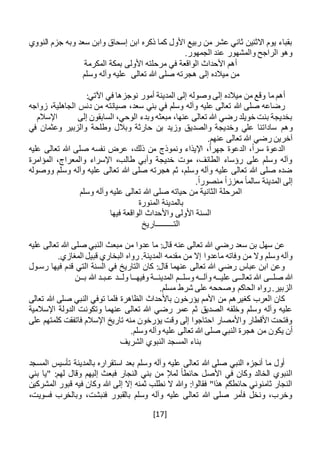 [17]
‫النووي‬ ‫جزم‬ ‫وبه‬ ‫سعد‬ ‫وابن‬ ‫إسحاق‬ ‫ابن‬ ‫ذكره‬ ‫كما‬ ‫األول‬ ‫ربيع‬ ‫من‬ ‫عشر‬ ‫ثاني‬ ‫االثنين‬ ‫يوم‬ ‫بقباء‬
.‫الجمهور‬ ‫عند‬ ‫والمشهور‬ ‫الراجح‬ ‫وهو‬
‫األولى‬ ‫مرحلته‬ ‫في‬ ‫الواقعة‬ ‫األحداث‬ ‫أهم‬‫المكرمة‬ ‫بمكة‬
‫تعالى‬ ‫هللا‬ ‫صلى‬ ‫هجرته‬ ‫إلى‬ ‫ميالده‬ ‫من‬‫وسلم‬ ‫وآله‬ ‫عليه‬
:‫اآلتي‬ ‫في‬ ‫نوجزها‬ ‫أمور‬ ‫المدينة‬ ‫إلى‬ ‫وصوله‬ ‫إلى‬ ‫ميالده‬ ‫من‬ ‫وقع‬ ‫ما‬ ‫أهم‬
،‫سعد‬ ‫بني‬ ‫في‬ ‫وسلم‬ ‫وآله‬ ‫عليه‬ ‫تعالى‬ ‫هللا‬ ‫صلى‬ ‫رضاعه‬‫زواجه‬ ،‫الجاهلية‬ ‫دنس‬ ‫من‬ ‫صيانته‬
‫إلى‬ ‫السابقون‬ ،‫الوحي‬ ‫وبدء‬ ‫مبعثه‬ ،‫عنها‬ ‫تعالى‬ ‫هللا‬ ‫رضي‬ ‫خويلد‬ ‫بنت‬ ‫بخديجة‬‫اإلسالم‬
‫وه‬‫م‬‫في‬ ‫وعثمان‬ ‫والزبير‬ ‫وطلحة‬ ‫وبالل‬ ‫حارثة‬ ‫بن‬ ‫وزيد‬ ‫والصديق‬ ‫وخديجة‬ ‫علي‬ ‫ساداتنا‬
.‫عنهم‬ ‫تعالى‬ ‫هللا‬ ‫رضي‬ ‫آخرين‬
‫عليه‬ ‫تعالى‬ ‫هللا‬ ‫صلى‬ ‫نفسه‬ ‫عرض‬ ،‫ذلك‬ ‫من‬ ‫ونموذج‬ ‫اإليذاء‬ ،ً‫ا‬‫جهر‬ ‫الدعوة‬ ،ً‫ا‬‫سر‬ ‫الدعوة‬
‫المؤامرة‬ ،‫والمعراج‬ ‫اإلسراء‬ ،‫طالب‬ ‫وأبي‬ ‫خديجة‬ ‫موت‬ ،‫الطائف‬ ‫رؤساء‬ ‫على‬ ‫وسلم‬ ‫وآله‬
‫ووصوله‬ ‫وسلم‬ ‫وآله‬ ‫عليه‬ ‫تعالى‬ ‫هللا‬ ‫صلى‬ ‫هجرته‬ ‫ثم‬ ،‫وسلم‬ ‫وآله‬ ‫عليه‬ ‫تعالى‬ ‫هللا‬ ‫صلى‬ ‫ضده‬
ً‫ا‬‫سالم‬ ‫المدينة‬ ‫إلى‬.ً‫ا‬‫منصور‬ ً‫ا‬‫معزز‬
‫وسلم‬ ‫وآله‬ ‫عليه‬ ‫تعالى‬ ‫هللا‬ ‫صلى‬ ‫حياته‬ ‫من‬ ‫الثانية‬ ‫المرحلة‬
‫المنورة‬ ‫بالمدينة‬
‫فيها‬ ‫الواقعة‬ ‫واألحداث‬ ‫األولى‬ ‫السنة‬
‫التـــــــــاريخ‬
‫عليه‬ ‫تعالى‬ ‫هللا‬ ‫صلى‬ ‫النبي‬ ‫مبعث‬ ‫من‬ ‫عدوا‬ ‫ما‬ :‫قال‬ ‫عنه‬ ‫تعالى‬ ‫هللا‬ ‫رضي‬ ‫سعد‬ ‫بن‬ ‫سهل‬ ‫عن‬
‫ماعدوا‬ ‫وفاته‬ ‫من‬ ‫وال‬ ‫وسلم‬ ‫وآله‬.‫المغازي‬ ‫قبيل‬ ‫البخاري‬ ‫رواه‬ .‫المدينة‬ ‫مقدمه‬ ‫من‬ ‫إال‬
‫رس‬ ‫فيها‬ ‫قدم‬ ‫التي‬ ‫السنة‬ ‫في‬ ‫التاريخ‬ ‫كان‬ :‫قال‬ ‫عنهما‬ ‫تعالى‬ ‫هللا‬ ‫رضي‬ ‫عباس‬ ‫ابن‬ ‫وعن‬‫ـ‬‫ول‬
‫صل‬ ‫هللا‬‫ــ‬‫تعال‬ ‫هللا‬ ‫ى‬‫ــ‬‫علي‬ ‫ى‬‫ــ‬‫وآل‬ ‫ه‬‫ــ‬‫وسل‬ ‫ه‬‫ــ‬‫المدين‬ ‫م‬‫ــ‬‫وفيه‬ ‫ة‬‫ــ‬‫ول‬ ‫ا‬‫ــ‬‫ع‬ ‫د‬‫ـ‬‫ب‬‫ـ‬‫ب‬ ‫هللا‬ ‫د‬‫ــ‬‫ن‬
‫شرط‬ ‫على‬ ‫وصححه‬ ‫الحاكم‬ ‫رواه‬.‫الزبير‬.‫مسلم‬
‫تعالى‬ ‫هللا‬ ‫صلى‬ ‫النبي‬ ‫توفي‬ ‫فلما‬ ‫الظاهرة‬ ‫باألحداث‬ ‫يؤرخون‬ ‫األمم‬ ‫من‬ ‫كغيرهم‬ ‫العرب‬ ‫كان‬
‫اإلسالمية‬ ‫الدولة‬ ‫وتكونت‬ ‫عنهما‬ ‫تعالى‬ ‫هللا‬ ‫رضي‬ ‫عمر‬ ‫ثم‬ ‫الصديق‬ ‫وخلفه‬ ‫وسلم‬ ‫وآله‬ ‫عليه‬
‫على‬ ‫كلمتهم‬ ‫فاتفقت‬ ‫اإلسالم‬ ‫تاريخ‬ ‫منه‬ ‫يؤرخون‬ ‫وقت‬ ‫إلى‬ ‫احتاجوا‬ ‫واألمصار‬ ‫األقطار‬ ‫وفتحت‬
‫ي‬ ‫أن‬.‫وسلم‬ ‫وآله‬ ‫عليه‬ ‫تعالى‬ ‫هللا‬ ‫صلى‬ ‫النبي‬ ‫هجرة‬ ‫من‬ ‫كون‬
‫الشريف‬ ‫النبوي‬ ‫المسجد‬ ‫بناء‬
‫المسجد‬ ‫تأسيس‬ ‫بالمدينة‬ ‫استقراره‬ ‫بعد‬ ‫وسلم‬ ‫وآله‬ ‫عليه‬ ‫تعالى‬ ‫هللا‬ ‫صلى‬ ‫النبي‬ ‫أنجزه‬ ‫ما‬ ‫أول‬
‫بني‬ ‫"يا‬ :‫لهم‬ ‫وقال‬ ‫إليهم‬ ‫فبعث‬ ‫النجار‬ ‫بني‬ ‫من‬ ‫لمإل‬ ً‫ا‬‫حائط‬ ‫األصل‬ ‫في‬ ‫وكان‬ ‫الخالد‬ ‫النبوي‬
‫و‬ ‫هللا‬ ‫إلى‬ ‫إال‬ ‫ثمنه‬ ‫نطلب‬ ‫ال‬ ‫وهللا‬ :‫فقالوا‬ "‫هذا‬ ‫حائطكم‬ ‫ثامنوني‬ ‫النجار‬‫المشر‬ ‫قبور‬ ‫فيه‬ ‫كان‬‫كين‬
،‫فسويت‬ ‫وبالخرب‬ ،‫فنبشت‬ ‫بالقبور‬ ‫وسلم‬ ‫وآله‬ ‫عليه‬ ‫تعالى‬ ‫هللا‬ ‫صلى‬ ‫فأمر‬ ‫ونخل‬ ،‫وخرب‬
 