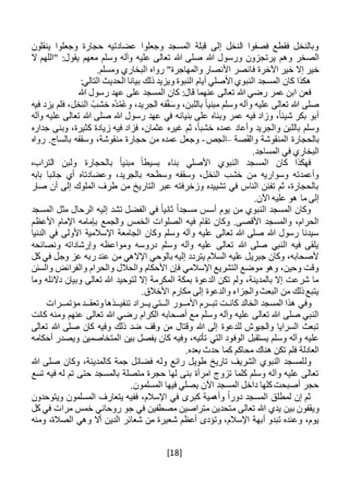 [18]
‫ينقلون‬ ‫وجعلوا‬ ‫حجارة‬ ‫عضادتيه‬ ‫وجعلوا‬ ‫المسجد‬ ‫قبلة‬ ‫إلى‬ ‫النخل‬ ‫فصفوا‬ ‫فقطع‬ ‫وبالنخل‬
‫وه‬ ‫الصخر‬‫م‬‫ال‬ ‫"اللهم‬ :‫يقول‬ ‫معهم‬ ‫وسلم‬ ‫وآله‬ ‫عليه‬ ‫تعالى‬ ‫هللا‬ ‫صلى‬ ‫هللا‬ ‫ورسول‬ ‫يرتجزون‬
‫ف‬ ‫اآلخرة‬ ‫خير‬ ‫إال‬ ‫خير‬.‫ومسلم‬ ‫البخاري‬ ‫رواه‬ "‫والمهاجرة‬ ‫األنصار‬ ‫انصر‬
:‫التالي‬ ‫الحديث‬ ‫بيانا‬ ‫ذلك‬ ‫ويزيد‬ ‫النبوة‬ ‫أيام‬ ‫األصلي‬ ‫النبوي‬ ‫المسجد‬ ‫كان‬ ‫هكذا‬
‫هللا‬ ‫رسول‬ ‫عهد‬ ‫على‬ ‫المسجد‬ ‫كان‬ :‫قال‬ ‫عنهما‬ ‫تعالى‬ ‫هللا‬ ‫رضي‬ ‫عمر‬ ‫ابن‬ ‫فعن‬
‫مبني‬ ‫وسلم‬ ‫وآله‬ ‫عليه‬ ‫تعالى‬ ‫هللا‬ ‫صلى‬،‫الجريد‬ ‫فه‬ْ‫ق‬َ‫س‬‫و‬ ،‫باللبن‬ ً‫ا‬ُ‫م‬ُ‫ع‬‫و‬‫فيه‬ ‫يزد‬ ‫فلم‬ ،‫النخل‬ ُ‫خشب‬ ‫ُه‬‫د‬
‫وآله‬ ‫عليه‬ ‫تعالى‬ ‫هللا‬ ‫صلى‬ ‫هللا‬ ‫رسول‬ ‫عهد‬ ‫في‬ ‫بنيانه‬ ‫على‬ ‫وبناه‬ ‫عمر‬ ‫فيه‬ ‫وزاد‬ ،ً‫ا‬‫شيئ‬ ‫بكر‬ ‫أبو‬
‫جداره‬ ‫وبنى‬ ،‫كثيرة‬ ‫زيادة‬ ‫فيه‬ ‫فزاد‬ ،‫عثمان‬ ‫غيره‬ ‫ثم‬ ،ً‫ا‬‫خشب‬ ‫عمده‬ ‫وأعاد‬ ‫والجريد‬ ‫باللبن‬ ‫وسلم‬
‫صة‬َ‫ق‬‫وال‬ ‫المنقوشة‬ ‫بالحجارة‬–‫الجص‬-‫حجار‬ ‫من‬ ‫عمده‬ ‫وجعل‬‫رواه‬ .‫بالساج‬ ‫وسقفه‬ ،‫منقوشة‬ ‫ة‬
.‫المساجد‬ ‫في‬ ‫البخاري‬
‫بالحجارة‬ ً‫ا‬‫مبني‬ ً‫ا‬‫بسيط‬ ‫بناء‬ ‫األصلي‬ ‫النبوي‬ ‫المسجد‬ ‫كان‬ ‫فهكذا‬،‫التراب‬ ‫ولبن‬
‫أ‬ ‫وعضادتاه‬ ،‫بالجريد‬ ‫وسطحه‬ ‫وسقفه‬ ،‫النخل‬ ‫خشب‬ ‫من‬ ‫وسواريه‬ ‫وأعمدته‬‫بابه‬ ‫جانبا‬ ‫ي‬
‫صار‬ ‫أن‬ ‫إلى‬ ‫الملوك‬ ‫طرف‬ ‫من‬ ‫التاريخ‬ ‫عبر‬ ‫وزخرفته‬ ‫تشييده‬ ‫في‬ ‫الناس‬ ‫تفنن‬ ‫ثم‬ ،‫بالحجارة‬
.‫اآلن‬ ‫عليه‬ ‫هو‬ ‫ما‬ ‫إلى‬
‫أسس‬ ‫يوم‬ ‫من‬ ‫النبوي‬ ‫المسجد‬ ‫وكان‬‫المسجد‬ ‫مثل‬ ‫الرحال‬ ‫إليه‬ ‫تشد‬ ‫الفضل‬ ‫في‬ ً‫ا‬‫ثاني‬ ً‫ا‬‫مسجد‬
‫ب‬ ‫والجمع‬ ‫الخمس‬ ‫الصلوات‬ ‫فيه‬ ‫تقام‬ ‫وكان‬ .‫األقصى‬ ‫والمسجد‬ ،‫الحرام‬‫األعظم‬ ‫اإلمام‬ ‫إمامه‬
‫الدنيا‬ ‫في‬ ‫األولى‬ ‫اإلسالمية‬ ‫الجامعة‬ ‫وكان‬ ‫وسلم‬ ‫وآله‬ ‫عليه‬ ‫تعالى‬ ‫هللا‬ ‫صلى‬ ‫هللا‬ ‫رسول‬ ‫سيدنا‬
‫ونصائحه‬ ‫وإرشاداته‬ ‫ومواعظه‬ ‫دروسه‬ ‫وسلم‬ ‫وآله‬ ‫عليه‬ ‫تعالى‬ ‫هللا‬ ‫صلى‬ ‫النبي‬ ‫فيه‬ ‫يلقى‬
‫و‬ ‫عز‬ ‫ربه‬ ‫عند‬ ‫من‬ ‫اإلالهي‬ ‫بالوحي‬ ‫إليه‬ ‫يتردد‬ ‫السالم‬ ‫عليه‬ ‫جبريل‬ ‫وكان‬ ،‫ألصحابه‬‫كل‬ ‫في‬ ‫جل‬
‫والسنن‬ ‫والفرائض‬ ‫والحرام‬ ‫والحالل‬ ‫األحكام‬ ‫فإن‬ ‫اإلسالمي‬ ‫التشريع‬ ‫موضع‬ ‫وهو‬ ،‫وحين‬ ‫وقت‬
‫وما‬ ‫دالئله‬ ‫وبيان‬ ‫تعالى‬ ‫هللا‬ ‫لتوحيد‬ ‫إال‬ ‫المكرمة‬ ‫بمكة‬ ‫الدعوة‬ ‫تكن‬ ‫ولم‬ ،‫بالمدينة‬ ‫إال‬ ‫شرعت‬ ‫ما‬
.‫األخالق‬ ‫مكارم‬ ‫إلى‬ ‫والدعوة‬ ‫والجزاء‬‫البعث‬ ‫من‬ ‫ذلك‬‫يتبع‬
‫الخالد‬ ‫المسجد‬ ‫هذا‬ ‫وفي‬‫كان‬‫ـ‬‫تب‬ ‫ت‬‫ــ‬‫األم‬ ‫رم‬‫ــ‬‫ال‬ ‫ور‬‫ــ‬‫ي‬ ‫تي‬‫ــ‬‫تنفي‬ ‫راد‬‫ــ‬‫وتعق‬‫ذها‬‫ــ‬‫مؤتم‬ ‫د‬‫ــ‬‫رات‬
‫كانت‬ ‫ومنه‬ ‫عنهم‬ ‫تعالى‬ ‫هللا‬ ‫رضي‬ ‫الكرام‬ ‫أصحابه‬ ‫مع‬ ‫وسلم‬ ‫وآله‬ ‫عليه‬ ‫تعالى‬ ‫هللا‬ ‫صلى‬ ‫النبي‬
‫تعالى‬ ‫هللا‬ ‫صلى‬ ‫كان‬ ‫وفيه‬ ‫ذلك‬ ‫ضد‬ ‫وقف‬ ‫من‬ ‫وقتال‬ ‫هللا‬ ‫إلى‬ ‫للدعوة‬ ‫والجيوش‬ ‫السرايا‬ ‫تبعث‬
‫الوف‬ ‫يستقبل‬ ‫وسلم‬ ‫وآله‬ ‫عليه‬‫أحكام‬ ‫ويصدر‬ ‫المتخاصمين‬ ‫بين‬ ‫يفصل‬ ‫كان‬ ‫وفيه‬ ،‫تأتيه‬ ‫التي‬ ‫ود‬‫ه‬
‫كما‬ ‫محاكم‬ ‫هناك‬ ‫تكن‬ ‫فلم‬ ‫العادلة‬.‫بعده‬ ‫حدث‬
‫ول‬‫هللا‬ ‫صلى‬ ‫وكان‬ ،‫كالمدينة‬ ‫جمة‬ ‫فضائل‬ ‫وله‬ ‫رائع‬ ‫طويل‬ ‫تاريخ‬ ‫الشريف‬ ‫النبوي‬ ‫لمسجد‬
‫فيه‬ ‫له‬ ‫تم‬ ‫حتى‬ ‫بالمسجد‬ ‫متصلة‬ ‫حجرة‬ ‫لها‬ ‫بنى‬ ‫امرأة‬ ‫تزوج‬ ‫كلما‬ ‫وسلم‬ ‫وآله‬ ‫عليه‬ ‫تعالى‬‫تسع‬
.‫المسلمون‬ ‫فيها‬ ‫يصلي‬ ‫اآلن‬ ‫المسجد‬ ‫داخل‬ ‫كلها‬‫أصبحت‬ ‫حجر‬
‫المسلمون‬ ‫يتعارف‬ ‫ففيه‬ ،‫اإلسالم‬ ‫في‬ ‫كبرى‬ ‫وأهمية‬ ً‫ا‬‫دور‬ ‫المسجد‬ ‫لمطلق‬ ‫إن‬ ‫ثم‬‫ويتوحدون‬
‫تعالى‬ ‫هللا‬ ‫يدي‬ ‫بين‬ ‫ويقفون‬‫م‬‫كل‬ ‫في‬ ‫مرات‬ ‫خمس‬ ‫روحاني‬ ‫جو‬ ‫في‬ ‫مصطفين‬ ‫متراصين‬ ‫تحدين‬
‫وتؤدى‬ ،‫اإلسالم‬ ‫أبهة‬ ‫تبدو‬ ‫وعنده‬ ،‫يوم‬‫أ‬‫ش‬ ‫عظم‬‫ومنه‬ ،‫الصالة‬ ‫وهي‬ ‫أال‬ ‫الدين‬ ‫شعائر‬ ‫من‬ ‫عيرة‬
 