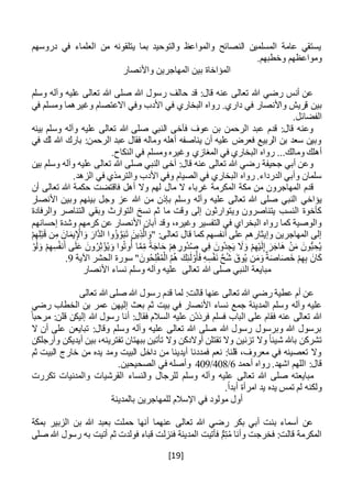 [19]
‫دروسهم‬ ‫في‬ ‫العلماء‬ ‫من‬ ‫يتلقونه‬ ‫بما‬ ‫والتوحيد‬ ‫والمواعظ‬ ‫النصائح‬ ‫المسلمين‬ ‫عامة‬ ‫يستقي‬
.‫وخطبهم‬ ‫ومواعظهم‬
‫واألنصار‬ ‫المهاجرين‬ ‫بين‬ ‫المؤاخاة‬
‫وسلم‬ ‫وآله‬ ‫عليه‬ ‫تعالى‬ ‫هللا‬ ‫صلى‬ ‫هللا‬ ‫رسول‬ ‫حالف‬ ‫قد‬ :‫قال‬ ‫عنه‬ ‫تعالى‬ ‫هللا‬ ‫رضي‬ ‫أنس‬ ‫عن‬
‫بين‬‫في‬ ‫ومسلم‬ ‫وغيرهما‬ ‫االعتصام‬ ‫وفي‬ ‫األدب‬ ‫في‬ ‫البخاري‬ ‫رواه‬ .‫داري‬ ‫في‬ ‫واألنصار‬ ‫قريش‬
.‫الفضائل‬
‫بينه‬ ‫وسلم‬ ‫وآله‬ ‫عليه‬ ‫تعالى‬ ‫هللا‬ ‫صلى‬ ‫النبي‬ ‫فآخى‬ ‫عوف‬ ‫بن‬ ‫الرحمن‬ ‫عبد‬ ‫قدم‬ :‫قال‬ ‫وعنه‬
‫في‬ ‫لك‬ ‫هللا‬ ‫بارك‬ :‫الرحمن‬ ‫عبد‬ ‫فقال‬ ‫وماله‬ ‫أهله‬ ‫يناصفه‬ ‫أن‬ ‫عليه‬ ‫فعرض‬ ‫الربيع‬ ‫بن‬ ‫سعد‬ ‫وبين‬
‫وم‬ ‫أهلك‬.‫النكاح‬ ‫في‬ ‫ومسلم‬ ‫وغيره‬ ‫المغازي‬ ‫في‬ ‫البخاري‬ ‫رواه‬ ...‫الك‬
‫بين‬ ‫وسلم‬ ‫وآله‬ ‫عليه‬ ‫تعالى‬ ‫هللا‬ ‫صلى‬ ‫النبي‬ ‫آخى‬ :‫قال‬ ‫عنه‬ ‫تعالى‬ ‫هللا‬ ‫رضي‬ ‫جحيفة‬ ‫أبي‬ ‫وعن‬
.‫الزهد‬ ‫في‬ ‫والترمذي‬ ‫األدب‬ ‫وفي‬ ‫الصيام‬ ‫في‬ ‫البخاري‬ ‫رواه‬ .‫الدرداء‬ ‫وأبي‬ ‫سلمان‬
‫مال‬ ‫ال‬ ‫غرباء‬ ‫المكرمة‬ ‫مكة‬ ‫من‬ ‫المهاجرون‬ ‫قدم‬‫أن‬ ‫تعالى‬ ‫هللا‬ ‫حكمة‬ ‫فاقتضت‬ ‫أهل‬ ‫وال‬ ‫لهم‬
‫يؤاخي‬‫وجل‬ ‫عز‬ ‫هللا‬ ‫من‬ ‫بإذن‬ ‫وسلم‬ ‫وآله‬ ‫عليه‬ ‫تعالى‬ ‫هللا‬ ‫صلى‬ ‫النبي‬‫األنصار‬ ‫وبين‬ ‫بينهم‬
‫والرفادة‬ ‫التناصر‬ ‫وبقي‬ ‫التوارث‬ ‫نسخ‬ ‫ثم‬ ‫ما‬ ‫وقت‬ ‫إلى‬ ‫ويتوارثون‬ ‫يتناصرون‬ ‫النسب‬ ‫كأخوة‬
‫األنص‬ ‫أبان‬ ‫وقد‬ ،‫وغيره‬ ‫التفسير‬ ‫في‬ ‫البخراي‬ ‫رواه‬ ‫كما‬ ‫والوصية‬‫إحسانهم‬ ‫وشدة‬ ‫كرمهم‬ ‫عن‬ ‫ار‬
ْ‫م‬ِ‫ه‬ِ‫ل‬ْ‫ب‬َ‫ق‬ ‫ن‬ِ‫م‬ َ‫ان‬َ‫يم‬ِ ْ‫اإل‬ َ‫و‬ َ‫َّار‬‫د‬‫ال‬ ‫ُوا‬‫ؤ‬َّ‫و‬َ‫ب‬َ‫ت‬ َ‫ين‬ِ‫ذ‬َّ‫ال‬ َ‫"و‬ :‫تعالى‬ ‫قال‬ ‫كما‬ ‫أنفسهم‬ ‫على‬ ‫وإيثارهم‬ ‫المهاجرين‬ ‫إلى‬
ِ‫ه‬ِ‫س‬ُ‫ف‬‫ن‬َ‫أ‬ ‫ى‬َ‫ل‬َ‫ع‬ َ‫ون‬ُ‫ر‬ِ‫ث‬ْ‫ؤ‬ُ‫ي‬َ‫و‬ ‫وا‬ُ‫ت‬‫و‬ُ‫أ‬ ‫ا‬َّ‫م‬ِ‫م‬ ً‫ة‬َ‫اج‬َ‫ح‬ ْ‫م‬ِ‫ه‬ ِ‫ُور‬‫د‬ُ‫ص‬ ‫ي‬ِ‫ف‬ َ‫ُون‬‫د‬ ِ‫ج‬َ‫ي‬ َ‫ال‬َ‫و‬ ْ‫م‬ِ‫ه‬ْ‫ي‬َ‫ل‬ِ‫إ‬ َ‫ر‬َ‫َاج‬‫ه‬ ْ‫ن‬َ‫م‬ َ‫ون‬ُّ‫ب‬ ِ‫ح‬ُ‫ي‬ْ‫و‬َ‫ل‬ َ‫و‬ ْ‫م‬
‫اآلية‬ ‫الحشر‬ ‫سورة‬ " َ‫ون‬ُ‫ح‬ِ‫ل‬ْ‫ف‬ُ‫م‬ْ‫ال‬ ُ‫م‬ُ‫ه‬ َ‫ك‬ِ‫ئ‬َ‫ل‬ ْ‫و‬ُ‫أ‬َ‫ف‬ ِ‫ه‬ِ‫س‬ْ‫ف‬َ‫ن‬ َّ‫ح‬ُ‫ش‬ َ‫وق‬ُ‫ي‬ ‫ن‬َ‫م‬َ‫و‬ٌ‫ة‬َ‫ص‬‫ا‬َ‫ص‬َ‫خ‬ ْ‫م‬ِ‫ه‬ِ‫ب‬ َ‫ان‬َ‫ك‬9.
‫هللا‬ ‫صلى‬ ‫النبي‬ ‫مبايعة‬‫األن‬ ‫نساء‬ ‫وسلم‬ ‫وآله‬ ‫عليه‬ ‫تعالى‬‫صار‬
‫تعالى‬ ‫هللا‬ ‫صلى‬ ‫هللا‬ ‫رسول‬ ‫قدم‬ ‫لما‬ :‫قالت‬ ‫عنها‬ ‫تعالى‬ ‫هللا‬ ‫رضي‬ ‫عطية‬ ‫أم‬ ‫عن‬
‫وآله‬ ‫عليه‬‫رضي‬ ‫الخطاب‬ ‫بن‬ ‫عمر‬ ‫إليهن‬ ‫بعث‬ ‫ثم‬ ‫بيت‬ ‫في‬ ‫األنصار‬ ‫نساء‬ ‫جمع‬ ‫المدينة‬ ‫وسلم‬
ً‫مرحبا‬ :‫قلن‬ ‫إليكن‬ ‫هللا‬ ‫رسول‬ ‫أنا‬ :‫فقال‬ ‫السالم‬ ‫عليه‬ ‫ْن‬‫د‬َ‫د‬‫فر‬ ‫فسلم‬ ‫الباب‬ ‫على‬ ‫فقام‬ ‫عنه‬ ‫تعالى‬ ‫هللا‬
‫ال‬ ‫أن‬ ‫على‬ ‫تبايعن‬ :‫وقال‬ ‫وسلم‬ ‫وآله‬ ‫عليه‬ ‫تعالى‬ ‫هللا‬ ‫صلى‬ ‫هللا‬ ‫رسول‬ ‫وبرسول‬ ‫هللا‬ ‫برسول‬
‫ش‬ ‫باهلل‬ ‫تشركن‬‫وأرجلكن‬ ‫أيديكن‬ ‫بين‬ ،‫تفترينه‬ ‫ببهتان‬ ‫تأتين‬ ‫وال‬ ‫أوالدكن‬ ‫تقتلن‬ ‫وال‬ ‫تزنين‬ ‫وال‬ ً‫ا‬‫يئ‬
‫ثم‬ ‫البيت‬ ‫خارج‬ ‫من‬ ‫يده‬ ‫ومد‬ ‫البيت‬ ‫داخل‬ ‫من‬ ‫أيدينا‬ ‫فمددنا‬ ‫نعم‬ :‫قلنا‬ ،‫معروف‬ ‫في‬ ‫تعصينه‬ ‫وال‬
‫أحمد‬ ‫رواه‬ .‫اشهد‬ ‫اللهم‬ :‫قال‬6/408/409‫الصحيحين‬ ‫في‬ ‫وأصله‬.
‫و‬ ‫وآله‬ ‫عليه‬ ‫تعالى‬ ‫هللا‬ ‫صلى‬ ‫مبايعته‬‫تكررت‬ ‫والمدنيات‬ ‫القرشيات‬ ‫والنساء‬ ‫للرجال‬ ‫سلم‬
.ً‫ا‬‫أبد‬ ‫امرأة‬ ‫يد‬ ‫يده‬ ‫تمس‬ ‫لم‬ ‫ولكنه‬
‫بالمدينة‬ ‫للمهاجرين‬ ‫اإلسالم‬ ‫في‬ ‫مولود‬ ‫أول‬
‫بمكة‬ ‫الزبير‬ ‫بن‬ ‫هللا‬ ‫بعبد‬ ‫حملت‬ ‫أنها‬ ‫عنهما‬ ‫تعالى‬ ‫هللا‬ ‫رضي‬ ‫بكر‬ ‫أبي‬ ‫بنت‬ ‫أسماء‬ ‫عن‬
‫صلى‬ ‫هللا‬ ‫رسول‬ ‫به‬ ‫أتيت‬ ‫ثم‬ ‫فولدت‬ ‫قباء‬ ‫فنزلت‬ ‫المدينة‬ ‫فأتيت‬ ٌّ‫م‬ِ‫ت‬ُ‫م‬ ‫وأنا‬ ‫فخرجت‬ :‫قالت‬ ‫المكرمة‬
 