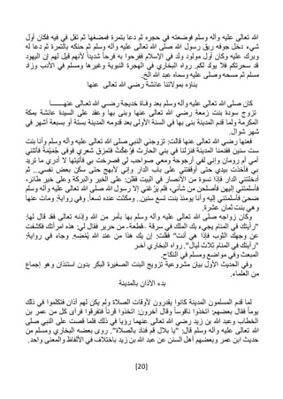 [20]
‫بتمرة‬ ‫دعا‬ ‫ثم‬ ‫حجره‬ ‫في‬ ‫فوضعته‬ ‫وسلم‬ ‫وآله‬ ‫عليه‬ ‫تعالى‬ ‫هللا‬‫أول‬ ‫فكان‬ ‫فيه‬ ‫في‬ ‫تفل‬ ‫ثم‬ ‫فمضغها‬
‫شيء‬‫له‬ ‫دعا‬ ‫ثم‬ ‫بالتمرة‬ ‫حنكه‬ ‫ثم‬ ‫وسلم‬ ‫وآله‬ ‫عليه‬ ‫تعالى‬ ‫هللا‬ ‫صلى‬ ‫هللا‬ ‫رسول‬ ‫ريق‬ ‫جوفه‬ ‫دخل‬
‫اليهود‬ ‫إن‬ ‫لهم‬ ‫قيل‬ ‫ألنهم‬ ً‫ا‬‫شديد‬ ً‫ا‬‫فرح‬ ‫به‬ ‫ففرحوا‬ ‫اإلسالم‬ ‫في‬ ‫ولد‬ ‫مولود‬ ‫أول‬ ‫وكان‬ ‫عليه‬ ‫وبرك‬
‫وزاد‬ ‫األدب‬ ‫في‬ ‫ومسلم‬ ‫وغيرها‬ ‫النبوية‬ ‫الهجرة‬ ‫في‬ ‫البخاري‬ ‫رواه‬ .‫لكم‬ ‫يولد‬ ‫فال‬ ‫سحرتكم‬ ‫قد‬
‫ثم‬ ‫مسلم‬.‫الخ‬ ‫هللا‬ ‫عبد‬ ‫وسماه‬ ‫عليه‬ ‫وصلى‬ ‫مسحه‬
‫تعالى‬ ‫هللا‬ ‫رضي‬ ‫عائشة‬ ‫بموالتنا‬ ‫بناؤه‬‫عنها‬
‫وف‬ ‫بعد‬ ‫وسلم‬ ‫وآله‬ ‫عليه‬ ‫تعالى‬ ‫هللا‬ ‫صلى‬ ‫كان‬‫ـ‬‫رض‬ ‫خديجة‬ ‫اة‬‫ـ‬‫تع‬ ‫هللا‬ ‫ي‬‫ـ‬‫عنه‬ ‫الى‬‫ـــــــ‬‫ا‬
‫بمكة‬ ‫عائشة‬ ‫السيدة‬ ‫على‬ ‫وعقد‬ ‫بها‬ ‫وبنى‬ ‫عنها‬ ‫تعالى‬ ‫هللا‬ ‫رضي‬ ‫زمعة‬ ‫بنت‬ ‫سودة‬ ‫تزوج‬
‫في‬ ‫أشهر‬ ‫بسبعة‬ ‫أو‬ ‫بستة‬ ‫المدينة‬ ‫قدومه‬ ‫بعد‬ ‫األولى‬ ‫السنة‬ ‫في‬ ‫بها‬ ‫بنى‬ ‫المدينة‬ ‫قدم‬ ‫ولما‬ ‫المكرمة‬
.‫شوال‬ ‫شهر‬
‫وأ‬ ‫وسلم‬ ‫وآله‬ ‫عليه‬ ‫تعالى‬ ‫هللا‬ ‫صلى‬ ‫النبي‬ ‫تزوجني‬ :‫قالت‬ ‫عنها‬ ‫تعالى‬ ‫هللا‬ ‫رضي‬ ‫فعنها‬‫بنت‬ ‫نا‬
‫فأتتني‬ ً‫ة‬َ‫م‬ْ‫ي‬َ‫م‬ُ‫ج‬ ‫فوفى‬ ‫شعري‬ ‫فتمزق‬ ُ‫ت‬ْ‫ك‬ِ‫ع‬ُ‫و‬‫ف‬ ‫الحارث‬ ‫بني‬ ‫في‬ ‫فنزلنا‬ ‫المدينة‬ ‫فقدمنا‬ ‫سنين‬ ‫ست‬
‫تريد‬ ‫ما‬ ‫أدري‬ ‫ال‬ ‫فأتيتها‬ ‫بي‬ ‫فصرخت‬ ‫لي‬ ‫صواحب‬ ‫ومعي‬ ‫أرجوحة‬ ‫لفي‬ ‫وإني‬ ‫رومان‬ ‫أم‬ ‫أمي‬
‫ثم‬ ...‫نفسي‬ ‫بعض‬ ‫سكن‬ ‫حتى‬ ‫ألبهج‬ ‫وإني‬ ‫الدار‬ ‫باب‬ ‫على‬ ‫أوقفتني‬ ‫حتى‬ ‫بيدي‬ ‫فأخذت‬ ‫بي‬
‫الد‬ ‫أدخلتني‬‫نسوة‬ ‫فإذا‬ ‫ار‬‫فقل‬ ‫البيت‬ ‫في‬ ‫األنصار‬ ‫من‬‫ن‬،‫طائر‬ ‫خير‬ ‫وعلى‬ ‫والبركة‬ ‫الخير‬ ‫على‬ :
‫وسلم‬ ‫وآله‬ ‫عليه‬ ‫تعالى‬ ‫هللا‬ ‫صلى‬ ‫هللا‬ ‫رسول‬ ‫إال‬ ‫ني‬ْ‫ع‬ُ‫ر‬َ‫ي‬ ‫فلم‬ ،‫شأني‬ ‫من‬ ‫فأصلحن‬ ‫إليهن‬ ‫فأسلمتني‬
‫عنها‬ ‫ومات‬ :‫رواية‬ ‫وفي‬ .ً‫ا‬‫تسع‬ ‫عنده‬ ‫ومكثت‬ ..‫سنين‬ ‫تسع‬ ‫بنت‬ ‫يومئذ‬ ‫وأنا‬ ‫إليه‬ ‫فأسلمتني‬ ً‫ضحى‬
‫ثمان‬ ‫بنت‬ ‫وهي‬.‫عشرة‬
:‫لها‬ ‫قال‬ ‫فقد‬ ‫تعالى‬ ‫وإذنه‬ ‫هللا‬ ‫من‬ ‫بأمر‬ ‫بها‬ ‫وسلم‬ ‫وآله‬ ‫عليه‬ ‫تعالى‬ ‫هللا‬ ‫صلى‬ ‫زواجه‬ ‫وكان‬
‫سرقة‬ ‫في‬ ‫الملك‬ ‫بك‬ ‫يجيء‬ ‫المنام‬ ‫في‬ ‫"رأيتك‬–‫قطعة‬-‫فكشفت‬ ‫امرأتك‬ ‫هذه‬ :‫لي‬ ‫فقال‬ ‫حرير‬ ‫من‬
:‫رواية‬ ‫في‬ ‫وجاء‬ .ِ‫ه‬ ِ‫ض‬ْ‫م‬ُ‫ي‬ ‫هللا‬ ‫عند‬ ‫من‬ ‫هذا‬ ‫يك‬ ‫إن‬ :‫فقلت‬ "‫أنت‬ ‫هي‬ ‫فإذا‬ ‫الثوب‬ ‫وجهك‬ ‫عن‬
‫"ر‬"‫ليال‬ ‫ثالث‬ ‫المنام‬ ‫في‬ ‫أيتك‬.‫آخ‬ ‫البخاري‬ ‫رواه‬‫ـ‬‫ر‬
.‫النكاح‬ ‫في‬ ‫ومسلم‬ ‫مواضع‬ ‫وفي‬ ‫المبعث‬
‫إجماع‬ ‫وهو‬ ‫استئذان‬ ‫بدون‬ ‫البكر‬ ‫الصغيرة‬ ‫البنت‬ ‫تزويج‬ ‫مشروعية‬ ‫بيان‬ ‫األول‬ ‫الحديث‬ ‫وفي‬
.‫العلماء‬ ‫من‬
‫بالمد‬ ‫اآلذان‬ ‫بدء‬‫ي‬‫نة‬
‫ذلك‬ ‫في‬ ‫فتكلموا‬ ‫أذان‬ ‫لهم‬ ‫يكن‬ ‫ولم‬ ‫الصالة‬ ‫ألوقات‬ ‫يقدرون‬ ‫كانوا‬ ‫المدينة‬ ‫المسلمون‬ ‫قدم‬ ‫لما‬
‫بن‬ ‫عمر‬ ‫من‬ ‫كل‬ ‫فرآى‬ ‫فتفرقوا‬ ً‫ا‬‫قرن‬ ‫اتخذوا‬ :‫آخرون‬ ‫وقال‬ ً‫ا‬‫ناقوس‬ ‫اتخذوا‬ :‫بعضهم‬ ‫فقال‬ ً‫ا‬‫يوم‬
‫صلى‬ ‫النبي‬ ‫على‬ ‫قصت‬ ‫فلما‬ ‫ذلك‬ ‫في‬ ‫رؤيا‬ ‫عنهما‬ ‫تعالى‬ ‫هللا‬ ‫رضي‬ ‫زيد‬ ‫بن‬ ‫هللا‬ ‫وعبد‬ ‫الخطاب‬
‫هللا‬."‫بالصالة‬ ‫فناد‬ ‫قم‬ ‫بالل‬ ‫"يا‬ :‫قال‬ ‫وسلم‬ ‫وآله‬ ‫عليه‬ ‫تعالى‬‫من‬ ‫ومسلم‬ ‫البخاري‬ ‫بعضه‬ ‫روى‬
.‫واحد‬ ‫والمعنى‬ ‫األلفاظ‬ ‫في‬ ‫باختالف‬ ‫زيد‬ ‫بن‬ ‫هللا‬ ‫عبد‬ ‫عن‬ ‫السنن‬ ‫أهل‬ ‫وبعضهم‬ ‫عمر‬ ‫ابن‬ ‫حديث‬
 
