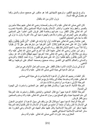 [21]
‫وتر‬ ،‫التكبير‬ ‫بتربيع‬ ‫وشرع‬‫ج‬‫وكما‬ ‫والسنن‬ ‫مسلم‬ ‫صحيح‬ ‫في‬ ‫مذكور‬ ‫هو‬ ‫كما‬ ‫الشهادتين‬ ‫يع‬
‫ا‬ ‫فقه‬ ‫في‬ ‫مفصل‬ ‫هو‬.‫لسنة‬
‫بالقتال‬ ‫هللا‬ ‫من‬ ‫اإلذن‬ ‫نزول‬
‫مأمورين‬ ‫بمكة‬ ‫عنهم‬ ‫تعالى‬ ‫هللا‬ ‫رضي‬ ‫وأصحابه‬ ‫وسلم‬ ‫وآله‬ ‫عليه‬ ‫تعالى‬ ‫هللا‬ ‫صلى‬ ‫النبي‬ ‫كان‬
‫ناصروه‬ ‫بالمدينة‬ ‫وكثر‬ ‫المسلمين‬ ‫شوكة‬ ‫وقويت‬ ‫اإلسالم‬ ‫وانتشر‬ ‫هاجروا‬ ‫ولما‬ ‫والعفو‬ ‫بالصبر‬
‫المسلمين‬ ‫على‬ ‫اعتدوا‬ ‫الذين‬ ‫قريش‬ ‫كفار‬ ‫وخاصة‬ ‫عدوانهم‬ ‫ورد‬ ‫الكفار‬ ‫بقتال‬ ‫تعالى‬ ‫هللا‬ ‫أمر‬
‫وظلموهم‬‫في‬ ‫نزل‬ ‫ما‬ ‫وأول‬ ‫الغربة‬ ‫بالد‬ ‫إلى‬ ‫منها‬ ‫والهجرة‬ ‫بالدهم‬ ‫مغادرة‬ ‫إلى‬ ‫ألجئوهم‬ ‫حتى‬
:‫التاليين‬ ‫الحديثين‬ ‫في‬ ‫جاء‬ ‫ما‬ ‫ذلك‬
ْ‫م‬ُ‫ه‬َّ‫ن‬َ‫أ‬ِ‫ب‬ َ‫ون‬ُ‫ل‬َ‫ت‬‫ا‬َ‫ق‬ُ‫ي‬ َ‫ين‬ِ‫ذ‬َّ‫ل‬ِ‫ل‬ َ‫ن‬ِ‫ذ‬ُ‫"أ‬ :‫القتال‬ ‫في‬ ‫نزلت‬ ‫آية‬ ‫أول‬ :‫قالت‬ ‫عنها‬ ‫تعالى‬ ‫هللا‬ ‫رضي‬ ‫عائشة‬ ‫فعن‬
ْ‫م‬ِ‫ه‬ ِ‫ر‬ْ‫ص‬َ‫ن‬ ‫ى‬َ‫ل‬َ‫ع‬ َ َّ‫اَّلل‬ َّ‫ن‬ِ‫إ‬ َ‫و‬ ‫وا‬ُ‫م‬ِ‫ل‬ُ‫ظ‬{ٌ‫ير‬ِ‫د‬َ‫ق‬َ‫ل‬39‫وا‬ُ‫ول‬ُ‫ق‬َ‫ي‬ ‫ن‬َ‫أ‬ َّ‫ال‬ِ‫إ‬ ‫ق‬َ‫ح‬ ِ‫ر‬ْ‫ي‬َ‫غ‬ِ‫ب‬ ْ‫م‬ِ‫ه‬ ِ‫ار‬َ‫ي‬ِ‫د‬ ‫ن‬ِ‫م‬ ‫وا‬ُ‫ج‬ ِ‫ر‬ْ‫خ‬ُ‫أ‬ َ‫ين‬ِ‫ذ‬َّ‫ال‬ }
‫اآليتان‬ ‫الحج‬ ‫سورة‬ "ُ َّ‫اَّلل‬ ‫َا‬‫ن‬ُّ‫ب‬ َ‫ر‬39-40‫الكبرى‬ ‫في‬ ‫النسائي‬ ‫رواه‬ .6/411.‫صحيح‬ ‫بسند‬
‫وآله‬ ‫عليه‬ ‫تعالى‬ ‫هللا‬ ‫صلى‬ ‫النبي‬ ‫أخرج‬ ‫لما‬ :‫قال‬ ‫عنهما‬ ‫تعالى‬ ‫هللا‬ ‫رضي‬ ‫عباس‬ ‫ابن‬ ‫وعن‬
‫وسلم‬:‫وجل‬ ‫عز‬ ‫هللا‬ ‫فأنزل‬ َّ‫ن‬ُ‫ك‬ِ‫ل‬ْ‫ه‬َ‫ي‬‫ل‬ ‫نبيهم‬ ‫أخرجوا‬ :‫عنه‬ ‫تعالى‬ ‫هللا‬ ‫رضي‬ ‫بكر‬ ‫أبو‬ ‫قال‬ ‫مكة‬ ‫من‬
‫أحمد‬ ‫رواه‬ ."ٌ‫ير‬ِ‫د‬َ‫ق‬َ‫ل‬ ْ‫م‬ِ‫ه‬ ِ‫ر‬ْ‫ص‬َ‫ن‬ ‫ى‬َ‫ل‬َ‫ع‬ َ َّ‫اَّلل‬ َّ‫ن‬ِ‫إ‬ َ‫و‬ ‫وا‬ُ‫م‬ِ‫ل‬ُ‫ظ‬ ْ‫م‬ُ‫ه‬َّ‫ن‬َ‫أ‬ِ‫ب‬ َ‫ون‬ُ‫ل‬َ‫ت‬‫ا‬َ‫ق‬ُ‫ي‬ َ‫ين‬ِ‫ذ‬َّ‫ل‬ِ‫ل‬ َ‫ن‬ِ‫ذ‬ُ‫"أ‬1865‫والترمذي‬
‫وص‬ ‫صحيح‬ ‫وسنده‬ ‫التفسير‬ ‫في‬ ‫ثالثتهم‬ ‫والحاكم‬ ‫والنسائي‬‫ححه‬‫ووافقه‬ ‫شرطهما‬ ‫على‬ ‫الحاكم‬
.‫الذهبي‬
.‫مراحل‬ ‫وهي‬‫اآلتية‬ ‫المراحل‬ ‫حسب‬ ‫على‬ ‫الكفار‬ ‫بقتال‬ ‫اآلمرة‬ ‫اآليات‬ ‫نزول‬ ‫توالى‬ ‫ثم‬
‫تعالى‬ ‫هللا‬ ‫صلى‬ ‫النبي‬ ‫حياة‬ ‫في‬ ‫الدعوة‬ ‫مراحل‬‫وسلم‬ ‫وآله‬ ‫عليه‬
‫صل‬ ‫النبي‬ ‫حياة‬ ‫في‬ ‫مرت‬ ‫اإلسالمية‬ ‫الدعوة‬ ‫أن‬ ‫تعالى‬ ‫هللا‬ ‫رحمهم‬ ‫العلماء‬ ‫ذكر‬‫ــ‬‫ى‬
‫هللا‬:‫مراحل‬ ‫بأربع‬ ‫وفاته‬ ‫إلى‬ ‫بعثته‬ ‫منذ‬ ‫وسلم‬ ‫وآله‬ ‫عليه‬ ‫تعالى‬
.‫سنوات‬ ‫ثالث‬ ‫واستمرت‬ ً‫ا‬‫سر‬ ‫دعوته‬ :‫األولى‬ ‫المرحلة‬
‫الهجرة‬ ‫إلى‬ ‫واستمرت‬ ‫المعتدين‬ ‫عن‬ ‫العفو‬ ‫مع‬ ‫فقط‬ ‫وباللسان‬ ً‫ا‬‫جهر‬ ‫الدعوة‬ :‫الثانية‬ ‫المرحلة‬
.‫المدينة‬ ‫إلى‬
‫المرحلة‬ ‫هذه‬ ‫واستمرت‬ ‫بالقتال‬ ‫والبادئين‬ ‫المعتدين‬ ‫قتال‬ ‫مع‬ ً‫ا‬‫جهر‬ ‫الدعوة‬ :‫الثالثة‬ ‫المرحلة‬
‫والمسلمين‬ ‫وسلم‬ ‫وآله‬ ‫عليه‬ ‫تعالى‬ ‫هللا‬ ‫صلى‬ ‫هللا‬ ‫رسول‬ ‫بين‬ ‫الصلح‬ ‫وقع‬ ‫حيث‬ ‫الحديبية‬ ‫عام‬ ‫إلى‬
.‫قريش‬ ‫كفار‬ ‫وبين‬
‫أ‬ ‫الدعوة‬ ‫سبيل‬ ‫في‬ ‫وقف‬ ‫من‬ ‫كل‬ ‫قتال‬ ‫مع‬ ً‫ا‬‫جهر‬ ‫الدعوة‬ :‫الرابعة‬ ‫المرحلة‬‫الدخول‬ ‫من‬ ‫امتنع‬ ‫و‬
‫المرحلة‬ ‫وهذه‬ً‫ا‬‫كتابي‬ ‫كان‬ ‫إذا‬ ‫اإلسالم‬ ‫أو‬ ‫الجزية‬ ‫من‬ ‫امتنع‬ ‫أو‬ ً‫ا‬‫ملحد‬ ‫أو‬ ً‫ا‬‫وثني‬ ‫كان‬ ‫إذا‬ ‫اإلسالم‬ ‫في‬
‫عند‬ ‫المقررة‬ ‫وهي‬ ‫اإلسالم‬ ‫في‬ ‫الجهاد‬ ‫حكم‬ ‫عليها‬ ‫وقام‬ ‫اإلسالمية‬ ‫الشريعة‬ ‫أمر‬ ‫استقر‬ ‫عليها‬
.‫كتبهم‬ ‫في‬ ‫السنية‬ ‫اإلسالمية‬ ‫المذاهب‬ ‫سائر‬
‫غزوات‬ ‫وعدد‬ ‫المغازي‬‫تعالى‬ ‫هللا‬ ‫صلى‬ ‫النبي‬‫وسلم‬ ‫وآله‬ ‫عليه‬
 