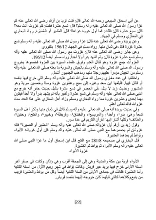 [22]
‫كم‬ ‫عنه‬ ‫تعالى‬ ‫هللا‬ ‫رضي‬ ‫أرقم‬ ‫بن‬ ‫لزيد‬ ‫قلت‬ :‫قال‬ ‫تعالى‬ ‫هللا‬ ‫رحمه‬ ‫السبيعي‬ ‫إسحاق‬ ‫أبي‬ ‫عن‬
‫وسلم‬ ‫وآله‬ ‫عليه‬ ‫تعالى‬ ‫هللا‬ ‫صلى‬ ‫هللا‬ ‫رسول‬ ‫غزا‬‫؟‬‫عشرة‬ ‫تسع‬ :‫قال‬‫معه؟‬ ‫أنت‬ ‫غزوت‬ ‫كم‬ :‫فقلت‬
‫ال‬ :‫قال‬ ‫غزاها؟‬ ‫غزوة‬ ‫أول‬ ‫فما‬ :‫فقلت‬ :‫قال‬ ‫عشرة‬ ‫سبع‬ :‫قال‬‫البخاري‬ ‫رواه‬ .‫رة‬ْ‫ي‬َ‫س‬ُ‫ع‬‫ال‬ ‫أو‬ ‫شير‬ُ‫ع‬
.‫الجهاد‬ ‫في‬ ‫ومسلم‬ ‫المغازي‬ ‫في‬
‫تسع‬ ‫وسلم‬ ‫وآله‬ ‫عليه‬ ‫تعالى‬ ‫هللا‬ ‫صلى‬ ‫هللا‬ ‫رسول‬ ‫غزا‬ :‫قال‬ ‫عنه‬ ‫تعالى‬ ‫هللا‬ ‫رضي‬ ‫بريدة‬ ‫وعن‬
‫الجهاد‬ ‫في‬ ‫مسلم‬ ‫رواه‬ .‫منها‬ ‫ثمان‬ ‫في‬ ‫قاتل‬ ‫غزوة‬ ‫عشرة‬12/196.‫بالنووي‬
‫مع‬ ‫غزوت‬ :‫قال‬ ‫عنه‬ ‫تعالى‬ ‫هللا‬ ‫رضي‬ ‫جابر‬ ‫وعن‬‫وآله‬ ‫عليه‬ ‫تعالى‬ ‫هللا‬ ‫صلى‬ ‫هللا‬ ‫رسول‬
ً‫ا‬‫أيض‬ ‫مسلم‬ ‫رواه‬ .ً‫ا‬‫أحد‬ ‫وال‬ ً‫ا‬‫بدر‬ ‫أشهد‬ ‫ولم‬ :‫قال‬ ‫غزوة‬ ‫عشرة‬ ‫تسع‬ ‫وسلم‬12/196.
‫بخروج‬ ‫فخصوها‬ ‫الغزوة‬ ‫بين‬ ‫السيرة‬ ‫علماء‬ ‫وفرق‬ ‫العدو‬ ‫قتال‬ ‫وهو‬ ‫غزوة‬ ‫جمع‬ ‫الغزوات‬
‫هللا‬ ‫صلى‬ ‫بعثه‬ ‫ما‬ ‫والسرية‬ ‫بالجيش‬ ‫وسلم‬ ‫وآله‬ ‫عليه‬ ‫تعالى‬ ‫هللا‬ ‫صلى‬ ‫هللا‬ ‫رسول‬‫وآله‬ ‫عليه‬ ‫تعالى‬
.‫أشمل‬ ‫الجمهور‬ ‫ومذهب‬ ‫منهم‬ ‫رجال‬ ‫عليهم‬ ً‫ا‬‫مؤمر‬‫الجيش‬ ‫من‬ ‫وسلم‬
‫بنفسه‬ ‫فيها‬ ‫خرج‬ ‫التي‬ ‫وسلم‬ ‫وآله‬ ‫عليه‬ ‫تعالى‬ ‫هللا‬ ‫صلى‬ ‫هللا‬ ‫رسول‬ ‫مغازي‬ ‫عدد‬ ‫في‬ ‫واختلفوا‬
‫وهو‬ ‫سرية‬ ‫وخمسين‬ ‫وستا‬ ‫غزوة‬ ‫وعشرين‬ ‫سبع‬ ‫إلى‬ ‫وغيره‬ ‫سعد‬ ‫ابن‬ ‫فأبلغها‬ .‫فيها‬ ‫قاتل‬ ‫أو‬
‫زيد‬ ‫وحديث‬ ‫المشهور‬‫مع‬ ‫خرج‬ ‫أنه‬ ‫جابر‬ ‫حديث‬ ‫بدليل‬ ‫عشرة‬ ‫تسع‬ ‫في‬ ‫الحصر‬ ‫على‬ ‫يدل‬ ‫ال‬
‫فيكون‬ ً‫ا‬‫أحد‬ ‫وال‬ ً‫ا‬‫بدر‬ ‫يشهد‬ ‫لم‬ ‫بأنه‬ ‫وأخبر‬ ‫عشرة‬ ‫تسع‬ ‫في‬ ‫وسلم‬ ‫وآله‬ ‫عليه‬ ‫تعالى‬ ‫هللا‬ ‫صلى‬ ‫النبي‬
‫غزوة‬ ‫وعشرين‬ ‫إحدى‬ ‫بهما‬‫ومسلم‬ ‫البخاري‬ ‫رواه‬ ‫مما‬‫وزا‬‫د‬‫ست‬ ‫العدد‬ ‫هذا‬ ‫على‬ ‫المغازي‬ ‫أهل‬
.‫أعلم‬ ‫تعالى‬ ‫فاهلل‬ ‫غزوات‬
‫وفي‬‫السيرة‬ ‫أهل‬ ‫وذكر‬ ‫منها‬ ‫ثمان‬ ‫في‬ ‫قاتل‬ ‫وسلم‬ ‫وآله‬ ‫عليه‬ ‫تعالى‬ ‫هللا‬ ‫صلى‬ ‫أنه‬ ‫بريدة‬ ‫حديث‬
‫بدر‬ :‫وهي‬ ً‫ا‬‫تسع‬1‫وأحد‬ ،2‫والمريسع‬ ،3‫والخندق‬ ،4‫وقريظة‬ ،5‫وخيبر‬ ،6‫والفتح‬ ،7‫وحنين‬ ،8،
‫والطائف‬9.‫سور‬ ‫عدة‬ ‫في‬ ‫الكريم‬ ‫القرآن‬ ‫إليها‬ ‫أشار‬ ‫وكلها‬
‫تعالى‬ ‫هللا‬ ‫صلى‬ ‫غزواته‬ ‫أول‬ ‫أرقم‬ ‫بن‬ ‫زيد‬ ‫وقول‬‫فاته‬ "‫العسيرة‬ ‫أو‬ ‫"العشير‬ ‫وسلم‬ ‫وآله‬ ‫عليه‬
‫األبواء‬ ‫غزواته‬ ‫أول‬ ‫فإن‬ ‫وسلم‬ ‫وآله‬ ‫عليه‬ ‫تعالى‬ ‫هللا‬ ‫صلى‬ ‫النبي‬ ‫مع‬ ‫يحضرهما‬ ‫لم‬ ‫غزوتان‬
.‫العشيرة‬ ‫بعدهما‬ ‫ثم‬ ‫واط‬ُ‫ب‬‫و‬
‫صحيحه‬ ‫في‬ ‫البخاري‬ ‫قال‬8/281‫الفتح‬ ‫مع‬‫هللا‬ ‫صلى‬ ‫النبي‬ ‫غزا‬ ‫ما‬ ‫أول‬ ‫إسحاق‬ ‫ابن‬ ‫قال‬
‫ث‬ ‫األبواء‬ ‫وسلم‬ ‫وآله‬ ‫عليه‬ ‫تعالى‬.‫شيرة‬ُ‫ع‬‫ال‬ ‫ثم‬ ‫بواط‬ ‫م‬
‫األبواء‬ ‫غزوة‬
‫آخر‬ ‫صفر‬ ‫في‬ ‫وكانت‬ ‫َّان‬‫د‬َ‫و‬ ‫وهي‬ ‫أقرب‬ ‫الجحفة‬ ‫إلى‬ ‫وهي‬ ‫والمدينة‬ ‫مكة‬ ‫بين‬ ‫قرية‬ ‫األبواء‬
‫الثانية‬ ‫السنة‬ ‫من‬ ‫األول‬ ‫ربيع‬ ‫شهر‬ ‫في‬ ‫واط‬ُ‫ب‬ ‫وكانت‬ ‫قريش‬ ‫عير‬ ‫يريد‬ ‫فيها‬ ‫خرج‬ ‫األولى‬ ‫السنة‬
‫األولى‬ ‫جمادى‬ ‫في‬ ‫فكانت‬ ‫العشيرة‬ ‫وأما‬ً‫ا‬‫أيض‬ ‫الثانية‬ ‫السنة‬ ‫من‬‫قريب‬ ‫والعشيرة‬ ‫بواط‬ ‫من‬ ‫وكل‬
.‫قريش‬ ‫بقصد‬ ‫إليهما‬ ‫خروجه‬ ‫كان‬ ‫قبلهما‬ ‫كالتي‬ ‫وكالهما‬‫ينبع‬ ‫من‬
 