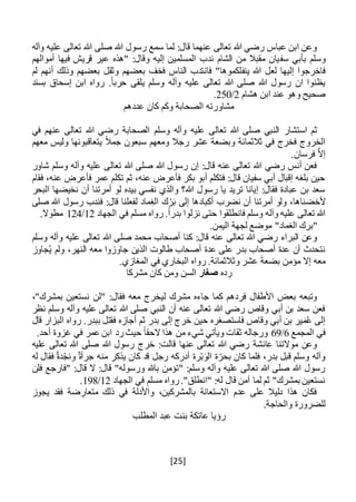 [25]
‫وآله‬ ‫عليه‬ ‫تعالى‬ ‫هللا‬ ‫صلى‬ ‫هللا‬ ‫رسول‬ ‫سمع‬ ‫لما‬ :‫قال‬ ‫عنهما‬ ‫تعالى‬ ‫هللا‬ ‫رضي‬ ‫عباس‬ ‫ابن‬ ‫وعن‬
‫سف‬ ‫بأبي‬ ‫وسلم‬‫أموالهم‬ ‫فيها‬ ‫قريش‬ ‫عير‬ ‫"هذه‬ :‫وقال‬ ‫إليه‬ ‫المسلمين‬ ‫ندب‬ ‫الشام‬ ‫من‬ ‫مقبال‬ ‫يان‬
‫ي‬ ‫هللا‬ ‫لعل‬ ‫إليها‬ ‫فاخرجوا‬‫نف‬‫لم‬ ‫أنهم‬ ‫وذلك‬ ‫بعضهم‬ ‫وثقل‬ ‫بعضهم‬ ‫فخف‬ ‫الناس‬ ‫فانتدب‬ "‫لكموها‬
‫بسند‬ ‫إسحاق‬ ‫ابن‬ ‫رواه‬ .ً‫ا‬‫حرب‬ ‫يلقى‬ ‫وسلم‬ ‫وآله‬ ‫عليه‬ ‫تعالى‬ ‫هللا‬ ‫صلى‬ ‫هللا‬ ‫رسول‬ ‫ان‬ ‫يظنوا‬
‫هشام‬ ‫ابن‬ ‫عند‬ ‫وهو‬ ‫صحيح‬2/250.
‫عددهم‬ ‫كان‬ ‫وكم‬ ‫الصحابة‬ ‫مشاورته‬
‫استشار‬ ‫ثم‬‫وسلم‬ ‫وآله‬ ‫عليه‬ ‫تعالى‬ ‫هللا‬ ‫صلى‬ ‫النبي‬‫في‬ ‫عنهم‬ ‫تعالى‬ ‫هللا‬ ‫رضي‬ ‫الصحابة‬
‫معهم‬ ‫وليس‬ ‫يتعاقبونها‬ ً‫ال‬‫جم‬ ‫سبعون‬ ‫ومعهم‬ ‫رجال‬ ‫عشر‬ ‫وبضعة‬ ‫ثالثمائة‬ ‫في‬ ‫فخرج‬ ‫الخروج‬
.‫فرسان‬ َّ‫ال‬‫إ‬
‫شاور‬ ‫وسلم‬ ‫وآله‬ ‫عليه‬ ‫تعالى‬ ‫هللا‬ ‫صلى‬ ‫هللا‬ ‫رسول‬ ‫إن‬ :‫قال‬ ‫عنه‬ ‫تعالى‬ ‫هللا‬ ‫رضي‬ ‫أنس‬ ‫فعن‬
‫فقام‬ ،‫عنه‬ ‫فأعرض‬ ‫عمر‬ ‫تكلم‬ ‫ثم‬ ،‫عنه‬ ‫فأعرض‬ ‫بكر‬ ‫أبو‬ ‫فتكلم‬ :‫قال‬ ‫سفيان‬ ‫أبي‬ ‫إقبال‬ ‫بلغه‬ ‫حين‬
‫البحر‬ ‫نخيضها‬ ‫أن‬ ‫أمرتنا‬ ‫لو‬ ‫بيده‬ ‫نفسي‬ ‫والذي‬ ‫هللا؟‬ ‫رسول‬ ‫يا‬ ‫تريد‬ ‫إيانا‬ :‫فقال‬ ‫عبادة‬ ‫بن‬ ‫سعد‬
‫ألخض‬‫صلى‬ ‫هللا‬ ‫رسول‬ ‫فندب‬ :‫قال‬ ‫لفعلنا‬ ‫ماد‬ِ‫الغ‬ ‫ك‬ْ‫ر‬َ‫ب‬ ‫إلى‬ ‫أكبادها‬ ‫نضرب‬ ‫أن‬ ‫أمرتنا‬ ‫ولو‬ ،‫ناها‬
‫الجهاد‬ ‫في‬ ‫مسلم‬ ‫رواه‬ .ً‫ا‬‫بدر‬ ‫نزلوا‬ ‫حتى‬ ‫فانطلقوا‬ ‫وسلم‬ ‫وآله‬ ‫عليه‬ ‫تعالى‬ ‫هللا‬12/124.‫مطوال‬
.‫اليمن‬ ‫لجهة‬ ‫موضع‬ "‫الغماد‬ ‫"برك‬
‫صل‬ ‫محمد‬ ‫أصحاب‬ ‫كنا‬ :‫قال‬ ‫عنه‬ ‫تعالى‬ ‫هللا‬ ‫رضي‬ ‫البراء‬ ‫وعن‬‫وسلم‬ ‫وآله‬ ‫عليه‬ ‫تعالى‬ ‫هللا‬ ‫ى‬
‫جا‬ ‫الذين‬ ‫طالوت‬ ‫أصحاب‬ ‫عدة‬ ‫على‬ ‫بدر‬ ‫أصحاب‬ ‫عدة‬ ‫أن‬ ‫نتحدث‬‫و‬‫جاوز‬ُ‫ي‬ ‫ولم‬ ،‫النهر‬ ‫معه‬ ‫زوا‬
.‫المغازي‬ ‫في‬ ‫البخاري‬ ‫رواه‬ .‫وثالثمائة‬ ‫عشر‬ َ‫ة‬‫بضع‬ ‫مؤمن‬ ‫إال‬ ‫معه‬
‫رده‬‫صغار‬‫مشركا‬ ‫كان‬ ‫ومن‬ ‫السن‬
‫"لن‬ :‫فقال‬ ‫معه‬ ‫ليخرج‬ ‫مشرك‬ ‫جاءه‬ ‫كما‬ ‫فردهم‬ ‫األطفال‬ ‫بعض‬ ‫وتبعه‬،"‫بمشرك‬ ‫نستعين‬
‫نظر‬ ‫وسلم‬ ‫وآله‬ ‫عليه‬ ‫تعالى‬ ‫هللا‬ ‫صلى‬ ‫النبي‬ ‫أن‬ ‫عنه‬ ‫تعالى‬ ‫هللا‬ ‫رضي‬ ‫وقاص‬ ‫أبي‬ ‫بن‬ ‫سعد‬ ‫فعن‬
‫قال‬ ‫البزار‬ ‫رواه‬ .‫ببدر‬ ‫فقتل‬ ‫أجازه‬ ‫ثم‬ ‫بدر‬ ‫إلى‬ ‫خرج‬ ‫حين‬ ‫فاستصغره‬ ‫وقاص‬ ‫أبي‬ ‫بن‬ ‫ير‬َ‫م‬ُ‫ع‬ ‫إلى‬
‫المجمع‬ ‫في‬6/69‫أ‬ ‫غزوة‬ ‫في‬ ‫عمر‬ ‫ابن‬ ‫رد‬‫حيث‬ ً‫ا‬‫الحق‬ ‫هذا‬ ‫من‬ ‫شيء‬ ‫ويأتي‬ ‫ثقات‬ ‫ورجاله‬.‫حد‬
‫عليه‬ ‫تعالى‬ ‫هللا‬ ‫صلى‬ ‫هللا‬ ‫رسول‬ ‫خرج‬ :‫قالت‬ ‫عنها‬ ‫تعالى‬ ‫هللا‬ ‫رضي‬ ‫عائشة‬ ‫موالتنا‬ ‫وعن‬
‫له‬ ‫فقال‬ ٌ‫ة‬‫د‬ْ‫ونج‬ ٌ‫جرأة‬ ‫منه‬ ‫يذكر‬ ‫كان‬ ‫قد‬ ‫رجل‬ ‫أدركه‬ ‫رة‬ْ‫ب‬َ‫الو‬ ‫ة‬‫بحر‬ ‫كان‬ ‫فلما‬ ،‫بدر‬ ‫قبل‬ ‫وسلم‬ ‫وآله‬
‫"فارجع‬ :‫قال‬ ‫ال‬ :‫قال‬ "‫ورسوله‬ ‫باهلل‬ ‫"تؤمن‬ :‫وسلم‬ ‫وآله‬ ‫عليه‬ ‫تعالى‬ ‫هللا‬ ‫صلى‬ ‫هللا‬ ‫رسول‬‫فلن‬
‫الجهاد‬ ‫في‬ ‫مسلم‬ ‫رواه‬."‫"انطلق‬ :‫له‬ ‫قال‬ ‫آمن‬ ‫لما‬ ‫ثم‬ "‫بمشرك‬ ‫نستعين‬12/198.
‫يجوز‬ ‫فقد‬ ‫متعارضة‬ ‫ذلك‬ ‫في‬ ‫واألدلة‬ ،‫بالمشركين‬ ‫االستعانة‬ ‫عدم‬ ‫على‬ ‫دليال‬ ‫هذا‬ ‫فكان‬
.‫والحاجة‬ ‫للضرورة‬
‫المطلب‬ ‫عبد‬ ‫بنت‬ ‫عاتكة‬ ‫رؤيا‬
 