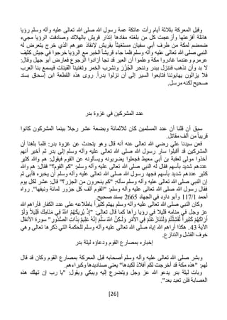 [26]
‫هللا‬ ‫صلى‬ ‫هللا‬ ‫رسول‬ ‫عمة‬ ‫عاتكة‬ ‫رأت‬ ‫أيام‬ ‫بثالثة‬ ‫المعركة‬ ‫وقبل‬‫رؤيا‬ ‫وسلم‬ ‫وآله‬ ‫عليه‬ ‫تعالى‬
‫مجيء‬ ‫الرؤيا‬ ‫وصادفت‬ ‫بالهالك‬ ‫قريش‬ ‫إنذار‬ ‫مفادها‬ ‫بلغته‬ ‫من‬ ‫كل‬ ‫وأزعجت‬ ‫أفزعتها‬ ‫هائلة‬
‫له‬ ‫يتعرض‬ ‫خرج‬ ‫الذي‬ ‫عيرهم‬ ‫إلنقاذ‬ ‫بقريش‬ ً‫ا‬‫مستغيث‬ ‫سفيان‬ ‫أبي‬ ‫طرف‬ ‫من‬ ‫لمكة‬ ‫ضمضم‬
‫في‬ ‫خرجوا‬ ‫الرؤيا‬ ‫مع‬ ‫الخبر‬ ً‫ا‬‫قريش‬ ‫جاء‬ ‫فلما‬ ‫وسلم‬ ‫وآله‬ ‫عليه‬ ‫تعالى‬ ‫هللا‬ ‫صلى‬ ‫النبي‬‫كثيف‬ ‫جيش‬
:‫وقال‬ ‫جهل‬ ‫أبو‬ ‫فعارض‬ ‫الرجوع‬ ‫ادوا‬ َ‫أر‬ ‫نجا‬ ‫قد‬ ‫العير‬ ‫أن‬ ‫وعلموا‬ ‫مكة‬ ‫غادروا‬ ‫وعندما‬ ‫عرمرم‬
‫وأن‬ ‫بد‬ ‫ال‬‫ن‬‫فن‬ ‫ذهب‬‫ن‬‫العرب‬ ‫بنا‬ ‫فيسمع‬ ‫القينات‬ ‫وتغنينا‬ ‫الخمر‬ ‫ونشرب‬ َ‫ر‬ُ‫ز‬ُ‫ج‬‫ال‬ ‫وننحر‬ ‫ببدر‬ ‫زل‬
‫إسحاق‬ ‫ابن‬ ‫القطعة‬ ‫هذه‬ ‫روى‬ .ً‫ا‬‫بدر‬ ‫نزلوا‬ ‫أن‬ ‫إلى‬ ‫السير‬ ‫فتابعوا‬ ‫يهابوننا‬ ‫يزالون‬ ‫فال‬‫بسند‬
.‫مرسل‬ ‫لكنه‬ ‫صحيح‬
‫بدر‬ ‫غزوة‬ ‫في‬ ‫المشركين‬ ‫عدد‬
‫كانوا‬ ‫المشركون‬ ‫بينما‬ ‫رجال‬ ‫عشر‬ ‫وبضعة‬ ‫ثالثمائة‬ ‫كان‬ ‫المسلمين‬ ‫عدد‬ ‫أن‬ ‫قلنا‬ ‫أن‬ ‫سبق‬
.‫مقاتل‬ ‫ألف‬ ‫من‬ً‫ا‬‫قريب‬
‫أن‬ ‫بلغنا‬ ‫فلما‬ :‫بدر‬ ‫غزوة‬ ‫عن‬ ‫يتحدث‬ ‫وهو‬ ‫قال‬ ‫أنه‬ ‫عنه‬ ‫تعالى‬ ‫هللا‬ ‫رضي‬ ‫علي‬ ‫سيدنا‬ ‫فعن‬
‫سار‬ ‫أقبلوا‬ ‫قد‬ ‫المشركين‬‫أنهم‬ ‫أخبر‬ ‫ثم‬ ‫بدر‬ ‫إلى‬ ‫وسلم‬ ‫وآله‬ ‫عليه‬ ‫تعالى‬ ‫هللا‬ ‫صلى‬ ‫هللا‬ ‫رسول‬
‫كثير‬ ‫وهللا‬ ‫هم‬ :‫فيقول‬ ‫القوم‬ ‫عن‬ ‫ويسألونه‬ ‫يضربونه‬ ‫فجعلوا‬ ‫معيط‬ ‫أبي‬ ‫بن‬ ‫لعقبة‬ ‫مولى‬ ‫أخذوا‬
‫وهللا‬ ‫هم‬ :‫فقال‬ "‫القوم؟‬ ‫"كم‬ :‫وسلم‬ ‫وآله‬ ‫عليه‬ ‫تعالى‬ ‫هللا‬ ‫صلى‬ ‫النبي‬ ‫له‬ ‫فقال‬ ‫بأسهم‬ ‫شديد‬ ‫عددهم‬
‫ف‬ ‫بأسهم‬ ‫شديد‬ ‫عددهم‬ ‫كثير‬‫ثم‬ ‫فأبى‬ ‫يخبره‬ ‫أن‬ ‫وسلم‬ ‫وآله‬ ‫عليه‬ ‫تعالى‬ ‫هللا‬ ‫صلى‬ ‫هللا‬ ‫رسول‬ ‫جهد‬
‫سأله‬ ‫وسلم‬ ‫وآله‬ ‫عليه‬ ‫تعالى‬ ‫هللا‬ ‫صلى‬ ‫النبي‬ ‫إن‬:"‫ينحرون‬ ‫كم‬‫يوم‬ ‫لكل‬ ‫عشر‬ :‫قال‬ "‫الجزر؟‬ ‫من‬
‫رواه‬ ."‫ونيفها‬ ‫لمائة‬ ‫جزور‬ ‫كل‬ ‫ألف‬ ‫"القوم‬ :‫وسلم‬ ‫وآله‬ ‫عليه‬ ‫تعالى‬ ‫هللا‬ ‫صلى‬ ‫هللا‬ ‫رسول‬ ‫فقال‬
‫أحمد‬1/117‫ال‬ ‫في‬ ‫داود‬ ‫وأبو‬‫جهاد‬2665.‫صحيح‬ ‫بسند‬
‫هللا‬ ‫فأراهم‬ ‫الكفار‬ ‫عدد‬ ‫على‬ ‫باطالعه‬ ً‫ا‬‫كثير‬ ‫يهتم‬ ‫وسلم‬ ‫وآله‬ ‫عليه‬ ‫تعالى‬ ‫هللا‬ ‫صلى‬ ‫النبي‬ ‫وكان‬
ْ‫و‬َ‫ل‬ َ‫و‬ ً‫ال‬‫ي‬ِ‫ل‬َ‫ق‬ َ‫ك‬ِ‫َام‬‫ن‬َ‫م‬ ‫ي‬ِ‫ف‬ ُ‫اَّلل‬ ُ‫م‬ُ‫ه‬َ‫ك‬‫ي‬ ِ‫ر‬ُ‫ي‬ ْ‫ذ‬ِ‫إ‬" :‫تعالى‬ ‫قال‬ ‫كما‬ ‫رآها‬ ‫رؤيا‬ ‫في‬ ‫قليال‬ ‫منامه‬ ‫في‬ ‫وجل‬ ‫عز‬
َ‫ل‬َ‫و‬ ْ‫م‬ُ‫ت‬ْ‫ل‬ِ‫ش‬َ‫ف‬َّ‫ل‬ ً‫ا‬‫ير‬ِ‫ث‬َ‫ك‬ ْ‫م‬ُ‫ه‬َ‫ك‬‫ا‬ َ‫ر‬َ‫أ‬‫األنفال‬ ‫سورة‬ " ِ‫ُور‬‫د‬ُّ‫ص‬‫ال‬ ِ‫ات‬َ‫ذ‬ِ‫ب‬ ٌ‫م‬‫ي‬ِ‫ل‬َ‫ع‬ ُ‫ه‬َّ‫ن‬ِ‫إ‬ َ‫م‬َّ‫ل‬َ‫س‬ َ‫اَّلل‬ َّ‫ن‬ِ‫ـك‬َ‫ل‬ َ‫و‬ ِ‫ر‬ْ‫م‬َ‫األ‬ ‫ي‬ِ‫ف‬ ْ‫م‬ُ‫ت‬ْ‫ع‬ َ‫َاز‬‫ن‬َ‫ت‬
‫اآلية‬43‫وهي‬ ‫تعالى‬ ‫ذكرها‬ ‫التي‬ ‫للحكمة‬ ‫وسلم‬ ‫وآله‬ ‫عليه‬ ‫تعالى‬ ‫هللا‬ ‫صلى‬ ‫إياه‬ ‫هللا‬ ‫أراهم‬ ‫هكذا‬ .
.‫والتنازع‬ ‫الفشل‬ ‫خوف‬
‫بدر‬ ‫ليلة‬ ‫ودعاؤه‬ ‫القوم‬ ‫بمصارع‬ ‫إخباره‬
‫وبشر‬‫قال‬ ‫قد‬ ‫وكان‬ ‫القوم‬ ‫بمصارع‬ ‫المعركة‬ ‫قبل‬ ‫أصحابه‬ ‫وسلم‬ ‫وآله‬ ‫عليه‬ ‫تعالى‬ ‫هللا‬ ‫صلى‬
.‫وكبراءهم‬ ‫صناديدها‬ ‫يعني‬ "‫لكبدها‬ ‫أفالذ‬ ‫لكم‬ ‫أخرجت‬ ‫قد‬ ‫مكة‬ ‫"هذه‬ :‫لهم‬
‫هذه‬ ‫تهلك‬ ‫إن‬ ‫رب‬ ‫"يا‬ :‫ويقول‬ ‫ويبكي‬ ‫إليه‬ ‫ويتضرع‬ ‫وجل‬ ‫عز‬ ‫هللا‬ ‫يدعو‬ ‫بدر‬ ‫ليلة‬ ‫وبات‬
."‫بعد‬ ‫تعبد‬ ‫فلن‬ ‫العصابة‬
 