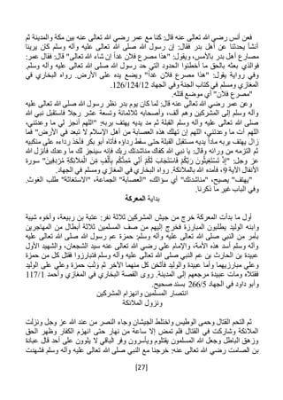 [27]
‫ثم‬ ‫والمدينة‬ ‫مكة‬ ‫بين‬ ‫عنه‬ ‫تعالى‬ ‫هللا‬ ‫رضي‬ ‫عمر‬ ‫مع‬ ‫كنا‬ :‫قال‬ ‫عنه‬ ‫تعالى‬ ‫هللا‬ ‫رضي‬ ‫أنس‬ ‫فعن‬
‫يرينا‬ ‫كان‬ ‫وسلم‬ ‫وآله‬ ‫عليه‬ ‫تعالى‬ ‫هللا‬ ‫صلى‬ ‫هللا‬ ‫رسول‬ ‫إن‬ :‫فقال‬ ‫بدر‬ ‫أهل‬ ‫عن‬ ‫يحدثنا‬ ‫أنشأ‬
:‫عمر‬ ‫فقال‬ :‫قال‬ "‫تعالى‬ ‫هللا‬ ‫شاء‬ ‫إن‬ ً‫ا‬‫غد‬ ‫فالن‬ ‫مصرع‬ ‫"هذا‬ :‫ويقول‬ ،‫باألمس‬ ‫بدر‬ ‫أهل‬ ‫مصارع‬
‫فوالذي‬‫وسلم‬ ‫وآله‬ ‫عليه‬ ‫تعالى‬ ‫هللا‬ ‫صلى‬ ‫هللا‬ ‫رسول‬ ‫حد‬ ‫التي‬ ‫الحدود‬ ‫أخطئوا‬ ‫ما‬ ‫بالحق‬ ‫بعثه‬.
‫في‬ ‫البخاري‬ ‫رواه‬ .‫األرض‬ ‫على‬ ‫يده‬ ‫ويضع‬ "ً‫ا‬‫غد‬ ‫فالن‬ ‫مصرع‬ ‫"هذا‬ :‫يقول‬ ‫رواية‬ ‫وفي‬
‫الجهاد‬ ‫وفي‬ ‫الجنة‬ ‫كتاب‬ ‫في‬ ‫ومسلم‬ ‫المغازي‬12/124/126.
‫"مصر‬‫ع‬.‫قتله‬ ‫موضع‬ ‫أي‬ "‫فالن‬
‫عليه‬ ‫تعالى‬ ‫هللا‬ ‫صلى‬ ‫هللا‬ ‫رسول‬ ‫نظر‬ ‫بدر‬ ‫يوم‬ ‫كان‬ ‫لما‬ :‫قال‬ ‫عنه‬ ‫تعالى‬ ‫هللا‬ ‫رضي‬ ‫عمر‬ ‫وعن‬
‫ن‬ ‫فاستقبل‬ ‫رجال‬ ‫عشر‬ ‫وتسعة‬ ‫ثالثمائة‬ ‫وأصحابه‬ ،‫ألف‬ ‫وهم‬ ‫المشركين‬ ‫إلى‬ ‫وسلم‬ ‫وآله‬‫ب‬‫هللا‬ ‫ي‬
،‫وعدتني‬ ‫ما‬ ‫لي‬ ‫أنجز‬ ‫"اللهم‬ :‫بربه‬ ‫يهتف‬ ‫يديه‬ ‫مد‬ ‫ثم‬ ‫القبلة‬ ‫وسلم‬ ‫وآله‬ ‫عليه‬ ‫تعالى‬ ‫هللا‬ ‫صلى‬
‫اللهم‬‫فما‬ "‫األرض‬ ‫في‬ ‫تبعد‬ ‫ال‬ ‫اإلسالم‬ ‫أهل‬ ‫من‬ ‫العصابة‬ ‫هذه‬ ‫تهلك‬ ‫إن‬ ‫اللهم‬ ،‫وعدتني‬ ‫ما‬ ‫آت‬
‫منكبيه‬ ‫على‬ ‫رداءه‬ ‫فأخذ‬ ‫بكر‬ ‫أبو‬ ‫فأتاه‬ ‫رداؤه‬ ‫سقط‬ ‫حتى‬ ‫القبلة‬ ‫مستقبل‬ ‫يديه‬ ً‫ا‬‫ماد‬ ‫بربه‬ ‫يهتف‬ ‫زال‬
‫هللا‬ ‫فأنزل‬ ‫وعدك‬ ‫ما‬ ‫لك‬ ‫سينجز‬ ‫فإنه‬ ‫ربك‬ ‫مناشدتك‬ ‫كفاك‬ ‫هللا‬ ‫نبي‬ ‫يا‬ :‫وقال‬ ‫ورائه‬ ‫من‬ ‫التزمه‬ ‫ثم‬
‫عز‬‫سورة‬ "َ‫ين‬ِ‫ف‬ِ‫د‬ْ‫ر‬ُ‫م‬ ِ‫ة‬َ‫ك‬ِ‫ئ‬‫آل‬َ‫م‬ْ‫ال‬ َ‫ن‬ِ‫م‬ ‫ف‬ْ‫ل‬َ‫أ‬ِ‫ب‬ ‫م‬ُ‫ك‬ُّ‫د‬ِ‫م‬ُ‫م‬ ‫ي‬ِ‫ن‬َ‫أ‬ ْ‫م‬ُ‫ك‬َ‫ل‬ َ‫اب‬َ‫ج‬َ‫ت‬ْ‫س‬‫ا‬َ‫ف‬ ْ‫م‬ُ‫ك‬َّ‫ب‬َ‫ر‬ َ‫ون‬ُ‫ث‬‫ي‬ِ‫غ‬َ‫ت‬ْ‫س‬َ‫ت‬ ْ‫ذ‬ِ‫إ‬" :‫وجل‬
‫اآلية‬ ‫األنفال‬9.‫الجهاد‬ ‫في‬ ‫ومسلم‬ ‫المغازي‬ ‫في‬ ‫البخاري‬ ‫رواه‬ .‫بالمالئكة‬ ‫هللا‬ ‫فأمده‬ ،
،‫الجماعة‬ "‫"العصابة‬ ،‫سؤالك‬ ‫أي‬ "‫"مناشدتك‬ ،‫يصيح‬ "‫"يهتف‬.‫الغوث‬ ‫طلب‬ "‫"االستغاثة‬
.‫ذكرنا‬ ‫ما‬ ‫غير‬ ‫الباب‬ ‫وفي‬
‫بداية‬‫المعركة‬
‫شيبة‬ ‫وأخوه‬ ،‫ربيعة‬ ‫بن‬ ‫عتبة‬ :‫نفر‬ ‫ثالثة‬ ‫المشركين‬ ‫جيش‬ ‫من‬ ‫خرج‬ ‫المعركة‬ ‫بدأت‬ ‫ما‬ ‫أول‬
‫الوليد‬ ‫وابنه‬‫المهاجرين‬ ‫من‬ ‫أبطال‬ ‫ثالثة‬ ‫المسلمين‬ ‫صف‬ ‫من‬ ‫إليهم‬ ‫فخرج‬ ‫المبارزة‬ ‫يطلبون‬
‫عليه‬ ‫تعالى‬ ‫هللا‬ ‫صلى‬ ‫النبي‬ ‫من‬ ‫بأمر‬‫عليه‬ ‫تعالى‬ ‫هللا‬ ‫صلى‬ ‫هللا‬ ‫رسول‬ ‫عم‬ ‫حمزة‬ :‫وسلم‬ ‫وآله‬
‫األول‬ ‫والشهيد‬ ،‫الشجعان‬ ‫سيد‬ ‫عنه‬ ‫تعالى‬ ‫هللا‬ ‫رضي‬ ‫علي‬ ‫واإلمام‬ ،‫األمة‬ ‫هذه‬ ‫أسد‬ ‫وسلم‬ ‫وآله‬
‫حمزة‬ ‫من‬ ‫كل‬ ‫فقتل‬ ‫فتبارزوا‬ ‫وسلم‬ ‫وآله‬ ‫عليه‬ ‫تعالى‬ ‫هللا‬ ‫صلى‬ ‫النبي‬ ‫عم‬ ‫بن‬ ‫الحارث‬ ‫بن‬ ‫عبيدة‬
‫فأثخن‬ ‫والوليد‬ ‫عبيدة‬ ‫وأما‬ ‫مبارزيهما‬ ‫وعلي‬‫الوليد‬ ‫على‬ ‫وعلي‬ ‫حمزة‬ َ‫ب‬َ‫ث‬َ‫و‬ ‫ثم‬ ‫اآلخر‬ ‫منهما‬ ‫كل‬
‫وأحمد‬ ‫المغازي‬ ‫في‬ ‫البخاري‬ ‫القصة‬ ‫روى‬ .‫المدينة‬ ‫إلى‬ ‫مرجعهم‬ ‫عبيدة‬ ‫ومات‬ ‫فقتاله‬1/117
‫الجهاد‬ ‫في‬ ‫داود‬ ‫وأبو‬5/266.‫صحيح‬ ‫بسند‬
‫المشركين‬ ‫وانهزام‬ ‫المسلمين‬ ‫انتصار‬
‫المالئكة‬ ‫ونزول‬
‫وجل‬ ‫عز‬ ‫هللا‬ ‫عند‬ ‫من‬ ‫النصر‬ ‫وجاء‬ ‫الجيشان‬ ‫واختلط‬ ‫الوطيس‬ ‫وحمى‬ ‫القتال‬ ‫التحم‬ ‫ثم‬‫ونزلت‬
‫الحق‬ ‫وظهر‬ ‫الكفار‬ ‫انهزم‬ ‫حتى‬ ‫نهار‬ ‫من‬ ‫ساعة‬ ‫إال‬ ‫تمض‬ ‫فلم‬ ‫القتال‬ ‫في‬ ‫وشاركت‬ ‫المالئكة‬
‫عبادة‬ ‫قال‬ ‫أحد‬ ‫على‬ ‫يلوون‬ ‫ال‬ ‫الباقي‬ ‫وفر‬ ‫ويأسرون‬ ‫يقتلوم‬ ‫المسلمون‬ ‫هللا‬ ‫وجعل‬ ‫الباطل‬ ‫وزهق‬
‫رض‬ ‫الصامت‬ ‫بن‬‫فشهدت‬ ‫وسلم‬ ‫وآله‬ ‫عليه‬ ‫تعالى‬ ‫هللا‬ ‫صلى‬ ‫النبي‬ ‫مع‬ ‫خرجنا‬ :‫عنه‬ ‫تعالى‬ ‫هللا‬ ‫ي‬
 