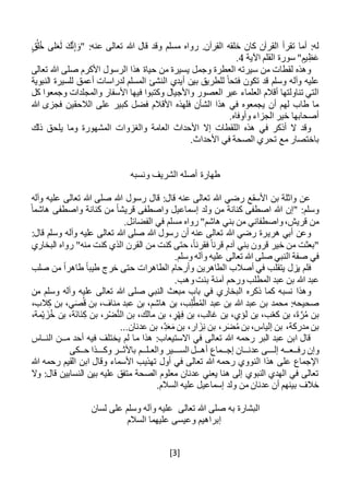[3]
‫ق‬ُ‫ل‬ُ‫خ‬ ‫لى‬َ‫ع‬َ‫ل‬ َ‫ك‬َّ‫ن‬ِ‫إ‬ َ‫"و‬ :‫عنه‬ ‫تعالى‬ ‫هللا‬ ‫قال‬ ‫وقد‬ ‫مسلم‬ ‫رواه‬ .‫القرآن‬ ‫خلقه‬ ‫كان‬ ‫القرآن‬ ‫تقرأ‬ ‫أما‬ :‫له‬
‫اآلية‬ ‫القلم‬ ‫سورة‬ "‫يم‬ِ‫ظ‬َ‫ع‬4.
‫تعالى‬ ‫هللا‬ ‫صلى‬ ‫األكرم‬ ‫الرسول‬ ‫هذا‬ ‫حياة‬ ‫من‬ ‫يسيرة‬ ‫وجمل‬ ‫العطرة‬ ‫سيرته‬ ‫من‬ ‫لقطات‬ ‫وهذه‬
‫النبوية‬ ‫للسيرة‬ ‫أعمق‬ ‫لدراسات‬ ‫المسلم‬ ‫النشئ‬ ‫أيدي‬ ‫بين‬ ‫للطريق‬ ً‫فتحا‬ ‫تكون‬ ‫قد‬ ‫وسلم‬ ‫وآله‬ ‫عليه‬
‫في‬ ‫وكتبوا‬ ‫واألجيال‬ ‫العصور‬ ‫عبر‬ ‫العلماء‬ ‫أقالم‬ ‫تناولتها‬ ‫التي‬‫كل‬ ‫وجمعوا‬ ‫والمجلدات‬ ‫األسفار‬ ‫ها‬
‫هللا‬ ‫فجزى‬ ‫الالحقين‬ ‫على‬ ‫كبير‬ ‫فضل‬ ‫األقالم‬ ‫فلهذه‬ ‫الشأن‬ ‫هذا‬ ‫في‬ ‫يجمعوه‬ ‫أن‬ ‫لهم‬ ‫طاب‬ ‫ما‬
.‫وأوفاه‬ ‫الجزاء‬ ‫خير‬ ‫أصحابها‬
‫في‬ ‫أذكر‬ ‫ال‬ ‫وقد‬‫ذلك‬ ‫يلحق‬ ‫وما‬ ‫المشهورة‬ ‫والغزوات‬ ‫العامة‬ ‫األحداث‬ ‫إال‬ ‫اللقطات‬ ‫هذه‬
.‫األحداث‬ ‫في‬ ‫الصحة‬ ‫تحري‬ ‫مع‬ ‫باختصار‬
‫ونسبه‬ ‫الشريف‬ ‫أصله‬ ‫طهارة‬
‫وآله‬ ‫عليه‬ ‫تعالى‬ ‫هللا‬ ‫صلى‬ ‫هللا‬ ‫رسول‬ ‫قال‬ :‫قال‬ ‫عنه‬ ‫تعالى‬ ‫هللا‬ ‫رضي‬ ‫األسقع‬ ‫بن‬ ‫واثلة‬ ‫عن‬
ً‫هاشما‬ ‫واصطفى‬ ‫كنانة‬ ‫من‬ ً‫ا‬‫قريش‬ ‫واصطفى‬ ‫إسماعيل‬ ‫ولد‬ ‫من‬ ‫كنانة‬ ‫اصطفى‬ ‫هللا‬ ‫"إن‬ :‫وسلم‬
.‫الفضائل‬ ‫في‬ ‫مسلم‬ ‫رواه‬ "‫هاشم‬ ‫بني‬ ‫من‬ ‫واصطفاني‬،‫قريش‬ ‫من‬
‫هري‬ ‫أبي‬ ‫وعن‬:‫قال‬ ‫وسلم‬ ‫وآله‬ ‫عليه‬ ‫تعالى‬ ‫هللا‬ ‫صلى‬ ‫هللا‬ ‫رسول‬ ‫أن‬ ‫عنه‬ ‫تعالى‬ ‫هللا‬ ‫رضي‬ ‫رة‬
‫البخاري‬ ‫رواه‬ "‫منه‬ ‫كنت‬ ‫الذي‬ ‫القرن‬ ‫من‬ ‫كنت‬ ‫حتى‬ ،ً‫ا‬‫فقرن‬ ً‫قرنا‬ ‫آدم‬ ‫بني‬ ‫قرون‬ ‫خير‬ ‫من‬ ‫"بعثت‬
.‫وسلم‬ ‫وآله‬ ‫عليه‬ ‫تعالى‬ ‫هللا‬ ‫صلى‬ ‫النبي‬ ‫صفة‬ ‫في‬
‫يزل‬ ‫فلم‬‫ي‬‫الطاهرين‬ ‫أصالب‬ ‫في‬ ‫تقلب‬‫خر‬ ‫حتى‬ ‫الطاهرات‬ ‫وأرحام‬‫صلب‬ ‫من‬ ً‫ا‬‫طاهر‬ ً‫ا‬‫طيب‬ ‫ج‬
.‫وهب‬‫بنت‬ ‫آمنة‬ ‫ورحم‬ ‫المطلب‬ ‫عبد‬ ‫بن‬ ‫هللا‬ ‫عبد‬
‫من‬ ‫وسلم‬ ‫وآله‬ ‫عليه‬ ‫تعالى‬ ‫هللا‬ ‫صلى‬ ‫النبي‬ ‫مبعث‬ ‫باب‬ ‫في‬ ‫البخاري‬ ‫ذكره‬ ‫كما‬ ‫نسبه‬ ‫وهذا‬
،‫الب‬ِ‫ك‬ ‫بن‬ ،‫ي‬َ‫ص‬ُ‫ق‬ ‫بن‬ ،‫مناف‬ ‫عبد‬ ‫بن‬ ،‫هاشم‬ ‫بن‬ ،‫ب‬ِ‫ل‬َّ‫ط‬ُ‫م‬‫ال‬ ‫عبد‬ ‫بن‬ ‫هللا‬ ‫عبد‬ ‫بن‬ ‫محمد‬ :‫صحيحه‬
‫ل‬ ‫بن‬ ،‫ب‬ْ‫ع‬‫ك‬ ‫بن‬ ،َ‫ة‬َّ‫ر‬ُ‫م‬ ‫بن‬،‫مة‬ْ‫ي‬ َ‫ز‬ُ‫خ‬ ‫بن‬ ،‫َة‬‫ن‬‫َا‬‫ن‬ِ‫ك‬ ‫بن‬ ،‫ر‬ْ‫ض‬َّ‫ن‬‫ال‬ ‫بن‬ ،‫مالك‬ ‫بن‬ ،‫ر‬ْ‫ه‬ِ‫ف‬ ‫بن‬ ،‫غالب‬ ‫بن‬ ،‫ؤي‬
...‫عدنان‬ ‫بن‬ ،ِ‫د‬َ‫ع‬َ‫م‬ ‫بن‬ ،‫ار‬ َ‫ز‬ِ‫ن‬ ‫بن‬ ،‫ر‬َ‫ض‬ُ‫م‬ ‫بن‬ ،‫إلياس‬ ‫بن‬ ،‫مدركة‬ ‫بن‬
‫م‬ ‫أحد‬ ‫فيه‬ ‫يختلف‬ ‫لم‬ ‫ما‬ ‫هذا‬ :‫االستيعاب‬ ‫في‬ ‫تعالى‬ ‫هللا‬ ‫رحمه‬ ‫البر‬ ‫عبد‬ ‫ابن‬ ‫قال‬‫ــ‬‫الن‬ ‫ن‬‫ــ‬‫اس‬
‫رف‬ ‫وإن‬‫ــ‬‫ع‬‫ــ‬‫إل‬ ‫ه‬‫ـــ‬‫عدن‬ ‫ى‬‫ــ‬‫إج‬ ‫ان‬‫ــ‬‫أه‬ ‫ماع‬‫ــ‬‫الس‬ ‫ل‬‫ـــ‬‫والع‬ ‫ير‬‫ـ‬‫ل‬‫ــ‬‫باألث‬ ‫م‬‫ــ‬‫وك‬ ‫ر‬‫ـــ‬‫ح‬ ‫ذا‬‫ــ‬‫كى‬
‫هللا‬ ‫رحمه‬ ‫القيم‬ ‫ابن‬ ‫وقال‬ ‫األسماء‬ ‫تهذيب‬ ‫أول‬ ‫في‬ ‫تعالى‬ ‫هللا‬ ‫رحمه‬ ‫النووي‬ ‫هذا‬ ‫على‬ ‫اإلجماع‬
‫وال‬ :‫قال‬ ‫النسابين‬ ‫بين‬ ‫عليه‬ ‫متفق‬ ‫الصحة‬ ‫معلوم‬ ‫عدنان‬ ‫يعني‬ ‫هنا‬ ‫إلى‬ ‫النبوي‬ ‫الهدي‬ ‫في‬ ‫تعالى‬
‫إسماعيل‬ ‫ولد‬ ‫من‬ ‫عدنان‬ ‫أن‬ ‫بينهم‬ ‫خالف‬.‫السالم‬ ‫عليه‬
‫تعالى‬ ‫هللا‬ ‫صلى‬ ‫به‬ ‫البشارة‬‫وسلم‬ ‫وآله‬ ‫عليه‬‫لسان‬ ‫على‬
‫السالم‬ ‫عليهما‬ ‫وعيسى‬ ‫إبراهيم‬
 