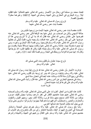 [33]
‫فا‬ ‫عنهم‬ ‫تعالى‬ ‫هللا‬ ‫رضي‬ ‫األنصار‬ ‫من‬ ‫رجال‬ ‫في‬ ‫مسلمة‬ ‫بن‬ ‫محمد‬ ‫فبعث‬‫فقتلوه‬ ‫عليه‬ ‫حتالوا‬
‫الجهاد‬ ‫في‬ ‫ومسلم‬ ‫الجهاد‬ ‫وفي‬ ‫المغازي‬ ‫في‬ ‫البخاري‬ ‫رواه‬ .‫ليال‬12/160‫مطوال‬ ‫وغيرهما‬
.‫القصة‬ ‫بتفصيل‬
‫تعالى‬ ‫هللا‬ ‫صلى‬ ‫هللا‬ ‫رسول‬ ‫تزوج‬‫وسلم‬ ‫وآله‬ ‫عليه‬
‫عنهما‬ ‫تعالى‬ ‫هللا‬ ‫رضي‬ ‫عمر‬ ‫بنت‬ ‫حفصة‬
ْ‫ي‬َ‫ن‬ُ‫خ‬ ‫زوجها‬ ‫من‬ ‫تأيمت‬ ‫عنهما‬ ‫تعالى‬ ‫هللا‬ ‫رضي‬ ‫عمر‬ ‫بنت‬ ‫حفصة‬ ‫كانت‬‫بن‬ ‫س‬
‫رضي‬ ‫عمر‬ ‫فأتى‬ ‫الوقعة‬ ‫بعد‬ ‫عنها‬ ‫توفي‬ ‫بدر‬ ‫أصحاب‬ ‫من‬ ‫وكان‬ ‫السهمي‬ ‫حذافة‬‫عنه‬ ‫تعالى‬ ‫هللا‬
‫ثم‬ ‫هذا‬ ‫يومي‬ ‫أتزوج‬ ‫ال‬ ‫أن‬ ‫لي‬ ‫بدا‬ ‫قد‬ :‫له‬ ‫فقال‬ ‫عنه‬ ‫تعالى‬ ‫هللا‬ ‫رضي‬ ‫عثمان‬ ‫على‬ ‫فعرضها‬
‫يجبه‬ ‫ولم‬ ‫فسكت‬ ‫عنه‬ ‫تعالى‬ ‫هللا‬ ‫رضي‬ ‫بكر‬ ‫أبي‬ ‫على‬ ‫عرضها‬‫خطبها‬ ‫ثم‬ ‫ليالي‬ ‫فلبث‬ ‫بشيء‬
‫صلى‬ ‫هللا‬ ‫رسول‬‫فتزوجها‬ ‫وسلم‬ ‫وآله‬ ‫عليه‬ ‫تعالى‬ ‫هللا‬،‫وغيره‬ ‫البخاري‬ ‫ذلك‬ ‫قصة‬ ‫روى‬‫وبنى‬
‫مع‬ ‫وقضت‬ ‫متينة‬ ‫صداقة‬ ‫بينهما‬ ‫وكانت‬ ‫عنها‬ ‫تعالى‬ ‫هللا‬ ‫رضي‬ ‫عائشة‬ ‫ببيت‬ ‫متصلة‬ ‫حجرة‬ ‫لها‬
‫بإرجاعها‬ ‫هللا‬ ‫فأمره‬ ‫طلقها‬ ‫قد‬ ‫وكان‬ ‫كلها‬ ‫حياته‬ ‫وسلم‬ ‫وآله‬ ‫عليه‬ ‫تعالى‬ ‫هللا‬ ‫صلى‬ ‫هللا‬ ‫رسول‬
‫قوامة‬ ‫صوامة‬ ‫إنها‬ :‫له‬ ‫وقال‬‫أحمد‬ ‫ذلك‬ ‫قصة‬ ‫روى‬.‫الجنة‬ ‫في‬ ‫وزوجتك‬1/12.‫وغيره‬
‫هللا‬ ‫صلى‬ ‫النبي‬ ‫بنت‬ ‫كلثوم‬ ‫بأم‬ ‫عثمان‬ ‫سيدنا‬ ‫تزوج‬
‫وسلم‬ ‫وآله‬ ‫عليه‬ ‫تعالى‬
‫هللا‬ ‫صلى‬ ‫هللا‬ ‫رسول‬ ‫بنت‬ ‫رقية‬ ‫تزوج‬ ‫قد‬ ‫عنه‬ ‫تعالى‬ ‫هللا‬ ‫رضي‬ ‫عثمان‬ ‫بأن‬ ‫األخبار‬ ‫تواترت‬
‫بب‬ ‫هللا‬ ‫ورسول‬ ‫وتوفيت‬ ‫وسلم‬ ‫وآله‬ ‫عليه‬ ‫تعالى‬‫زوجه‬ ‫ثم‬ ‫در‬‫عنها‬ ‫تعالى‬ ‫هللا‬ ‫رضي‬ ‫كلثوم‬ ‫بأم‬
.‫تسع‬ ‫سنة‬ ‫شعبان‬ ‫في‬ ً‫ا‬‫أيض‬ ‫عنده‬ ‫وماتت‬ ،‫ثالث‬ ‫سنة‬ ‫األول‬ ‫ربيع‬ ‫في‬ ‫وذلك‬
‫تعالى‬ ‫هللا‬ ‫صلى‬ ‫النبي‬ ‫رأيت‬ :‫قال‬ ‫عنه‬ ‫تعالى‬ ‫هللا‬ ‫رضي‬ ‫أنس‬ ‫عن‬ ‫البخاري‬ ‫صحيح‬ ‫في‬ ‫وجاء‬
.‫تدمعان‬ ‫عينيه‬ ‫فرأيت‬ ‫قبرها‬ ‫على‬ ‫وسلم‬ ‫وآله‬ ‫عليه‬
‫أح‬ ‫غزوة‬‫ـــ‬‫د‬
‫وأصحابه‬ ‫وسلم‬ ‫وآله‬ ‫عليه‬ ‫تعالى‬ ‫هللا‬ ‫صلى‬ ‫النبي‬ ‫على‬ ‫الغزوات‬ ‫أخطر‬ ‫من‬ ‫الغزوة‬ ‫هذه‬ ‫كانت‬
‫عرمرم‬ ‫كثيف‬ ‫بجيش‬ ‫وجاءوا‬ ،‫دارهم‬ ‫عقر‬ ‫في‬ ‫الكفار‬ ‫هاجمهم‬ ‫حيث‬ ‫عنهم‬ ‫تعالى‬ ‫هللا‬ ‫رضي‬
‫والدفوف‬ ‫القيان‬ ‫ومعهم‬ ،‫بعير‬ ‫آالف‬ ‫وثالثة‬ ،‫فرس‬ ‫مائتا‬ ‫معهم‬ ‫مدجج‬ ‫آالف‬ ‫ثالثة‬ ‫من‬ ‫مؤلف‬
‫وا‬ ‫والخمور‬ ‫والمعازف‬‫نزلوا‬ ‫حتى‬ ‫سائرين‬ ‫يزالوا‬ ‫ولم‬ ‫ينهزموا‬ ‫كيال‬ ‫نساءهم‬ ‫أشرافهم‬ ‫صطحب‬
.‫الغربي‬ ‫شمالها‬ ‫عند‬ ‫المدينة‬ ‫مقابل‬ ‫أحد‬ ‫جبل‬ ‫غربي‬
‫واستشار‬ ‫الجمعة‬ ‫صلى‬ ‫خبرهم‬ ‫وسلم‬ ‫وآله‬ ‫عليه‬ ‫تعالى‬ ‫هللا‬ ‫صلى‬ ‫هللا‬ ‫رسول‬ ‫بلغ‬ ‫ولما‬
‫وه‬ ‫بالخروج‬ ‫قال‬ ‫من‬ ‫رأي‬ ‫فاختار‬ ‫بالمدينة‬ ‫البقاء‬ ‫أو‬ ‫إليهم‬ ‫الخروج‬ ‫في‬ ‫الصحابة‬‫ثم‬ ‫الشباب‬ ‫م‬
‫وأمرهم‬ ‫والشهادة‬ ‫الجهاد‬ ‫في‬ ‫ورغبهم‬ ‫القتال‬ ‫على‬ ‫وسلم‬ ‫وآله‬ ‫عليه‬ ‫تعالى‬ ‫هللا‬ ‫صلى‬ ‫حضهم‬
 
