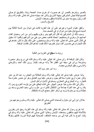 [34]
‫صلى‬ ‫ثم‬ ‫بالطريق‬ ‫وبات‬ ‫الجمعة‬ ‫مساء‬ ‫خرج‬ ‫ثم‬ ،‫صبروا‬ ‫هم‬ ‫إن‬ ‫بالنصر‬ ‫وبشرهم‬ ‫بالصبر‬
‫وسلم‬ ‫وآله‬ ‫عليه‬ ‫تعالى‬ ‫هللا‬ ‫صلى‬ ‫جيشه‬ ‫عدد‬ ‫وكان‬ ‫الشروق‬ ‫بجهة‬ ‫المشركين‬ ‫جيش‬ ‫قبالة‬ ‫الصبح‬
‫رجع‬ ‫رجل‬ ‫ألف‬.‫اإليمان‬ ‫وضعفاء‬ ‫منافق‬ ‫ثالثمائة‬ ‫من‬ ‫نحو‬ ‫منه‬
‫والسبب‬ ‫التاريخ‬
‫السنة‬ ‫من‬ ‫شوال‬ ‫في‬ ‫كانت‬ ‫الغزوة‬ ‫هذه‬ ‫أن‬ ‫على‬ ‫وغيرهم‬ ‫السيرة‬ ‫علماء‬ ‫واتفق‬‫يوم‬ ‫الثالثة‬
.‫منه‬ ‫النصف‬ ‫في‬ ‫أو‬ ‫شوال‬ ‫من‬ ‫خلوة‬ ‫ليال‬ ‫لسبع‬ ‫السبت‬
‫أش‬ ‫قتل‬ ‫لما‬ ‫المشركين‬ ‫أن‬ ‫ذلك‬ ‫وسبب‬‫ر‬‫ا‬‫أسر‬ ‫من‬ ‫وأسر‬ ‫باقيهم‬ ‫وهزم‬ ‫ببدر‬ ‫فهم‬‫الفداء‬ ‫وحصل‬
‫سفيان‬ ‫أبا‬ ‫وكلموا‬ ‫أشرافهم‬ ‫من‬ ‫بقي‬ ‫من‬ ‫بعض‬ ‫فذهب‬ ‫تحمله‬ ‫يستطيعوا‬ ‫لم‬ ‫وخزي‬ ‫ذل‬ ‫أصابهم‬
‫في‬ ‫عندهم‬ ‫كان‬ ‫ما‬ ‫بكل‬ ‫ذلك‬ ‫على‬ ‫ويستعينون‬ ‫وسلم‬ ‫وآله‬ ‫عليه‬ ‫تعالى‬ ‫هللا‬ ‫صلى‬ ‫النبي‬ ‫قتال‬ ‫في‬
.‫الوقعة‬ ‫فكانت‬ ‫الثأر‬ ‫أخذهم‬ ‫قصد‬ ‫لذلك‬ ‫فخرجوا‬ ‫دينار‬ ‫ألف‬ ‫خمسون‬ ‫وهي‬ ‫التجارة‬ ‫تلك‬
‫ما‬ ‫رؤياه‬‫سيقع‬‫النكبة‬ ‫من‬ ‫الغزوة‬ ‫في‬
‫منحورة‬ ‫وبقر‬ ‫درع‬ ‫في‬ ‫كأنه‬ ‫وسلم‬ ‫وآله‬ ‫عليه‬ ‫تعالى‬ ‫هللا‬ ‫صلى‬ ‫رآى‬ ‫قد‬ ‫الوقعة‬ ‫قبل‬ ‫وكان‬
‫والترمذي‬ ‫أحمد‬ ‫ذلك‬ ‫روى‬ .ً‫ا‬‫كبش‬ ‫مردف‬ ‫وأنه‬ ًّ‫ال‬‫ف‬ ‫الفقار‬ ‫ذي‬ ‫سيفه‬ ‫في‬ ‫ورآى‬ ‫ومذبوحة‬
.‫بعضه‬ ‫البخاري‬ ‫وعلق‬ ‫والدارمي‬
‫أحد‬ ‫يوم‬ ‫عمر‬ ‫ابن‬ ‫رده‬
‫هللا‬ ‫صلى‬ ‫عليه‬ ‫عرض‬ ‫ولما‬‫عمر‬ ‫بن‬ ‫هللا‬ ‫عبد‬ ‫رد‬ ‫الجيش‬ ‫من‬ ‫المقاتلة‬ ‫وسلم‬ ‫وآله‬ ‫عليه‬ ‫تعالى‬
‫سنة‬ ‫عشرة‬ ‫خمس‬ ‫ابن‬ ‫وهو‬ ‫الخندق‬ ‫يوم‬ ‫عليه‬ ‫وعرض‬ ‫يجزه‬ ‫فلم‬ ‫سنة‬ ‫عشرة‬ ‫أربع‬ ‫عمره‬ ‫وكان‬
.‫السنن‬ ‫وأهل‬ ‫اإلمارة‬ ‫في‬ ‫ومسلم‬ ‫المغازي‬ ‫في‬ ‫البخاري‬ ‫رواه‬ .‫فأجازه‬
‫يلزم‬ ‫من‬ ‫على‬ ‫ليطلع‬ ‫قائده‬ ‫على‬ ‫الجيش‬ ‫عرض‬ ‫مشروعية‬ ‫ذلك‬ ‫في‬ ‫وكان‬،‫ال‬ ‫ومن‬ ‫الخروج‬ ‫ه‬
‫بن‬ ‫وسعد‬ ‫الخدري‬ ‫سعيد‬ ‫وأبي‬ ‫عازب‬ ‫بن‬ ‫كالبراء‬ ‫األطفال‬ ‫من‬ ‫جماعة‬ ‫الغزاة‬ ‫هذه‬ ‫في‬ ‫رد‬ ‫وقد‬
‫الزوائد‬ ‫مجمع‬ ‫انظر‬ .‫أرقم‬ ‫بن‬ ‫وزيد‬ ‫جارية‬ ‫بن‬ ‫وزيد‬ ‫خيثمة‬6/108.
‫من‬ ‫ورجوعهم‬ ‫وسلم‬ ‫وآله‬ ‫عليه‬ ‫تعالى‬ ‫هللا‬ ‫صلى‬ ‫النبي‬ ‫وأصحابه‬ ‫سلول‬ ‫ابن‬ ‫أبي‬ ‫ابن‬ ‫خذالن‬
‫الطريق‬
‫يقدرون‬ ‫ناس‬ ‫رجع‬ ‫الغزوة‬ ‫هذه‬ ‫إلى‬ ‫وسلم‬ ‫وآله‬ ‫عليه‬ ‫تعالى‬ ‫هللا‬ ‫صلى‬ ‫هللا‬ ‫رسول‬ ‫خرج‬ ‫لما‬
‫في‬ ‫وسلم‬ ‫وآله‬ ‫عليه‬ ‫تعالى‬ ‫هللا‬ ‫صلى‬ ‫النبي‬ ‫وخذلوا‬ ‫اإليمان‬ ‫وضعفاء‬ ‫منافقون‬ ‫فيهم‬ ‫بثالثمائة‬
‫وفرقة‬ ‫قتالهم‬ ‫قررت‬ ‫فرقة‬ ‫فيهم‬ ‫الصحابة‬ ‫فاختلف‬ ‫يدعمه‬ ‫من‬ ‫إلى‬ ‫فيه‬ ‫كان‬ ‫ما‬ ‫أحوج‬ ‫وقت‬
 