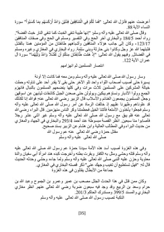 [35]
‫فأنز‬ ‫عنهم‬ ‫أعرضت‬‫سورة‬ "ْ‫ا‬‫و‬ُ‫ب‬َ‫س‬َ‫ك‬ ‫ا‬َ‫م‬ِ‫ب‬ ‫م‬ُ‫ه‬َ‫س‬َ‫ك‬ْ‫ر‬َ‫أ‬ ُ‫اَّلل‬َ‫و‬ ِ‫ن‬ْ‫ي‬َ‫ت‬َ‫ئ‬ِ‫ف‬ َ‫ين‬ِ‫ق‬ِ‫ف‬‫َا‬‫ن‬ُ‫م‬ْ‫ال‬ ‫ي‬ِ‫ف‬ ْ‫م‬ُ‫ك‬َ‫ل‬ ‫ا‬َ‫م‬َ‫ف‬" :‫تعالى‬ ‫هللا‬ ‫ل‬
‫اآلية‬ ‫النساء‬88.
."‫الفضة‬ ‫خبث‬ ‫النار‬ ‫تنفي‬ ‫كما‬ ‫الخبث‬ ‫تنفي‬ ‫طيبة‬ ‫"إنها‬ :‫وسلم‬ ‫وآله‬ ‫عليه‬ ‫تعالى‬ ‫هللا‬ ‫صلى‬ ‫وقال‬
‫أحمد‬ ‫رواه‬5/184‫ومس‬ ‫التفسير‬ ‫وفي‬ ‫الحج‬ ‫آخر‬ ‫والبخاري‬‫المنافقين‬ ‫صفات‬ ‫وفي‬ ‫الحج‬ ‫في‬ ‫لم‬
17/123‫بالفشل‬ ‫همتا‬ ‫المؤمنين‬ ‫من‬ ‫طائفتان‬ ‫وأشباههم‬ ‫المنافقين‬ ‫هؤالء‬ ‫جانب‬ ‫إلى‬ ‫وكان‬ ،
‫ومسلم‬ ‫وغيره‬ ‫المغازي‬ ‫في‬ ‫البخاري‬ ‫رواه‬ .‫ة‬َ‫م‬ِ‫ل‬َ‫س‬ ‫وبني‬ ‫حارثة‬ ‫بني‬ ‫وكانوا‬ ‫وجل‬ ‫عز‬ ‫هللا‬ ‫فثبتهما‬
‫و‬ .‫الفضائل‬ ‫في‬‫فيه‬ِ‫ان‬َ‫ت‬َ‫ف‬ِ‫ئ‬‫آ‬َّ‫ط‬ ‫ت‬َّ‫َم‬‫ه‬ ْ‫ذ‬ِ‫إ‬" :‫تعالى‬ ‫هللا‬ ‫يقول‬ ‫م‬‫آل‬ ‫سورة‬ "‫ا‬َ‫م‬ُ‫ه‬ُّ‫ي‬ِ‫ل‬َ‫و‬ ُ‫اَّلل‬َ‫و‬ َ‫ال‬َ‫ش‬ْ‫ف‬َ‫ت‬ ‫ن‬َ‫أ‬ ْ‫م‬ُ‫ك‬‫ن‬ِ‫م‬
‫اآلية‬ ‫عمران‬122.
‫انهزامهم‬ ‫ثم‬ ‫المسلمين‬ ‫انتصار‬
‫آونة‬ ‫إال‬ ‫كانت‬ ‫فما‬ ‫معه‬ ‫ومن‬ ‫وسلم‬ ‫وآله‬ ‫عليه‬ ‫تعالى‬ ‫هللا‬ ‫صلى‬ ‫هللا‬ ‫رسول‬ ‫وسار‬
‫وحملت‬ ‫تناوله‬ ‫على‬ ‫أحد‬ ‫يقدر‬ ‫ال‬ ‫بقى‬ ‫حتى‬ ‫اآلخر‬ ‫تلو‬ ‫واحد‬ ‫اللواء‬ ‫أصحاب‬ ‫أصيب‬ ‫حتى‬ ‫يسيرة‬
‫فانهزم‬ ‫بالنبال‬ ‫المسلمون‬ ‫ينضحهم‬ ‫كلها‬ ‫وفي‬ ‫مرات‬ ‫ثالث‬ ‫المسلمين‬ ‫على‬ ‫المشركين‬ ‫خيالة‬
‫عن‬ ‫ثيابهن‬ ‫كاشفات‬ ‫الجبل‬ ‫صعدن‬ ‫حتى‬ ‫ويولولن‬ ‫يبكين‬ ‫ونساؤهم‬ ‫األدبار‬ ‫وولوا‬ ‫الجمع‬‫اسوق‬‫هن‬
‫يجم‬ ‫المسلمون‬ ‫وجعل‬‫لكذلك‬ ‫إنا‬ ‫فوهللا‬ :‫عنه‬ ‫تعالى‬ ‫هللا‬ ‫رضي‬ ‫الزبير‬ ‫قال‬ ‫واألسالب‬ ‫الغنائم‬ ‫عون‬
‫وآله‬ ‫عليه‬ ‫تعالى‬ ‫هللا‬ ‫صلى‬ ‫هللا‬ ‫رسول‬ ‫أمر‬ ‫عن‬ ‫الرماة‬ ‫خالفت‬ ‫إذ‬ ‫عليهم‬ ‫وظهرنا‬ ‫علوناهم‬ ‫قد‬
‫هللا‬ ‫رضي‬ ‫البراء‬ ‫قال‬ .‫منهزمين‬ ‫الناس‬ ‫وكر‬ ‫فحطمتنا‬ ‫الخيل‬ ‫فأتتنا‬ ‫األمتعة‬ ‫يأخذون‬ ‫فجعلوا‬ ‫وسلم‬
‫يبق‬ ‫فلم‬ ‫عنه‬ ‫تعالى‬‫رجال‬ ‫عشر‬ ‫اثني‬ ‫غير‬ ‫وسلم‬ ‫وآله‬ ‫عليه‬ ‫تعالى‬ ‫هللا‬ ‫صلى‬ ‫هللا‬ ‫رسول‬ ‫مع‬
‫أحمد‬ ‫عند‬ ‫مبسوطة‬ ‫القصة‬ ‫انظر‬ .‫سبعين‬ ‫منا‬ ‫فأصابوا‬4/293‫والمغازي‬ ‫الجهاد‬ ‫في‬ ‫والبخاري‬
.‫صحيح‬ ‫بسند‬ ‫الزبير‬ ‫عن‬ ‫هشام‬ ‫وابن‬ ‫العالية‬ ‫المطالب‬ ‫وفي‬‫البراء‬ ‫حديث‬ ‫من‬
‫تعالى‬ ‫هللا‬ ‫رضي‬ ‫حمزة‬ ‫مقتل‬‫عم‬ ‫عنه‬‫ر‬‫هللا‬ ‫سول‬
‫صلى‬‫وسلم‬ ‫وآله‬ ‫عليه‬ ‫تعالى‬ ‫هللا‬
‫عليه‬ ‫تعالى‬ ‫هللا‬ ‫صلى‬ ‫هللا‬ ‫رسول‬ ‫عم‬ ‫حمزة‬ ‫سيدنا‬ ‫األمة‬ ‫هذه‬ ‫أسد‬ ‫أصيب‬ ‫الغزوة‬ ‫هذه‬ ‫وفي‬
‫ك‬ ‫وأخرجت‬ ‫بطنه‬ ‫وبقرت‬ ‫الكفار‬ ‫به‬ ‫ومثل‬ ‫وحشي‬ ‫قتله‬ ‫وسلم‬ ‫وآله‬‫بده‬‫والدة‬ ‫سفيان‬ ‫أبي‬ ‫امرأة‬ ‫هند‬
‫جاءه‬ ‫ولما‬ ‫وسلم‬ ‫وآله‬ ‫عليه‬ ‫تعالى‬ ‫هللا‬ ‫صلى‬ ‫النبي‬ ‫عليه‬ ‫وحزن‬ ‫معاوية‬‫الحديث‬ ‫وحدثه‬ ‫وحشي‬
.‫المغازي‬ ‫في‬ ‫البخاري‬ ‫قصته‬ ‫ذكر‬"‫عني‬ ‫وجهك‬ ‫تغيب‬ ‫أن‬ ‫تستطيع‬ ‫"فهل‬ :‫له‬ ‫قال‬
‫الغزوة‬ ‫هذه‬ ‫في‬ ‫يقتلون‬ ‫األبطال‬ ‫من‬ ‫جماعة‬
‫بن‬ ‫هللا‬ ‫وعبد‬ ‫الجموح‬ ‫بن‬ ‫وعمرو‬ ‫عمير‬ ‫بن‬ ‫مصعب‬ ‫الجلل‬ ‫الحدث‬ ‫هذا‬ ‫في‬ ‫قتل‬ ‫ممن‬ ‫وكان‬
‫تع‬ ‫هللا‬ ‫رضي‬ ‫ضربة‬ ‫سبعون‬ ‫فيه‬ ‫وجد‬ ‫وقد‬ ‫الربيع‬ ‫بن‬ ‫وسعد‬ ‫حرام‬‫مغازي‬ ‫انظر‬ .‫عنهم‬ ‫الى‬
‫والمسند‬ ‫البخاري‬5/399‫الحاكم‬ ‫ومستدرك‬3/201.
‫وسلم‬ ‫وآله‬ ‫عليه‬ ‫تعالى‬ ‫هللا‬ ‫صلى‬ ‫هللا‬ ‫رسول‬ ‫تصيب‬ ‫النكبة‬
 