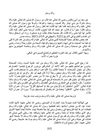 [37]
‫وسلم‬ ‫وآله‬
‫بن‬ ‫سعد‬ ‫عن‬‫أ‬‫وآله‬ ‫عليه‬ ‫تعالى‬ ‫هللا‬ ‫صلى‬ ‫هللا‬ ‫رسول‬ ‫مر‬ :‫قال‬ ‫عنه‬ ‫تعالى‬ ‫هللا‬ ‫رضي‬ ‫وقاص‬ ‫بي‬
‫هللا‬ ‫صلى‬ ‫هللا‬ ‫رسول‬ ‫مع‬ ‫وأبوها‬ ،‫وأخوها‬ ،‫زوجها‬ ‫أصيب‬ ‫وقد‬ ‫دينار‬ ‫بني‬ ‫من‬ ‫بامرأة‬ ‫وسلم‬
‫بأحد‬ ‫وسلم‬ ‫وآله‬ ‫عليه‬ ‫تعالى‬‫وآله‬ ‫عليه‬ ‫تعالى‬ ‫هللا‬ ‫صلى‬ ‫هللا‬ ‫رسول‬ ‫فعل‬ ‫فما‬ :‫قالت‬ ‫لها‬ ‫وا‬ُ‫ع‬ُ‫ن‬ ‫فلما‬
‫هللا‬ ‫بحمد‬ ‫هو‬ ،‫فالن‬ ‫أم‬ ‫يا‬ ً‫ا‬‫خير‬ :‫قالوا‬ ،‫وسلم‬:‫قال‬ ،‫إليه‬ ‫أنظر‬ ‫حتى‬ ‫أرونيه‬ :‫قالت‬ ،‫تحبين‬ ‫كما‬
‫ك‬ :‫قالت‬ ‫رأته‬ ‫حتى‬ ‫إليه‬ ‫لها‬ ‫فأشير‬‫ل‬‫وعنه‬ ‫إسحاق‬ ‫ابن‬ ‫رواه‬ .‫صغيرة‬ ‫تريد‬ ،ٌ‫ل‬َ‫ل‬َ‫ج‬ ‫بعدك‬ ‫مصيبة‬
‫ف‬ ‫والطبري‬ ‫هشام‬ ‫ابن‬‫التاريخ‬ ‫ي‬2/532‫الدالئل‬ ‫في‬ ‫والبيهقي‬3/302.‫حسن‬ ‫وسنده‬
‫التي‬ ‫المرأة‬ ‫هذه‬ ‫من‬ ‫وسلم‬ ‫وآله‬ ‫عليه‬ ‫تعالى‬ ‫هللا‬ ‫صلى‬ ‫للنبي‬ ‫الصحابة‬ ‫محبة‬ ‫مظاهر‬ ‫بعض‬ ‫هذه‬
‫رج‬ ‫مثيل‬ ‫من‬ ‫السيدة‬ ‫لهذه‬ ‫وكم‬ ‫وزوجها‬ ‫وأخيها‬ ‫أبيها‬ ‫في‬ ‫به‬ ‫أصيبت‬ ‫بما‬ ‫تعبأ‬ ‫لم‬‫ا‬‫رضي‬ ‫ونساء‬ ‫ال‬
‫صلى‬ ‫هللا‬ ‫رسول‬ ‫صحابة‬ ‫عن‬ ‫تعالى‬ ‫هللا‬‫منهم‬ ‫المهاجرين‬ ‫وخاصة‬ ‫وسلم‬ ‫وآله‬ ‫عليه‬ ‫تعالى‬ ‫هللا‬
.‫واألنصار‬
.‫الباقي‬ ‫في‬ ‫المسيرة‬ ‫ولنتابع‬ ‫الخطيرة‬ ‫الغزوة‬ ‫هذه‬ ‫عن‬ ‫الكالم‬ ‫انتهى‬ ‫وبهذا‬
‫األسد‬ ‫حمراء‬ ‫غزوة‬
‫الصحابة‬ ‫وبات‬ ‫السبت‬ ‫عشية‬ ‫أحد‬ ‫من‬ ‫وسلم‬ ‫وآله‬ ‫عليه‬ ‫تعالى‬ ‫هللا‬ ‫صلى‬ ‫النبي‬ ‫رجع‬ ‫لما‬
‫انتصارهم‬ ‫ليتمموا‬ ‫الرجوع‬ ‫يريدون‬ ‫المشركين‬ ‫أن‬ ‫األحد‬ ‫الغد‬ ‫من‬ ‫بلغهم‬ ‫جراحاتهم‬ ‫يداوون‬
‫اردفتم‬ ‫الكواعب‬ ‫وال‬ ،‫قتلتم‬ ً‫ا‬‫محمد‬ ‫ال‬ :‫ألصحابه‬ ‫سفيان‬ ‫أبو‬ ‫وقال‬‫بئس‬‫النبي‬ ‫فندب‬ ‫صنعتم‬ ‫ما‬
‫تعالى‬ ‫هللا‬ ‫صلى‬‫والزبير‬ ‫بكر‬ ‫أبو‬ ‫فيهم‬ ‫كان‬ ‫أوال‬ ‫رجال‬ ‫سبعين‬ ‫وسلم‬ ‫وآله‬ ‫عليه‬‫ث‬‫صلى‬ ‫خرج‬ ‫م‬
‫األسد‬ ‫حمراء‬ ‫فبلغ‬ ‫الغزوة‬ ‫حضر‬ ‫من‬ ‫إال‬ ‫معه‬ ‫يخرج‬ ‫ال‬ ‫أن‬ ‫وأمر‬ ‫وسلم‬ ‫وآله‬ ‫عليه‬ ‫تعالى‬ ‫هللا‬
ً‫ا‬‫مسرع‬ ‫ففر‬ ‫سفيان‬ ‫أبو‬ ‫بذلك‬ ‫فسمع‬ً‫سالما‬ ‫وسلم‬ ‫وآله‬ ‫عليه‬ ‫تعالى‬ ‫هللا‬ ‫صلى‬ ‫النبي‬ ‫فرجع‬ ‫بأصحابه‬
‫البخاري‬ ‫ذكره‬ .ً‫ا‬‫منتصر‬‫نزل‬ ‫ذلك‬ ‫وفي‬ ‫الكبرى‬ ‫في‬ ‫والنسائي‬ ‫الفضائل‬ ‫في‬ ‫ومسلم‬ ‫المغازي‬ ‫في‬
‫اآلية‬ ‫عمران‬ ‫آل‬ ‫سورة‬ "ُ‫ح‬ْ‫ر‬َ‫ق‬ْ‫ال‬ ُ‫م‬ُ‫ه‬َ‫ب‬‫ا‬َ‫ص‬َ‫أ‬ ‫ا‬َ‫م‬ ِ‫د‬ْ‫ع‬َ‫ب‬ ‫ن‬ِ‫م‬ ِ‫ل‬‫و‬ُ‫س‬ َّ‫الر‬ َ‫و‬ ِ ِ‫َّلل‬ ْ‫ا‬‫و‬ُ‫ب‬‫ا‬َ‫ج‬َ‫ت‬ْ‫س‬‫ا‬ َ‫ين‬ِ‫ذ‬َّ‫"ال‬ :‫تعالى‬ ‫قوله‬
172ُ‫ه‬ْ‫س‬َ‫س‬ْ‫م‬َ‫ي‬ ْ‫م‬َّ‫ل‬ ‫ل‬ْ‫ض‬َ‫ف‬َ‫و‬ ِ‫اَّلل‬ َ‫ن‬ِ‫م‬ ‫ة‬َ‫م‬ْ‫ع‬ِ‫ن‬ِ‫ب‬ ْ‫ا‬‫و‬ُ‫ب‬َ‫ل‬َ‫ق‬‫ان‬َ‫ف‬" :‫تعالى‬ ‫وقوله‬ ،‫اآلية‬ ‫عمران‬ ‫آل‬ ‫سورة‬ "ٌ‫ء‬‫و‬ُ‫س‬ ْ‫م‬
174.
‫خزيمة‬ ‫بنت‬ ‫بزينب‬ ‫وسلم‬ ‫وآله‬ ‫عليه‬ ‫تعالى‬ ‫هللا‬ ‫صلى‬ ‫تزوجه‬
‫كانت‬ ‫ألمها‬ ‫عنهما‬ ‫تعالى‬ ‫هللا‬ ‫رضي‬ ‫المؤمنين‬ ‫أم‬ ‫الحارث‬ ‫بنت‬ ‫ميمونة‬ ‫أخت‬ ‫الهاللية‬ ‫هي‬
‫تعالى‬ ‫هللا‬ ‫صلى‬ ‫هللا‬ ‫رسول‬ ‫فخطبها‬ ‫بأحد‬ ‫استشهد‬ ‫جحش‬ ‫بن‬ ‫هللا‬ ‫عبد‬ ‫تحت‬‫وسلم‬ ‫وآله‬ ‫عليه‬
‫فجعلت‬‫إليه‬ ‫أمرها‬‫الشرق‬ ‫لجهة‬ ً‫ا‬‫أيض‬ ‫عائشة‬ ‫ببيت‬ ً‫ا‬‫ملصق‬ ً‫ا‬‫بيت‬ ‫لها‬ ‫وبنى‬ ‫رمضان‬ ‫في‬ ‫فتزوجها‬
‫هللا‬ ‫صلى‬ ‫النبي‬ ‫رجلي‬ ‫عند‬ ‫وموقعه‬ ‫عنها‬ ‫تعالى‬ ‫هللا‬ ‫رضي‬ ‫سلمة‬ ‫أم‬ ‫بعدها‬ ‫سكنته‬ ‫الذي‬ ‫وهو‬
‫أشهر‬ ‫بضعة‬ ‫إال‬ ‫وسلم‬ ‫وآله‬ ‫عليه‬ ‫تعالى‬ ‫هللا‬ ‫صلى‬ ‫الرسول‬ ‫مع‬ ‫تقم‬ ‫ولم‬ ‫وسلم‬ ‫وآله‬ ‫عليه‬ ‫تعالى‬
‫حياته‬ ‫في‬ ‫فماتت‬‫هللا‬ ‫رضي‬ ‫خديجة‬ ‫بعد‬ ‫موتا‬ ‫وسلم‬ ‫وآله‬ ‫عليه‬ ‫تعالى‬ ‫هللا‬ ‫صلى‬ ‫نسائه‬ ‫أول‬ ‫وهي‬
‫الزوائد‬ ‫مجمع‬ ‫انظر‬ .‫عنهما‬ ‫تعالى‬9/248.
 