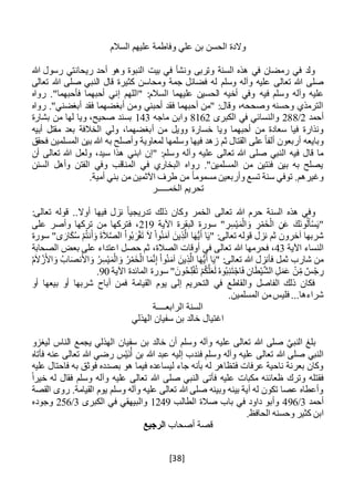 [38]
‫السالم‬ ‫عليهم‬ ‫وفاطمة‬ ‫علي‬ ‫بن‬ ‫الحسن‬ ‫والدة‬
‫هللا‬ ‫رسول‬ ‫ريحانتي‬ ‫أحد‬ ‫وهو‬ ‫النبوة‬ ‫بيت‬ ‫في‬ ‫ونشأ‬ ‫وتربى‬ ‫السنة‬ ‫هذه‬ ‫في‬ ‫رمضان‬ ‫في‬ ‫ولد‬
‫وسلم‬ ‫وآله‬ ‫عليه‬ ‫تعالى‬ ‫هللا‬ ‫صلى‬‫تعالى‬ ‫هللا‬ ‫صلى‬ ‫النبي‬ ‫قال‬ ‫كثيرة‬ ‫ومحاسن‬ ‫جمة‬ ‫فضائل‬ ‫له‬
‫فيه‬ ‫وسلم‬ ‫وآله‬ ‫عليه‬‫رواه‬ ."‫فأحبهما‬ ‫أحبهما‬ ‫إني‬ ‫"اللهم‬ :‫السالم‬ ‫عليهما‬ ‫الحسين‬ ‫أخيه‬ ‫وفي‬
‫رواه‬ ."‫أبغضني‬ ‫فقد‬ ‫أبغضهما‬ ‫ومن‬ ‫أحبني‬ ‫فقد‬ ‫أحبهما‬ ‫"من‬ :‫وقال‬ ،‫وصححه‬ ‫وحسنه‬ ‫الترمذي‬
‫أحمد‬2/288‫الكبرى‬ ‫في‬ ‫والنسائي‬8162‫ماجه‬ ‫وابن‬143‫بشارة‬ ‫من‬ ‫لها‬ ‫ويا‬ ،‫صحيح‬ ‫بسند‬
‫من‬ ‫وويل‬ ‫خسارة‬ ‫ويا‬ ‫أحبهما‬ ‫من‬ ‫سعادة‬ ‫فيا‬ ‫ونذارة‬‫أ‬‫أبيه‬ ‫مقتل‬ ‫بعد‬ ‫الخالفة‬ ‫ولي‬ ،‫بغضهما‬
‫و‬ ‫لمعاوية‬ ‫وسلمها‬ ‫فيها‬ ‫زهد‬ ‫ثم‬ ‫القتال‬ ‫على‬ ً‫ا‬‫ألف‬ ‫أربعون‬ ‫وبايعه‬‫أص‬‫فحقق‬ ‫المسلمين‬ ‫بين‬ ‫هللا‬ ‫به‬ ‫لح‬
‫ا‬ ‫"إن‬ :‫وسلم‬ ‫وآله‬ ‫عليه‬ ‫تعالى‬ ‫هللا‬ ‫صلى‬ ‫النبي‬ ‫فيه‬ ‫قال‬ ‫ما‬‫أن‬ ‫تعالى‬ ‫هللا‬ ‫ولعل‬ ،‫سيد‬ ‫هذا‬ ‫بني‬
‫السنن‬ ‫وأهل‬ ‫الفتن‬ ‫وفي‬ ‫المناقب‬ ‫في‬ ‫البخاري‬ ‫رواه‬ ."‫المسلمين‬ ‫من‬ ‫فئتين‬ ‫بين‬ ‫به‬ ‫يصلح‬
.‫أمية‬ ‫بني‬ ‫من‬ ‫اآلثمين‬ ‫طرف‬ ‫من‬ ً‫ا‬‫مسموم‬ ‫وأربعين‬ ‫تسع‬ ‫سنة‬ ‫توفي‬ .‫وغيرهم‬
‫الخمـــــر‬ ‫تحريم‬
‫فيه‬ ‫نزل‬ ً‫ا‬‫تدريجي‬ ‫ذلك‬ ‫وكان‬ ‫الخمر‬ ‫تعالى‬ ‫هللا‬ ‫حرم‬ ‫السنة‬ ‫هذه‬ ‫وفي‬:‫تعالى‬ ‫قوله‬ ..‫أوال‬ ‫ا‬
‫اآلية‬ ‫البقرة‬ ‫سورة‬ " ِ‫ر‬ِ‫س‬ْ‫ي‬َ‫م‬ْ‫ال‬ َ‫و‬ ِ‫ر‬ْ‫خَم‬ْ‫ال‬ ِ‫ن‬َ‫ع‬ َ‫َك‬‫ن‬‫و‬ُ‫ل‬َ‫أ‬ْ‫س‬َ‫ي‬"219‫على‬ ‫وأصر‬ ‫تركها‬ ‫من‬ ‫فتركها‬ ،
‫سورة‬ "‫ى‬ َ‫ار‬َ‫ك‬ُ‫س‬ ْ‫م‬ُ‫ت‬‫ن‬َ‫أ‬َ‫و‬ َ‫ة‬َ‫ال‬َّ‫ص‬‫ال‬ ْ‫ا‬‫و‬ُ‫ب‬َ‫ر‬ْ‫ق‬َ‫ت‬ َ‫ال‬ ْ‫ا‬‫و‬ُ‫ن‬َ‫آم‬ َ‫ين‬ِ‫ذ‬َّ‫ال‬ ‫ا‬َ‫ه‬ُّ‫ي‬َ‫أ‬ ‫ا‬َ‫ي‬" :‫تعالى‬ ‫قوله‬ ‫نزل‬ ‫ثم‬ ‫آخرون‬ ‫شربها‬
‫اآلية‬ ‫النساء‬43‫هللا‬ ‫فحرمها‬ ،‫الصحابة‬ ‫بعض‬ ‫على‬ ‫اعتداء‬ ‫حصل‬ ‫ثم‬ ،‫الصالة‬ ‫أوقات‬ ‫في‬ ‫تعالى‬
ُ‫م‬َ‫ال‬ْ‫ز‬َ‫األ‬ َ‫و‬ ُ‫اب‬َ‫ص‬‫ن‬َ‫األ‬ َ‫و‬ ُ‫ر‬ِ‫س‬ْ‫ي‬َ‫م‬ْ‫ال‬ َ‫و‬ ُ‫ر‬ْ‫خَم‬ْ‫ال‬ ‫ا‬َ‫م‬َّ‫ن‬ِ‫إ‬ ْ‫ا‬‫و‬ُ‫ن‬َ‫آم‬ َ‫ين‬ِ‫ذ‬َّ‫ال‬ ‫ا‬َ‫ه‬ُّ‫ي‬َ‫أ‬ ‫ا‬َ‫ي‬" :‫تعالى‬ ‫هللا‬ ‫فأنزل‬ ‫ثمل‬ ‫شارب‬ ‫من‬
‫سورة‬ " َ‫ون‬ُ‫ح‬ِ‫ل‬ْ‫ف‬ُ‫ت‬ ْ‫م‬ُ‫ك‬َّ‫ل‬َ‫ع‬َ‫ل‬ ُ‫ه‬‫و‬ُ‫ب‬ِ‫ن‬َ‫ت‬ْ‫اج‬َ‫ف‬ ِ‫ان‬َ‫ط‬ْ‫ي‬َّ‫ش‬‫ال‬ ِ‫ل‬َ‫م‬َ‫ع‬ ْ‫ن‬ِ‫م‬ ٌ‫س‬ْ‫ج‬ ِ‫ر‬‫اآلية‬ ‫المائدة‬90.
‫أو‬ ‫بيعها‬ ‫أو‬ ‫شربها‬ ‫أباح‬ ‫فمن‬ ‫القيامة‬ ‫يوم‬ ‫إلى‬ ‫التحريم‬ ‫في‬ ‫والقاطع‬ ‫الفاصل‬ ‫ذلك‬ ‫فكان‬
.‫المسلمين‬ ‫من‬‫فليس‬ ...‫شراءها‬
‫الرابع‬ ‫السنة‬‫ــــ‬‫ة‬
‫الهذلي‬ ‫سفيان‬ ‫بن‬ ‫خالد‬ ‫اغتيال‬
‫ليغزو‬ ‫الناس‬ ‫يجمع‬ ‫الهذلي‬ ‫سفيان‬ ‫بن‬ ‫خالد‬ ‫أن‬ ‫وسلم‬ ‫وآله‬ ‫عليه‬ ‫تعالى‬ ‫هللا‬ ‫صلى‬ َّ‫النبي‬ ‫بلغ‬
‫فأتاه‬ ‫عنه‬ ‫تعالى‬ ‫هللا‬ ‫رضي‬ ‫س‬ْ‫ي‬َ‫ن‬ُ‫أ‬ ‫بن‬ ‫هللا‬ ‫عبد‬ ‫إليه‬ ‫فندب‬ ‫وسلم‬ ‫وآله‬ ‫عليه‬ ‫تعالى‬ ‫هللا‬ ‫صلى‬ ‫النبي‬
‫فاحتال‬ ‫به‬ ‫فوثق‬ ‫بصدده‬ ‫هو‬ ‫فيما‬ ‫ليساعده‬ ‫جاء‬ ‫بأنه‬ ‫له‬ ‫فتظاهر‬ ‫عرفات‬ ‫ناحية‬ ‫بعرنة‬ ‫وكان‬‫عليه‬
ً‫ا‬‫خير‬ ‫له‬ ‫فقال‬ ‫وسلم‬ ‫وآله‬ ‫عليه‬ ‫تعالى‬ ‫هللا‬ ‫صلى‬ ‫النبي‬ ‫فأتى‬ ‫عليه‬ ‫مكبات‬ ‫ظعائنه‬ ‫وترك‬ ‫فقتله‬
‫القصة‬ ‫روى‬ .‫القيامة‬ ‫يوم‬ ‫وسلم‬ ‫وآله‬ ‫عليه‬ ‫تعالى‬ ‫هللا‬ ‫صلى‬ ‫وبينه‬ ‫بينه‬ ‫آية‬ ‫له‬ ‫تكون‬ ‫عصا‬ ‫وأعطاه‬
‫أحمد‬3/496‫الطالب‬ ‫صالة‬ ‫باب‬ ‫في‬ ‫داود‬ ‫وأبو‬1249‫الكبرى‬ ‫في‬ ‫والبيهقي‬3/256‫وجوده‬
‫ابن‬.‫الحافظ‬ ‫وحسنه‬ ‫كثير‬
‫أصحاب‬ ‫قصة‬‫الرجيع‬
 