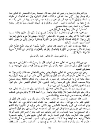 [4]
:‫قال‬ ‫عنه‬ ‫تعالى‬ ‫هللا‬ ‫رضي‬ ‫سارية‬ ‫بن‬ ‫العرباض‬ ‫عن‬‫عليه‬ ‫تعالى‬ ‫هللا‬ ‫صلى‬ ‫هللا‬ ‫رسول‬ ‫سمعت‬
‫في‬ ‫لمنجدل‬ ‫آدم‬ ‫وإن‬ ،‫النبيئين‬ ‫لخاتم‬ ‫الكتاب‬ ‫أم‬ ‫في‬ ‫هللا‬ ‫عند‬ ‫"إني‬ :‫يقول‬ ‫وسلم‬ ‫وآله‬‫طينته‬
‫أنه‬ ‫رأت‬ ‫التي‬ ‫أمي‬ ‫ورؤيا‬ ،‫قومه‬ ‫عيسى‬ ‫وبشارة‬ ،‫إبراهيم‬ ‫أبي‬ ‫دعوة‬ :‫ذلك‬ ‫بتأويل‬ ‫وسأنبئكم‬
‫وسالمه‬ ‫هللا‬ ‫صلوات‬ ‫النبيئين‬ ‫أمهات‬ ‫ترى‬ ‫وكذلك‬ ،‫الشام‬ ‫قصور‬ ‫له‬ ‫أضاءت‬ ‫نور‬ ‫منها‬ ‫خرج‬
.‫صحيح‬ ‫بسند‬ ‫وغيره‬ ‫أحمد‬ ‫رواه‬ "‫عليهم‬
.‫األرض‬ ‫على‬ ‫ومطروح‬ ‫ملقى‬ ‫أي‬ "‫"لمنجدل‬
‫في‬ ‫به‬ ‫دعا‬ ‫فإبراهيم‬‫سورة‬ " َ‫ك‬ِ‫ت‬‫ا‬َ‫ي‬‫آ‬ ْ‫م‬ِ‫ه‬ْ‫ي‬َ‫ل‬َ‫ع‬ ‫و‬ُ‫ل‬ْ‫ت‬َ‫ي‬ ْ‫م‬ُ‫ه‬ْ‫ن‬ِ‫م‬ ً‫ال‬‫و‬ُ‫س‬ َ‫ر‬ ْ‫م‬ِ‫يه‬ِ‫ف‬ ْ‫ث‬َ‫ع‬ْ‫ب‬‫ا‬ َ‫و‬ ‫َا‬‫ن‬َّ‫ب‬ َ‫"ر‬ :‫تعالى‬ ‫قوله‬
‫اآلية‬ ‫البقرة‬129َ‫ل‬‫ي‬ِ‫ئ‬‫ا‬َ‫ر‬ْ‫س‬ِ‫إ‬ ‫ي‬ِ‫ن‬َ‫ب‬ ‫ا‬َ‫ي‬ َ‫م‬َ‫ي‬ ْ‫ر‬َ‫م‬ ُ‫ن‬ْ‫ب‬‫ا‬ ‫ى‬َ‫س‬‫ي‬ِ‫ع‬ َ‫ال‬َ‫ق‬ ْ‫ذ‬ِ‫إ‬ َ‫"و‬ :‫تعالى‬ ‫هللا‬ ‫قال‬ ‫عيسى‬ ‫به‬ ‫وبشر‬ ،
ْ‫ي‬َ‫ب‬ ‫ا‬َ‫م‬ِ‫ل‬ ً‫ا‬‫ق‬ِ‫د‬َ‫ص‬ُّ‫م‬ ‫م‬ُ‫ك‬ْ‫ي‬َ‫ل‬ِ‫إ‬ ِ َّ‫اَّلل‬ ُ‫ل‬‫و‬ُ‫س‬ َ‫ر‬ ‫ي‬ِ‫ن‬ِ‫إ‬ُ‫ه‬ُ‫م‬ْ‫س‬‫ا‬ ‫ي‬ِ‫د‬ْ‫ع‬َ‫ب‬ ‫ن‬ِ‫م‬ ‫ي‬ِ‫ت‬ْ‫أ‬َ‫ي‬ ‫ول‬ُ‫س‬ َ‫ر‬ِ‫ب‬ ً‫ا‬‫ر‬ِ‫ش‬َ‫ب‬ُ‫م‬َ‫و‬ ِ‫ة‬‫ا‬ َ‫ر‬ْ‫و‬َّ‫ت‬‫ال‬ َ‫ن‬ِ‫م‬ َّ‫ي‬َ‫د‬َ‫ي‬ َ‫ن‬
‫اآلية‬ ‫الصف‬ ‫سورة‬ "ُ‫د‬َ‫م‬ْ‫ح‬َ‫أ‬6.
‫ي‬ِ‫ذ‬َّ‫ال‬ َّ‫ي‬ِ‫م‬ُ‫األ‬ َّ‫ي‬ِ‫ب‬َّ‫ن‬‫ال‬ َ‫ول‬ُ‫س‬ َّ‫الر‬ َ‫ون‬ُ‫ع‬ِ‫ب‬َّ‫ت‬َ‫ي‬ َ‫ين‬ِ‫ذ‬َّ‫"ال‬ :‫تعالى‬ ‫قال‬ ‫واإلنجيل‬ ‫التوراة‬ ‫به‬ ‫بشرت‬ ‫وهكذا‬
‫ي‬ِ‫ف‬ ْ‫م‬ُ‫ه‬َ‫د‬‫ن‬ِ‫ع‬ ً‫ا‬‫وب‬ُ‫ت‬ْ‫ك‬َ‫م‬ ُ‫ه‬َ‫ن‬‫ُو‬‫د‬ ِ‫ج‬َ‫ي‬‫سورة‬ " ِ‫ر‬َ‫ك‬‫ن‬ُ‫م‬ْ‫ال‬ ِ‫ن‬َ‫ع‬ ْ‫م‬ُ‫ه‬‫ا‬َ‫ه‬ْ‫ن‬َ‫ي‬َ‫و‬ ِ‫وف‬ُ‫ر‬ْ‫ع‬َ‫م‬ْ‫ال‬ِ‫ب‬ ‫م‬ُ‫ه‬ُ‫ر‬ُ‫م‬ْ‫أ‬َ‫ي‬ ِ‫ل‬‫ي‬ ِ‫ج‬ْ‫ن‬ِ‫اإل‬ َ‫و‬ ِ‫ة‬‫ا‬ َ‫ر‬ْ‫و‬َّ‫ت‬‫ال‬
‫اآلية‬ ‫األعراف‬157.
‫تعالى‬ ‫هللا‬ ‫صلى‬ ‫النبي‬ ‫مولد‬‫وسلم‬ ‫وآله‬ ‫عليه‬
‫يوم‬ ‫صوم‬ ‫في‬ ‫تقول‬ ‫ما‬ ‫هللا‬ ‫رسول‬ ‫يا‬ :‫قال‬ ً‫ا‬‫أعرابي‬ ‫أن‬ ‫عنه‬ ‫تعالى‬ ‫هللا‬ ‫رضي‬ ‫قتادة‬ ‫أبي‬ ‫عن‬
‫صلى‬ ‫فقال‬ ‫االثنين؟‬‫رواه‬ "‫فيه‬ َّ‫علي‬ ‫ل‬ ِ‫نز‬ُ‫وأ‬ ،‫فيه‬ ُ‫ولدت‬ ٌ‫م‬‫يو‬ ‫"ذاك‬ :‫وسلم‬ ‫وآله‬ ‫عليه‬ ‫تعالى‬ ‫هللا‬
.‫الصوم‬ ‫في‬ ‫مسلم‬
‫هللا‬ ُ‫ل‬‫رسو‬ ‫د‬ِ‫ل‬ُ‫و‬ :‫قاال‬ ‫عنه‬ ‫تعالى‬ ‫هللا‬ ‫رضي‬ ‫وجابر‬ ‫عنهما‬ ‫تعالى‬ ‫هللا‬ ‫رضي‬ ‫عباس‬ ‫ابن‬ ‫وعن‬
‫وفيه‬ ‫األول‬ ‫ربيع‬ ‫شهر‬ ‫من‬ ‫عشر‬ ‫الثاني‬ ‫االثنين‬ َ‫يوم‬ ‫الفيل‬ َ‫عام‬ ‫وسلم‬ ‫وآله‬ ‫عليه‬ ‫تعالى‬ ‫هللا‬ ‫صلى‬
‫الحاكم‬ ‫رواه‬ .‫مات‬ ‫وفيه‬ ،‫هاجر‬ ‫وفيه‬ ،‫السماء‬ ‫إلى‬ ‫به‬ ‫عرج‬ ‫وفيه‬ ،‫بعث‬2/603‫صحيح‬ ‫وسنده‬
‫صح‬ ‫ولذا‬‫حه‬،‫الذهبي‬ ‫ووافقه‬ ‫شرطهما‬ ‫على‬ ‫الحاكم‬‫الفيل‬ ‫عام‬ ‫على‬ ‫اقتصر‬ ‫الحاكم‬ ‫لكن‬
.‫شيبة‬ ‫أبي‬ ‫ابن‬ ‫رواه‬ ‫والباقي‬‫االثنين‬ ‫يوم‬ ‫وبوالدته‬
‫عليه‬ ‫تعالى‬ ‫هللا‬ ‫صلى‬ ‫هللا‬ ‫ورسول‬ ‫أنا‬ ‫ولدت‬ :‫قال‬ ‫عنه‬ ‫تعالى‬ ‫هللا‬ ‫رضي‬ ‫مخرمة‬ ‫بن‬ ‫قيس‬ ‫وعن‬
..ً‫ا‬‫واحد‬ ً‫ا‬‫مولد‬ ‫ْنا‬‫د‬ِ‫ل‬ُ‫و‬ ‫َّان‬‫د‬ِ‫ل‬ ‫فنحن‬ ‫الفيل‬ ‫عام‬ ‫وسلم‬ ‫وآله‬‫أحمد‬ ‫رواه‬4/215‫المناقب‬ ‫في‬ ‫والترمذي‬
.‫الذهبي‬ ‫ووافقه‬ ‫مسلم‬ ‫شرط‬ ‫على‬ ‫وصححه‬ ‫والحاكم‬
‫في‬ ‫الفيل‬ ‫عام‬ ‫االثنين‬ ‫يوم‬ ‫ولد‬ ‫وسلم‬ ‫وآله‬ ‫عليه‬ ‫تعالى‬ ‫هللا‬ ‫صلى‬ ‫أنه‬ ‫األحاديث‬ ‫هذه‬ ‫أفادت‬
‫لكنه‬ ‫العلم‬ ‫وأهل‬ ‫والتاريخ‬ ‫السيرة‬ ‫علماء‬ ‫بين‬ ‫المشهور‬ ‫هو‬ ‫وهذا‬ ‫األول‬ ‫ربيع‬ ‫من‬ ‫عشر‬ ‫الثاني‬
‫الخال‬ ‫وقع‬‫التاسع‬ ‫ليلة‬ ‫الشهرة‬ ‫في‬ ‫ويليه‬ ‫عشر‬ ‫الثاني‬ ‫يوم‬ ‫فالمشهور‬ ‫بالضبط‬ ‫اليوم‬ ‫في‬ ‫ف‬
‫للمحدثين‬ ‫قول‬ ‫وهو‬ ‫المؤرخين‬ ‫عن‬ ‫تصحيحه‬ ‫البر‬ ‫عبد‬ ‫ابن‬ ‫ونقل‬ ‫دحية‬ ‫وابن‬ ‫حزم‬ ‫ابن‬ ‫ورجحه‬
‫أبرهة‬ ‫هاجم‬ ‫الذي‬ ‫العام‬ ‫يعنون‬ ‫الفيل‬ ‫عام‬ ‫وقولهم‬ ،‫أعلم‬ ‫وهللا‬ ‫الحساب‬ ‫جهة‬ ‫من‬ ‫الصحيح‬ ‫وهو‬
‫بأفيال‬ ‫المكرمة‬ ‫مكة‬ ‫اليمني‬‫بالحجارة‬ ‫رمتهم‬ ً‫ا‬‫طيور‬ ‫عليهم‬ ‫تعالى‬ ‫هللا‬ ‫فأرسل‬ ‫الكعبة‬ ‫لهدم‬
‫تعالى‬ ‫هللا‬ ‫صلى‬ ‫المصطفى‬ ‫الحبيب‬ ‫ولد‬ ً‫ا‬‫يوم‬ ‫بخمسين‬ ‫ث‬َ‫د‬َ‫الح‬ ‫وهذا‬ ‫الوقعة‬ ‫هذه‬ ‫فبعد‬ ‫فأهلكتهم‬
‫فكان‬ ‫الشام‬ ‫قصور‬ ‫له‬ ‫أضاءت‬ ‫نور‬ ‫منها‬ ‫خرج‬ ‫أنه‬ ‫رأت‬ ‫آمنة‬ ‫كانت‬ ‫ولد‬ ‫ولما‬ ‫وسلم‬ ‫وآله‬ ‫عليه‬
 