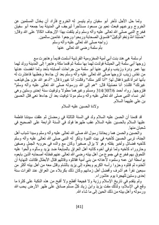 [41]
‫عن‬ ‫المسلمين‬ ‫يخذل‬ ‫أن‬ ‫فأراد‬ ‫الخروج‬ ‫له‬ ‫يتيسر‬ ‫ولم‬ ‫سفيان‬ ‫أبو‬ ‫تأخر‬ ‫األجل‬ ‫حل‬ ‫ولما‬
‫سفيان‬ ‫أبو‬ ‫جمعه‬ ‫بما‬ ‫المدينة‬ ‫في‬ ‫ليرجف‬ ً‫ا‬‫مستأجر‬ ‫مسعود‬ ‫بن‬ ‫نعيم‬ ‫فبعث‬ ‫ويرعبهم‬ ‫الخروج‬
:‫وقال‬ ‫هللا‬ ‫على‬ ‫اتكاال‬ ‫اإلرجاف‬ ‫بهذا‬ ‫يلتفت‬ ‫ولم‬ ‫وسلم‬ ‫وآله‬ ‫عليه‬ ‫تعالى‬ ‫هللا‬ ‫صلى‬ ‫النبي‬ ‫فخرج‬
ُ‫اَّلل‬ ‫َا‬‫ن‬ُ‫ب‬ْ‫س‬َ‫"ح‬‫ف‬ "ُ‫ل‬‫ي‬ِ‫ك‬َ‫و‬ْ‫ال‬ َ‫م‬ْ‫ع‬ِ‫ن‬ َ‫و‬‫ت‬.‫سالمين‬ ‫غانمين‬ ‫ورجعوا‬ ‫وربحوا‬ ‫الصحابة‬ ‫سوق‬
‫وسلم‬ ‫وآله‬ ‫عليه‬ ‫تعالى‬ ‫هللا‬ ‫صلى‬ ‫زواجه‬
‫عنها‬ ‫تعالى‬ ‫هللا‬ ‫رضي‬ ‫سلمة‬ ‫بأم‬
‫مع‬ ‫وهاجرت‬ ً‫ا‬‫قديم‬ ‫أسلمت‬ ‫القرشية‬ ‫المخزومية‬ ‫أمية‬ ‫أبي‬ ‫بنت‬ ‫هند‬ ‫هي‬ ‫سلمة‬ ‫أم‬
‫سلمة‬ ‫بها‬ ‫لهما‬ ‫فولدت‬ ‫الحبشة‬ ‫إلى‬ ‫سلمة‬ ‫أبي‬ ‫زوجها‬‫لهما‬ ‫وولد‬ ‫المدينة‬ ‫إلى‬ ‫وهاجرا‬ ‫مكة‬ ‫قدما‬ ‫ثم‬
‫عدتها‬ ‫انقضت‬ ‫ولما‬ ‫بأحد‬ ‫أصابته‬ ‫جراحات‬ ‫من‬ ‫سلمة‬ ‫أبو‬ ‫عنها‬ ‫وتوفي‬ ‫وزينب‬ ‫ودرة‬ ‫عمر‬ ‫بها‬
‫له‬ ‫فاعتذرت‬ ‫وخطبها‬ ‫جاءها‬ ‫أن‬ ‫بعد‬ ‫وسلم‬ ‫وآله‬ ‫عليه‬ ‫تعالى‬ ‫هللا‬ ‫صلى‬ ‫تزوجها‬ ‫زينب‬ ‫نفاس‬ ‫من‬
‫غي‬ ‫أنا‬ :‫وقالت‬ "‫منك‬ ‫أكبر‬ ‫"أنا‬ :‫لها‬ ‫فقال‬ ‫كبيرة‬ ‫امرأة‬ ‫بأنها‬‫فيذهب‬ ‫جل‬ ‫عزو‬ ‫هللا‬ ‫"أدعو‬ :‫قال‬ ‫ورة‬
"‫وسلم‬ ‫وآله‬ ‫عليه‬ ‫تعالى‬ ‫هللا‬ ‫صلى‬ ‫ورسوله‬ ‫هللا‬ ‫إلى‬ ‫"هم‬ :‫قال‬ ‫ة‬َّ‫ي‬ِ‫ب‬ْ‫ص‬َ‫م‬ ‫أنا‬ :‫قالت‬ "‫غيرتك‬
‫أحمد‬ ‫رواه‬ .‫فتزوجها‬6/307/314‫وهي‬ ‫وستين‬ ‫إحدى‬ ‫سنة‬ ‫وتوفيت‬ ‫مطوال‬ ‫وغيرهما‬ ‫ومسلم‬
‫ج‬ ‫أن‬ ‫بعد‬ ‫توفيت‬ ‫موتا‬ ‫وسلم‬ ‫وآله‬ ‫عليه‬ ‫تعالى‬ ‫هللا‬ ‫صلى‬ ‫النبي‬ ‫نساء‬ ‫آخر‬‫الحسين‬ ‫قتل‬ ‫نعي‬ ‫اءها‬
.‫السالم‬ ‫عليهما‬ ‫علي‬ ‫بن‬
‫السالم‬ ‫عليه‬ ‫الحسين‬ ‫والدة‬
‫و‬ ‫السالم‬ ‫عليه‬ ‫الحسن‬ ‫أن‬ ‫قدمنا‬ ‫قد‬‫ل‬‫فاطمة‬ ‫سيدتنا‬ ‫علقت‬ ‫ثم‬ ‫رمضان‬ ‫في‬ ‫الثالثة‬ ‫السنة‬ ‫في‬ ‫د‬
‫في‬ ‫الصحيح‬ ‫على‬ ‫الرابعة‬ ‫السنة‬ ‫في‬ ‫فولد‬ ‫طهرها‬ ‫عقب‬ ‫السالم‬ ‫عليه‬ ‫بالحسين‬ ‫السالم‬ ‫عليها‬
.‫منها‬ ‫شعبان‬
‫أهل‬ ‫شباب‬ ‫وسيدا‬ ‫وسلم‬ ‫وآله‬ ‫عليه‬ ‫تعالى‬ ‫هللا‬ ‫صلى‬ ‫هللا‬ ‫رسول‬ ‫ريحانتا‬ ‫هما‬ ‫والحسن‬ ‫والحسين‬
‫النبوة‬ ‫بيت‬ ‫في‬ ‫كأخيه‬ ‫الحسين‬ ‫تربى‬ ،‫الجنة‬‫وسلم‬ ‫وآله‬ ‫عليه‬ ‫تعالى‬ ‫هللا‬ ‫صلى‬ ‫النبي‬ ‫له‬ ‫وذكر‬
‫وصفين‬ ‫الجمل‬ ‫حروبه‬ ‫في‬ ‫والده‬ ‫مع‬ ‫وكان‬ ً‫ا‬‫صغير‬ ‫يزال‬ ‫ال‬ ‫وهو‬ ‫بقتله‬ ‫وأخبر‬ ‫فضائل‬ ‫كأخيه‬
‫ك‬ ‫وحاروراء‬‫عليه‬ ‫حوا‬َّ‫وأل‬ ‫وسألوه‬ ‫يزيد‬ ‫ضد‬ ‫بالمبايعة‬ ‫العراق‬ ‫أهل‬ ‫كاتبه‬ ‫أخوه‬ ‫توفي‬ ‫ولما‬ ‫أخيه‬
‫بايعوه‬ ‫الذين‬ ‫أصحابه‬ ‫فخذله‬ ‫عنهم‬ ‫تعالى‬ ‫هللا‬ ‫رضي‬ ‫بيته‬ ‫أهل‬ ‫من‬ ‫جموع‬ ‫في‬ ‫فخرج‬ ‫بهم‬ ‫اللحوق‬
‫أن‬ ‫النهاية‬ ‫فكانت‬ ‫األبطال‬ ‫قتال‬ ‫وقاتلهم‬ ‫فقاتلوه‬ ‫أمية‬ ‫بني‬ ‫من‬ ‫ألعدائه‬ ‫وسلموه‬ ‫عمه‬ ‫ابن‬ ‫بواسطة‬
‫ثم‬ ‫أثخنوه‬‫من‬ ‫أكثر‬ ‫بيته‬ ‫أهل‬ ‫من‬ ‫معه‬ ‫وقتل‬ ‫بالشام‬ ‫يزيد‬ ‫إلى‬ ‫وبعثوه‬ ‫الكريم‬ ‫رأسه‬ ‫وحزوا‬ ‫قتلوه‬
‫سنة‬ ‫الفرات‬ ‫عند‬ ‫العراق‬ ‫من‬ ‫بكربالء‬ ‫ذلك‬ ‫وكان‬ ‫زمانهم‬ ‫أهل‬ ‫وأفضل‬ ‫أشرف‬ ‫هم‬ ً‫ا‬‫نفر‬ ‫سبعين‬
.‫عاشوراء‬ ‫يوم‬ ‫للهجرة‬ ‫وستين‬ ‫إحدى‬
‫ما‬ ‫كثرة‬ ‫على‬ ‫النكبة‬ ‫هذه‬ ‫من‬ ‫أقبح‬ ‫وال‬ ‫أفظع‬ ‫فجيعة‬ ‫وال‬ ‫رزية‬ ‫اإلسالم‬ ‫تاريخ‬ ‫في‬ ‫يتقدم‬ ‫ولم‬
‫هللا‬ ‫يحب‬ ‫األرض‬ ‫ظهر‬ ‫على‬ ‫صادق‬ ‫مسلم‬ ُّ‫كل‬ ‫زياد‬ َ‫وابن‬ َ‫د‬‫يزي‬ ‫مقت‬ ‫ولذلك‬ ،‫اإلسالم‬ ‫في‬ ‫وقع‬
.‫هللا‬ ‫شاء‬ ‫ما‬ ‫إلى‬ ‫الحين‬ ‫ذلك‬ ‫من‬ ‫بيته‬ ‫وأهل‬ ‫ورسوله‬
 
