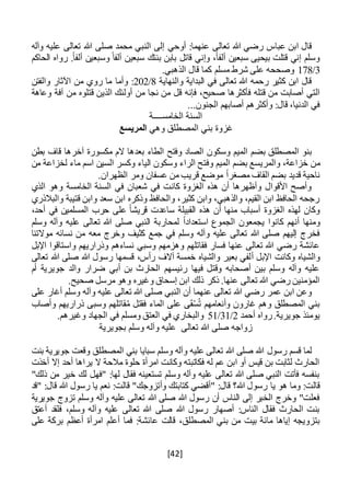 [42]
‫أوحي‬ :‫عنهما‬ ‫تعالى‬ ‫هللا‬ ‫رضي‬ ‫عباس‬ ‫ابن‬ ‫قال‬‫وآله‬ ‫عليه‬ ‫تعالى‬ ‫هللا‬ ‫صلى‬ ‫محمد‬ ‫النبي‬ ‫إلى‬
‫الحاكم‬ ‫رواه‬ .ً‫ا‬‫ألف‬ ‫وسبعين‬ ً‫ألفا‬ ‫سبعين‬ ‫بنتك‬ ‫بابن‬ ‫قاتل‬ ‫وإني‬ ،ً‫ا‬‫ألف‬ ‫سبعين‬ ‫بيحيى‬ ‫قتلت‬ ‫إني‬ ‫وسلم‬
3/178.‫الذهبي‬ ‫قال‬ ‫كما‬ ‫مسلم‬ ‫شرط‬ ‫على‬ ‫وصححه‬
‫والنهاية‬ ‫البداية‬ ‫في‬ ‫تعالى‬ ‫هللا‬ ‫رحمه‬ ‫كثير‬ ‫ابن‬ ‫قال‬8/202‫وال‬ ‫اآلثار‬ ‫من‬ ‫روي‬ ‫ما‬ ‫وأما‬ :‫فتن‬
‫فإن‬ ،‫صحيح‬ ‫فأكثرها‬ ‫قتله‬ ‫من‬ ‫أصابت‬ ‫التي‬‫ه‬‫وعاهة‬ ‫آفة‬ ‫من‬ ‫قتلوه‬ ‫الذين‬ ‫أولئك‬ ‫من‬ ‫نجا‬ ‫من‬ ‫قل‬
...‫الجنون‬ ‫أصابهم‬ ‫وأكثرهم‬ :‫قال‬ ،‫الدنيا‬ ‫في‬
‫الخامس‬ ‫السنة‬‫ــــ‬‫ة‬
‫وهي‬ ‫المصطلق‬ ‫بني‬ ‫غزوة‬‫المريسع‬
‫بطن‬ ‫قاف‬ ‫آخرها‬ ‫مكسورة‬ ‫الم‬ ‫بعدها‬ ‫الطاء‬ ‫وفتح‬ ‫الصاد‬ ‫وسكون‬ ‫الميم‬ ‫بضم‬ ‫المصطلق‬ ‫بنو‬
‫م‬‫وفت‬ ‫الميم‬ ‫بضم‬ ‫والمريسع‬ ،‫خزاعة‬ ‫ن‬‫من‬ ‫لخزاعة‬ ‫ماء‬ ‫اسم‬ ‫السين‬ ‫وكسر‬ ‫الياء‬ ‫وسكون‬ ‫الراء‬ ‫ح‬
.‫الظهران‬ ‫ومر‬ ‫عسفان‬ ‫من‬ ‫قريب‬ ‫موضع‬ ً‫ا‬‫مصغر‬ ‫القاف‬ ‫بضم‬ ‫قديد‬ ‫ناحية‬
‫الذي‬ ‫وهو‬ ‫الخامسة‬ ‫السنة‬ ‫في‬ ‫شعبان‬ ‫في‬ ‫كانت‬ ‫الغزوة‬ ‫هذه‬ ‫أن‬ ‫وأظهرها‬ ‫األقوال‬ ‫وأصح‬
‫والبالذري‬ ‫قتيبة‬ ‫وابن‬ ‫سعد‬ ‫ابن‬ ‫وذكره‬ ‫والحافظ‬ ،‫كثير‬ ‫وابن‬ ،‫والذهبي‬ ،‫القيم‬ ‫ابن‬ ‫الحافظ‬ ‫رجحه‬
،‫أحد‬ ‫في‬ ‫المسلمين‬ ‫حرب‬ ‫على‬ ً‫ا‬‫قريش‬ ‫ساعدت‬ ‫القبيلة‬ ‫هذه‬ ‫أن‬ ‫منها‬ ‫أسباب‬ ‫الغزوة‬ ‫لهذه‬ ‫وكان‬
‫أنهم‬ ‫ومنها‬ً‫ا‬‫استعداد‬ ‫الجموع‬ ‫يجمعون‬ ‫كانوا‬‫وسلم‬ ‫وآله‬ ‫عليه‬ ‫تعالى‬ ‫هللا‬ ‫صلى‬ ‫النبي‬ ‫لمحاربة‬
‫موالتنا‬ ‫نسائه‬ ‫من‬ ‫معه‬ ‫وخرج‬ ‫كثيف‬ ‫جمع‬ ‫في‬ ‫وسلم‬ ‫وآله‬ ‫عليه‬ ‫تعالى‬ ‫هللا‬ ‫صلى‬ ‫إليهم‬ ‫فخرج‬
‫اإلبل‬ ‫واستاقوا‬ ‫وذراريهم‬ ‫نساءهم‬ ‫وسبي‬ ‫وهزمهم‬ ‫فقاتلهم‬ ‫فسار‬ ‫عنها‬ ‫تعالى‬ ‫هللا‬ ‫رضي‬ ‫عائشة‬
‫أ‬ ‫اإلبل‬ ‫وكانت‬ ‫والشياه‬‫تعالى‬ ‫هللا‬ ‫صلى‬ ‫هللا‬ ‫رسول‬ ‫قسمها‬ ،‫رأس‬ ‫آالف‬ ‫خمسة‬ ‫والشياه‬ ‫بعير‬ ‫لفي‬
‫أم‬ ‫جويرية‬ ‫والد‬ ‫ضرار‬ ‫أبي‬ ‫بن‬ ‫الحارث‬ ‫رئيسهم‬ ‫فيها‬ ‫وقتل‬ ‫أصحابه‬ ‫بين‬ ‫وسلم‬ ‫وآله‬ ‫عليه‬
.‫صحيح‬ ‫مرسل‬ ‫وهو‬ ‫وغيره‬ ‫إسحاق‬ ‫ابن‬ ‫ذلك‬ ‫ذكر‬ .‫عنها‬ ‫تعالى‬ ‫هللا‬ ‫رضي‬ ‫المؤمنين‬
‫ص‬ ‫النبي‬ ‫أن‬ ‫عنهما‬ ‫تعالى‬ ‫هللا‬ ‫رضي‬ ‫عمر‬ ‫ابن‬ ‫وعن‬‫على‬ ‫أغار‬ ‫وسلم‬ ‫وآله‬ ‫عليه‬ ‫تعالى‬ ‫هللا‬ ‫لى‬
‫وأصاب‬ ‫ذراريهم‬ ‫وسبى‬ ‫قاتلهم‬ُ‫م‬ ‫فقتل‬ ‫الماء‬ ‫على‬ ‫ى‬َ‫ق‬ْ‫س‬ُ‫ت‬ ‫وأنعامهم‬ ‫غارون‬ ‫وهم‬ ‫المصطلق‬ ‫بني‬
‫أحمد‬ ‫رواه‬.‫جويرية‬ ‫يومئذ‬2/31/51.‫وغيرهم‬ ‫الجهاد‬ ‫في‬ ‫ومسلم‬ ‫العتق‬ ‫في‬ ‫والبخاري‬
‫بجويرية‬ ‫وسلم‬ ‫وآله‬ ‫عليه‬ ‫تعالى‬ ‫هللا‬ ‫صلى‬ ‫زواجه‬
‫رسول‬ ‫قسم‬ ‫لما‬‫بنت‬ ‫جويرية‬ ‫وقعت‬ ‫المصطلق‬ ‫بني‬ ‫سبايا‬ ‫وسلم‬ ‫وآله‬ ‫عليه‬ ‫تعالى‬ ‫هللا‬ ‫صلى‬ ‫هللا‬
‫أخذت‬ ‫إال‬ ‫أحد‬ ‫يراها‬ ‫ال‬ ‫مالحة‬ ‫حلوة‬ ‫امرأة‬ ‫وكانت‬ ‫فكاتبته‬ ‫له‬ ‫عم‬ ‫ابن‬ ‫أو‬ ‫قيس‬ ‫بن‬ ‫لثابت‬ ‫الحارث‬
"‫ذلك‬ ‫من‬ ‫خير‬ ‫لك‬ ‫"فهل‬ :‫لها‬ ‫فقال‬ ‫تستعينه‬ ‫وسلم‬ ‫وآله‬ ‫عليه‬ ‫تعالى‬ ‫هللا‬ ‫صلى‬ ‫النبي‬ ‫فأتت‬ ‫بنفسه‬
‫يا‬ ‫هو‬ ‫وما‬ :‫قالت‬‫"قد‬ :‫قال‬ ‫هللا‬ ‫رسول‬ ‫يا‬ ‫نعم‬ :‫قالت‬ "‫وأتزوجك‬ ‫كتابتك‬ ‫"أقضي‬ :‫قال‬ ‫هللا؟‬ ‫رسول‬
‫وسلم‬ ‫وآله‬ ‫عليه‬ ‫تعالى‬ ‫هللا‬ ‫صلى‬ ‫هللا‬ ‫رسول‬ ‫أن‬ ‫الناس‬ ‫إلى‬ ‫الخبر‬ ‫وخرج‬ "‫فعلت‬‫جويرية‬ ‫تزوج‬
‫أعتق‬ ‫فلقد‬ ،‫وسلم‬ ‫وآله‬ ‫عليه‬ ‫تعالى‬ ‫هللا‬ ‫صلى‬ ‫هللا‬ ‫رسول‬ ‫أصهار‬ :‫الناس‬ ‫فقال‬ ‫الحارث‬ ‫بنت‬
‫م‬ ‫بيت‬ ‫مائة‬ ‫إياها‬ ‫بتزويجه‬‫على‬ ‫بركة‬ ‫أعظم‬ ‫امرأة‬ ‫أعلم‬ ‫فما‬ :‫عائشة‬ ‫قالت‬ ،‫المصطلق‬ ‫بني‬ ‫ن‬
 