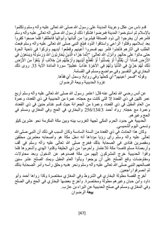 [47]
‫رسول‬ ‫على‬ ‫المدينة‬ ‫وعرينة‬ ‫عكل‬ ‫من‬ ‫ناس‬ ‫قدم‬‫وتكلموا‬ ‫وسلم‬ ‫وآله‬ ‫عليه‬ ‫تعالى‬ ‫هللا‬ ‫صلى‬ ‫هللا‬
‫است‬ ‫ثم‬ ‫باإلسالم‬‫و‬‫فمرضوا‬ ‫المدينة‬ ‫خموا‬‫وسلم‬ ‫وآله‬ ‫عليه‬ ‫تعالى‬ ‫اله‬ ‫صلى‬ ‫هللا‬ ‫لرسول‬ ‫ذلك‬ ‫فشكوا‬
‫كفروا‬ ‫صحوا‬ ‫فلما‬ ‫فانطلقوا‬ ‫وأبوالها‬ ‫ألبانها‬ ‫من‬ ‫فيشربوا‬ ‫الصدقة‬ ‫ذود‬ ‫إلى‬ ‫يخرجوا‬ ‫أن‬ ‫فأمرهم‬
‫ف‬ ‫الذود‬ ‫واستاقوا‬ ‫الراعي‬ ‫وقتلوا‬ ‫إسالمهم‬ ‫بعد‬‫فبعث‬ ‫وسلم‬ ‫وآله‬ ‫عليه‬ ‫تعالى‬ ‫هللا‬ ‫صلى‬ ‫النبي‬ ‫بلغ‬
‫الحرة‬ ‫ناحية‬ ‫في‬ ‫وتركوا‬ ‫أيديهم‬ ‫وقطعوا‬ ‫أعينهم‬ ‫فسمروا‬ ‫بهم‬ ‫فأمر‬ ‫فأخذوا‬ ‫آثارهم‬ ‫في‬ ‫الطلب‬
‫ي‬ِ‫ف‬ َ‫ن‬ ْ‫و‬َ‫ع‬ْ‫س‬َ‫ي‬َ‫و‬ ُ‫ه‬َ‫ل‬‫و‬ُ‫س‬ َ‫ر‬َ‫و‬ َ‫اَّلل‬ َ‫ون‬ُ‫ب‬ ِ‫ار‬َ‫ح‬ُ‫ي‬ َ‫ين‬ِ‫ذ‬َّ‫ال‬ ‫اء‬ َ‫ز‬َ‫ج‬ ‫ا‬َ‫م‬َّ‫ن‬ِ‫إ‬" :‫تعالى‬ ‫هللا‬ ‫وأنزل‬ .‫حالهم‬ ‫على‬ ‫ماتوا‬ ‫حتى‬
‫ا‬َ‫س‬َ‫ف‬ ِ‫ض‬ ْ‫ر‬َ‫األ‬ِ‫ض‬ْ‫ر‬َ‫األ‬ َ‫ن‬ِ‫م‬ ْ‫ا‬ ْ‫و‬َ‫ف‬‫ن‬ُ‫ي‬ ْ‫و‬َ‫أ‬ ‫الف‬ ِ‫خ‬ ْ‫ن‬ِ‫م‬ ‫م‬ُ‫ه‬ُ‫ل‬ُ‫ج‬ ْ‫ر‬َ‫أ‬ َ‫و‬ ْ‫م‬ِ‫يه‬ِ‫د‬ْ‫ي‬َ‫أ‬ َ‫ع‬َّ‫ط‬َ‫ق‬ُ‫ت‬ ْ‫و‬َ‫أ‬ ْ‫ا‬‫و‬ُ‫ب‬َّ‫ل‬َ‫ص‬ُ‫ي‬ ْ‫و‬َ‫أ‬ ْ‫ا‬‫و‬ُ‫ل‬َّ‫ت‬َ‫ق‬ُ‫ي‬ ‫ن‬َ‫أ‬ ً‫ا‬‫د‬
‫اآلية‬ ‫المائدة‬ ‫سورة‬ "ٌ‫م‬‫ي‬ِ‫ظ‬َ‫ع‬ ٌ‫ب‬‫ا‬َ‫ذ‬َ‫ع‬ ِ‫ة‬َ‫ر‬ ِ‫اآلخ‬ ‫ي‬ِ‫ف‬ ْ‫م‬ُ‫ه‬َ‫ل‬ َ‫و‬ ‫ا‬َ‫ي‬ْ‫ن‬ُّ‫د‬‫ال‬ ‫ي‬ِ‫ف‬ ٌ‫ي‬ ْ‫ز‬ ِ‫خ‬ ْ‫م‬ُ‫ه‬َ‫ل‬ َ‫ك‬ِ‫ل‬َ‫ذ‬33‫ذلك‬ ‫روى‬ .
‫مواض‬ ‫وفي‬‫التفسير‬ ‫في‬ ‫البخاري‬.‫القسامة‬ ‫في‬ ‫ومسلم‬ ‫ع‬
.‫فقأها‬ ‫أي‬ ‫وسمل‬ :‫رواية‬ ‫وفي‬ ‫كحلها‬ ‫أي‬ "‫أعينهم‬ ‫"فسمر‬ ‫وقوله‬
‫الرضوان‬ ‫وبيعة‬ ‫الحديبية‬ ‫غزوة‬
‫أربع‬ ‫وسلم‬ ‫وآله‬ ‫عليه‬ ‫تعالى‬ ‫هللا‬ ‫صلى‬ ‫هللا‬ ‫رسول‬ ‫اعتمر‬ :‫قال‬ ‫عنه‬ ‫تعالى‬ ‫هللا‬ ‫رضي‬ ‫أنس‬ ‫عن‬
‫وعمرة‬ ،‫القعدة‬ ‫ذي‬ ‫في‬ ‫الحديبية‬ ‫من‬ ‫عمرة‬ ،‫حجته‬ ‫مع‬ ‫كانت‬ ‫التي‬ ‫إال‬ ‫القعدة‬ ‫ذي‬ ‫في‬ ‫كلهن‬ ‫عمر‬
،‫القعدة‬ ‫ذي‬ ‫في‬ ‫حنين‬ ‫غنائم‬ ‫قسم‬ ‫حيث‬ ‫الجعرانة‬ ‫من‬ ‫وعمرة‬ ،‫القعدة‬ ‫ذي‬ ‫في‬ ‫المقبل‬ ‫العام‬ ‫من‬
‫مع‬ ‫وعمرة‬‫أحمد‬ ‫رواه‬ .‫حجته‬3/134/256‫في‬ ‫ومسلم‬ ‫المغازي‬ ‫وفي‬ ‫الحج‬ ‫في‬ ‫والبخاري‬
.‫وغيرهم‬ ‫الحج‬
‫المكي‬ ‫الحرم‬ ‫حدود‬ ‫هي‬ ‫الحديبية‬‫كيلو‬ ‫عشرين‬ ‫نحو‬ ‫المكرمة‬ ‫مكة‬ ‫وبين‬ ‫بينه‬ ‫الغروب‬ ‫لجهة‬
.‫الشميسي‬ ‫اليوم‬ ‫وتسمى‬
‫الحادث‬ ‫هذا‬ ‫وكان‬‫النبي‬ ‫أن‬ ‫ذلك‬ ‫في‬ ‫السبب‬ ‫وكان‬ ‫السادسة‬ ‫السنة‬ ‫من‬ ‫القعدة‬ ‫ذي‬ ‫في‬‫هللا‬ ‫صلى‬
‫محلقين‬ ‫معتمرين‬ ‫وأصحابه‬ ‫هو‬ ‫مكة‬ ‫دخل‬ ‫أنه‬ ‫مؤداها‬ ‫رؤيا‬ ‫رآى‬ ‫وسلم‬ ‫وآله‬ ‫عليه‬ ‫تعالى‬
‫ألف‬ ‫في‬ ‫وسلم‬ ‫وآله‬ ‫عليه‬ ‫تعالى‬ ‫هللا‬ ‫صلى‬ ‫فخرج‬ ‫بذلك‬ ‫الصحابة‬ ‫في‬ ‫فنادى‬ ‫ومقصرين‬
‫فلما‬ ‫وأشعروها‬ ‫الهدي‬ ‫وقلدوا‬ ‫الحليفة‬ ‫ذي‬ ‫من‬ ‫وأحرموا‬ ‫لالعتمار‬ ‫مكة‬ ً‫ا‬‫قاصد‬ ‫مسلم‬ ‫وأربعمائة‬
‫الحديبية‬ ‫وافوا‬‫محاوالت‬ ‫وبعد‬ ‫الدخول‬ ‫عن‬ ‫فصدوهم‬ ‫مكة‬ ‫من‬ ‫إليهم‬ ‫المشركون‬ ‫خرج‬
‫سنين‬ ‫عشر‬ ‫الصلح‬ ‫ويمتد‬ ‫المقبل‬ ‫العام‬ ‫ويأتوا‬ ‫يرجعوا‬ ‫أن‬ ‫على‬ ‫الصلح‬ ‫وقع‬ ‫ومفاوضات‬
‫بذلك‬ ‫الصحابة‬ ‫وأمر‬ ‫رأسه‬ ‫وحلق‬ ‫هديه‬ ‫ونحر‬ ‫وسلم‬ ‫وآله‬ ‫عليه‬ ‫تعالى‬ ‫هللا‬ ‫صلى‬ ‫النبي‬ ‫فصالحهم‬
.‫راجعين‬‫انصرفوا‬ ‫ثم‬
‫البخا‬ ‫مطولة‬ ‫القصة‬ ‫أخرج‬‫وأبو‬ ‫أحمد‬ ‫رواها‬ ‫وكذا‬ ‫مختصرة‬ ‫المغازي‬ ‫وفي‬ ‫الشروط‬ ‫في‬ ‫ري‬
‫الصلح‬ ‫وفي‬ ‫الحج‬ ‫في‬ ‫البخاري‬ ‫بعضها‬ ‫وأخرج‬ .‫ومختصرة‬ ‫مطولة‬ ‫وغيرهم‬ ‫حبان‬ ‫وابن‬ ‫داود‬
.‫عازب‬ ‫بن‬ ‫البراء‬ ‫عن‬ ‫الحديبية‬ ‫صلح‬ ‫في‬ ‫ومسلم‬ ‫المغازي‬ ‫وفي‬
‫بيعة‬‫الرضوان‬
 