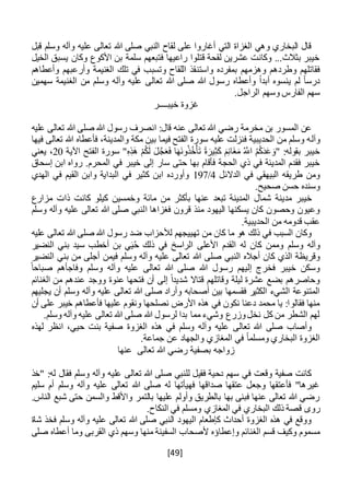 [49]
‫قبل‬ ‫وسلم‬ ‫وآله‬ ‫عليه‬ ‫تعالى‬ ‫هللا‬ ‫صلى‬ ‫النبي‬ ‫لقاح‬ ‫على‬ ‫أغاروا‬ ‫التي‬ ‫الغزاة‬ ‫وهي‬ ‫البخاري‬ ‫قال‬
‫الخيل‬ ‫يسبق‬ ‫وكان‬ ‫األكوع‬ ‫بن‬ ‫سلمة‬ ‫فتبعهم‬ ‫راعيها‬ ‫قتلوا‬ ‫لقحة‬ ‫عشرين‬ ‫وكانت‬ ...‫بثالث‬ ‫خيبر‬
‫واستن‬ ‫بمفرده‬ ‫وهزمهم‬ ‫وطردهم‬ ‫فقاتلهم‬‫وأعطاهم‬ ‫وأرعبهم‬ ‫الغنيمة‬ ‫تلك‬ ‫في‬ ‫وتسبب‬ ‫اللقاح‬ ‫قذ‬
‫سهمين‬ ‫الغنيمة‬ ‫من‬ ‫وسلم‬ ‫وآله‬ ‫عليه‬ ‫تعالى‬ ‫هللا‬ ‫صلى‬ ‫هللا‬ ‫رسول‬ ‫وأعطاه‬ ً‫ا‬‫أبد‬ ‫ينسوه‬ ‫لم‬ ً‫ا‬‫درس‬
.‫الراجل‬ ‫وسهم‬ ‫الفارس‬ ‫سهم‬
‫خيب‬ ‫غزوة‬‫ــــ‬‫ر‬
‫عليه‬ ‫تعالى‬ ‫هللا‬ ‫صلى‬ ‫هللا‬ ‫رسول‬ ‫انصرف‬ :‫قال‬ ‫عنه‬ ‫تعالى‬ ‫هللا‬ ‫رضي‬ ‫مخرمة‬ ‫بن‬ ‫المسور‬ ‫عن‬
‫وآل‬‫فيها‬ ‫تعالى‬ ‫هللا‬ ‫فأعطاه‬ ،‫والمدينة‬ ‫مكة‬ ‫بين‬ ‫فيما‬ ‫الفتح‬ ‫سورة‬ ‫عليه‬ ‫فنزلت‬ ‫الحديبية‬ ‫من‬ ‫وسلم‬ ‫ه‬
‫اآلية‬ ‫الفتح‬ ‫سورة‬ "ِ‫ه‬ِ‫َذ‬‫ه‬ ْ‫م‬ُ‫ك‬َ‫ل‬ َ‫ل‬َّ‫ج‬َ‫ع‬َ‫ف‬ ‫ا‬َ‫ه‬َ‫ن‬‫و‬ُ‫ذ‬ُ‫خ‬ْ‫أ‬َ‫ت‬ ً‫ة‬َ‫ير‬ِ‫ث‬َ‫ك‬ َ‫م‬ِ‫ن‬‫َا‬‫غ‬َ‫م‬ ُ َّ‫اَّلل‬ ُ‫م‬ُ‫ك‬َ‫د‬َ‫ع‬ َ‫"و‬ :‫بقوله‬ ‫خيبر‬20‫يعني‬ ،
‫إلى‬ ‫سار‬ ‫حتى‬ ‫بها‬ ‫فأقام‬ ‫الحجة‬ ‫ذي‬ ‫في‬ ‫المدينة‬ ‫فقدم‬ ‫خيبر‬‫إسحاق‬ ‫ابن‬ ‫رواه‬ .‫المحرم‬ ‫في‬ ‫خيبر‬
‫الدالئل‬ ‫في‬ ‫البيهقي‬ ‫طريقه‬ ‫ومن‬4/197‫الهدي‬ ‫في‬ ‫القيم‬ ‫وابن‬ ‫البداية‬ ‫في‬ ‫كثير‬ ‫ابن‬ ‫وأورده‬
.‫صحيح‬ ‫حسن‬ ‫وسنده‬
‫مزارع‬ ‫ذات‬ ‫كانت‬ ‫كيلو‬ ‫وخمسين‬ ‫مائة‬ ‫من‬ ‫بأكثر‬ ‫عنها‬ ‫تبعد‬ ‫المدينة‬ ‫شمال‬ ‫مدينة‬ ‫خيبر‬
‫ا‬ ‫فغزاها‬ ‫قرون‬ ‫منذ‬ ‫اليهود‬ ‫يسكنها‬ ‫كان‬ ‫وحصون‬ ‫وعيون‬‫وسلم‬ ‫وآله‬ ‫عليه‬ ‫تعالى‬ ‫هللا‬ ‫صلى‬ ‫لنبي‬
.‫الحديبية‬ ‫من‬ ‫قدومه‬ ‫عقب‬
‫عليه‬ ‫تعالى‬ ‫هللا‬ ‫صلى‬ ‫هللا‬ ‫رسول‬ ‫ضد‬ ‫لألحزاب‬ ‫تهييجهم‬ ‫من‬ ‫كان‬ ‫ما‬ ‫هو‬ ‫ذلك‬ ‫في‬ ‫السبب‬ ‫وكان‬
‫وسلم‬ ‫وآله‬‫النضير‬ ‫بني‬ ‫سيد‬ ‫أخطب‬ ‫بن‬ ‫ي‬َ‫ي‬ُ‫ح‬ ‫ذلك‬ ‫في‬ ‫الراسخ‬ ‫األعلى‬ ‫القدم‬ ‫له‬ ‫كان‬ ‫وممن‬
‫هللا‬ ‫صلى‬ ‫النبي‬ ‫أجاله‬ ‫كان‬ ‫الذي‬ ‫وقريظة‬‫النضير‬ ‫بني‬ ‫من‬ ‫أجلى‬ ‫فيمن‬ ‫وسلم‬ ‫وآله‬ ‫عليه‬ ‫تعالى‬
ً‫صباحا‬ ‫وفاجأهم‬ ‫وسلم‬ ‫وآله‬ ‫عليه‬ ‫تعالى‬ ‫هللا‬ ‫صلى‬ ‫هللا‬ ‫رسول‬ ‫إليهم‬ ‫فخرج‬ ‫خيبر‬ ‫وسكن‬
‫الغنائم‬ ‫من‬ ‫عندهم‬ ‫ووجد‬ ‫عنوة‬ ‫فتحها‬ ‫أن‬ ‫إلى‬ ً‫ا‬‫شديد‬ ‫قتاال‬ ‫وقاتلهم‬ ‫ليلة‬ ‫عشرة‬ ‫بضع‬ ‫وحاصرهم‬
‫هللا‬ ‫صلى‬ ‫وأراد‬ ‫أصحابه‬ ‫بين‬ ‫فقسمها‬ ‫الكثير‬ ‫الشيء‬ ‫المتنوعة‬‫يجليهم‬ ‫أن‬ ‫وسلم‬ ‫وآله‬ ‫عليه‬ ‫تعالى‬
‫أن‬ ‫على‬ ‫خيبر‬ ‫فأعطاهم‬ ‫عليها‬ ‫ونقوم‬ ‫نصلحها‬ ‫األرض‬ ‫هذه‬ ‫في‬ ‫نكون‬ ‫دعنا‬ ‫محمد‬ ‫يا‬ :‫فقالوا‬ ‫منها‬
.‫وسلم‬ ‫وآله‬ ‫عليه‬ ‫تعالى‬ ‫هللا‬ ‫صلى‬ ‫هللا‬ ‫لرسول‬ ‫بدا‬ ‫مما‬ ‫وشيء‬ ‫وزرع‬‫نخل‬ ‫كل‬ ‫من‬ ‫الشطر‬ ‫لهم‬
‫ب‬ ‫صفية‬ ‫الغزوة‬ ‫هذه‬ ‫في‬ ‫وسلم‬ ‫وآله‬ ‫عليه‬ ‫تعالى‬ ‫هللا‬ ‫صلى‬ ‫وأصاب‬‫لهذه‬ ‫انظر‬ ،‫حيي‬ ‫نت‬
.‫جماعة‬ ‫عن‬ ‫والجهاد‬ ‫المغازي‬ ‫في‬ ً‫ا‬‫ومسلم‬ ‫البخاري‬ ‫الغزوة‬
‫عنها‬ ‫تعالى‬ ‫هللا‬ ‫رضي‬ ‫بصفية‬ ‫زواجه‬
‫"خذ‬ :‫له‬ ‫فقال‬ ‫وسلم‬ ‫وآله‬ ‫عليه‬ ‫تعالى‬ ‫هللا‬ ‫صلى‬ ‫للنبي‬ ‫فقيل‬ ‫دحية‬ ‫سهم‬ ‫في‬ ‫وقعت‬ ‫صفية‬ ‫كانت‬
‫سليم‬ ‫أم‬ ‫وسلم‬ ‫وآله‬ ‫عليه‬ ‫تعالى‬ ‫هللا‬ ‫صلى‬ ‫له‬ ‫فهيأتها‬ ‫صداقها‬ ‫عتقها‬ ‫وجعل‬ ‫فأعتقها‬ "‫غيرها‬
.‫الناس‬ ‫شبع‬ ‫حتى‬ ‫والسمن‬ ‫واألقط‬ ‫بالتمر‬ ‫عليها‬ ‫وأولم‬ ‫بالطريق‬ ‫بها‬ ‫فبنى‬ ‫عنها‬ ‫تعالى‬ ‫هللا‬ ‫رضي‬
‫ق‬ ‫روى‬.‫النكاح‬ ‫في‬ ‫ومسلم‬ ‫المغازي‬ ‫في‬ ‫البخاري‬ ‫ذلك‬ ‫صة‬
‫ف‬ ‫وسلم‬ ‫وآله‬ ‫عليه‬ ‫تعالى‬ ‫هللا‬ ‫صلى‬ ‫النبي‬ ‫اليهود‬ ‫كإطعام‬ ‫أحداث‬ ‫الغزوة‬ ‫هذه‬ ‫في‬ ‫ووقع‬‫شاة‬ ‫خذ‬
‫وإ‬ ‫الغنائم‬ ‫قسم‬ ‫وكيف‬ ‫مسموم‬‫عطا‬‫صلى‬ ‫أعطاه‬ ‫وما‬ ‫القربى‬ ‫ذي‬ ‫وسهم‬ ‫منها‬ ‫السفينة‬ ‫ألصحاب‬ ‫ؤه‬
 