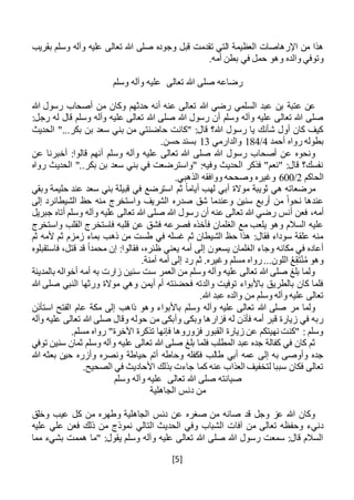 [5]
‫تقدم‬ ‫التي‬ ‫العظيمة‬ ‫اإلرهاصات‬ ‫من‬ ‫هذا‬‫وسلم‬ ‫وآله‬ ‫عليه‬ ‫تعالى‬ ‫هللا‬ ‫صلى‬ ‫وجوده‬ ‫قبل‬ ‫ت‬‫بقريب‬
.‫أمه‬ ‫بطن‬ ‫في‬ ‫حمل‬ ‫وهو‬ ‫والده‬ ‫وتوفي‬
‫تعالى‬ ‫هللا‬ ‫صلى‬ ‫رضاعه‬‫وسلم‬ ‫وآله‬ ‫عليه‬
‫عب‬ ‫بن‬ ‫عتبة‬ ‫عن‬‫هللا‬ ‫رسول‬ ‫أصحاب‬ ‫من‬ ‫وكان‬ ‫حدثهم‬ ‫أنه‬ ‫عنه‬ ‫تعالى‬ ‫هللا‬ ‫رضي‬ ‫السلمي‬ ‫د‬
:‫رجل‬ ‫له‬ ‫قال‬ ‫وسلم‬ ‫وآله‬ ‫عليه‬ ‫تعالى‬ ‫هللا‬ ‫صلى‬ ‫هللا‬ ‫رسول‬ ‫أن‬ ‫وسلم‬ ‫وآله‬ ‫عليه‬ ‫تعالى‬ ‫هللا‬ ‫صلى‬
‫الحديث‬ "...‫بكر‬ ‫بن‬ ‫سعد‬ ‫بني‬ ‫من‬ ‫حاضنتي‬ ‫"كانت‬ :‫قال‬ ‫هللا؟‬ ‫رسول‬ ‫يا‬ ‫شأنك‬ ‫أول‬ ‫كان‬ ‫كيف‬
‫أحمد‬ ‫رواه‬ ‫بطوله‬4/184‫والدارمي‬13.‫حسن‬ ‫بسند‬
‫وسلم‬ ‫وآله‬ ‫عليه‬ ‫تعالى‬ ‫هللا‬ ‫صلى‬ ‫هللا‬ ‫رسول‬ ‫أصحاب‬ ‫عن‬ ‫ونحوه‬‫عن‬ ‫أخبرنا‬ :‫قالوا‬ ‫أنهم‬
‫رواه‬ ‫الحديث‬ "..‫بكر‬ ‫بن‬ ‫سعد‬ ‫بني‬ ‫في‬ ‫"واسترضعت‬ :‫وفيه‬ ‫الحديث‬ ‫فذكر‬ "‫"نعم‬ :‫قال‬ ‫نفسك؟‬
‫الحاكم‬2/600.‫الذهبي‬ ‫ووافقه‬ ‫وصححه‬ ‫وغيره‬
‫ثم‬ ً‫ا‬‫أيام‬ ‫لهب‬ ‫أبي‬ ‫موالة‬ ‫ثويبة‬ ‫هي‬ ‫مرضعاته‬‫وبقي‬ ‫حليمة‬ ‫عند‬ ‫سعد‬ ‫بني‬ ‫قبيلة‬ ‫في‬ ‫استرضع‬
‫الشيطان‬ ‫حظ‬ ‫منه‬ ‫واستخرج‬ ‫الشريف‬ ‫صدره‬ ‫شق‬ ‫وعندما‬ ‫سنين‬ ‫أربع‬ ‫من‬ ً‫ا‬‫نحو‬ ‫عندها‬‫إلى‬ ‫رد‬
،‫أمه‬‫جبريل‬ ‫أتاه‬ ‫وسلم‬ ‫وآله‬ ‫عليه‬ ‫تعالى‬ ‫هللا‬ ‫صلى‬ ‫هللا‬ ‫رسول‬ ‫أن‬ ‫عنه‬ ‫تعالى‬ ‫هللا‬ ‫رضي‬ ‫أنس‬ ‫فعن‬
‫قلب‬ ‫عن‬ ‫فشق‬ ‫فصرعه‬ ‫فأخذه‬ ‫الغلمان‬ ‫مع‬ ‫يلعب‬ ‫وهو‬ ‫السالم‬ ‫عليه‬‫واستخرج‬ ‫القلب‬ ‫فاستخرج‬ ‫ه‬
‫ثم‬ ‫ألمه‬ ‫ثم‬ ‫زمزم‬ ‫بماء‬ ‫ذهب‬ ‫من‬ ‫طست‬ ‫في‬ ‫غسله‬ ‫ثم‬ ‫الشيطان‬ ‫حظ‬ ‫هذا‬ :‫فقال‬ ‫سوداء‬ ‫علقة‬ ‫منه‬
‫يعني‬ ‫أمه‬ ‫إلى‬ ‫يسعون‬ ‫الغلمان‬ ‫وجاء‬ ‫مكانه‬ ‫في‬ ‫أعاده‬‫فاستقبلوه‬ ،‫قتل‬ ‫قد‬ ً‫ا‬‫محمد‬ ‫إن‬ :‫فقالوا‬ ،‫ظئره‬
.‫آمنة‬ ‫أمه‬ ‫إلى‬ ‫رد‬ ‫ثم‬ .‫وغيره‬ ‫مسلم‬ ‫رواه‬...‫اللون‬ ُ‫ع‬ِ‫ق‬َ‫ت‬ْ‫ن‬ُ‫م‬ ‫وهو‬
‫بالمدينة‬ ‫أخواله‬ ‫أمه‬ ‫به‬ ‫زارت‬ ‫سنين‬ ‫ست‬ ‫العمر‬ ‫من‬ ‫وسلم‬ ‫وآله‬ ‫عليه‬ ‫تعالى‬ ‫هللا‬ ‫صلى‬ ‫بلغ‬ ‫ولما‬
‫هللا‬ ‫صلى‬ ‫النبي‬ ‫ورثها‬ ‫موالة‬ ‫وهي‬ ‫أيمن‬ ‫أم‬ ‫فحضنته‬ ‫والدته‬ ‫توفيت‬ ‫باألبواء‬ ‫بالطريق‬ ‫كان‬ ‫فلما‬
.‫هللا‬ ‫عبد‬ ‫والده‬ ‫من‬ ‫وسلم‬ ‫وآله‬ ‫عليه‬ ‫تعالى‬
‫باألبو‬ ‫وسلم‬ ‫وآله‬ ‫عليه‬ ‫تعالى‬ ‫هللا‬ ‫صلى‬ ‫مر‬ ‫ولما‬‫استأذن‬ ‫الفتح‬ ‫عام‬ ‫مكة‬ ‫إلى‬ ‫ذاهب‬ ‫وهو‬ ‫اء‬
‫وآله‬ ‫عليه‬ ‫تعالى‬ ‫هللا‬ ‫صلى‬ ‫وقال‬ ‫حوله‬ ‫من‬ ‫وأبكى‬ ‫وبكى‬ ‫فزارها‬ ‫له‬ ‫فأذن‬ ‫أمه‬ ‫قبر‬ ‫زيارة‬ ‫في‬ ‫ربه‬
.‫مسلم‬ ‫رواه‬ "‫اآلخرة‬ ‫تذكرة‬ ‫فإنها‬ ‫فزوروها‬ ‫القبور‬ ‫زيارة‬ ‫عن‬ ‫نهيتكم‬ ‫"كنت‬ : ‫وسلم‬
‫عل‬ ‫تعالى‬ ‫هللا‬ ‫صلى‬ ‫بلغ‬ ‫فلما‬ ‫المطلب‬ ‫عبد‬ ‫جده‬ ‫كفالة‬ ‫في‬ ‫كان‬ ‫ثم‬‫توفي‬ ‫سنين‬ ‫ثمان‬ ‫وسلم‬ ‫وآله‬ ‫يه‬
‫هللا‬ ‫بعثه‬ ‫حين‬ ‫وأزره‬ ‫ونصره‬ ‫حياطة‬ ‫أتم‬ ‫وحاطه‬ ‫فكفله‬ ‫طالب‬ ‫أبي‬ ‫عمه‬ ‫إلى‬ ‫به‬ ‫وأوصى‬ ‫جده‬
.‫الصحيح‬ ‫في‬ ‫األحاديث‬ ‫بذلك‬ ‫جاءت‬ ‫كما‬ ‫عنه‬ ‫العذاب‬ ‫لتخفيف‬ ‫سببا‬ ‫فكان‬ ‫تعالى‬
‫تعالى‬ ‫هللا‬ ‫صلى‬ ‫صيانته‬‫وسلم‬ ‫وآله‬ ‫عليه‬
‫الجاهلية‬ ‫دنس‬ ‫من‬
‫وخلق‬ ‫عيب‬ ‫كل‬ ‫من‬ ‫وطهره‬ ‫الجاهلية‬ ‫دنس‬ ‫عن‬ ‫صغره‬ ‫من‬ ‫صانه‬ ‫قد‬ ‫وجل‬ ‫عز‬ ‫هللا‬ ‫وكان‬
‫التالي‬ ‫الحديث‬ ‫وفي‬ ‫الشباب‬ ‫آفات‬ ‫من‬ ‫تعالى‬ ‫وحفظه‬ ‫دنيء‬‫عليه‬ ‫علي‬ ‫فعن‬ ‫ذلك‬ ‫من‬ ‫نموذج‬
‫مما‬ ‫بشيء‬ ‫هممت‬ ‫"ما‬ :‫يقول‬ ‫وسلم‬ ‫وآله‬ ‫عليه‬ ‫تعالى‬ ‫هللا‬ ‫صلى‬ ‫هللا‬ ‫رسول‬ ‫سمعت‬ :‫قال‬ ‫السالم‬
 