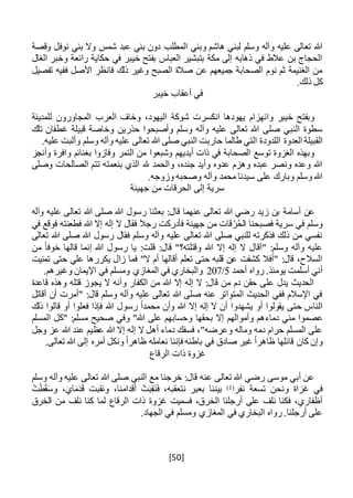 [50]
‫المطلب‬ ‫وبني‬ ‫هاشم‬ ‫لبني‬ ‫وسلم‬ ‫وآله‬ ‫عليه‬ ‫تعالى‬ ‫هللا‬‫وقصة‬ ‫نوفل‬ ‫بني‬ ‫وال‬ ‫شمس‬ ‫عبد‬ ‫بني‬ ‫دون‬
‫الغال‬ ‫وخبر‬ ‫رائعة‬ ‫حكاية‬ ‫في‬ ‫خيبر‬ ‫بفتح‬ ‫العباس‬ ‫بتبشير‬ ‫مكة‬ ‫إلى‬ ‫ذهابه‬ ‫في‬ ‫عالط‬ ‫بن‬ ‫الحجاج‬
‫تفصيل‬ ‫ففيه‬ ‫األصل‬ ‫فانظر‬ ‫ذلك‬ ‫وغير‬ ‫الصبح‬ ‫صالة‬ ‫عن‬ ‫جميعهم‬ ‫الصحابة‬ ‫نوم‬ ‫ثم‬ ‫الغنيمة‬ ‫من‬
.‫ذلك‬ ‫كل‬
‫خيبر‬ ‫أعقاب‬ ‫في‬
‫انكسرت‬ ‫يهودها‬ ‫وانهزام‬ ‫خيبر‬ ‫وبفتح‬‫للمدينة‬ ‫المجاورون‬ ‫العرب‬ ‫وخاف‬ ،‫اليهود‬ ‫شوكة‬
‫تلك‬ ‫غطفان‬ ‫قبيلة‬ ‫وخاصة‬ ‫حذرين‬ ‫وأصبحوا‬ ‫وسلم‬ ‫وآله‬ ‫عليه‬ ‫تعالى‬ ‫هللا‬ ‫صلى‬ ‫النبي‬ ‫سطوة‬
‫الل‬ ‫العدوة‬ ‫القبيلة‬‫د‬‫و‬‫د‬.‫عليه‬ ‫وألبت‬ ‫وسلم‬ ‫وآله‬ ‫عليه‬ ‫تعالى‬ ‫هللا‬ ‫صلى‬ ‫النبي‬ ‫حاربت‬ ‫طالما‬ ‫التي‬ ‫ة‬
‫وشبعوا‬ ‫أيديهم‬ ‫ذات‬ ‫في‬ ‫الصحابة‬ ‫توسع‬ ‫الغزوة‬ ‫وبهذه‬‫وأنجز‬ ‫وافرة‬ ‫بغنائم‬ ‫وفازوا‬ ‫التمر‬ ‫من‬
‫وصلى‬ ‫الصالحات‬ ‫تتم‬ ‫بنعمته‬ ‫الذي‬ ‫هلل‬ ‫والحمد‬ ،‫جنده‬ ‫وأيد‬ ‫عدوه‬ ‫وهزم‬ ‫عبده‬ ‫ونصر‬ ‫وعده‬ ‫هللا‬
.‫وزوجه‬ ‫وصحبه‬ ‫وآله‬ ‫محمد‬ ‫سيدنا‬ ‫على‬ ‫وبارك‬ ‫وسلم‬ ‫هللا‬
‫جهينة‬ ‫من‬ ‫الحرقات‬ ‫إلى‬ ‫سرية‬
‫أسامة‬ ‫عن‬‫هللا‬ ‫رسول‬ ‫بعثنا‬ :‫قال‬ ‫عنهما‬ ‫تعالى‬ ‫هللا‬ ‫رضي‬ ‫زيد‬ ‫بن‬‫وآله‬ ‫عليه‬ ‫تعالى‬ ‫هللا‬ ‫صلى‬
‫في‬ ‫فوقع‬ ‫فطعنته‬ ‫هللا‬ ‫إال‬ ‫إله‬ ‫ال‬ ‫فقال‬ ‫رجال‬ ‫فأدركت‬ ‫جهينة‬ ‫من‬ ‫قات‬ُ‫ر‬ُ‫ح‬‫ال‬ ‫فصبحنا‬ ‫سرية‬ ‫في‬ ‫وسلم‬
‫تعالى‬ ‫هللا‬ ‫صلى‬ ‫هللا‬ ‫رسول‬ ‫فقال‬ ‫وسلم‬ ‫وآله‬ ‫عليه‬ ‫تعالى‬ ‫هللا‬ ‫صلى‬ ‫للنبي‬ ‫فذكرته‬ ‫ذلك‬ ‫من‬ ‫نفسي‬
‫ي‬ :‫قلت‬ :‫قال‬ "‫وقتلته؟‬ ‫هللا‬ ‫إال‬ ‫إله‬ ‫ال‬ ‫"أقال‬ :‫وسلم‬ ‫وآله‬ ‫عليه‬‫من‬ ً‫ا‬‫خوف‬ ‫قالها‬ ‫إنما‬ ‫هللا‬ ‫رسول‬ ‫ا‬
‫تمنيت‬ ‫حتى‬ ‫علي‬ ‫يكررها‬ ‫زال‬ ‫فما‬ "‫ال‬ ‫أم‬ ‫أقالها‬ ‫تعلم‬ ‫حتى‬ ‫قلبه‬ ‫عن‬ ‫كشفت‬ ‫"أفال‬ :‫قال‬ ،‫السالح‬
‫أحمد‬ ‫رواه‬ .‫يومئذ‬ ‫أسلمت‬ ‫أني‬5/207.‫وغيرهم‬ ‫اإليمان‬ ‫في‬ ‫ومسلم‬ ‫المغازي‬ ‫في‬ ‫والبخاري‬
‫قاعدة‬ ‫وهذه‬ ‫قتله‬ ‫يجوز‬ ‫ال‬ ‫وأنه‬ ‫الكفار‬ ‫من‬ ‫هللا‬ ‫إال‬ ‫إله‬ ‫ال‬ :‫قال‬ ‫من‬ ‫دم‬ ‫حقن‬ ‫على‬ ‫يدل‬ ‫الحديث‬
‫أقاتل‬ ‫أن‬ ‫"أمرت‬ :‫قال‬ ‫وسلم‬ ‫وآله‬ ‫عليه‬ ‫تعالى‬ ‫هللا‬ ‫صلى‬ ‫عنه‬ ‫المتواتر‬ ‫الحديث‬ ‫ففي‬ ‫اإلسالم‬ ‫في‬
‫قا‬ ‫أو‬ ‫فعلوا‬ ‫فإذا‬ ‫هللا‬ ‫رسول‬ ً‫ا‬‫محمد‬ ‫وأن‬ ‫هللا‬ ‫إال‬ ‫إله‬ ‫ال‬ ‫أن‬ ‫يشهدوا‬ ‫أو‬ ‫يقولوا‬ ‫حتى‬ ‫الناس‬‫ذلك‬ ‫لوا‬
‫عصم‬‫وا‬‫دما‬ ‫مني‬‫ء‬‫وأموالهم‬ ‫هم‬‫بحقها‬ ‫إال‬‫المسلم‬ ‫"كل‬ :‫مسلم‬ ‫صحيح‬ ‫وفي‬ "‫هللا‬ ‫على‬ ‫وحسابهم‬
‫وجل‬ ‫عز‬ ‫هللا‬ ‫عند‬ ‫عظيم‬ ‫هللا‬ ‫إال‬ ‫إله‬ ‫ال‬ ‫أهل‬ ‫دماء‬ ‫فسفك‬ ،"‫وعرضه‬ ‫وماله‬ ‫دمه‬ ‫حرام‬ ‫المسلم‬ ‫على‬
‫تعال‬ ‫هللا‬ ‫إلى‬ ‫أمره‬ ‫ونكل‬ ً‫ا‬‫ظاهر‬ ‫نعامله‬ ‫فإننا‬ ‫باطنه‬ ‫في‬ ‫صادق‬ ‫غير‬ ً‫ا‬‫ظاهر‬ ‫قائلها‬ ‫كان‬ ‫وإن‬.‫ى‬
‫الرقاع‬ ‫ذات‬ ‫غزوة‬
‫وسلم‬ ‫وآله‬ ‫عليه‬ ‫تعالى‬ ‫هللا‬ ‫صلى‬ ‫النبي‬ ‫مع‬ ‫خرجنا‬ :‫قال‬ ‫عنه‬ ‫تعالى‬ ‫هللا‬ ‫رضي‬ ‫موسى‬ ‫أبي‬ ‫عن‬
‫نفر‬ ‫تسعة‬ ‫ونحن‬ ‫غزاة‬ ‫في‬(1)ْ‫ت‬َ‫ط‬َ‫ق‬َ‫س‬‫و‬ ،َ‫اي‬َ‫م‬َ‫د‬َ‫ق‬ ‫ونقبت‬ ،‫أقدامنا‬ ْ‫ت‬َ‫ب‬ِ‫ق‬َ‫ن‬َ‫ف‬ ،‫نتعقبه‬ ‫بعير‬ ‫بيننا‬
‫غزو‬ ‫فسميت‬ ،‫الخرق‬ ‫أرجلنا‬ ‫على‬ ‫نلف‬ ‫فكنا‬ ،‫أظفاري‬‫ة‬‫لما‬ ‫الرقاع‬ ‫ذات‬‫ن‬ ‫كنا‬‫لف‬‫الخرق‬ ‫من‬
.‫الجهاد‬ ‫في‬ ‫ومسلم‬ ‫المغازي‬ ‫في‬ ‫البخاري‬ ‫رواه‬ .‫أرجلنا‬ ‫على‬
 