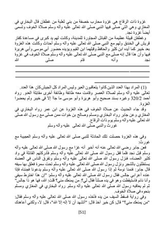 [51]
‫في‬ ‫البخاري‬ ‫قال‬ ‫غطفان‬ ‫من‬ ‫ثعلبة‬ ‫بني‬ ‫من‬ ‫خصفة‬ ‫محارب‬ ‫غزوة‬ ‫هي‬ ‫الرقاع‬ ‫ذات‬ ‫غزوة‬
‫وتسمى‬ ‫الخوف‬ ‫صالة‬ ‫وسلم‬ ‫وآله‬ ‫عليه‬ ‫تعالى‬ ‫هللا‬ ‫صلى‬ ‫النبي‬ ‫فيها‬ ‫صلى‬ ‫التي‬ ‫وهي‬ ‫المغازي‬
.‫نجد‬ ‫غزوة‬ ً‫ا‬‫أيض‬
‫كفار‬ ‫مساعدة‬ ‫في‬ ‫كبرى‬ ‫يد‬ ‫لهم‬ ‫وكانت‬ ،‫للمدينة‬ ‫المجاورة‬ ‫القبائل‬ ‫من‬ ‫عظيمة‬ ‫قبيلة‬ ‫وغطفان‬
‫الغزوة‬ ‫هذه‬ ‫وكانت‬ ‫أحداث‬ ‫وسلم‬ ‫وآله‬ ‫عليه‬ ‫تعالى‬ ‫هللا‬ ‫صلى‬ ‫النبي‬ ‫مع‬ ‫ولهم‬ ‫الخندق‬ ‫في‬ ‫قريش‬
‫القيم‬ ‫ابن‬ ‫وقبلهما‬ ‫والحافظ‬ ‫كثير‬ ‫ابن‬ ‫أيده‬ ‫كما‬ ‫خيبر‬ ‫بعد‬‫هريرة‬ ‫وأبي‬ ‫موسى‬ ‫أبي‬ ‫حضور‬ ‫ويؤيده‬
‫فيها‬‫مع‬ ‫صلى‬ ‫إنه‬ ‫قال‬ ‫هذا‬ ‫وأن‬‫غزوة‬ ‫في‬ ‫الخوف‬ ‫صالة‬ ‫وسلم‬ ‫وآله‬ ‫عليه‬ ‫تعالى‬ ‫هللا‬ ‫صلى‬ ‫النبي‬
‫هللا‬ ‫صلى‬ ‫قام‬ ‫وأنه‬ ‫نجد‬
‫ـــــــــــــــــــــــــــــــــــــــــــــــــــــــــــــــــــــــــــــــــــــــــــــــــــــــــــــــــــــــــــــ‬‫ـــــــــــ‬
‫ــــــــــــــــــــ‬‫ــــــــــــــــــــــــــــــــــــــــــــــــــــــــــــــــــــــــــــــــــــــــــــــــــــــــــــــــــــ‬
‫ـــــــــــــــــــــــــــــــــــــــــــــــــــــــــــــــــــــــــــــــــــــــــــــــــــــــــــــــــــــــــــــ‬‫ـــــــــــ‬
‫ــــ‬‫ـــــــــــــــــــــــــــــــــــــــــــــــــــ‬
(1).‫العدد‬ ‫هذا‬ ‫كان‬‫الجيش‬ ‫كل‬ ‫المراد‬ ‫وليس‬ ‫العير‬ ‫يتعاقبون‬ ‫كانوا‬ ‫الذين‬ ‫العدد‬ ‫بهذا‬ ‫المراد‬
‫رواه‬ .‫العدو‬ ‫مقابلة‬ ‫أخرى‬ ‫وطائفة‬ ‫طائفة‬ ‫معه‬ ‫وقامت‬ ‫العصر‬ ‫لصالة‬ ‫وسلم‬ ‫وآله‬ ‫عليه‬ ‫تعالى‬
‫أحمد‬2/320‫هرير‬ ‫وأبو‬ ‫صحيح‬ ‫بسند‬ ‫وغيره‬‫ما‬ ‫موسى‬ ‫وأبو‬ ‫ة‬‫جا‬‫آ‬‫يحضرا‬ ‫ولم‬ ‫خيبر‬ ‫في‬ ‫إال‬
.‫الغزوة‬
‫في‬ ‫البخاري‬ ‫رواه‬ ‫عمر‬ ‫ابن‬ ‫عن‬ ‫الغزوة‬ ‫هذه‬ ‫في‬ ‫الخوف‬ ‫صالة‬ ‫عن‬ ‫الحديث‬ ‫جاء‬ ‫وقد‬
‫بن‬ ‫وصالح‬ ‫ومسلم‬ ‫البخاري‬ ‫رواه‬ ‫جابر‬ ‫وعن‬ ‫المغازي‬‫خ‬‫صلى‬ ‫هللا‬ ‫رسول‬ ‫مع‬ ‫صلى‬ ‫ممن‬ ‫وات‬
.‫الرقاع‬ ‫ذات‬ ‫يوم‬ ‫وسلم‬ ‫وآله‬ ‫عليه‬ ‫تعالى‬ ‫هللا‬
‫صلى‬ ‫والنبي‬ ‫غورث‬‫وسلم‬ ‫وآله‬ ‫عليه‬ ‫تعالى‬ ‫هللا‬
‫مع‬ ‫العجيبة‬ ‫وسلم‬ ‫وآله‬ ‫عليه‬ ‫تعالى‬ ‫هللا‬ ‫صلى‬ ‫للنبي‬ ‫الحادثة‬ ‫تلك‬ ‫حصلت‬ ‫الغزوة‬ ‫هذه‬ ‫وفي‬
:‫غورث‬
‫أن‬ ‫عنه‬ ‫تعالى‬ ‫هللا‬ ‫رضي‬ ‫جابر‬ ‫فعن‬‫ه‬‫وآله‬ ‫عليه‬ ‫تعالى‬ ‫هللا‬ ‫صلى‬ ‫هللا‬ ‫رسول‬ ‫مع‬ ‫غزا‬ ‫أنه‬ ‫أخبر‬
‫عليه‬ ‫تعالى‬ ‫هللا‬ ‫صلى‬ ‫هللا‬ ‫رسول‬ ‫قفل‬ ‫فلما‬ ‫نجد‬ ‫قبل‬ ‫وسلم‬‫واد‬ ‫في‬ ‫القائلة‬ ‫فأدركتهم‬ ‫وسلم‬ ‫وآله‬
‫العضا‬ ‫كثير‬‫ه‬‫وسلم‬ ‫وآله‬ ‫عليه‬ ‫تعالى‬ ‫هللا‬ ‫صلى‬ ‫هللا‬ ‫رسول‬ ‫فنزل‬ ،‫العضا‬ ‫في‬ ‫الناس‬ ‫وتفرق‬‫ه‬
‫سيفه‬ ‫بها‬ ‫فعلق‬ ‫سمرة‬ ‫تحت‬ ‫وسلم‬ ‫وآله‬ ‫عليه‬ ‫تعالى‬ ‫هللا‬ ‫صلى‬ ‫هللا‬ ‫رسول‬ ‫ونزل‬ ‫بالشجر‬ ‫يستظلون‬
‫و‬ ‫عليه‬ ‫تعالى‬ ‫هللا‬ ‫صلى‬ ‫هللا‬ ‫رسول‬ ‫إذا‬ ‫ثم‬ ‫نومة‬ ‫فنمنا‬ :‫جابر‬ ‫قال‬‫فإذا‬ ‫فجئناه‬ ‫يدعونا‬ ‫وسلم‬ ‫آله‬
‫سيفي‬ ‫اخترط‬ ‫هذا‬ ‫"إن‬ :‫وسلم‬ ‫وآله‬ ‫عليه‬ ‫تعالى‬ ‫هللا‬ ‫صلى‬ ‫هللا‬ ‫رسول‬ ‫فقال‬ ‫جالس‬ ‫أعرابي‬ ‫عنده‬
"‫جالس‬ ‫ذا‬ ‫هو‬ ‫فها‬ ،‫هللا‬ :‫قلت‬ ‫مني؟‬ ‫يمنعك‬ ‫من‬ :‫لي؟‬ ‫فقال‬ ً‫ا‬‫صلت‬ ‫يده‬ ‫في‬ ‫وهو‬ ‫فاستيقظت‬ ‫نائم‬ ‫وأنا‬
‫رواه‬ .‫وسلم‬ ‫وآله‬ ‫عليه‬ ‫تعالى‬ ‫هللا‬ ‫صلى‬ ‫هللا‬ ‫رسول‬ ‫يعاقبه‬ ‫لم‬ ‫ثم‬‫ومسلم‬ ‫المغازي‬ ‫في‬ ‫البخاري‬
.‫الخوف‬ ‫صالة‬ ‫في‬ ‫بنحوه‬
:‫فقال‬ ‫وسلم‬ ‫وآله‬ ‫عليه‬ ‫تعالى‬ ‫هللا‬ ‫صلى‬ ‫هللا‬ ‫رسول‬ ‫فأخذه‬ ‫يده‬ ‫من‬ ‫السيف‬ ‫فسقط‬ ‫رواية‬ ‫وفي‬
‫أعاهدك‬ ‫ولكني‬ ،‫ال‬ :‫قال‬ ،"‫هللا‬ ‫إال‬ ‫إله‬ ‫ال‬ ‫أن‬ ‫"أتشهد‬ :‫قال‬ ‫آخذ‬ ‫خير‬ ‫كن‬ :‫قال‬ "‫مني؟‬ ‫يمنعك‬ ‫"من‬
 