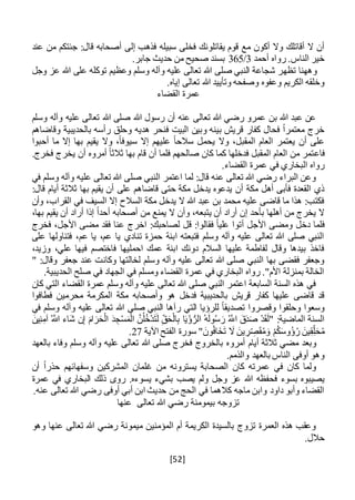 [52]
‫ف‬ ‫يقاتلونك‬ ‫قوم‬ ‫مع‬ ‫أكون‬ ‫وال‬ ‫أقاتلك‬ ‫ال‬ ‫أن‬‫عند‬ ‫من‬ ‫جئتكم‬ :‫قال‬ ‫أصحابه‬ ‫إلى‬ ‫فذهب‬ ‫سبيله‬ ‫خلى‬
‫أحمد‬ ‫رواه‬ .‫الناس‬ ‫خير‬3/365.‫جابر‬ ‫حديث‬ ‫من‬ ‫صحيح‬ ‫بسند‬
‫وههنا‬‫ت‬‫ظ‬‫ه‬‫وجل‬ ‫عز‬ ‫هللا‬ ‫على‬ ‫توكله‬ ‫وعظيم‬ ‫وسلم‬ ‫وآله‬ ‫عليه‬ ‫تعالى‬ ‫هللا‬ ‫صلى‬ ‫النبي‬ ‫شجاعة‬ ‫ر‬
.‫إياه‬ ‫تعالى‬ ‫هللا‬ ‫وتأييد‬ ‫وصفحه‬ ‫وعفوه‬ ‫الكريم‬ ‫وخلقه‬
‫القضاء‬ ‫عمرة‬
‫وسلم‬ ‫وآله‬ ‫عليه‬ ‫تعالى‬ ‫هللا‬ ‫صلى‬ ‫هللا‬ ‫رسول‬ ‫أن‬ ‫عنه‬ ‫تعالى‬ ‫هللا‬ ‫رضي‬ ‫عمرو‬ ‫بن‬ ‫هللا‬ ‫عبد‬ ‫عن‬
‫وقاضاهم‬ ‫بالحديبية‬ ‫رأسه‬ ‫وحلق‬ ‫هديه‬ ‫فنحر‬ ‫البيت‬ ‫وبين‬ ‫بينه‬ ‫قريش‬ ‫كفار‬ ‫فحال‬ ً‫ا‬‫معتمر‬ ‫خرج‬
‫أحبوا‬ ‫ما‬ ‫إال‬ ‫بها‬ ‫يقيم‬ ‫وال‬ ،ً‫ا‬‫سيوف‬ ‫إال‬ ‫عليهم‬ ً‫ا‬‫سالح‬ ‫يحمل‬ ‫وال‬ ،‫المقبل‬ ‫العام‬ ‫يعتمر‬ ‫أن‬ ‫على‬
‫فاع‬.‫فخرج‬ ‫يخرج‬ ‫أن‬ ‫أمروه‬ ً‫ا‬‫ثالث‬ ‫بها‬ ‫قام‬ ‫أن‬ ‫فلما‬ ‫صالحهم‬ ‫كان‬ ‫كما‬ ‫فدخلها‬ ‫المقبل‬ ‫العام‬ ‫من‬ ‫تمر‬
.‫القضاء‬ ‫عمرة‬ ‫في‬ ‫البخاري‬ ‫رواه‬
‫في‬ ‫وسلم‬ ‫وآله‬ ‫عليه‬ ‫تعالى‬ ‫هللا‬ ‫صلى‬ ‫النبي‬ ‫اعتمر‬ ‫لما‬ :‫قال‬ ‫عنه‬ ‫تعالى‬ ‫هللا‬ ‫رضي‬ ‫البراء‬ ‫وعن‬
‫على‬ ‫قاضاهم‬ ‫حتى‬ ‫مكة‬ ‫يدخل‬ ‫يدعوه‬ ‫أن‬ ‫مكة‬ ‫أهل‬ ‫فأبى‬ ‫القعدة‬ ‫ذي‬:‫قال‬ ‫أيام‬ ‫ثالثة‬ ‫بها‬ ‫يقيم‬ ‫أن‬
،‫القراب‬ ‫في‬ ‫السيف‬ ‫إال‬ ‫السالح‬ ‫مكة‬ ‫يدخل‬ ‫ال‬ ‫هللا‬ ‫عبد‬ ‫بن‬ ‫محمد‬ ‫عليه‬ ‫قاضى‬ ‫ما‬ ‫هذا‬ :‫فكتب‬‫وأن‬
،‫بها‬ ‫يقيم‬ ‫أن‬ ‫أراد‬ ‫إذا‬ ً‫ا‬‫أحد‬ ‫أصحابه‬ ‫من‬ ‫يمنع‬ ‫ال‬ ‫وأن‬ ،‫يتبعه‬ ‫أن‬ ‫أراد‬ ‫إن‬ ‫بأحد‬ ‫أهلها‬ ‫من‬ ‫يخرج‬ ‫ال‬
‫دخل‬ ‫فلما‬‫اخر‬ :‫لصاحبك‬ ‫قل‬ :‫فقالوا‬ ً‫ا‬‫علي‬ ‫أتوا‬ ‫األجل‬ ‫ومضى‬‫فخرج‬ ،‫األجل‬ ‫مضى‬ ‫فقد‬ ‫عنا‬ ‫ج‬
‫على‬ ‫فتناولها‬ ،‫عم‬ ‫يا‬ ،‫عم‬ ‫يا‬ ‫تنادي‬ ‫حمزة‬ ‫ابنة‬ ‫فتبعته‬ ‫وسلم‬ ‫وآله‬ ‫عليه‬ ‫تعالى‬ ‫هللا‬ ‫صلى‬ ‫النبي‬
،‫وزيد‬ ،‫علي‬ ‫فيها‬ ‫فاختصم‬ ‫احمليها‬ ‫عمك‬ ‫ابنة‬ ‫دونك‬ ‫السالم‬ ‫عليها‬ ‫لفاطمة‬ ‫وقال‬ ‫بيدها‬ ‫فاخذ‬
‫وكان‬ ‫لخالتها‬ ‫وسلم‬ ‫وآله‬ ‫عليه‬ ‫تعالى‬ ‫هللا‬ ‫صلى‬ ‫النبي‬ ‫بها‬ ‫فقضى‬ ‫وجعفر‬" :‫وقال‬ ‫جعفر‬ ‫عند‬ ‫ت‬
.‫الحديبية‬ ‫صلح‬ ‫في‬ ‫الجهاد‬ ‫في‬ ‫ومسلم‬ ‫القضاء‬ ‫عمرة‬ ‫في‬ ‫البخاري‬ ‫رواه‬ ."‫األم‬ ‫بمنزلة‬ ‫الخالة‬
‫كان‬ ‫التي‬ ‫القضاء‬ ‫عمرة‬ ‫وسلم‬ ‫وآله‬ ‫عليه‬ ‫تعالى‬ ‫هللا‬ ‫صلى‬ ‫النبي‬ ‫اعتمر‬ ‫السابعة‬ ‫السنة‬ ‫هذه‬ ‫في‬
‫وأصحابه‬ ‫هو‬ ‫فدخل‬ ‫بالحديبية‬ ‫قريش‬ ‫كفار‬ ‫عليها‬ ‫قاضى‬ ‫قد‬‫محرمي‬ ‫المكرمة‬ ‫مكة‬‫فطافوا‬ ‫ن‬
‫في‬ ‫وسلم‬ ‫وآله‬ ‫عليه‬ ‫تعالى‬ ‫هللا‬ ‫صلى‬ ‫النبي‬ ‫رآها‬ ‫التي‬ ‫للرؤيا‬ ً‫ا‬‫تصديق‬ ‫وقصروا‬ ‫وحلقوا‬ ‫وسعوا‬
‫آ‬ ُ َّ‫اَّلل‬ ‫َاء‬‫ش‬ ‫ن‬ِ‫إ‬ َ‫ام‬ َ‫ر‬َ‫ح‬ْ‫ال‬ َ‫د‬ ِ‫ج‬ْ‫س‬َ‫م‬ْ‫ال‬ َّ‫ن‬ُ‫ل‬ُ‫خ‬ْ‫د‬َ‫ت‬َ‫ل‬ ِ‫ق‬َ‫ح‬ْ‫ال‬ِ‫ب‬ ‫ا‬َ‫ي‬ْ‫ؤ‬ُّ‫الر‬ ُ‫ه‬َ‫ل‬‫و‬ُ‫س‬ َ‫ر‬ ُ َّ‫اَّلل‬ َ‫ق‬َ‫د‬َ‫ص‬ ْ‫د‬َ‫ق‬َ‫ل‬" :‫الماضية‬ ‫السنة‬َ‫ين‬ِ‫ن‬ِ‫م‬
َ‫ق‬ُ‫م‬َ‫و‬ ْ‫م‬ُ‫ك‬َ‫س‬‫ُو‬‫ؤ‬ُ‫ر‬ َ‫ين‬ِ‫ق‬ِ‫ل‬َ‫ح‬ُ‫م‬‫اآلية‬ ‫الفتح‬ ‫سورة‬ " َ‫ون‬ُ‫ف‬‫خَا‬َ‫ت‬ َ‫ال‬ َ‫ين‬ ِ‫ر‬ ِ‫ص‬27.
‫أ‬ ‫أيام‬ ‫ثالثة‬ ‫مضي‬ ‫وبعد‬‫مرو‬‫بالعهد‬ ‫وفاء‬ ‫وسلم‬ ‫وآله‬ ‫عليه‬ ‫تعالى‬ ‫هللا‬ ‫صلى‬ ‫فخرج‬ ‫بالخروج‬ ‫ه‬
.‫والذمم‬ ‫بالعهد‬ ‫الناس‬ ‫أوفى‬ ‫وهو‬
‫أن‬ ً‫ا‬‫حذر‬ ‫وسفهائهم‬ ‫المشركين‬ ‫غلمان‬ ‫من‬ ‫يسترونه‬ ‫الصحابة‬ ‫كان‬ ‫عمرته‬ ‫في‬ ‫كان‬ ‫ولما‬
‫فحفظه‬ ‫بسوء‬ ‫يصيبوه‬‫عمرة‬ ‫في‬ ‫البخاري‬ ‫ذلك‬ ‫روى‬ .‫يسوءه‬ ‫بشيء‬ ‫يصب‬ ‫ولم‬ ‫وجل‬ ‫عز‬ ‫هللا‬
.‫عنه‬ ‫تعالى‬ ‫هللا‬ ‫رضي‬ ‫أوفى‬ ‫أبي‬ ‫ابن‬ ‫حديث‬ ‫من‬ ‫الحج‬ ‫في‬ ‫كالهما‬ ‫ماجه‬ ‫وابن‬ ‫داود‬ ‫وأبو‬ ‫القضاء‬
‫عنها‬ ‫تعالى‬ ‫هللا‬ ‫رضي‬ ‫بيمومنة‬ ‫تزوجه‬
‫وهو‬ ‫عنها‬ ‫تعالى‬ ‫هللا‬ ‫رضي‬ ‫ميمونة‬ ‫المؤمنين‬ ‫أم‬ ‫الكريمة‬ ‫بالسيدة‬ ‫تزوج‬ ‫العمرة‬ ‫هذه‬ ‫وعقب‬
.‫حالل‬
 