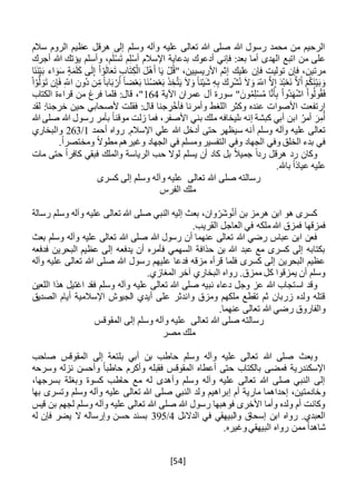 [54]
‫سالم‬ ‫الروم‬ ‫عظيم‬ ‫هرقل‬ ‫إلى‬ ‫وسلم‬ ‫وآله‬ ‫عليه‬ ‫تعالى‬ ‫هللا‬ ‫صلى‬ ‫هللا‬ ‫رسول‬ ‫محمد‬ ‫من‬ ‫الرحيم‬
‫أجرك‬ ‫هللا‬ ‫يؤتك‬ ‫وأسلم‬ ،‫م‬َ‫ل‬ْ‫س‬َ‫ت‬ ‫م‬ِ‫ل‬ْ‫س‬‫أ‬ ‫اإلسالم‬ ‫بدعاية‬ ‫أدعوك‬ ‫فإني‬ :‫بعد‬ ‫أما‬ ‫الهدى‬ ‫اتبع‬ ‫من‬ ‫على‬
‫عليك‬ ‫فإن‬ ‫توليت‬ ‫فإن‬ ،‫مرتين‬‫َا‬‫ن‬َ‫ن‬ْ‫ي‬َ‫ب‬ ‫اء‬ َ‫و‬َ‫س‬ ‫ة‬َ‫م‬َ‫ل‬َ‫ك‬ ‫ى‬َ‫ل‬ِ‫إ‬ ْ‫ا‬ ْ‫و‬َ‫ل‬‫ا‬َ‫ع‬َ‫ت‬ ِ‫ب‬‫ا‬َ‫ت‬ِ‫ك‬ْ‫ال‬ َ‫ل‬ْ‫ه‬َ‫أ‬ ‫ا‬َ‫ي‬ ْ‫ل‬ُ‫ق‬" ،‫األريسيين‬ ‫إثم‬
ِ‫ُون‬‫د‬ ‫ن‬ِ‫م‬ ً‫ا‬‫اب‬َ‫ب‬ ْ‫ر‬َ‫أ‬ ً‫ا‬‫ض‬ْ‫ع‬َ‫ب‬ ‫َا‬‫ن‬ُ‫ض‬ْ‫ع‬َ‫ب‬ َ‫ذ‬ ِ‫خ‬َّ‫ت‬َ‫ي‬ َ‫ال‬َ‫و‬ ً‫ا‬‫ئ‬ْ‫ي‬َ‫ش‬ ِ‫ه‬ِ‫ب‬ َ‫ك‬ ِ‫ر‬ْ‫ش‬ُ‫ن‬ َ‫ال‬َ‫و‬ َ‫اَّلل‬ َّ‫ال‬ِ‫إ‬ َ‫د‬ُ‫ب‬ْ‫ع‬َ‫ن‬ َّ‫ال‬َ‫أ‬ ْ‫م‬ُ‫ك‬َ‫ن‬ْ‫ي‬َ‫ب‬ َ‫و‬ْ‫ا‬ْ‫و‬َّ‫ل‬ َ‫و‬َ‫ت‬ ‫ن‬ِ‫إ‬َ‫ف‬ ِ‫اَّلل‬
َ‫ه‬ْ‫ش‬‫ا‬ ْ‫ا‬‫و‬ُ‫ول‬ُ‫ق‬َ‫ف‬‫اآلية‬ ‫عمران‬ ‫آل‬ ‫سورة‬ " َ‫ون‬ُ‫م‬ِ‫ل‬ْ‫س‬ُ‫م‬ ‫ا‬َّ‫ن‬َ‫أ‬ِ‫ب‬ ْ‫ا‬‫ُو‬‫د‬164‫الكتاب‬ ‫قراءة‬ ‫من‬ ‫فرغ‬ ‫فلما‬ :‫قال‬ ،"
‫لقد‬ :‫خرجنا‬ ‫حين‬ ‫ألصحابي‬ ‫فقلت‬ :‫قال‬ ‫جنا‬ ِ‫ر‬ْ‫فأخ‬ ‫وأمرنا‬ ‫اللغط‬ ‫وكثر‬ ‫عنده‬ ‫األصوات‬ ‫ارتفعت‬
‫هللا‬ ‫صلى‬ ‫هللا‬ ‫رسول‬ ‫بأمر‬ ً‫ا‬‫موقن‬ ‫زلت‬ ‫فما‬ ،‫األصفر‬ ‫بني‬ ‫ملك‬ ‫ىليخافه‬ ‫إنه‬ ‫كبشة‬ ‫أبي‬ ‫ابن‬ ُ‫أمر‬ َ‫ر‬ِ‫م‬ُ‫أ‬
‫وسلم‬ ‫وآله‬ ‫عليه‬ ‫تعالى‬‫أ‬‫أحمد‬ ‫رواه‬ .‫اإلسالم‬ ‫علي‬ ‫هللا‬ ‫أدخل‬ ‫حتى‬ ‫سيظهر‬ ‫نه‬1/263‫والبخاري‬
.ً‫ا‬‫ومختصر‬ ً‫ال‬‫مطو‬ ‫وغيرهم‬ ‫الجهاد‬ ‫في‬ ‫ومسلم‬‫التفسير‬ ‫وفي‬ ‫الجهاد‬ ‫وفي‬ ‫الخلق‬ ‫بدء‬ ‫في‬
ً‫ال‬‫جمي‬ ً‫ا‬‫رد‬ ‫هرقل‬ ‫رد‬ ‫وكان‬‫مات‬ ‫حتى‬ ً‫ا‬‫كافر‬ ‫فبقي‬ ‫والملك‬ ‫الرياسة‬ ‫حب‬ ‫لوال‬ ‫يسلم‬ ‫أن‬ ‫كاد‬ ‫بل‬
‫عليه‬.‫باهلل‬ ً‫ا‬‫عياذ‬
‫كسرى‬ ‫إلى‬ ‫وسلم‬ ‫وآله‬ ‫عليه‬ ‫تعالى‬ ‫هللا‬ ‫صلى‬ ‫رسالته‬
‫الفرس‬ ‫ملك‬
‫رسالة‬ ‫وسلم‬ ‫وآله‬ ‫عليه‬ ‫تعالى‬ ‫هللا‬ ‫صلى‬ ‫النبي‬ ‫إليه‬ ‫بعث‬ ،‫وان‬ْ‫َر‬‫ش‬‫و‬ُ‫ن‬‫أ‬ ‫بن‬ ‫هرمز‬ ‫ابن‬ ‫هو‬ ‫كسرى‬
.‫القريب‬ ‫العاجل‬ ‫في‬ ‫ملكه‬ ‫هللا‬ ‫فمزق‬ ‫فمزقها‬
‫صلى‬ ‫هللا‬ ‫رسول‬ ‫أن‬ ‫عنهما‬ ‫تعالى‬ ‫هللا‬ ‫رضي‬ ‫عباس‬ ‫ابن‬ ‫فعن‬‫بعث‬ ‫وسلم‬ ‫وآله‬ ‫عليه‬ ‫تعالى‬ ‫هللا‬
‫فدفعه‬ ‫البحرين‬ ‫عظيم‬ ‫إلى‬ ‫يدفعه‬ ‫أن‬ ‫فأمره‬ ‫السهمي‬ ‫حذافة‬ ‫بن‬ ‫هللا‬ ‫عبد‬ ‫مع‬ ‫كسرى‬ ‫إلى‬ ‫بكتابه‬
‫وآله‬ ‫عليه‬ ‫تعالى‬ ‫هللا‬ ‫صلى‬ ‫هللا‬ ‫رسول‬ ‫عليهم‬ ‫فدعا‬ ‫مزقه‬ ‫قرأه‬ ‫فلما‬ ‫كسرى‬ ‫إلى‬ ‫البحرين‬ ‫عظيم‬
.‫المغازي‬ ‫آخر‬ ‫البخاري‬ ‫رواه‬ .‫ممزق‬ ‫كل‬ ‫يمزقوا‬ ‫أن‬ ‫وسلم‬
‫اس‬ ‫وقد‬‫اللعين‬ ‫هذا‬ ‫اغتيل‬ ‫فقد‬ ‫وسلم‬ ‫وآله‬ ‫عليه‬ ‫تعالى‬ ‫هللا‬ ‫صلى‬ ‫نبيه‬ ‫دعاء‬ ‫وجل‬ ‫عز‬ ‫هللا‬ ‫تجاب‬
‫الصديق‬ ‫أيام‬ ‫اإلسالمية‬ ‫الجيوش‬ ‫أيدي‬ ‫على‬ ‫واندثر‬ ‫ومزق‬ ‫ملكهم‬ ‫تقطع‬ ‫ثم‬ ‫زربان‬ ‫ولده‬ ‫قتله‬
.‫عنهما‬ ‫تعالى‬ ‫هللا‬ ‫رضي‬ ‫والفاروق‬
‫المقوقس‬ ‫إلى‬ ‫وسلم‬ ‫وآله‬ ‫عليه‬ ‫تعالى‬ ‫هللا‬ ‫صلى‬ ‫رسالته‬
‫مصر‬ ‫ملك‬
‫وبعث‬‫صاحب‬ ‫المقوقس‬ ‫إلى‬ ‫بلتعة‬ ‫أبي‬ ‫بن‬ ‫حاطب‬ ‫وسلم‬ ‫وآله‬ ‫عليه‬ ‫تعالى‬ ‫هللا‬ ‫صلى‬
‫وسرحه‬ ‫نزله‬ ‫وأحسن‬ ً‫ا‬‫حاطب‬ ‫وأكرم‬ ‫فقبله‬ ‫المقوقس‬ ‫أعطاه‬ ‫حتى‬ ‫بالكتاب‬ ‫فمضى‬ ‫اإلسكندرية‬
،‫بسرجها‬ ‫وبغلة‬ ‫كسوة‬ ‫حاطب‬ ‫مع‬ ‫له‬ ‫وأهدى‬ ‫وسلم‬ ‫وآله‬ ‫عليه‬ ‫تعالى‬ ‫هللا‬ ‫صلى‬ ‫النبي‬ ‫إلى‬
‫و‬ ‫إبراهيم‬ ‫أم‬ ‫مارية‬ ‫إحداهما‬ ،‫وخادمتين‬‫بها‬ ‫وتسرى‬ ‫وسلم‬ ‫وآله‬ ‫عليه‬ ‫تعالى‬ ‫هللا‬ ‫صلى‬ ‫النبي‬ ‫لد‬
‫قيس‬ ‫بن‬ ‫لجهم‬ ‫وسلم‬ ‫وآله‬ ‫عليه‬ ‫تعالى‬ ‫هللا‬ ‫صلى‬ ‫هللا‬ ‫رسول‬ ‫فوهبها‬ ‫األخرى‬ ‫وأما‬ ‫ولده‬ ‫أم‬ ‫وكانت‬
‫الدالئل‬ ‫في‬ ‫والبيهقي‬ ‫إسحاق‬ ‫ابن‬ ‫رواه‬ .‫العبدي‬4/395‫له‬ ‫فإن‬ ‫يضر‬ ‫ال‬ ‫وإرساله‬ ‫حسن‬ ‫بسند‬
ً‫ا‬‫شاهد‬‫م‬‫روا‬ ‫من‬‫ه‬.‫وغيره‬‫البيهقي‬
 