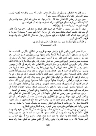 [55]
‫أوصى‬ ‫لكتابه‬ ‫وإكرامه‬ ‫وسلم‬ ‫وآله‬ ‫عليه‬ ‫تعالى‬ ‫هللا‬ ‫صلى‬ ‫هللا‬ ‫رسول‬ ‫المقوقس‬ ‫به‬ ‫قابل‬ ‫ولما‬
.ً‫ا‬‫خير‬ ‫مصر‬‫بأهل‬ ‫وسلم‬ ‫وآله‬‫عليه‬ ‫تعالى‬ ‫هللا‬ ‫صلى‬
:‫وسلم‬ ‫وآله‬ ‫عليه‬ ‫تعالى‬ ‫هللا‬ ‫صلى‬ ‫هللا‬ ‫رسول‬ ‫قال‬ :‫قال‬ ‫عنه‬ ‫تعالى‬ ‫هللا‬ ‫رضي‬ ‫ذر‬ ‫أبي‬ ‫فعن‬
‫ستفتح‬ ‫"إنكم‬‫ــ‬‫القي‬ ‫فيها‬ ‫يذكر‬ ‫أرضا‬ ‫ون‬‫ـــــ‬‫را‬‫فاستوص‬ ‫ط‬‫ــ‬‫بأه‬ ‫وا‬‫ـ‬‫ف‬ ،ً‫ا‬‫خير‬ ‫لها‬‫ــ‬‫إن‬
‫مسلم‬ ‫رواه‬ ."ً‫ا‬‫ورحم‬ ‫ذمة‬ ‫لهم‬16/96/97.
‫هاجر‬ ‫ألن‬ "‫و"الرحم‬ ‫المقوقس‬ ‫مع‬ ‫عوقد‬ ‫الذي‬ ‫العهد‬ ‫هو‬ "‫و"الذمة‬ ‫مصرو‬ ‫هي‬ ‫األرض‬ ‫فهذه‬
‫أم‬ ‫مارية‬ ‫أن‬ ‫ومعناه‬ "ً‫ا‬‫صهر‬ ‫لهم‬ ‫"فإن‬ :‫رواية‬ ‫وفي‬ ،‫مصرية‬ ‫كانت‬ ‫السالم‬ ‫عليهما‬ ‫إسماعيل‬ ‫أم‬
‫وسلم‬ ‫وآله‬ ‫عليه‬ ‫تعالى‬ ‫هللا‬ ‫صلى‬ ‫هللا‬ ‫رسول‬ ‫أصهار‬ ‫فهم‬ ‫منهم‬ ‫قبطية‬ ‫كانت‬ ‫السالم‬ ‫عليه‬ ‫إبراهيم‬
‫اإل‬ ‫فيجب‬.‫إليهم‬ ‫حسان‬
.‫والمغازي‬ ‫السيرة‬ ‫علماء‬ ‫عند‬ ‫ضرورة‬ ‫معلومة‬ ‫كلها‬ ‫أمور‬ ‫وهذه‬
‫تة‬ْ‫ـــــــــــؤ‬ُ‫م‬ ‫غزوة‬
‫هذه‬ ‫به‬ ‫كانت‬ .‫باألردن‬ ‫البلقان‬ ‫من‬ ‫قريب‬ ‫موضع‬ ‫وتهمز‬ ‫الواو‬ ‫وسكون‬ ‫الميم‬ ‫بضم‬ ‫مؤتة‬
‫وه‬ ‫الغساني‬ ‫عمرو‬ ‫بن‬ ‫شرحبيل‬ ‫أن‬ ‫سببها‬ ‫وكان‬ ‫الثامنة‬ ‫السنة‬ ‫من‬ ‫األولى‬ ‫جمادى‬ ‫في‬ ‫الغزوة‬‫و‬
‫إلى‬ ‫وسلم‬ ‫وآله‬ ‫عليه‬ ‫تعالى‬ ‫هللا‬ ‫صلى‬ ‫النبي‬ ‫أرسله‬ ً‫ال‬‫رسو‬ ‫قتل‬ ‫الشام‬ ‫على‬ ‫قيصر‬ ‫أمراء‬ ‫من‬
‫آالف‬ ‫ثالثة‬ ‫من‬ ً‫ا‬‫مكون‬ ً‫ا‬‫جيش‬ ‫وسلم‬ ‫وآله‬ ‫عليه‬ ‫تعالى‬ ‫هللا‬ ‫صلى‬ ‫النبي‬ ‫إليهم‬ ‫فجهز‬ ‫بصرى‬ ‫صاحب‬
‫يؤمروا‬ ‫أن‬ ‫قتل‬ ‫إن‬ ‫وأمرهم‬ ‫عنه‬ ‫تعالى‬ ‫هللا‬ ‫رضي‬ ‫حارثة‬ ‫بن‬ ‫زيد‬ ‫البداية‬ ‫في‬ ‫عليهم‬ ‫وأمر‬ ‫مقاتل‬
‫جعفر‬‫رواحة‬ ‫ابن‬ ‫أمروا‬ ‫قتل‬ ‫فإن‬ ،‫عنه‬ ‫تعالى‬ ‫هللا‬ ‫رضي‬‫حتى‬ ‫فساروا‬ ،‫عنه‬ ‫تعالى‬ ‫هللا‬ ‫رضي‬
‫تقدر‬ ‫الروم‬ ‫من‬ ً‫ا‬‫جموع‬ ‫هنالك‬ ‫فوجدوا‬ ‫الشام‬ ‫بأطراف‬ ‫لمؤتة‬ ‫وصلوا‬‫ب‬‫فالتحم‬ ،ً‫ا‬‫ألف‬ ‫وخمسين‬ ‫مائة‬
‫ابن‬ ‫ثم‬ ،‫جعفر‬ ‫ثم‬ ،‫زيد‬ ‫فأصيب‬ ،‫األبطال‬ ‫قتال‬ ‫عنهم‬ ‫تعالى‬ ‫هللا‬ ‫رضي‬ ‫الصحابة‬ ‫وقاتل‬ ‫القتال‬
‫أخذ‬ ‫ثم‬ ،‫رواحة‬‫فالمقدمة‬ ‫الجيش‬ ‫غير‬ ‫إنه‬ :‫يقال‬ ،‫يديه‬ ‫على‬ ‫الفتح‬ ‫فكان‬ ‫الوليد‬ ‫بن‬ ‫خالد‬ ‫الراية‬
‫دخلهم‬ ‫ذلك‬ ‫الروم‬ ‫ورآى‬ ‫أصبحوا‬ ‫فلما‬ ،‫ميسرة‬ ‫جعلها‬ ‫والميمنة‬ ،‫والعكس‬ ،‫مؤخرة‬ ‫جعلها‬
‫الم‬ ‫جاءهم‬ ‫قد‬ ‫المسلمين‬ ‫أن‬ ‫فظنوا‬ ‫الرعب‬‫د‬‫فانهزموا‬ ،‫د‬‫وجعلوا‬ً‫ا‬‫فتح‬ ‫ذلك‬ ‫فكان‬ ‫األدبار‬ ‫يولون‬
‫له‬ ً‫ا‬‫ونصر‬ ‫المسلمين‬ ‫على‬‫في‬ ‫الثالثة‬ ‫األمراء‬ ‫وجعلوا‬ ،‫هنالك‬ ‫المسلمين‬ ‫من‬ ‫قتل‬ ‫من‬ ‫دفنوا‬ ‫ثم‬ ،‫م‬
.‫الجهاد‬ ‫في‬ ‫ومسلم‬ ‫المغازي‬ ‫في‬ ‫البخاري‬ ‫رواه‬ ‫ما‬ ‫مضمن‬ ‫هذا‬ .‫قافلين‬ ‫رجعوا‬ ‫ثم‬ ‫واحدة‬ ‫حفرة‬
‫عليه‬ ‫تعالى‬ ‫هللا‬ ‫صلى‬ ‫هللا‬ ‫رسول‬ ‫أمر‬ :‫قال‬ ‫عنهما‬ ‫تعالى‬ ‫هللا‬ ‫رضي‬ ‫عمر‬ ‫بن‬ ‫هللا‬ ‫عبد‬ ‫وعن‬
‫"إن‬ :‫وسلم‬ ‫وآله‬ ‫عليه‬ ‫تعالى‬ ‫هللا‬ ‫صلى‬ ‫هللا‬ ‫رسول‬ ‫فقال‬ ‫حارثة‬ ‫بن‬ ‫زيد‬ ‫مؤتة‬ ‫غزوة‬ ‫في‬ ‫وسلم‬ ‫وآله‬
‫الغزوة‬ ‫تلك‬ ‫في‬ ‫فيهم‬ ‫كنت‬ :‫هللا‬ ‫عبد‬ ‫قال‬ "‫رواحة‬ ‫بن‬ ‫هللا‬ ‫فعبد‬ ‫جعفر‬ ‫قتل‬ ‫وإن‬ ،‫فجعفر‬ ‫زيد‬ ‫قتل‬
‫فا‬،‫ورمية‬ ،‫طعنة‬ ‫من‬ ‫وتسعين‬ ً‫ا‬‫بضع‬ ‫فيه‬ ‫ووجدنا‬ ‫القتلى‬ ‫في‬ ‫فوجدناه‬ ‫طالب‬ ‫أبي‬ ‫بن‬ ‫جعفر‬ ‫لتمسنا‬
.‫المغازي‬ ‫في‬ ‫البخاري‬ ‫رواه‬ .‫ظهره‬ ‫يعني‬ ‫دبره‬ ‫في‬ ‫شيء‬ ‫منها‬ ‫ليس‬ :‫رواية‬ ‫وفي‬
‫وسلم‬ ‫وآله‬ ‫عليه‬ ‫تعالى‬ ‫هللا‬ ‫صلى‬ ‫هللا‬ ‫رسول‬ ‫خطب‬ :‫قال‬ ‫عنه‬ ‫تعالى‬ ‫هللا‬ ‫رضي‬ ‫أنس‬ ‫وعن‬
‫فأصي‬ ‫زيد‬ ‫الراية‬ ‫"أخذ‬ :‫فقال‬،‫فأصيب‬ ‫جعفر‬ ‫أخذها‬ ‫ثم‬ ،‫ب‬‫ث‬‫رواحة‬ ‫بن‬ ‫هللا‬ ‫عبد‬ ‫أخذها‬ ‫م‬
‫يسرهم‬ ‫"ما‬ :‫قال‬ ‫أو‬ "‫يسرني‬ ‫وما‬ ،‫عليه‬ ‫ففتح‬ ‫إمرة‬ ‫غير‬ ‫عن‬ ‫الوليد‬ ‫بن‬ ‫خالد‬ ‫أخذها‬ ‫ثم‬ ،‫فأصيب‬
‫أنه‬‫م‬:‫قال‬ "‫عندنا‬‫وسلم‬ ‫وآله‬ ‫عليه‬ ‫تعالى‬ ‫هللا‬ ‫صلى‬ ‫النبي‬ ‫إن‬ :‫رواية‬ ‫وفي‬ .‫لتذرفان‬ ‫عينيه‬ ‫وإن‬
 