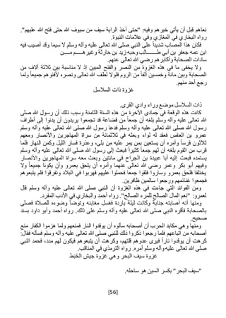 [56]
‫أ‬ ‫"حتى‬ :‫وفيه‬ ‫خبرهم‬ ‫يأتي‬ ‫أن‬ ‫قبل‬ ‫نعاهم‬."‫عليهم‬ ‫هللا‬ ‫فتح‬ ‫حتى‬ ‫هللا‬ ‫سيوف‬ ‫من‬ ‫سيف‬ ‫الراية‬ ‫خذ‬
.‫النبوة‬ ‫عالمات‬ ‫وفي‬ ‫المغازي‬ ‫في‬ ‫البخاري‬ ‫رواه‬
‫فيه‬ ‫أصيب‬ ‫وقد‬ ‫سيما‬ ‫ال‬ ‫وسلم‬ ‫وآله‬ ‫عليه‬ ‫تعالى‬ ‫هللا‬ ‫صلى‬ ‫النبي‬ ‫على‬ ً‫ا‬‫شديد‬ ‫المصاب‬ ‫هذا‬ ‫فكان‬
‫ط‬ ‫أبي‬ ‫بن‬ ‫جعفر‬ ‫عمه‬ ‫ابن‬‫ـــــــ‬‫وغيره‬ ‫حارثة‬ ‫بن‬ ‫زيد‬ ‫وحبه‬‫الب‬‫ـــــ‬‫م‬ ‫م‬‫ــــ‬‫ن‬
.‫عنهم‬ ‫تعالى‬ ‫هللا‬ ‫رضي‬ ‫وأكابرهم‬ ‫الصحابة‬ ‫سادات‬
‫من‬ ‫آالف‬ ‫ثالثة‬ ‫بين‬ ‫مناسبة‬ ‫ال‬ ‫إذ‬ ‫المبين‬ ‫والفتح‬ ‫النصر‬ ‫من‬ ‫الغزوة‬ ‫هذه‬ ‫في‬ ‫ما‬ ‫يخفى‬ ‫وال‬
‫لطف‬ ‫فلوال‬ ‫الروم‬ ‫من‬ ً‫ا‬‫ألف‬ ‫وخمسين‬ ‫مائة‬ ‫وبين‬ ‫الصحابة‬‫ولما‬ ً‫ا‬‫جميع‬ ‫ألفنوهم‬ ‫ونصره‬ ‫تعالى‬ ‫هللا‬
.‫منهم‬ ‫أحد‬ ‫رجع‬
‫السالسل‬ ‫ذات‬ ‫غزوة‬
.‫القرى‬ ‫وادي‬ ‫وراء‬ ‫موضع‬ ‫السالسل‬ ‫ذات‬
‫صلى‬ ‫هللا‬ ‫رسول‬ ‫أن‬ ‫ذلك‬ ‫وسبب‬ ‫الثامنة‬ ‫السنة‬ ‫هذه‬ ‫من‬ ‫اآلخرة‬ ‫جمادى‬ ‫في‬ ‫الوقعة‬ ‫هذه‬ ‫كانت‬
‫أطراف‬ ‫إلى‬ ‫يدنوا‬ ‫أن‬ ‫يريدون‬ ‫تجمعوا‬ ‫قد‬ ‫قضاعة‬ ‫من‬ ً‫ا‬‫جمع‬ ‫أن‬ ‫بلغه‬ ‫وسلم‬ ‫وآله‬ ‫عليه‬ ‫تعالى‬ ‫هللا‬
‫وسلم‬ ‫وآله‬ ‫عليه‬ ‫تعالى‬ ‫هللا‬ ‫صلى‬ ‫هللا‬ ‫رسول‬ ‫فدعا‬ ‫وسلم‬ ‫وآله‬ ‫عليه‬ ‫تعالى‬ ‫هللا‬ ‫صلى‬ ‫هللا‬ ‫رسول‬
‫عمرو‬‫لواء‬ ‫له‬ ‫فعقد‬ ‫العاص‬ ‫بن‬‫ومعهم‬ ‫واألنصار‬ ‫المهاجرين‬ ‫سراة‬ ‫من‬ ‫ثالثمائة‬ ‫في‬ ‫وبعثه‬
‫فلما‬ ‫النهار‬ ‫وكمن‬ ‫الليل‬ ‫فسار‬ ‫وعذرة‬ ،‫بلى‬ ‫من‬ ‫عليه‬ ‫يمر‬ ‫بمن‬ ‫يستعين‬ ‫أن‬ ‫وأمره‬ ً‫ا‬‫فرس‬ ‫ثالثون‬
‫وسلم‬ ‫وآله‬ ‫عليه‬ ‫تعالى‬ ‫هللا‬ ‫صلى‬ ‫هللا‬ ‫رسول‬ ‫إلى‬ ‫فبعث‬ ً‫ا‬‫كثير‬ ً‫ا‬‫جمع‬ ‫لهم‬ ‫أن‬ ‫بلغه‬ ‫القوم‬ ‫من‬ ‫قرب‬
‫فبعث‬ ‫يستمده‬‫واألنصار‬ ‫المهاجرين‬ ‫سراة‬ ‫معه‬ ‫وبعث‬ ‫مائتين‬ ‫في‬ ‫الجراح‬ ‫بن‬ ‫عبيدة‬ ‫أبا‬ ‫إليه‬
‫وال‬ ً‫ا‬‫جميع‬ ‫يكونا‬ ‫وأن‬ ‫بعمرو‬ ‫يلحق‬ ‫أن‬ ‫وأمره‬ ‫عنهما‬ ‫تعالى‬ ‫هللا‬ ‫رضي‬ ‫وعمر‬ ‫بكر‬ ‫أبو‬ ‫وفيهم‬
‫يتبعوهم‬ ‫فلم‬ ‫وتفرقوا‬ ‫البالد‬ ‫في‬ ‫فهربوا‬ ‫عليهم‬ ‫فحملوا‬ ‫جمعا‬ ‫فلقوا‬ ‫وساروا‬ ‫بعمرو‬ ‫فلحق‬ ‫يختلفا‬
‫ورجعو‬ ‫غنائمهم‬ ‫فجمعوا‬.‫ظافرين‬ ‫سالمين‬ ‫ا‬
‫قال‬ ‫وسلم‬ ‫وآله‬ ‫عليه‬ ‫تعالى‬ ‫هللا‬ ‫صلى‬ ‫النبي‬ ‫أن‬ ‫الغزوة‬ ‫هذه‬ ‫في‬ ‫جاءت‬ ‫التي‬ ‫الفوائد‬ ‫ومن‬
.‫المفرد‬ ‫األدب‬ ‫في‬ ‫والبخاري‬ ‫أحمد‬ ‫رواه‬ ."‫الصالح‬ ‫للمرء‬ ‫الصالح‬ ‫المال‬ ‫"نعم‬ :‫لعمرو‬
‫أنه‬ ‫ومنها‬‫أ‬‫مغا‬ ‫فغسل‬ ‫باردة‬ ‫ليلة‬ ‫وكانت‬ ‫جنابة‬ ‫صابته‬‫بنه‬‫فصلى‬ ‫للصالة‬ ‫وضوءه‬ ‫وتوضأ‬
.‫ذلك‬ ‫على‬ ‫وسلم‬ ‫وآله‬ ‫عليه‬ ‫تعالى‬ ‫هللا‬ ‫صلى‬ ‫النبي‬ ‫فأقره‬ ‫بالصحابة‬‫بسند‬ ‫داود‬ ‫وأبو‬ ‫أحمد‬ ‫رواه‬
.‫صحيح‬
‫منع‬ ‫الكفار‬ ‫هزموا‬ ‫ولما‬ ‫فمنعهم‬ ‫النار‬ ‫يوقدوا‬ ‫أن‬ ‫سألوه‬ ‫أصحابه‬ ‫أن‬ ‫الحرب‬ ‫مكايد‬ ‫وهي‬ ‫ومنها‬
‫اتباعهم‬ ‫من‬ ‫أصحابه‬‫فسأل‬ ‫وسلم‬ ‫وآله‬ ‫عليه‬ ‫تعالى‬ ‫هللا‬ ‫صلى‬ ‫للنبي‬ ‫ذلك‬ ‫ذكروا‬ ‫رجعوا‬ ‫فلما‬:‫فقال‬ ‫ه‬
‫النبي‬ ‫فحمد‬ ،‫مدد‬ ‫لهم‬ ‫فيكون‬ ‫يتبعوهم‬ ‫أن‬ ‫وكرهت‬ ،‫قلتهم‬ ‫عدوهم‬ ‫فيرى‬ ً‫ا‬‫نار‬ ‫يوقدوا‬ ‫أن‬ ‫كرهت‬
.‫المناقب‬ ‫في‬ ‫الترمذي‬ ‫رواه‬ .‫أمره‬ ‫وسلم‬ ‫وآله‬‫عليه‬ ‫تعالى‬ ‫هللا‬ ‫صلى‬
‫ط‬َ‫ب‬َ‫الخ‬ ‫جيش‬ ‫غزوة‬ ‫وهي‬ ‫البحر‬ ‫سيف‬ ‫غزوة‬
.‫ساحله‬ ‫هو‬ ‫السين‬ ‫بكسر‬ "‫البحر‬ ‫"سيف‬
 