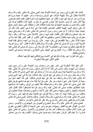 [57]
‫ال‬ ‫من‬ ‫رجب‬ ‫في‬ ‫الغزوة‬ ‫هذه‬ ‫كانت‬‫وسلم‬ ‫وآله‬ ‫عليه‬ ‫تعالى‬ ‫هللا‬ ‫صلى‬ ‫النبي‬ ‫بعث‬ ‫الثامنة‬ ‫سنة‬
‫وزودهم‬ ‫عبيدة‬ ‫أبا‬ ‫عليهم‬ ‫وأمر‬ ،‫وترصده‬ ‫قريش‬ ‫عير‬ ‫ب‬ُ‫رق‬َ‫ت‬‫ل‬ ‫نة‬ْ‫ي‬‫ه‬ُ‫ج‬ ‫بالد‬ ‫إلى‬ ‫مقاتل‬ ‫ثالثمائة‬
‫تصنعون‬ ‫كنتم‬ ‫كيف‬ :‫فقيل‬ ‫تمرة‬ ‫تمرة‬ ‫يعطيهم‬ ‫عبيدة‬ ‫أبو‬ ‫فكان‬ ،‫غيره‬ ‫لهم‬ ‫يجد‬ ‫لم‬ ‫تمر‬ ‫من‬ ً‫ا‬‫جراب‬
‫يم‬ ‫كما‬ ‫نمصها‬ :‫الراوي‬ ‫جابر‬ ‫قال‬ ‫بها؟‬‫إلى‬ ‫يومنا‬ ‫فتكفينا‬ ‫الماء‬ ‫عليها‬ ‫نشرب‬ ‫ثم‬ ‫الصبي‬ ‫ص‬
‫نضرب‬ ‫وكنا‬ ،‫الليل‬‫فنأ‬ ‫بالماء‬ ‫نبله‬ ‫ثم‬ ‫الخبط‬ ‫بعصينا‬‫ك‬‫ل‬‫البحر‬ ‫ساحل‬ ‫على‬ ‫وانطلقنا‬ :‫قال‬ ،‫ه‬‫فرفع‬
‫أبو‬ ‫قال‬ :‫قال‬ ‫العنبر‬ ‫تدعى‬ ‫دابة‬ ‫هي‬ ‫فإذا‬ ‫فأتيناه‬ ،‫الضخم‬ ‫الكثيب‬ ‫كهيئة‬ ‫البحر‬ ‫ساحل‬ ‫على‬ ‫لنا‬
‫رسل‬ ‫نحن‬ ‫بل‬ ‫ال‬ :‫قال‬ ‫ثم‬ ،‫ميتة‬ :‫عبيدة‬‫سبيل‬ ‫وفي‬ ‫وسلم‬ ‫وآله‬ ‫عليه‬ ‫تعالى‬ ‫هللا‬ ‫صلى‬ ‫هللا‬ ‫رسول‬
‫رأيتنا‬ ‫ولقد‬ :‫قال‬ ‫سمنا‬ ‫حتى‬ ‫ثالثمائة‬ ‫ونحن‬ ً‫ا‬‫شهر‬ ‫عليه‬ ‫فأقمنا‬ :‫قال‬ ‫فكلوا‬ ‫اضطررتم‬ ‫وفد‬ ‫هللا‬
‫أبو‬ ‫منا‬ ‫أخذ‬ ‫فلقد‬ ‫الثور‬ ‫كقدر‬ ‫أو‬ ‫كالثور‬ ‫القدر‬ ‫منه‬ ‫ونقتطع‬ ،‫الدهن‬ ‫بالقالل‬ ‫عينه‬ ‫وقب‬ ‫من‬ ‫نغترف‬
‫و‬ ‫في‬ ‫فأقعدهم‬ ‫رجال‬ ‫عشر‬ ‫ثالثة‬ ‫عبيدة‬‫قدمنا‬ ‫فلما‬ ‫وشائق‬ ‫لحمه‬ ‫من‬ ‫وتزودنا‬ :‫قال‬ ...‫عينه‬ ‫قب‬
‫أخرجه‬ ‫رزق‬ ‫"هو‬ :‫فقال‬ ‫له‬ ‫ذلك‬ ‫فذكرنا‬ ‫وسلم‬ ‫وآله‬ ‫عليه‬ ‫تعالى‬ ‫هللا‬ ‫صلى‬ ‫هللا‬ ‫رسول‬ ‫أتينا‬ ‫المدينة‬
‫عليه‬ ‫تعالى‬ ‫هللا‬ ‫صلى‬ ‫هللا‬ ‫رسول‬ ‫إلى‬ ‫فأرسلنا‬ :‫قال‬ "‫فتطعمونا‬ ‫شيء‬ ‫لحمه‬ ‫من‬ ‫معكم‬ ‫فهل‬ ‫لكم‬ ‫هللا‬
‫البخار‬ ‫رواه‬ .‫فأكله‬ ‫منه‬ ‫وسلم‬ ‫وآله‬‫الصيد‬ ‫في‬ ‫ومسلم‬ ‫وغيرهما‬ ‫المغازي‬ ‫وفي‬ ‫الجهاد‬ ‫في‬ ‫ي‬
.‫بألفاظ‬ ‫والذبائح‬
.‫هنالك‬ ‫ذكرتهما‬ ‫فيها‬ ‫إشكالين‬ ‫مع‬ ‫األصل‬ ‫في‬ ‫ذكرتها‬ ‫وفوائد‬ ‫عبر‬ ‫الغزوة‬ ‫هذه‬ ‫وفي‬
‫المكرمة‬ ‫مكة‬ ‫فتح‬ ‫األكبر‬ ‫الفتح‬
‫سنين‬ ‫سبع‬ ‫رأس‬ ‫على‬ ‫الجمعة‬ ‫يوم‬ ‫رمضان‬ ‫من‬ ‫بقين‬ ‫عشر‬ ‫في‬ ‫المكرمة‬ ‫مكة‬ ‫فتح‬ ‫كان‬
‫عليه‬ ‫تعالى‬ ‫هللا‬ ‫صلى‬ ‫هللا‬ ‫رسول‬ ‫صلح‬ ‫كان‬ ‫لما‬ ‫أنه‬ ‫ذلك‬ ‫في‬ ‫السبب‬ ‫وكان‬ ‫الهجرة‬ ‫من‬ ‫ونصف‬
‫عليه‬ ‫تعالى‬ ‫هللا‬ ‫صلى‬ ‫النبي‬ ‫عهد‬ ‫في‬ ‫يدخل‬ ‫أن‬ ‫شاء‬ ‫من‬ ‫قريش‬ ‫وبين‬ ‫بينه‬ ‫الحديبية‬ ‫يوم‬ ‫وسلم‬ ‫وآله‬
‫دخل‬ ‫وسلم‬ ‫وآله‬‫و‬‫ش‬ ‫من‬‫صلى‬ ‫النبي‬ ‫عهد‬ ‫في‬ ‫خزاعة‬ ‫فدخلت‬ ‫دخل‬ ‫قريش‬ ‫عهد‬ ‫في‬ ‫يدخل‬ ‫أن‬ ‫اء‬
‫وسلم‬ ‫وآله‬ ‫عليه‬ ‫تعالى‬ ‫هللا‬‫من‬ ً‫ا‬‫نحو‬ ‫العهد‬ ‫هذا‬ ‫على‬ ‫فمكثوا‬ ‫قريش‬ ‫عهد‬ ‫في‬ ‫بكر‬ ‫بنو‬ ‫ودخلت‬
‫فبلغ‬ ‫قريش‬ ‫فساعدتهم‬ ‫لهم‬ ‫بماء‬ ‫ليلة‬ ‫خزاعة‬ ‫على‬ ‫بكر‬ ‫بنو‬ ‫فوثب‬ ،ً‫ا‬‫شهر‬ ‫عشر‬ ‫ثمانية‬ ‫أو‬ ‫سبعة‬
‫و‬ ‫وآله‬ ‫عليه‬ ‫تعالى‬ ‫هللا‬ ‫صلى‬ ‫النبي‬ ‫ذلك‬‫صالحهم‬ ‫لما‬ ً‫ونقضا‬ ‫قريش‬ ‫من‬ ‫للعهد‬ ً‫ا‬‫نكث‬ ‫فجعله‬ ‫سلم‬
‫فأمر‬ ‫القتال‬ ‫لذلك‬ ‫فاستحقوا‬ ‫خزاعة‬ ‫وسلم‬ ‫وآله‬ ‫عليه‬ ‫تعالى‬ ‫هللا‬ ‫صلى‬ ‫حلفاءه‬ ‫لمقاتلتهم‬ ‫عليه‬
‫من‬ ‫خطيرة‬ ‫خيانة‬ ‫وحصلت‬ ‫والعيون‬ ‫األعداء‬ ‫على‬ ‫ذلك‬ ‫وعمي‬ ‫وجهته‬ ‫وأخفى‬ ‫بالجهاز‬ ‫أصحابه‬
‫حيث‬ ‫بلتعة‬ ‫أبي‬ ‫بن‬ ‫حاطب‬‫إ‬‫ظع‬ ‫مع‬ ‫لقريش‬ ‫رسالة‬ ‫بعث‬ ‫نه‬‫هللا‬ ‫رسول‬ ‫بأمر‬ ‫فيها‬ ‫يخبرهم‬ ‫ينة‬
‫تعالى‬ ‫هللا‬ ‫صلى‬ ‫للنبي‬ ‫فاعتذر‬ ‫حاطب‬ ‫وأحضر‬ ‫بالرسالة‬ ‫فجيء‬ ‫وسلم‬ ‫وآله‬ ‫عليه‬ ‫تعالى‬ ‫هللا‬ ‫صلى‬
.‫فعلوا‬ ‫ما‬ ‫بدر‬ ‫ألهل‬ ‫تعالى‬ ‫هللا‬ ‫غفر‬ ‫وقد‬ ‫بدري‬ ‫بأنه‬ ‫وأخبر‬ ‫عنه‬ ‫فعفى‬ ‫وسلم‬ ‫وآله‬ ‫عليه‬
‫المهاجر‬ ‫من‬ ‫والجيوش‬ ‫الجموع‬ ‫وسلم‬ ‫وآله‬ ‫عليه‬ ‫تعالى‬ ‫هللا‬ ‫صلى‬ ‫فجمع‬‫وممن‬ ،‫واألنصار‬ ‫ين‬
‫المدينة‬ ‫على‬ ‫وأمر‬ ‫وغيرهم‬ ‫وجهينة‬ ‫كغفار‬ ‫العربية‬ ‫القبائل‬ ‫من‬ ‫أسلم‬‫فخرج‬ ،‫الغفاري‬ ‫كلثوم‬ ‫أبا‬
‫عنهم‬ ‫تعالى‬ ‫هللا‬ ‫رضي‬ ‫واألنصار‬ ‫المهاجرين‬ ‫من‬ ‫عنه‬ ‫أحد‬ ‫يتخلف‬ ‫ولم‬ ،‫مقاتل‬ ‫آالف‬ ‫عشرة‬ ‫في‬
‫ماء‬ ‫وهو‬ ‫يد‬ِ‫د‬َ‫ك‬‫ال‬ ‫وصلوا‬ ‫حتى‬ ‫صيام‬ ‫وهم‬ ً‫ا‬‫شيئ‬ ‫عنهم‬ ‫قريش‬ ‫كفار‬ ‫يعلم‬ ‫وال‬ ‫فساروا‬‫عسفان‬ ‫بين‬
 