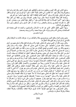 [59]
‫وأط‬ ‫ونساءهم‬ ‫رجالهم‬ ‫اليوم‬ ‫ذلك‬ ‫في‬ ‫الناس‬ ‫وبايع‬‫وش‬ ‫وقواعده‬ ‫الدين‬ ‫أصول‬ ‫على‬ ‫فالهم‬‫ر‬‫ا‬‫ئعه‬
‫أخ‬ ‫وابن‬ ‫كريم‬ ‫أخ‬ ً‫ا‬‫خير‬ :‫قالوا‬ "‫بكم؟‬ ‫فاعل‬ ‫أني‬ ‫تظنون‬ ‫"ما‬ :‫لهم‬ ‫وقال‬ ً‫قريشا‬ ‫وجمع‬‫فقال‬ ‫كريم‬
.‫آخرهم‬ ‫عن‬ ‫أسلموا‬ ‫عنهم‬ ‫عفا‬ ‫فلما‬ "‫الطلقاء‬ ‫فأنتم‬ ‫"اذهبوا‬ :‫وسلم‬ ‫وآله‬‫عليه‬ ‫تعالى‬ ‫هللا‬ ‫صلى‬
‫مكة‬ ‫أهل‬ ‫من‬ ‫خلفه‬ ‫من‬ ‫ويتم‬ ‫الصالة‬ ‫يقصر‬ ً‫ا‬‫يوم‬ ‫عشر‬ ‫تسعة‬ ‫المكرمة‬ ‫بمكة‬ ‫أقام‬ ‫وبعدها‬
‫أخرج‬ .‫رمضان‬ ‫من‬ ‫العشر‬ ‫بقية‬ ‫وأفطر‬ ،"‫سفر‬ ‫قوم‬ ‫فإنا‬ ‫مكة‬ ‫أهل‬ ‫يا‬ ‫الصالة‬ ‫"أتموا‬ :‫لهم‬ ‫ويقول‬
‫سعد‬ ‫وابن‬ ‫إسحاق‬ ‫وابن‬ ‫السنن‬ ‫أهل‬ ‫أو‬ ‫أحمد‬ ‫رواه‬ ‫والبعض‬ ‫ومسلم‬ ‫البخاري‬ ‫ذكرناه‬ ‫ما‬ ‫أكثر‬
.‫الدالئل‬ ‫في‬ ‫والبيهقي‬
‫تتم‬ ‫بنعمته‬ ‫الذي‬ ‫هلل‬ ‫والحمد‬ ،‫والمسلمين‬ ‫اإلسالم‬ ‫به‬ ‫هللا‬ ‫عز‬ ‫الذي‬ ‫األكبر‬ ‫الفتح‬ ‫انتهى‬ ‫وبهذا‬
‫ع‬ ‫وبارك‬ ‫وسلم‬ ‫هللا‬ ‫وصلى‬ ‫الصالحات‬.‫وصحبه‬ ‫وزوجه‬ ‫وآله‬ ‫محمد‬ ‫سيدنا‬ ‫لى‬
‫غ‬‫حني‬ ‫زوة‬‫ــــ‬‫ن‬
‫وكان‬ ‫الوقعة‬ ‫به‬ ‫كانت‬ ‫عرفات‬ ‫وراء‬ ‫والطائف‬ ‫مكة‬ ‫بين‬ ‫موضع‬ ‫النون‬ ‫وفتح‬ ‫الحاء‬ ‫بضم‬ ‫حنين‬
.‫المكرمة‬ ‫مكة‬ ‫فتح‬ ‫بعد‬ ‫شوال‬ ‫أوائل‬ ‫في‬ ‫ذلك‬
‫أسلم‬ ‫من‬ ‫منهم‬ ‫وأسلم‬ ‫مكة‬ ‫فتح‬ ‫لما‬ ‫وسلم‬ ‫وآله‬ ‫عليه‬ ‫تعالى‬ ‫هللا‬ ‫صلى‬ ‫النبي‬ ‫أن‬ ‫ذلك‬ ‫سبب‬ ‫وكان‬
‫محاربة‬ ‫على‬ ‫فأجمعوا‬ ‫هوازن‬ ‫بذلك‬ ‫سمعت‬‫وكان‬ ‫وسلم‬ ‫وآله‬ ‫عليه‬ ‫تعالى‬ ‫هللا‬ ‫صلى‬ ‫النبي‬
‫إليهم‬ ‫فخرج‬ ‫ثقيف‬ ‫من‬ ‫وافقه‬ ‫ومن‬ ‫هوازن‬ ‫من‬ ‫القبائل‬ ‫فجمع‬ ‫النضري‬ ‫عوف‬ ‫بن‬ ‫مالك‬ ‫رئيسهم‬
‫من‬ ‫ثم‬ ‫المدينة‬ ‫من‬ ‫معه‬ ‫جاء‬ ‫ممن‬ ‫آالف‬ ‫عشرة‬ ‫في‬ ‫وسلم‬ ‫وآله‬ ‫عليه‬ ‫تعالى‬ ‫هللا‬ ‫صلى‬ ‫هللا‬ ‫رسول‬
‫ث‬ ‫الخيل‬ ‫صففوا‬ ‫قد‬ ‫وجدهم‬ ‫حنين‬ ‫إلى‬ ‫وصل‬ ‫ولما‬ ‫مكة‬ ‫أهل‬ ‫من‬ ‫أسلم‬‫النساء‬ ‫صفت‬ ‫ثم‬ ،‫المقاتلة‬ ‫م‬
‫البداية‬ ‫في‬ ‫فانكشفوا‬ ‫هوازن‬ ‫على‬ ‫المسلمون‬ ‫حمل‬ ‫التقوا‬ ‫فلما‬ ‫النعم‬ ‫صفت‬ ‫ثم‬ ،‫ذلك‬ ‫وراء‬ ‫من‬
‫فاس‬ ‫الغنائم‬ ‫على‬ ‫المسلمون‬ ‫فأكب‬‫ت‬‫من‬ ‫برشق‬ ‫فرموهم‬ ‫رماة‬ ً‫ا‬‫قوم‬ ‫وكانوا‬ ‫بالسهام‬ ‫هوازن‬ ‫قبلهم‬
‫ر‬ ‫كأنها‬ ‫نبل‬‫ج‬‫يبق‬ ‫ولم‬ ‫مدبرين‬ ‫وولوا‬ ‫وانهزموا‬ ‫الصحابة‬ ‫فانكشف‬ ‫جراد‬ ‫من‬ ‫ل‬‫صلى‬ ‫النبي‬ ‫مع‬
‫رسول‬ ‫إلى‬ ‫القوم‬ ‫فأقبل‬ ‫واألنصار‬ ‫المهاجرين‬ ‫من‬ ‫رجال‬ ‫ثمانون‬ ‫إال‬ ‫وسلم‬ ‫وآله‬ ‫عليه‬ ‫تعالى‬ ‫هللا‬
‫الكفار‬ ‫قبل‬ ‫يركض‬ ‫فجعل‬ ‫البيضاء‬ ‫بغلته‬ ‫على‬ ‫وهو‬ ‫وسلم‬ ‫وآله‬ ‫عليه‬ ‫تعالى‬ ‫هللا‬ ‫صلى‬ ‫هللا‬
‫النب‬ ‫"أنا‬ :‫يقول‬ ‫وهو‬ ‫وسلم‬ ‫وآله‬ ‫عليه‬ ‫تعالى‬ ‫هللا‬ ‫صلى‬ ‫فنزل‬ ‫البغلة‬ ‫بلجام‬ ‫آخذ‬ ‫والعباس‬‫كذب‬ ‫ال‬ ‫ي‬
:‫فقال‬ ‫وجوههم‬ ‫بها‬ ‫استقبل‬ ‫ثم‬ ‫األرض‬ ‫من‬ ‫تراب‬ ‫من‬ ‫قبضة‬ ‫قبض‬ ‫ثم‬ "‫المطلب‬ ‫عبد‬ ‫ابن‬ ‫أنا‬
‫صلى‬ ‫وقال‬ ‫القبضة‬ ‫بتلك‬ ً‫ا‬‫تراب‬ ‫عينيه‬ ‫مأل‬ ‫إال‬ ً‫ا‬‫إنسان‬ ‫منهم‬ ‫تعالى‬ ‫هللا‬ ‫خلق‬ ‫فما‬ "‫الوجوه‬ ‫"شاهت‬
.‫مدبرين‬ ‫وولوا‬ ‫وانهزموا‬ ‫قوتهم‬ ‫فضعفت‬ ،"‫محمد‬ ‫ورب‬ ‫"انهزموا‬ :‫وسلم‬ ‫وآله‬ ‫عليه‬ ‫تعالى‬ ‫هللا‬
‫ر‬‫ما‬ ‫كل‬ ‫وراءهم‬ ‫تركوا‬ ‫شيء‬ ‫على‬ ‫يولون‬ ‫ال‬ ‫جميعهم‬ ‫وفرار‬ ‫انهزامهم‬ ‫وبعد‬ .‫وغيره‬ ‫مسلم‬ ‫واه‬
‫والغنائم‬ ‫السبي‬ ‫ذلك‬ ‫بجمع‬ ‫وسلم‬ ‫وآله‬ ‫عليه‬ ‫تعالى‬ ‫هللا‬ ‫صلى‬ ‫النبي‬ ‫فأمر‬ ‫وأهل‬ ‫مال‬ ‫من‬ ‫به‬ ‫جاءوا‬
‫وأربعة‬ ‫شاة‬ ‫ألف‬ ‫أربعين‬ ‫من‬ ‫وأكثر‬ ،‫بعير‬ ‫ألف‬ ‫وعشرين‬ ‫أربعة‬ ‫المغازي‬ ‫أهل‬ ‫قال‬ ‫كما‬ ‫وكانت‬
‫أوقية‬ ‫آالف‬.‫بالجعرانة‬ ‫وأنزله‬‫الجميع‬ ‫فأخذ‬ ‫واألطفال‬ ‫النساء‬ ‫من‬ ‫الكثير‬ ‫والشيء‬ ،‫الفضة‬ ‫من‬
‫لحقت‬ ‫وفرقة‬ ،‫بالطائف‬ ‫لحقت‬ ‫فرقة‬ :‫فرق‬ ‫ثالث‬ ‫تفرقوا‬ ‫انهزامهم‬ ‫بعد‬ ‫المشركون‬ ‫وكان‬
.‫بأوطاس‬ ‫عسكرت‬ ‫وفرقة‬ ،‫بنخلة‬
‫أوطاس‬ ‫غزوة‬
 