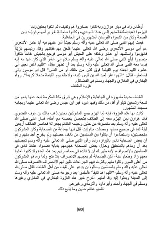 [60]
‫ولما‬‫بحنين‬ ‫التقوا‬ ‫ثم‬ ،‫وثقيف‬ ‫هم‬ ‫عسكروا‬ ‫كانوا‬ ‫وبه‬ ‫هوازن‬ ‫ديار‬ ‫في‬ ‫واد‬ ‫أوطاس‬
‫إل‬ ‫منهم‬ ‫طائفة‬ ‫ذهبت‬ ‫انهزموا‬‫ــ‬‫ى‬‫ه‬‫ــ‬‫ال‬ ‫ذا‬‫ــ‬‫وكان‬ ،‫وادي‬‫ـ‬‫ستمائ‬ ‫وا‬‫ـ‬‫نف‬ ‫ة‬‫ـ‬‫يرأسه‬ ‫ر‬‫ــ‬ْ‫ي‬ َ‫ُر‬‫د‬ ‫م‬‫ــ‬‫ب‬ ‫د‬‫ــ‬‫ن‬
.‫الجاهلية‬ ‫في‬ ‫المشهورين‬ ‫الفرسان‬ ‫الشعراء‬ ‫من‬ ‫وكان‬ ‫الصمة‬
‫األشعري‬ ‫عامر‬ ‫أبا‬ ‫فيه‬ ‫عليهم‬ ‫أمر‬ ً‫ا‬‫جيش‬ ‫وسلم‬ ‫وآله‬ ‫عليه‬ ‫تعالى‬ ‫هللا‬ ‫صلى‬ ‫النبي‬ ‫إليهم‬ ‫فبعث‬
ً‫ا‬‫د‬ْ‫ي‬ َ‫ُر‬‫د‬ ‫رئيسهم‬ ‫وقتل‬ ‫فقاتلهم‬ ‫بهم‬ ‫فلحق‬ ‫عنهما‬ ‫تعالى‬ ‫هللا‬ ‫رضي‬ ‫األشعري‬ ‫موسى‬ ‫أبي‬ ‫عم‬
ً‫ا‬‫ظافر‬ ً‫ا‬‫غانم‬ ‫بالجيش‬ ‫فرجع‬ ‫موسى‬ ‫أبو‬ ‫الجيش‬ ‫على‬ ‫وخلفه‬ ‫عامر‬ ‫أبو‬ ‫واستشهد‬ ‫فانهزموا‬
‫غ‬‫فبل‬ ‫منصورا‬‫إليه‬ ‫به‬ ‫عهد‬ ‫كان‬ ‫الذي‬ ‫عامر‬ ‫أبي‬ ‫سالم‬ ‫وسلم‬ ‫وآله‬ ‫عليه‬ ‫تعالى‬ ‫هللا‬ ‫صلى‬ ‫النبي‬
‫أبي‬ ‫لعبيد‬ ‫اغفر‬ ‫"اللهم‬ :‫فقال‬ ‫تطهر‬ ‫أن‬ ‫بعد‬ ‫وسلم‬ ‫وآله‬ ‫عليه‬ ‫تعالى‬ ‫هللا‬ ‫صلى‬ ‫النبي‬ ‫معه‬ ‫فدعا‬
‫ولي‬ :‫موسى‬ ‫أبو‬ ‫قال‬ "‫الناس‬ ‫من‬ ‫أو‬ ‫خلقك‬ ‫من‬ ‫كثير‬ ‫فوق‬ ‫القيامة‬ ‫يوم‬ ‫اجعله‬ ‫اللهم‬ ،‫عامر‬
‫"الله‬ :‫فقال‬ ،‫فاستغفر‬‫رواه‬ ."ً‫ا‬‫كريم‬ ‫مدخال‬ ‫القيامة‬ ‫يوم‬ ‫وأدخله‬ ،‫ذنبه‬ ‫قيس‬ ‫بن‬ ‫هللا‬ ‫لعبد‬ ‫اغفر‬ ‫م‬
.‫الفضائل‬ ‫في‬ ‫ومسلم‬ ‫والجهاد‬ ‫المغازي‬ ‫في‬ ‫البخاري‬
‫الطائف‬ ‫غزوة‬
‫المكرمة‬ ‫مكة‬ ‫شرق‬ ‫وهي‬ ‫واإلسالم‬ ‫الجاهلية‬ ‫في‬ ‫مشهورة‬ ‫مدينة‬ ‫الطائف‬‫من‬ ‫بنحو‬ ‫عنها‬ ‫تبعد‬
‫قبر‬ ‫اليوم‬ ‫وفيها‬ ‫ذلك‬ ‫من‬ ‫أقل‬ ‫أو‬ ‫كيلو‬ ‫وتسعين‬ ‫تسعة‬‫وبجانبه‬ ‫عنهما‬ ‫تعالى‬ ‫هللا‬ ‫رضي‬ ‫عباس‬ ‫ابن‬
.‫المشهور‬ ‫مسجده‬
‫النضري‬ ‫عوف‬ ‫بن‬ ‫مالك‬ ‫ذهب‬ ‫بحنين‬ ‫المشركين‬ ‫جمع‬ ‫انهزم‬ ‫لما‬ ‫فإنه‬ ،‫الغزوة‬ ‫هذه‬ ‫بها‬ ‫كانت‬
‫هللا‬ ‫صلى‬ ‫النبي‬ ‫فسار‬ ،‫أهله‬ ‫مع‬ ‫بحصنه‬ ‫فتحصن‬ ‫الطائف‬ ‫إلى‬ ‫معه‬ ‫انهزم‬ ‫بمن‬ ‫هوازن‬ ‫قائد‬
‫وحبس‬ ‫حنين‬ ‫من‬ ‫منصرفه‬ ‫بعد‬ ‫وسلم‬ ‫وآله‬ ‫عليه‬ ‫تعالى‬‫أربعين‬ ‫الطائف‬ ‫فحاصر‬ ‫بجعرانة‬ ‫الغنائم‬ ‫ه‬
‫المشركون‬ ‫وكان‬ ‫الصحابة‬ ‫من‬ ‫جماعة‬ ‫فيها‬ ‫قتل‬ ‫مناوئات‬ ‫وحصلت‬ ،‫مسلم‬ ‫صحيح‬ ‫في‬ ‫كما‬ ‫ليلة‬
‫رغم‬ ‫منهم‬ ‫أحد‬ ‫يخرج‬ ‫ولم‬ ‫حصنهم‬ ‫داخل‬ ‫من‬ ‫المسلمين‬ ‫من‬ ‫ينالوا‬ ‫أن‬ ‫واستطاعوا‬ ،‫متحصنين‬
‫عليه‬ ‫تعالى‬ ‫هللا‬ ‫صلى‬ ‫النبي‬ ‫رآى‬ ‫ولما‬ ،‫راز‬ِ‫ب‬‫بال‬ ‫نادى‬ ‫الصحابة‬ ‫بعض‬ ‫أن‬‫تحصنهم‬ ‫وسلم‬ ‫وآله‬
‫في‬ ‫نادى‬ ‫عندئذ‬ ،‫فصدوا‬ ‫بدبابة‬ ‫هجومهم‬ ‫الصحابة‬ ‫بعض‬ ‫وحاول‬ ‫بالمنجنيق‬ ‫رماهم‬ ‫أن‬ ‫بعد‬
‫أخذوا‬ ‫كانوا‬ ‫وقد‬ ‫المدة‬ ‫هذه‬ ‫بعد‬ ‫محاصرتهم‬ ‫في‬ ‫فائدة‬ ‫ال‬ ‫أن‬ ‫له‬ ‫ظهر‬ ‫ألنه‬ ،‫باالنصراف‬ ‫المسلمين‬
‫المشرك‬ ‫رماهم‬ ‫ولما‬ ‫فتح‬ ‫بال‬ ‫االنصراف‬ ‫يعجبهم‬ ‫لم‬ ‫الصحابة‬ ‫لكن‬ ،‫سنة‬ ‫وطعام‬ ‫زاد‬ ‫معهم‬‫ون‬
‫هللا‬ ‫صلى‬ ‫فانصرف‬ ‫االنصراف‬ ‫لهم‬ ‫ظهر‬ ‫الجراحات‬ ‫فيهم‬ ‫وكثرت‬ ‫منهم‬ ‫ونالوا‬ ‫السور‬ ‫أعلى‬ ‫من‬
‫يدعو‬ ‫أن‬ ‫وسألوه‬ ‫بالمسلمين‬ ‫وسلم‬ ‫وآله‬ ‫عليه‬ ‫تعالى‬‫هللا‬ ‫صلى‬ ‫فقال‬ ‫الطائف‬ ‫أهل‬ ‫من‬ ‫ثقيف‬ ‫على‬
‫وسلم‬ ‫وآله‬ ‫عليه‬ ‫تعالى‬ ‫هللا‬ ‫صلى‬ ‫رجوعه‬ ‫بعد‬ ‫فأسلموا‬ "ً‫ا‬‫ثقيف‬ ‫اهد‬ ‫"اللهم‬ :‫وسلم‬ ‫وآله‬ ‫عليه‬ ‫تعالى‬
‫إل‬‫وغيرها‬ ‫المغازي‬ ‫في‬ ‫البخاري‬ ‫الغزوة‬ ‫هذه‬ ‫خبر‬ ‫أخرج‬ .‫آمنهم‬ ‫وقد‬ ‫إليه‬ ‫وبعثوا‬ ‫المدينة‬ ‫ى‬
.‫وغيرهم‬ ‫والترمذي‬ ‫داود‬ ‫وأبو‬ ‫وأحمد‬ ‫الجهاد‬ ‫في‬ ‫ومسلم‬
‫ذلك‬ ‫يتبع‬ ‫وما‬ ‫حنين‬ ‫غنائم‬ ‫تقسيم‬
 