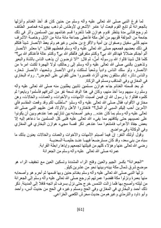 [61]
‫وأنزلها‬ ‫الغنائم‬ ‫أخذ‬ ‫قد‬ ‫كان‬ ‫حنين‬ ‫من‬ ‫وسلم‬ ‫وآله‬ ‫عليه‬ ‫تعالى‬ ‫هللا‬ ‫صلى‬ ‫النبي‬ ‫فرغ‬ ‫لما‬
‫الطائف‬ ‫فحاصر‬ ‫بجيوشه‬ ‫ذهب‬ ‫ثم‬ ‫ألوطاس‬ ‫األشعري‬ ‫عامر‬ ‫أبا‬ ‫فبعث‬ ‫القوم‬ ‫تابع‬ ‫ثم‬ ‫بالجعرانة‬
‫فتأ‬ ‫رجع‬ ‫ثم‬‫ن‬‫و‬ ‫المسلمين‬ ‫بين‬ ‫غنائمهم‬ ‫قسم‬ ‫تأخروا‬ ‫فلما‬ ‫هوازن‬ ‫قدوم‬ ‫ينتظر‬ ‫مدة‬ ‫ى‬‫آ‬‫ذلك‬ ‫في‬ ‫ثر‬
‫ال‬ ‫من‬ ‫جامعة‬‫األشراف‬ ‫وخاصة‬ ‫اإلبل‬ ‫من‬ ‫مائة‬ ‫مائة‬ ‫جماعة‬ ‫فأعطى‬ ‫مكة‬ ‫أهل‬ ‫من‬ ‫قلوبهم‬ ‫مؤلفة‬
‫فتكلم‬ ً‫شيئا‬ ‫األنصار‬ ‫يعط‬ ‫ولم‬ ‫وغيرهم‬ ‫حابس‬ ‫بن‬ ‫واألقرع‬ ‫أمية‬ ‫بن‬ ‫وصفوان‬ ‫سفيان‬ ‫كأبي‬ ‫منهم‬
‫األنصار‬ ‫معشر‬ ‫"يا‬ :‫فقال‬ ‫فخطبهم‬ ‫وسلم‬ ‫وآله‬ ‫عليه‬ ‫تعالى‬ ‫هللا‬ ‫صلى‬ ‫فجمعهم‬ ‫بعضهم‬ ‫ذلك‬ ‫في‬
‫هللا‬ ‫فهداكم‬ ‫ضالال‬ ‫أجدكم‬ ‫ألم‬"‫بي؟‬ ‫هللا‬ ‫فأغناكم‬ ‫عالة‬ ‫وكنتم‬ ‫بي؟‬ ‫هللا‬ ‫فألفكم‬ ‫متفرقين‬ ‫وكنتم‬ ‫بي؟‬
‫والبعير‬ ‫بالشاة‬ ‫الناس‬ ‫يذهب‬ ‫أن‬ ‫ترضون‬ ‫"أال‬ :‫قال‬ ‫ثم‬ ، ُّ‫أمن‬ ‫ورسوله‬ ‫هللا‬ :‫قالوا‬ ‫شيئا‬ ‫قال‬ ‫كلما‬
‫من‬ ‫امرءا‬ ‫لكنت‬ ‫الهجرة‬ ‫لوال‬ ،‫رحالكم‬ ‫إلى‬ ‫وسلم‬ ‫وآله‬ ‫عليه‬ ‫تعالى‬ ‫هللا‬ ‫صلى‬ ‫بالنبي‬ ‫وتذهبون‬
‫ال‬ ‫سلك‬ ‫ولو‬ ،‫األنصار‬،‫شعار‬ ‫األنصار‬ ،‫وشعبها‬ ‫األنصار‬ ‫وادي‬ ‫لسلكت‬ ً‫ا‬‫وشعب‬ ً‫ا‬‫وادي‬ ‫ناس‬
‫البخاري‬ ‫رواه‬ ."‫الحوض‬ ‫على‬ ‫تلقوني‬ ‫حتى‬ ‫فاصبروا‬ ،‫ة‬َ‫ر‬َ‫ث‬َ‫أ‬ ‫بعدي‬ ‫ستلقون‬ ‫إنكم‬ ،‫دثار‬ ‫والناس‬
.‫الزكاة‬ ‫في‬ ‫ومسلم‬ ‫المناقب‬ ‫وفي‬ ‫المغازي‬ ‫في‬
‫وآله‬ ‫عليه‬ ‫تعالى‬ ‫هللا‬ ‫صلى‬ ‫منه‬ ‫يطلبون‬ ‫تائبين‬ ‫مسلمين‬ ‫هوازن‬ ‫جاءه‬ ‫الغنائم‬ ‫قسمته‬ ‫بعد‬ ‫ثم‬
‫ثم‬ ‫وبايعوا‬ ‫فأسلموا‬ ‫أشرافهم‬ ‫من‬ ‫نفر‬ ‫تسعة‬ ‫الوفد‬ ‫هذا‬ ‫في‬ ‫وكان‬ ،‫منهم‬ ‫أخذ‬ ‫وما‬ ‫سبيهم‬ ‫رد‬ ‫وسلم‬
‫وهن‬ ،‫والخاالت‬ ،‫والعمات‬ ،‫واألخوات‬ ،‫األمهات‬ ‫أصبت‬ ‫فيمن‬ ‫إن‬ ‫هللا‬ ‫رسول‬ ‫يا‬ :‫فقالوا‬ ‫كلموه‬
‫مخاز‬‫فأي‬ ‫المقاسم‬ ‫وقعت‬ ‫وقد‬ ‫لكم‬ ‫"سأطلب‬ :‫وسلم‬ ‫وآله‬ ‫عليه‬ ‫تعالى‬ ‫هللا‬ ‫صلى‬ ‫فقال‬ ،‫األقوام‬ ‫ي‬
‫هللا‬ ‫صلى‬ ‫النبي‬ ‫عليهم‬ ‫فمن‬ ‫واألوالد‬ ‫األهل‬ ‫فاختاروا‬ "‫المال؟‬ ‫أم‬ ‫السبي‬ ‫إليكم‬ ‫أحب‬ ‫األمرين‬
‫يكونوا‬ ‫أن‬ ‫وبين‬ ‫عندهم‬ ‫عما‬ ‫تنازلهم‬ ‫بين‬ ‫أصحابه‬ ‫وخير‬ ...‫عنده‬ ‫كان‬ ‫بما‬ ‫وسلم‬ ‫وآله‬ ‫عليه‬ ‫تعالى‬
‫نصي‬ ‫على‬‫إال‬ ‫إليه‬ ‫دعاهم‬ ‫ما‬ ‫المسلمين‬ ‫كل‬ ‫فلبى‬ ‫عليه‬ ‫تعالى‬ ‫هللا‬ ‫يفيء‬ ‫مما‬ ‫يكافئهم‬ ‫حتى‬ ‫بهم‬
‫المغازي‬ ‫في‬ ‫البخاري‬ ‫هوازن‬ ‫مجيء‬ ‫قصة‬ ‫ذكر‬ .‫عندهم‬ ‫مما‬ ‫فامتنعوا‬ ‫األعراب‬ ‫جفاة‬ ‫بعض‬
.‫مواضع‬ ‫وفي‬ ‫الوكالة‬ ‫وفي‬
‫م‬ ‫بذلك‬ ‫يعنون‬ ‫والخاالت‬ ‫والعمات‬ ‫واألخوات‬ ‫األمهات‬ ‫أصبتم‬ ‫فيما‬ ‫إن‬ :‫النفر‬ ‫أولئك‬ ‫وقول‬‫ا‬
‫مسترض‬ ‫كان‬ ‫وقد‬ ،‫سعد‬ ‫بني‬ ‫من‬ ‫سباه‬‫ـ‬‫فيه‬ ً‫ا‬‫ع‬‫ــ‬‫عن‬ ‫ا‬‫ــ‬‫حليم‬ ‫د‬‫ــ‬‫السعدي‬ ‫ة‬‫ــ‬‫ة‬
.‫القرابة‬ ‫رابطة‬ ‫وإياها‬ ‫تجمعهم‬ ‫قبيلتها‬ ‫من‬ ‫كلهم‬ ‫وهؤالء‬ ‫عنها‬ ‫تعالى‬ ‫هللا‬ ‫رضي‬
‫الجعرانة‬ ‫من‬ ‫وسلم‬ ‫وآله‬ ‫عليه‬ ‫تعالى‬ ‫هللا‬ ‫صلى‬ ‫عمرته‬
‫الجيم‬ ‫بكسر‬ "‫"الجعرانة‬‫العين‬ ‫وتسكين‬ ‫المشددة‬ ‫الراء‬ ‫وفتح‬ ‫والعين‬‫هو‬ ‫الراء‬ ‫تخفيف‬ ‫مع‬
.‫كيلو‬ ‫عشرين‬ ‫من‬ ‫نحو‬ ‫وبينها‬‫بينه‬ ‫مكة‬ ‫شمال‬ ‫شرق‬ ‫موضع‬
‫وأصحابه‬ ‫هو‬ ‫أحرم‬ ‫ثم‬ ‫قسمها‬ ‫وبها‬ ‫حنين‬ ‫بغنائم‬ ‫وسلم‬ ‫وآله‬ ‫عليه‬ ‫تعالى‬ ‫هللا‬ ‫صلى‬ ‫النبي‬ ‫نزلها‬
‫الجعرانة‬ ‫إلى‬ ‫وسلم‬ ‫وآله‬ ‫عليه‬ ‫تعالى‬ ‫هللا‬ ‫صلى‬ ‫رجع‬ ‫ثم‬ ‫عمرتهم‬ ‫فقضوا‬ ‫مكة‬ ‫ونزلوا‬ ‫بعمرة‬ ‫منها‬
‫ب‬ ‫وأصبح‬ ‫ليلته‬ ‫من‬‫ذكر‬ .‫المدينة‬ ‫إلى‬ ‫قافال‬ ‫اتجه‬ ‫ثم‬ ‫بسرف‬ ‫نزل‬ ‫حتى‬ ‫خرج‬ ‫الشمس‬ ‫زالت‬ ‫فلما‬ ‫ها‬
‫وأحمد‬ ،‫أنس‬ ‫حديث‬ ‫من‬ ‫الحج‬ ‫في‬ ‫وغيره‬ ‫ومسلم‬ ‫الحج‬ ‫وفي‬ ‫المغازي‬ ‫في‬ ‫والبخاري‬ ‫أحمد‬ ‫ذلك‬
‫محر‬ ‫حديث‬ ‫من‬ ‫وغيرهم‬ ‫والترمذي‬ ‫داود‬ ‫وأبو‬‫ش‬.‫الخزاعي‬ ‫الكعبي‬
 