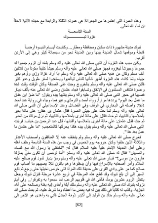 [62]
‫الجعرانة‬ ‫من‬ ‫اعتمرها‬ ‫التي‬ ‫العمرة‬ ‫وهذه‬ً‫الحقا‬ ‫اآلتية‬ ‫حجته‬ ‫مع‬ ‫والرابعة‬ ‫الثالثة‬ ‫عمرته‬ ‫هي‬
‫إ‬.‫تعالى‬ ‫هللا‬ ‫شاء‬ ‫ن‬
‫التاسع‬ ‫السنة‬‫ــــ‬‫ة‬
‫تبــــــــــــــــوك‬ ‫غزوة‬
‫وكان‬ ...‫ومطار‬ ‫ومحافظة‬ ‫سكان‬ ‫ذات‬ ‫مشهورة‬ ‫مدينة‬ ‫تبوك‬‫ــ‬‫أي‬ ‫ت‬‫ــــ‬‫النب‬ ‫ام‬‫ــ‬‫أرض‬ ‫وة‬‫ــ‬ً‫ا‬
‫كيلو‬ ‫سبعمائة‬ ‫من‬ ‫نحو‬ ‫المدينة‬ ‫وبين‬ ‫بينها‬ ‫المدينة‬ ‫شمال‬ ‫وموقعها‬ ‫قاحلة‬‫األردن‬ ‫إلى‬ ‫وهي‬
.‫أقرب‬
‫له‬ ‫جمعوا‬ ‫الروم‬ ‫أن‬ ‫بلغه‬ ‫وسلم‬ ‫وآله‬ ‫عليه‬ ‫تعالى‬ ‫هللا‬ ‫صلى‬ ‫النبي‬ ‫أن‬ ‫الغزوة‬ ‫هذه‬ ‫سبب‬ ‫وكان‬
‫ثالث‬ ‫من‬ ً‫ا‬‫مكون‬ ً‫ا‬‫كثيف‬ ً‫ا‬‫جيش‬ ‫وسلم‬ ‫وآله‬ ‫عليه‬ ‫تعالى‬ ‫هللا‬ ‫صلى‬ ‫فجهز‬ ‫ليغزوه‬ ً‫ا‬‫وجيوش‬ ً‫ا‬‫جموع‬‫ين‬
‫بغير‬ ‫وأوهم‬ ‫ى‬َّ‫ور‬ ‫غزاة‬ ‫أراد‬ ‫إذا‬ ‫وسلم‬ ‫وآله‬ ‫عليه‬ ‫تعالى‬ ‫هللا‬ ‫صلى‬ ‫هديه‬ ‫من‬ ‫وكان‬ ‫مسلم‬ ‫ألف‬
‫كثير‬ ‫وعدو‬ ‫طويل‬ ‫لسفر‬ ‫ويستعدوا‬ ‫ليتأهبوا‬ ‫للناس‬ ‫شأنها‬ ‫أظهر‬ ‫الغزوة‬ ‫هذه‬ ‫كانت‬ ‫ولما‬ ‫جهته‬
‫شدة‬ ‫وقت‬ ‫الوقت‬ ‫وكان‬ ‫الصدقة‬ ‫على‬ ‫وحث‬ ‫بالخروج‬ ‫وسلم‬ ‫وآله‬ ‫عليه‬ ‫تعالى‬ ‫هللا‬ ‫صلى‬ ‫فآذن‬
‫فتنافس‬ ‫وعسرة‬‫دينار‬ ‫بألف‬ ‫عنه‬ ‫تعالى‬ ‫هللا‬ ‫رضي‬ ‫عثمان‬ ‫فجاء‬ ‫وتسابقوا‬ ‫اإلنفاق‬ ‫في‬ ‫المسلمون‬
‫عفان‬ ‫ابن‬ ‫ضر‬ ‫"ما‬ :‫ويقول‬ ‫بيده‬ ‫يقلبها‬ ‫وسلم‬ ‫وآله‬ ‫عليه‬ ‫تعالى‬ ‫هللا‬ ‫صلى‬ ‫النبي‬ ‫حجر‬ ‫في‬ ‫فصبها‬
‫أحمد‬ ‫عند‬ ‫رواية‬ ‫في‬ ‫وجاء‬ ،‫وغيرهما‬ ‫والترمذي‬ ‫أحمد‬ ‫رواه‬ .ً‫ا‬‫مرار‬ ‫يرددها‬ "‫اليوم‬ ‫بعد‬ ‫عمل‬ ‫ما‬
4/75‫ال‬ ‫في‬ ‫وأصله‬‫هللا‬ ‫صلى‬ ‫النبي‬ ‫أن‬ ‫اإلسماعيلي‬ ‫وعند‬ ‫الفضائل‬ ‫وفي‬ ‫الوقف‬ ‫في‬ ‫بخاري‬
‫بعير‬ ‫مائة‬ ‫على‬ :‫عفان‬ ‫بن‬ ‫عثمان‬ ‫فقال‬ ‫العسرة‬ ‫جيش‬ ‫على‬ ‫حث‬ ‫لما‬ ‫وسلم‬ ‫وآله‬ ‫عليه‬ ‫تعالى‬
‫نزل‬ ‫ثم‬ ،‫وأقتابها‬ ‫بأحالسها‬ ‫أخرى‬ ‫مائة‬ ‫على‬ :‫فقال‬ ‫حث‬ ‫ثم‬ ،‫وأقتابها‬ ‫بأحالسها‬‫المنبر‬ ‫من‬ ‫مرقاة‬
‫أخرى‬ ‫مائة‬ ‫على‬ :‫عثمان‬ ‫فقال‬ ‫حث‬ ‫ثم‬‫فرأيت‬ :‫خباب‬ ‫بن‬ ‫الرحمن‬ ‫عبد‬ ‫قال‬ ،‫وأقتابها‬ ‫بأحالسها‬
‫ما‬ ‫عثمان‬ ‫على‬ ‫"ما‬ :‫كالمتعجب‬ ‫يحركها‬ ‫هكذا‬ ‫بيده‬ ‫يقول‬ ‫وسلم‬ ‫وآله‬ ‫عليه‬ ‫تعالى‬ ‫هللا‬ ‫صلى‬ ‫النبي‬
."‫هذا‬ ‫بعد‬ ‫عمل‬
‫وآله‬ ‫عليه‬ ‫تعالى‬ ‫هللا‬ ‫صلى‬ ‫فخرج‬‫المنافقو‬ ‫إال‬ ‫عنه‬ ‫يتخلف‬ ‫ولم‬ ‫وسلم‬‫األعذار‬ ‫وأصحاب‬ ‫ن‬
‫وكان‬ ‫خلفوا‬ ‫الذين‬ ‫والثالثة‬‫أهله‬ ‫وخلف‬ ‫التاسعة‬ ‫السنة‬ ‫هذه‬ ‫من‬ ‫رجب‬ ‫في‬ ‫الخميس‬ ‫يوم‬ ‫خروجه‬
‫النساء‬ ‫مع‬ ‫هللا‬ ‫رسول‬ ‫يا‬ ‫"تخلفني‬ :‫له‬ ‫فقال‬ ‫السالم‬ ‫عليه‬ ً‫ا‬‫علي‬ ‫اإلمام‬ ‫المدينة‬ ‫أهل‬ ‫وعلى‬
‫بمنزلة‬ ‫مني‬ ‫تكون‬ ‫أن‬ ‫ترضى‬ ‫"أما‬ :‫وسلم‬ ‫وآله‬ ‫عليه‬ ‫تعالى‬ ‫هللا‬ ‫صلى‬ ‫له‬ ‫فقال‬ "‫والصبيان‬
‫عليه‬ ‫تعالى‬ ‫هللا‬ ‫صلى‬ ‫فسار‬ "‫موسى؟‬ ‫من‬ ‫هارون‬‫عليه‬ ‫صالح‬ ‫قوم‬ ‫ثمود‬ ‫بديار‬ َّ‫ومر‬ ‫وسلم‬ ‫وآله‬
‫قوم‬ ‫أصاب‬ ‫ما‬ ‫يصيبهم‬ ‫لئال‬ ‫باكون‬ ‫وهم‬ ‫يدخلوها‬ ‫وأن‬ ‫فيها‬ ‫باإلسراع‬ ‫أصحابه‬ ‫وأمر‬ ‫السالم‬
‫تابع‬ ‫ثم‬ ‫رجع‬ ‫حتى‬ ‫نخيلها‬ ‫خرص‬ ‫التي‬ ‫المرأة‬ ‫تلك‬ ‫حديقة‬ ‫على‬ ‫القرى‬ ‫وادي‬ ‫على‬ ‫مر‬ ‫كما‬ ‫صالح‬
‫عشرة‬ ‫أربع‬ ‫في‬ ‫المرحلة‬ ‫هذه‬ ‫قطع‬ ‫وقد‬ ‫تبوك‬ ‫بلغ‬ ‫أن‬ ‫إلى‬ ‫السير‬‫وجعل‬ ‫تبوك‬ ‫فنزل‬ ‫مرحلة‬
‫أيام‬ ‫وفي‬ ...‫وتفرقوا‬ ‫به‬ ‫سمعوا‬ ‫لما‬ ‫الرعب‬ ‫قلوبهم‬ ‫في‬ ‫هللا‬ ‫فألقى‬ ،ً‫ا‬‫يوم‬ ‫عشرين‬ ‫الروم‬ ‫ينتظر‬
‫ن‬‫ز‬‫أداء‬ ‫على‬ ‫وصالحه‬ ‫بغلة‬ ‫إليه‬ ‫وأهدى‬ ‫أيلة‬ ‫ملك‬ ‫وسلم‬ ‫وآله‬ ‫عليه‬ ‫تعالى‬ ‫هللا‬ ‫صلى‬ ‫أتاه‬ ‫بتبوك‬ ‫وله‬
ً‫ا‬‫كتاب‬ ‫له‬ ‫وكتب‬ ،‫الجزية‬‫أعطاه‬ ‫ما‬ ‫بعض‬ ‫فيه‬ ‫له‬ ‫بين‬ ‫ذلك‬ ‫في‬‫هللا‬ ‫صلى‬ ‫بعث‬ ‫ثم‬ ،‫عليه‬ ‫شرط‬ ‫وما‬
‫إلى‬ ‫اآلخر‬ ‫هو‬ ‫وأهدى‬ ‫به‬ ‫فأتي‬ ‫ندل‬َ‫الج‬ ‫ة‬َ‫ُوم‬‫د‬ ‫ر‬ِ‫د‬ْ‫ي‬َ‫ك‬ُ‫أ‬ ‫إلى‬ ‫الوليد‬ ‫بن‬ ‫خالد‬ ‫وسلم‬ ‫وآله‬ ‫عليه‬ ‫تعالى‬
 