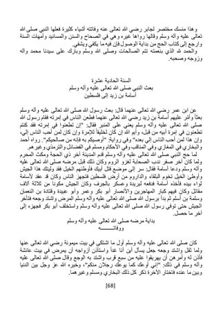 [68]
‫هللا‬ ‫صلى‬ ‫النبي‬ ‫فعلها‬ ‫كثيرة‬ ‫أشياء‬ ‫وفاتته‬ ‫عنه‬ ‫تعالى‬ ‫هللا‬ ‫رضي‬ ‫لجابر‬ ‫مختصر‬ ‫منسك‬ ‫وهذا‬
‫وسلم‬ ‫وآله‬ ‫عليه‬ ‫تعالى‬‫رواه‬ ‫وقالها‬‫ا‬‫والسن‬ ‫الصحاح‬ ‫في‬ ‫وهي‬ ‫غيره‬‫ن‬‫السنة‬ ‫وأمهات‬ ‫والمسانيد‬
.‫ويشفي‬ ‫يكفي‬ ‫ما‬ ‫فيه‬ ‫فإن‬ ‫الوصول‬ ‫بداية‬ ‫من‬ ‫الحج‬ ‫كتاب‬ ‫إلى‬ ‫وارجع‬
‫تتم‬ ‫بنعمته‬ ‫الذي‬ ‫هلل‬ ‫والحمد‬‫وآله‬ ‫محمد‬ ‫سيدنا‬ ‫على‬ ‫وبارك‬ ‫وسلم‬ ‫هللا‬ ‫وصلى‬ ‫الصالحات‬
.‫وصحبه‬ ‫وزوجه‬
‫عشرة‬ ‫الحادية‬ ‫السنة‬
‫وسلم‬ ‫وآله‬ ‫عليه‬ ‫تعالى‬ ‫هللا‬ ‫صلى‬ ‫النبي‬ ‫بعث‬
‫فلسطين‬ ‫إلى‬ ‫زيد‬ ‫بن‬ ‫أسامة‬
‫وسلم‬ ‫وآله‬ ‫عليه‬ ‫تعالى‬ ‫هللا‬ ‫صلى‬ ‫هللا‬ ‫رسول‬ ‫بعث‬ :‫قال‬ ‫عنهما‬ ‫تعالى‬ ‫هللا‬ ‫رضي‬ ‫عمر‬ ‫ابن‬ ‫عن‬
‫هللا‬ ‫رسول‬ ‫فقام‬ ‫إمرته‬ ‫في‬ ‫الناس‬ ‫فطعن‬ ‫عنهما‬ ‫تعالى‬ ‫هللا‬ ‫رضي‬ ‫زيد‬ ‫بن‬ ‫أسامة‬ ‫عليهم‬ ‫ر‬َّ‫وأم‬ ً‫ا‬‫بعث‬
‫كنتم‬ ‫فقد‬ ‫إمرته‬ ‫في‬ ‫تطعنوا‬ ‫"إن‬ :‫فقال‬ ‫المنبر‬ ‫على‬ ‫يعني‬ ‫وسلم‬ ‫وآله‬ ‫عليه‬ ‫تعالى‬ ‫هللا‬ ‫صلى‬
‫تطع‬،‫إلي‬ ‫الناس‬ ‫أحب‬ ‫لمن‬ ‫كان‬ ‫وإن‬ ‫لإلمرة‬ ً‫لخليقا‬ ‫كان‬ ‫إن‬ ‫هللا‬ ‫وأيم‬ ،‫قبل‬ ‫من‬ ‫أبيه‬ ‫إمرة‬ ‫في‬ ‫نون‬
‫أحمد‬ ‫رواه‬ ."‫صالحيكم‬ ‫من‬ ‫فإنه‬ ‫به‬ ‫"أوصيكم‬ :‫رواية‬ ‫وفي‬ "‫بعده‬ ‫إلي‬ ‫الناس‬ ‫أحب‬ ‫لمن‬ ‫هذا‬ ‫وإن‬
.‫وغيرهم‬ ‫والترمذي‬ ‫الفضائل‬ ‫في‬ ‫ومسلم‬ ‫األحكام‬ ‫وفي‬ ‫المناقب‬ ‫وفي‬ ‫المغازي‬ ‫في‬ ‫والبخاري‬
‫ال‬ ‫حج‬ ‫لما‬‫المحرم‬ ‫ومكث‬ ‫الحجة‬ ‫ذي‬ ‫آخر‬ ‫المدينة‬ ‫قدم‬ ‫وسلم‬ ‫وآله‬ ‫عليه‬ ‫تعالى‬ ‫هللا‬ ‫صلى‬ ‫نبي‬
‫عليه‬ ‫تعالى‬ ‫هللا‬ ‫صلى‬ ‫مرضه‬ ‫قبل‬ ‫ذلك‬ ‫وكان‬ ‫الروم‬ ‫لغزو‬ ‫الصحابة‬ ‫ندب‬ ‫صفر‬ ‫آخر‬ ‫كان‬ ‫ولما‬
‫الجيش‬ ‫هذا‬ ‫وليتك‬ ‫فقد‬ ‫الخيل‬ ‫فأوطئهم‬ ‫أبيك‬ ‫قتل‬ ‫موضع‬ ‫إلى‬ ‫سر‬ :‫فقال‬ ‫أسامة‬ ‫ودعا‬ ‫وسلم‬ ‫وآله‬
‫البلقاء‬ ‫تخوم‬ ‫الخيل‬ ‫وأوطئ‬‫ألسامة‬ ‫عقد‬ ‫قد‬ ‫وكان‬ ‫الناس‬ ‫فتجهز‬ ‫فلسطين‬ ‫أرض‬ ‫من‬ ‫والداروم‬
‫آالف‬ ‫ثالثة‬ ‫من‬ ‫مكونا‬ ‫الجيش‬ ‫وكان‬ ‫بالجرف‬ ‫وعسكر‬ ‫لبريدة‬ ‫فدفعه‬ ‫أسامة‬ ‫فأخذه‬ ‫بيده‬ ‫لواء‬
‫وكان‬ ‫مقاتل‬‫النعمان‬ ‫بن‬ ‫وقتادة‬ ‫عبيدة‬ ‫وأبو‬ ‫وعمر‬ ‫بكر‬ ‫أبو‬ ‫واألنصار‬ ‫المهاجرين‬ ‫كبار‬ ‫فيهم‬
‫هللا‬ ‫صلى‬ ‫هللا‬ ‫برسول‬ ‫بدأ‬ ‫ثم‬ ‫أسلم‬ ‫بن‬ ‫وسلمة‬‫فتأخر‬ ‫وجعه‬ ‫واشتد‬ ‫المرض‬ ‫وسلم‬ ‫وآله‬ ‫عليه‬ ‫تعالى‬
‫إلى‬ ‫فجهزه‬ ‫بكر‬ ‫أبو‬ ‫واستخلف‬ ‫وسلم‬ ‫وآله‬ ‫عليه‬ ‫تعالى‬ ‫هللا‬ ‫صلى‬ ‫هللا‬ ‫رسول‬ ‫توفي‬ ‫حتى‬ ‫الجيش‬
.‫حصل‬ ‫ما‬ ‫آخر‬
‫وسلم‬ ‫وآله‬ ‫عليه‬ ‫تعالى‬ ‫هللا‬ ‫صلى‬ ‫مرضه‬ ‫بداية‬
‫ووفاتـــــــــه‬
‫عنها‬ ‫تعالى‬ ‫هللا‬ ‫رضي‬ ‫ميمونة‬ ‫بيت‬ ‫في‬ ‫اشتكى‬ ‫ما‬ ‫أول‬ ‫وسلم‬ ‫وآله‬ ‫عليه‬ ‫تعالى‬ ‫هللا‬ ‫صلى‬ ‫كان‬
‫عائشة‬ ‫بيت‬ ‫في‬ ‫يمرض‬ ‫أن‬ ‫أزواجه‬ ‫واستأذن‬ ً‫ا‬‫غد‬ ‫أنا‬ ‫أين‬ ‫يسأل‬ ‫جعل‬ ‫وجعه‬ ‫واشتد‬ ‫ثقل‬ ‫ولما‬
‫وأمره‬ ‫له‬ ‫فأذن‬‫واشت‬ ‫قرب‬ ‫سبع‬ ‫من‬ ‫عليه‬ ‫يهريقوا‬ ‫أن‬ ‫ن‬‫د‬‫عليه‬ ‫تعالى‬ ‫هللا‬ ‫صلى‬ ‫وقال‬ ‫الوجع‬ ‫به‬
‫في‬ ‫وسلم‬ ‫وآله‬‫الدنيا‬ ‫بين‬ ‫وجل‬ ‫عز‬ ‫هللا‬ ‫وخيره‬ ،"‫منكم‬ ‫رجالن‬ ‫يوعك‬ ‫كما‬ ‫أوعك‬ ‫"إني‬ :‫ذلك‬
.‫وغيرهما‬ ‫ومسلم‬ ‫البخاري‬ ‫ذلك‬ ‫كل‬ ‫ذكر‬ ‫اآلخرة‬ ‫فاختار‬ ‫عنده‬ ‫ما‬ ‫وبين‬
 