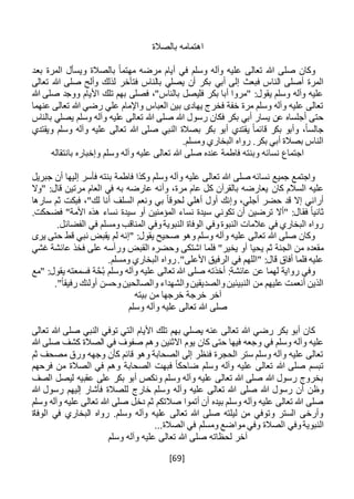 [69]
‫بالصالة‬ ‫اهتمامه‬
‫بعد‬ ‫المرة‬ ‫ويسأل‬ ‫بالصالة‬ ً‫ا‬‫مهتم‬ ‫مرضه‬ ‫أيام‬ ‫في‬ ‫وسلم‬ ‫وآله‬ ‫عليه‬ ‫تعالى‬ ‫هللا‬ ‫صلى‬ ‫وكان‬
‫أبي‬ ‫إلى‬ ‫فبعث‬ ‫الناس‬ ‫أصلى‬ ‫المرة‬‫تعالى‬ ‫هللا‬ ‫صلى‬ ‫وألح‬ ‫لذلك‬ ‫فتأخر‬ ‫بالناس‬ ‫يصلي‬ ‫أن‬ ‫بكر‬
‫هللا‬ ‫صلى‬ ‫ووجد‬ ‫األيام‬ ‫تلك‬ ‫بهم‬ ‫فصلى‬ ،"‫بالناس‬ ‫فليصل‬ ‫بكر‬ ‫أبا‬ ‫"مروا‬ :‫يقول‬ ‫وسلم‬ ‫وآله‬ ‫عليه‬
‫عنهما‬ ‫تعالى‬ ‫هللا‬ ‫رضي‬ ‫علي‬ ‫واإلمام‬ ‫العباس‬ ‫بين‬ ‫يهادى‬ ‫فخرج‬ ‫خفة‬ ‫مرة‬ ‫وسلم‬ ‫وآله‬ ‫عليه‬ ‫تعالى‬
‫رسول‬ ‫فكان‬ ‫بكر‬ ‫أبي‬ ‫يسار‬ ‫عن‬ ‫أجلساه‬ ‫حتى‬‫بالناس‬ ‫يصلي‬ ‫وسلم‬ ‫وآله‬ ‫عليه‬ ‫تعالى‬ ‫هللا‬ ‫صلى‬ ‫هللا‬
‫ويقتدي‬ ‫وسلم‬ ‫وآله‬ ‫عليه‬ ‫تعالى‬ ‫هللا‬ ‫صلى‬ ‫النبي‬ ‫بصالة‬ ‫بكر‬ ‫أبو‬ ‫يقتدي‬ ً‫ا‬‫قائم‬ ‫بكر‬ ‫وأبو‬ ،ً‫ا‬‫جالس‬
.‫ومسلم‬ ‫البخاري‬ ‫رواه‬ .‫بكر‬ ‫أبي‬ ‫بصالة‬ ‫الناس‬
‫بانتقاله‬ ‫وإخباره‬ ‫وسلم‬ ‫وآله‬ ‫عليه‬ ‫تعالى‬ ‫هللا‬ ‫صلى‬ ‫عنده‬ ‫فاطمة‬ ‫وبنته‬ ‫نسائه‬ ‫اجتماع‬
‫جبريل‬ ‫أن‬ ‫إليها‬ ‫فأسر‬ ‫بنته‬ ‫فاطمة‬ ‫وكذا‬ ‫وسلم‬ ‫وآله‬ ‫عليه‬ ‫تعالى‬ ‫هللا‬ ‫صلى‬ ‫نسائه‬ ‫جميع‬ ‫واجتمع‬
‫كان‬ ‫السالم‬ ‫عليه‬‫"وال‬ :‫قال‬ ‫مرتين‬ ‫العام‬ ‫في‬ ‫به‬ ‫عارضه‬ ‫وأنه‬ ،‫مرة‬ ‫عام‬ ‫كل‬ ‫بالقرآن‬ ‫يعارضه‬
‫سارها‬ ‫ثم‬ ‫فبكت‬ ،"‫لك‬ ‫أنا‬ ‫السلف‬ ‫ونعم‬ ‫بي‬ ً‫ا‬‫لحوق‬ ‫أهلي‬ ‫أول‬ ‫وإنك‬ ،‫أجلي‬ ‫حضر‬ ‫قد‬ ‫إال‬ ‫أراني‬
‫فق‬ ً‫ا‬‫ثاني‬.‫فضحكت‬ "‫األمة‬ ‫هذه‬ ‫نساء‬ ‫سيدة‬ ‫أو‬ ‫المؤمنين‬ ‫نساء‬ ‫سيدة‬ ‫تكوني‬ ‫أن‬ ‫ترضين‬ ‫"أال‬ :‫ال‬
.‫الفضائل‬ ‫في‬ ‫ومسلم‬ ‫المناقب‬ ‫وفي‬‫النبوية‬ ‫الوفاة‬ ‫وفي‬‫النبوة‬ ‫عالمات‬ ‫في‬ ‫البخاري‬ ‫رواه‬
‫يرى‬ ‫حتى‬ ‫قط‬ ‫نبي‬ ‫يقبض‬ ‫لم‬ ‫"إنه‬ :‫يقول‬ ‫صحيح‬ ‫وهو‬ ‫وسلم‬ ‫وآله‬ ‫عليه‬ ‫تعالى‬ ‫هللا‬ ‫صلى‬ ‫وكان‬
‫يحيا‬ ‫ثم‬ ‫الجنة‬ ‫من‬ ‫مقعده‬‫غشي‬ ‫عائشة‬ ‫فخذ‬ ‫على‬ ‫ورأسه‬ ‫القبض‬ ‫وحضره‬ ‫اشتكى‬ ‫فلما‬ "‫يخير‬ ‫أو‬
.‫ومسلم‬ ‫البخاري‬ ‫رواه‬."‫األعلى‬ ‫الرفيق‬ ‫في‬ ‫"اللهم‬ :‫قال‬ ‫أفاق‬ ‫فلما‬ ‫عليه‬
‫وسلم‬ ‫وآله‬ ‫عليه‬ ‫تعالى‬ ‫هللا‬ ‫صلى‬ ‫أخذته‬ :‫عائشة‬ ‫عن‬ ‫لهما‬ ‫رواية‬ ‫وفي‬ُ‫ب‬‫"مع‬ :‫يقول‬ ‫فسمعته‬ ‫ة‬َّ‫ح‬
‫وال‬‫النبيئين‬ ‫من‬ ‫عليهم‬ ‫أنعمت‬ ‫الذين‬‫والش‬‫صديقين‬‫وحسن‬‫والصالحين‬ ‫هداء‬."ً‫ا‬‫رفيق‬ ‫أولئك‬
‫بيته‬ ‫من‬ ‫خرجها‬ ‫خرجة‬ ‫آخر‬
‫وسلم‬ ‫وآله‬ ‫عليه‬ ‫تعالى‬ ‫هللا‬ ‫صلى‬
‫تعالى‬ ‫هللا‬ ‫صلى‬ ‫النبي‬ ‫توفي‬ ‫التي‬ ‫األيام‬ ‫تلك‬ ‫بهم‬ ‫يصلي‬ ‫عنه‬ ‫تعالى‬ ‫هللا‬ ‫رضي‬ ‫بكر‬ ‫أبو‬ ‫كان‬
‫و‬ ‫في‬ ‫وسلم‬ ‫وآله‬ ‫عليه‬‫وهم‬ ‫االثنين‬ ‫يوم‬ ‫كان‬ ‫حتى‬ ‫فيها‬ ‫جعه‬‫صفوف‬‫هللا‬ ‫صلى‬ ‫كشف‬ ‫الصالة‬ ‫في‬
‫ثم‬ ‫مصحف‬ ‫ورق‬ ‫وجهه‬ ‫كأن‬ ‫قائم‬ ‫وهو‬ ‫الصحابة‬ ‫إلى‬ ‫فنظر‬ ‫الحجرة‬ ‫ستر‬ ‫وسلم‬ ‫وآله‬ ‫عليه‬ ‫تعالى‬
‫فرحهم‬ ‫من‬ ‫الصالة‬ ‫في‬ ‫وهم‬ ‫الصحابة‬ ‫فبهت‬ ً‫ا‬‫ضاحك‬ ‫وسلم‬ ‫وآله‬ ‫عليه‬ ‫تعالى‬ ‫هللا‬ ‫صلى‬ ‫تبسم‬
‫الصف‬ ‫ليصل‬ ‫عقبيه‬ ‫على‬ ‫بكر‬ ‫أبو‬ ‫ونكص‬ ‫وسلم‬ ‫وآله‬ ‫عليه‬ ‫تعالى‬ ‫هللا‬ ‫صلى‬ ‫هللا‬ ‫رسول‬ ‫بخروج‬
‫صلى‬ ‫هللا‬ ‫رسول‬ ‫أن‬ ‫وظن‬‫هللا‬ ‫رسول‬ ‫إليهم‬ ‫فأشار‬ ‫للصالة‬ ‫خارج‬ ‫وسلم‬ ‫وآله‬ ‫عليه‬ ‫تعالى‬ ‫هللا‬
‫وسلم‬ ‫وآله‬ ‫عليه‬ ‫تعالى‬ ‫هللا‬ ‫صلى‬ ‫دخل‬ ‫ثم‬ ‫صالتكم‬ ‫أتموا‬ ‫أن‬ ‫بيده‬ ‫وسلم‬ ‫وآله‬ ‫عليه‬ ‫تعالى‬ ‫هللا‬ ‫صلى‬
‫الوفاة‬ ‫في‬ ‫البخاري‬ ‫رواه‬ .‫وسلم‬ ‫وآله‬ ‫عليه‬ ‫تعالى‬ ‫هللا‬ ‫صلى‬ ‫ليلته‬ ‫من‬ ‫وتوفي‬ ‫الستر‬ ‫وأرخى‬
‫النبو‬‫ي‬‫موا‬ ‫وفي‬ ‫الصالة‬ ‫وفي‬‫ة‬...‫الصالة‬ ‫في‬ ‫ومسلم‬ ‫ضع‬
‫وسلم‬ ‫وآله‬ ‫عليه‬ ‫تعالى‬ ‫هللا‬ ‫صلى‬ ‫لحظاته‬ ‫آخر‬
 