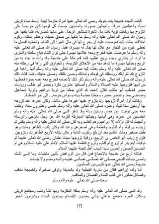 [7]
‫قريش‬ ‫نساء‬ ‫أوسط‬ ‫لبيبة‬ ‫حازمة‬ ‫امرأة‬ ‫عنها‬ ‫تعالى‬ ‫هللا‬ ‫رضي‬ ‫خويلد‬ ‫بنت‬ ‫خديجة‬ ‫السيدة‬ ‫كانت‬
‫على‬ ً‫ا‬‫حريص‬ ‫كان‬ ‫قومها‬ ‫كل‬ ،ً‫ا‬‫جسم‬ ‫وأحسنهن‬ ،‫صورة‬ ‫وأجملهن‬ ،ً‫ا‬‫شرف‬ ‫وأعظمهن‬ ،ً‫ا‬‫نسب‬
‫ضار‬ُ‫م‬ ‫مالها‬ ‫على‬ ‫الرجال‬ ‫تستأجر‬ ‫تاجرة‬ ‫مال‬ ‫ذات‬ ‫ثرية‬ ‫وكانت‬ ‫بها‬ ‫التزوج‬‫عن‬ ‫بلغها‬ ‫فلما‬ ،ً‫بة‬
‫وكرم‬ ،‫أمانته‬ ‫وعظم‬ ،‫حديثه‬ ‫صدق‬ ‫من‬ ‫بلغها‬ ‫ما‬ ‫وسلم‬ ‫وآله‬ ‫عليه‬ ‫تعالى‬ ‫هللا‬ ‫صلى‬ ‫هللا‬ ‫رسول‬
‫ما‬ ‫أفضل‬ ‫وتعطيه‬ ،‫الشام‬ ‫إلى‬ ً‫ا‬‫تاجر‬ ‫مال‬ ‫في‬ ‫لها‬ ‫يخرج‬ ‫أن‬ ‫عليه‬ ‫فعرضت‬ ‫إليه‬ ‫بعثت‬ ،‫أخالقه‬
‫تعال‬ ‫هللا‬ ‫صلى‬ ‫هللا‬ ‫رسول‬ ‫فقبل‬ ،‫ميسرة‬ ‫له‬ ‫يقال‬ ‫لها‬ ‫غالم‬ ‫مع‬ ‫التجار‬ ‫من‬ ‫غيره‬ ‫تعطي‬‫عليه‬ ‫ى‬
‫واشترى‬ ‫سلعته‬ ‫فباع‬ ‫الشام‬ ‫نزل‬ ‫حتى‬ ‫ميسرة‬ ‫غالمها‬ ‫ومعه‬ ‫فخرج‬ ‫عليه‬ ‫عرضت‬ ‫ما‬ ‫وسلم‬ ‫وآله‬
‫من‬ ‫به‬ ‫جاء‬ ‫ما‬ ‫رأت‬ ‫وقد‬ ‫خديجة‬ ‫على‬ ‫مكة‬ ‫قدم‬ ‫فلما‬ ،‫عظيم‬ ‫بربح‬ ‫وجاء‬ ‫يشتري‬ ‫أن‬ ‫أراد‬ ‫ما‬
‫منه‬ ‫رحلته‬ ‫في‬ ‫رآها‬ ‫التي‬ ‫والخوارق‬ ،‫الكريمة‬ ‫األخالق‬ ‫من‬ ‫منه‬ ‫شاهد‬ ‫ما‬ ‫ميسرة‬ ‫وحدثها‬ ‫الربح‬
‫تع‬ ‫هللا‬ ‫صلى‬‫في‬ ‫راغبة‬ ‫أنها‬ ‫وسلم‬ ‫وآله‬ ‫عليه‬ ‫تعالى‬ ‫هللا‬ ‫صلى‬ ‫إليه‬ ‫بعثت‬ ‫وسلم‬ ‫وآله‬ ‫عليه‬ ‫الى‬
‫ذلك‬ ‫قالت‬ ‫فلما‬ ،‫حديثك‬ ‫وصدق‬ ‫خلقك‬ ‫وحسن‬ ‫وأمانتك‬ ‫قومك‬ ‫في‬ ‫ووسطك‬ ‫لقرابتك‬ ‫بك‬ ‫التزوج‬
‫معه‬ ‫فخرج‬ ‫ألعمامه‬ ‫ذلك‬ ‫ذكر‬ ‫وسلم‬ ‫وآله‬ ‫عليه‬ ‫تعالى‬ ‫هللا‬ ‫صلى‬ ‫هللا‬ ‫لرسول‬‫فخطبها‬ ‫حمزة‬ ‫عمه‬
‫الص‬ ‫عليه‬ ‫فتزوجها‬ ‫أبيها‬ ‫من‬‫ورؤساء‬ ‫طالب‬ ‫أبو‬ ‫وحضر‬ ‫بكرة‬ ‫عشرين‬ ‫وأصدقها‬ ‫والسالم‬ ‫الة‬
‫إسماعيل‬ ‫وذرية‬ ‫إبراهيم‬ ‫ذرية‬ ‫من‬ ‫جعلنا‬ ‫الذي‬ ‫هلل‬ ‫الحمد‬ :‫فقال‬ ‫طالب‬ ‫أبو‬ ‫فخطب‬ ‫مضر‬
.‫الخطبة‬ ‫آخر‬ ‫إلى‬ ...‫حرمه‬ ‫وسواس‬ ‫بيته‬ ‫حضنة‬ ‫وجعلنا‬ ،‫مضر‬ ‫وعنصر‬ ‫معد‬ ‫ي‬ ِ‫ئض‬ ِ‫وض‬
‫تزوجه‬ ‫عند‬ ‫عمرها‬ ‫وكان‬ ،‫ماتت‬ ‫حتى‬ ‫غيرها‬ ‫عليها‬ ‫يتزوج‬ ‫ولم‬ ‫تزوجها‬ ‫امرأة‬ ‫أول‬ ‫وكانت‬
‫وظلت‬ ،‫سنة‬ ‫وعشرون‬ ‫خمس‬ ‫وسلم‬ ‫وآله‬ ‫عليه‬ ‫تعالى‬ ‫هللا‬ ‫صلى‬ ‫وعمره‬ ،ً‫ا‬‫ثيب‬ ‫سنة‬ ‫أربعين‬ ‫بها‬
‫وسلم‬ ‫وآله‬ ‫عليه‬ ‫تعالى‬ ‫هللا‬ ‫صلى‬ ‫النبي‬ ‫ناهز‬ ‫وقد‬ ‫سنة‬ ‫وستين‬ ‫خمس‬ ‫عن‬ ‫توفيت‬ ‫حتى‬ ‫معه‬
‫أ‬ ‫وفي‬ ،‫عمره‬ ‫من‬ ‫الخمسين‬‫والرسالة‬ ‫بالوحي‬ ‫وجل‬ ‫عز‬ ‫هللا‬ ‫أكرمه‬ ‫المباركة‬ ‫وحياتها‬ ‫يامها‬
‫ثم‬ ‫يكنى‬ ‫وسلم‬ ‫وآله‬ ‫عليه‬ ‫تعالى‬ ‫هللا‬ ‫صلى‬ ‫كان‬ ‫وبه‬ ‫القاسم‬ ‫وهم‬ ‫إبراهيم‬ ‫إال‬ ‫أوالده‬ ‫كل‬ ‫له‬ ‫وأنجبت‬
‫وهو‬ ‫ومات‬ ‫بالطاهر‬ ‫يلقب‬ ‫وكان‬ ‫هللا‬ ‫وعبد‬ ‫أصغرهن‬ ‫وهي‬ ‫وفاطمة‬ ،‫كلثوم‬ ‫وأم‬ ،‫ورقية‬ ،‫زينب‬
‫بلغ‬ ‫أن‬ ‫بعد‬ ‫القاسم‬ ‫ومات‬ ‫صغير‬ ‫طفل‬.‫وتزوجن‬ ‫الطاهرات‬ ‫األربع‬ ‫بناته‬ ‫وعاش‬ ‫الدابة‬ ‫ركوب‬
‫ثم‬ ‫عنهما‬ ‫تعالى‬ ‫هللا‬ ‫رضي‬ ‫عثمان‬ ‫سيدنا‬ ‫تزوجها‬ ‫ورقية‬ ،‫الربيع‬ ‫بن‬ ‫العاص‬ ‫أبو‬ ‫زينب‬ ‫فتزوج‬
‫توفيت‬‫أم‬ ‫وهي‬ ‫السالم‬ ‫عليه‬ ‫علي‬ ‫اإلمام‬ ‫السالم‬ ‫عليها‬ ‫فاطمة‬ ‫وتزوج‬ ‫كلثوم‬ ‫أم‬ ‫تزوج‬ ‫ثم‬ ‫بدر‬ ‫أيام‬
‫الجن‬ ‫أهل‬ ‫شباب‬ ‫سيدا‬ ‫والحسين‬ ‫الحسن‬ ‫الحسنين‬.‫السالم‬ ‫عليهما‬ ‫ة‬
‫إل‬ ‫وما‬ ‫متبنيات‬ ‫بأنهن‬ ‫الروافض‬ ‫من‬ ‫قال‬ ‫فمن‬ ‫باإلجماع‬ ‫خديجة‬ ‫من‬ ‫أربع‬ ‫فبناته‬‫ــ‬‫ذل‬ ‫ى‬‫ــ‬‫ك‬
‫ولس‬‫ــ‬‫بن‬ ‫ن‬‫ــ‬‫الن‬ ‫ات‬‫ــ‬‫ص‬ ‫بي‬‫ــ‬‫ل‬‫ـ‬‫تع‬ ‫هللا‬ ‫ى‬‫ــ‬‫ال‬‫بنــات‬ ‫وال‬ ‫وسلــم‬ ‫وآلــه‬ ‫عليــه‬ ‫تعــالــى‬ ‫ــى‬
‫من‬‫فليس‬ ‫عنها‬ ‫تعالى‬ ‫هللا‬ ‫رضي‬ ‫خديجة‬.‫المسلمين‬
‫مناقب‬ ‫ولخديجة‬ ،ً‫ا‬‫صغير‬ ‫وتوفي‬ ‫بالمدينة‬ ‫ولد‬ ‫القبطية‬ ‫مارية‬ ‫من‬ ‫فكان‬ ‫إبراهيم‬ ‫ولده‬ ‫أما‬
.‫والمناقب‬ ‫والفضائل‬‫السنة‬ ‫كتب‬ ‫في‬ ‫مذكورة‬ ‫وفضائل‬
‫تعالى‬ ‫هللا‬ ‫صلى‬ ‫مبعثه‬‫وسلم‬ ‫وآله‬ ‫عليه‬
‫قريش‬ ‫ومجتمع‬ ‫وشب‬ ‫نشأ‬ ‫وبها‬ ‫المكرمة‬ ‫بمكة‬ ‫وسلم‬ ‫وآله‬ ‫عليه‬ ‫تعالى‬ ‫هللا‬ ‫صلى‬ ‫النبي‬ ‫ولد‬
‫الخمر‬ ‫ويشربون‬ ‫البنات‬ ‫ويئدون‬ ‫األصنام‬ ‫يعبدون‬ ‫وثني‬ ‫جاهلي‬ ‫مجتمع‬ ‫الحرم‬ ‫وسكان‬
 