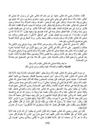 [70]
‫هللا‬ ‫صلى‬ ‫هللا‬ ‫رسول‬ ‫أن‬ ‫علي‬ ‫تعالى‬ ‫هللا‬ ‫نعم‬ ‫من‬ ‫إن‬ :‫عنها‬ ‫تعالى‬ ‫هللا‬ ‫رضي‬ ‫عائشة‬ ‫قالت‬
‫بين‬ ‫جمع‬ ‫هللا‬ ‫وإن‬ ،‫ونحري‬ ‫سحري‬ ‫وبين‬ ‫يومي‬ ‫وفي‬ ‫بيتي‬ ‫في‬ ‫توفي‬ ‫وسلم‬ ‫وآله‬ ‫عليه‬ ‫تعالى‬
‫الرحمن‬ ‫عبد‬ ‫علي‬ ‫ودخل‬ ،‫موته‬ ‫عند‬ ‫وريقه‬ ‫ريقي‬–‫أخوها‬-‫رسول‬ ‫مسندة‬ ‫وأنا‬ ‫السواك‬ ‫وبيده‬
‫تعالى‬ ‫هللا‬ ‫صلى‬ ‫هللا‬‫لك‬ ‫آخذه‬ :‫فقلت‬ ‫السواك‬ ‫يحب‬ ‫أنه‬ ‫وعرفت‬ ‫إليه‬ ‫ينظر‬ ‫فرأيته‬ ‫وسلم‬ ‫وآله‬ ‫عليه‬
‫أل‬ ‫وقلت‬ ‫عليه‬ ‫فاشتد‬ ‫فناولته‬ ‫نعم‬ ‫أي‬ ‫برأسه‬ ‫فأشار‬‫ي‬‫فل‬ ‫نعم‬ ‫أي‬ ‫برأسه‬ ‫فأشار‬ ‫لك؟‬ ‫نه‬‫ي‬‫فأمره‬ ‫نته‬
‫إن‬ ‫هللا‬ ‫إال‬ ‫إله‬ ‫"ال‬ :‫يقول‬ ‫وجهه‬ ‫بها‬ ‫فيمسح‬ ‫الماء‬ ‫في‬ ‫يديه‬ ‫يدخل‬ ‫فجعل‬ ‫علبة‬ ‫أو‬ ‫ركوة‬ ‫يديه‬ ‫وبين‬
‫ث‬ ،"‫سكرات‬ ‫للموت‬‫قبض‬ ‫حتى‬ ،"‫األعلى‬ ‫الرفيق‬ ‫"في‬ :‫يقول‬ ‫فجعل‬ ‫يده‬ ‫نصب‬ ‫م‬‫يده‬ ‫ومالت‬
‫رو‬ .‫وكرم‬ ‫ومجد‬ ‫وعظم‬ ‫وشرف‬ ‫وسلم‬ ‫وآله‬ ‫عليه‬ ‫تعالى‬ ‫هللا‬ ‫صلى‬‫اه‬‫النبوية‬ ‫الوفاة‬ ‫في‬ ‫البخاري‬
‫وغيره‬ ‫والنسائي‬ ‫مواضع‬ ‫وفي‬‫ما‬.
‫بال‬ ‫االثنين‬ ‫يوم‬ ‫وتوفي‬ ً‫ا‬‫يوم‬ ‫عشر‬ ‫ثالثة‬ ‫مرض‬ ‫وسلم‬ ‫وآله‬ ‫عليه‬ ‫تعالى‬ ‫هللا‬ ‫صلى‬ ‫أنه‬ ‫األكثر‬
‫خ‬‫عشرة‬ ‫الحادية‬ ‫السنة‬ ‫من‬ ‫األول‬ ‫ربيع‬ ‫من‬ ‫عشر‬ ‫الثاني‬ ‫في‬ ‫ذلك‬ ‫كان‬ ‫أنه‬ ‫على‬ ‫والجمهور‬ ‫الف‬
‫ح‬ ‫بعد‬ ‫عاش‬ ‫وأنه‬ ‫الهجرة‬ ‫من‬‫ج‬‫هللا‬ ‫صلى‬ ‫وتوفي‬ ً‫ا‬‫يوم‬ ‫ثمانين‬ ‫وسلم‬ ‫وآله‬ ‫عليه‬ ‫تعالى‬ ‫هللا‬ ‫صلى‬ ‫ته‬
‫ت‬‫وستي‬ ‫ثالث‬ ‫عن‬ ‫وسلم‬ ‫وآله‬ ‫عليه‬ ‫عالى‬‫عشرة‬ ‫ثالث‬ ‫المكرمة‬ ‫بمكة‬ ‫وخمسين‬ ً‫ثالثا‬ ‫قضى‬ ‫سنة‬ ‫ن‬
‫الوحي‬ ‫بعد‬‫جماعة‬ ‫عن‬ ‫الصحيح‬ ‫في‬ ‫جاء‬ ‫هذا‬ ‫كل‬ .‫سنين‬ ‫عشر‬ ‫بالمدينة‬ ‫وعاش‬ ‫قبله‬ ‫وأربعين‬
.‫الصحابة‬ ‫من‬
‫وسلم‬ ‫وآله‬ ‫عليه‬ ‫تعالى‬ ‫هللا‬ ‫صلى‬ ‫وفاته‬ ‫بعد‬ ‫ما‬
‫تغسيله‬‫ذلك‬ ‫تولى‬ ‫ومن‬ ‫وإقباره‬ ‫عليه‬ ‫والصالة‬ ‫وتكفينه‬
‫األمة‬ ‫بهذه‬ ‫النازلة‬ ‫المصائب‬ ‫أعظم‬ ‫يعتبر‬ ‫وسلم‬ ‫وآله‬ ‫عليه‬ ‫تعالى‬ ‫هللا‬ ‫صلى‬ ‫النبي‬ ‫موت‬ ‫إن‬‫كما‬
‫أعظم‬ ‫فإنها‬ ‫بي‬ ‫مصيبته‬ ‫فليذكر‬ ‫بمصيبة‬ ‫أصيب‬ ‫"من‬ :‫وسلم‬ ‫وآله‬ ‫عليه‬ ‫تعالى‬ ‫هللا‬ ‫صلى‬ ‫قال‬
‫قال‬ ‫كما‬ ‫بمثله‬ ‫المسلمون‬ ‫يصاب‬ ‫فلن‬ .‫لشواهده‬ ‫حسن‬ ‫حديث‬ ،"‫المصائب‬‫تعالى‬ ‫هللا‬ ‫صلى‬ ‫أيضا‬
‫وانظر‬ ‫حسن‬ ‫بسند‬ ‫والترمذي‬ ‫أحمد‬ ‫رواه‬ ،"‫بمثلي‬ ‫يصابوا‬ ‫لن‬ ‫أمتي‬ ‫فرط‬ ‫"فأنا‬ :‫وسلم‬ ‫وآله‬ ‫عليه‬
‫كسا‬ ‫تخريجه‬‫الموت‬ ‫مشاهد‬ ‫في‬ ‫بقه‬‫لكاتبه‬‫لموته‬ ‫عنهم‬ ‫تعالى‬ ‫هللا‬ ‫رضي‬ ‫الصحابة‬ ‫تحير‬ ‫ولذلك‬ ،
‫عليه‬ ‫فدخل‬ ‫بالعوالي‬ ‫بداره‬ ‫وكان‬ ‫عنه‬ ‫تعالى‬ ‫هللا‬ ‫رضي‬ ‫الصديق‬ ‫جاء‬ ‫حتى‬ ‫يفتنوا‬ ‫أن‬ ‫وكادوا‬
‫فصعد‬ ‫خرج‬ ‫ثم‬ ‫هللا‬ ‫رسول‬ ‫يا‬ ً‫ا‬‫وميت‬ ً‫ا‬‫حي‬ ‫طبت‬ :‫وقال‬ ‫وسلم‬ ‫وآله‬ ‫عليه‬ ‫تعالى‬ ‫هللا‬ ‫صلى‬ ‫وقبله‬
‫وأث‬ ‫هللا‬ ‫فحمد‬ ‫المنبر‬‫مات‬ ‫قد‬ ً‫ا‬‫محمد‬ ‫فإن‬ ً‫ا‬‫محمد‬ ‫يعبد‬ ‫كان‬ ‫من‬ :‫المشهورة‬ ‫قولته‬ ‫قال‬ ‫ثم‬ ‫عليه‬ ‫نى‬
‫اآلية‬ ‫الزمر‬ ‫سورة‬ "َ‫ون‬ُ‫ت‬ِ‫ي‬َّ‫م‬ ‫م‬ُ‫ه‬َّ‫ن‬ِ‫إ‬َ‫و‬ ٌ‫ت‬ِ‫ي‬َ‫م‬ َ‫ك‬َّ‫ن‬ِ‫إ‬" :‫وقال‬ ،‫يموت‬ ‫ال‬ ‫حي‬ ‫هللا‬ ‫فإن‬ ‫هللا‬ ‫يعبد‬ ‫كان‬ ‫ومن‬
30‫ن‬ِ‫إ‬َ‫ف‬َ‫أ‬ ُ‫ل‬ُ‫س‬ ُّ‫الر‬ ِ‫ه‬ِ‫ل‬ْ‫ب‬َ‫ق‬ ‫ن‬ِ‫م‬ ْ‫ت‬َ‫ل‬َ‫خ‬ ْ‫د‬َ‫ق‬ ٌ‫ل‬‫و‬ُ‫س‬ َ‫ر‬ َّ‫ال‬ِ‫إ‬ ٌ‫د‬َّ‫م‬َ‫ح‬ُ‫م‬ ‫ا‬َ‫م‬َ‫"و‬ :‫وقال‬ ،‫ى‬َ‫ل‬َ‫ع‬ ْ‫م‬ُ‫ت‬ْ‫ب‬َ‫ل‬َ‫ق‬‫ان‬ َ‫ل‬ِ‫ت‬ُ‫ق‬ ْ‫و‬َ‫أ‬ َ‫ات‬َّ‫م‬
‫عمران‬ ‫آل‬ ‫سورة‬ "َ‫ين‬ ِ‫ر‬ِ‫اك‬َّ‫ش‬‫ال‬ ُ‫اَّلل‬ ‫ي‬ ِ‫ز‬ْ‫ج‬َ‫ي‬َ‫س‬َ‫و‬ ً‫ا‬‫ئ‬ْ‫ي‬َ‫ش‬ َ‫اَّلل‬ َّ‫ر‬ُ‫ض‬َ‫ي‬ ‫ن‬َ‫ل‬َ‫ف‬ ِ‫ه‬ْ‫ي‬َ‫ب‬ِ‫ق‬َ‫ع‬ َ‫ى‬َ‫ل‬َ‫ع‬ ْ‫ب‬ِ‫ل‬َ‫ق‬‫ن‬َ‫ي‬ ‫ن‬َ‫م‬َ‫و‬ ْ‫م‬ُ‫ك‬ِ‫ب‬‫ا‬َ‫ق‬ْ‫ع‬َ‫أ‬
‫اآلية‬144.
‫هذه‬ ‫أنزل‬ ‫هللا‬ ‫أن‬ ‫يعلموا‬ ‫لم‬ ‫الناس‬ ‫لكأن‬ ‫وهللا‬ :‫عنهما‬ ‫تعالى‬ ‫هللا‬ ‫رضي‬ ‫عباس‬ ‫ابن‬ ‫قال‬‫اآلية‬
:‫عمر‬ ‫قال‬ ‫يتلوها‬ ‫إال‬ ‫الناس‬ ‫من‬ ً‫ا‬‫بشر‬ ‫أسمع‬ ‫فما‬ ،‫كلهم‬ ‫الناس‬ ‫منه‬ ‫فتلقاها‬ ‫بكر‬ ‫أبو‬ ‫تالها‬ ‫حتى‬
‫إلى‬ ‫أهويت‬ ‫وحتى‬ ‫رجالي‬ ‫ني‬ُّ‫ل‬ِ‫ق‬ُ‫ت‬ ‫ما‬ ‫حتى‬ ُ‫ت‬ ْ‫ر‬ِ‫ق‬ُ‫ع‬‫ف‬ ‫تالها‬ ‫بكر‬ ‫أبا‬ ‫سمعت‬ ‫أن‬ ‫إال‬ ‫هو‬ ‫ما‬ ‫وهللا‬
 