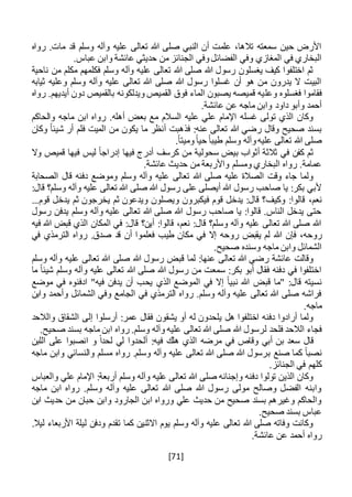 [71]
‫روا‬ .‫مات‬ ‫قد‬ ‫وسلم‬ ‫وآله‬ ‫عليه‬ ‫تعالى‬ ‫هللا‬ ‫صلى‬ ‫النبي‬ ‫أن‬ ‫علمت‬ ،‫تالها‬ ‫سمعته‬ ‫حين‬ ‫األرض‬‫ه‬
.‫عباس‬ ‫وابن‬ ‫عائشة‬ ‫حديثي‬ ‫من‬ ‫الجنائز‬ ‫وفي‬‫الفضائل‬ ‫وفي‬ ‫المغازي‬ ‫في‬ ‫البخاري‬
‫ناحية‬ ‫من‬ ‫مكلم‬ ‫فكلمهم‬ ‫وسلم‬ ‫وآله‬ ‫عليه‬ ‫تعالى‬ ‫هللا‬ ‫صلى‬ ‫هللا‬ ‫رسول‬ ‫يغسلون‬ ‫كيف‬ ‫اختلفوا‬ ‫ثم‬
‫ثيابه‬ ‫وعليه‬ ‫وسلم‬ ‫وآله‬ ‫عليه‬ ‫تعالى‬ ‫هللا‬ ‫صلى‬ ‫هللا‬ ‫رسول‬ ‫غسلوا‬ ‫أن‬ ‫هو‬ ‫من‬ ‫يدرون‬ ‫ال‬ ‫البيت‬
‫وعل‬ ‫فغسلوه‬ ‫فقاموا‬‫رواه‬ .‫أيديهم‬ ‫دون‬ ‫بالقميص‬ ‫ويدلكونه‬ ‫القميص‬ ‫فوق‬ ‫الماء‬ ‫يصبون‬ ‫قميصه‬ ‫يه‬
‫داود‬ ‫وأبو‬ ‫أحمد‬.‫عائشة‬ ‫عن‬ ‫ماجه‬ ‫وابن‬
‫والحاكم‬ ‫ماجه‬ ‫ابن‬ ‫رواه‬ .‫أهله‬ ‫بعض‬ ‫مع‬ ‫السالم‬ ‫عليه‬ ‫علي‬ ‫اإلمام‬ ‫غسله‬ ‫تولى‬ ‫الذي‬ ‫وكان‬
‫وكان‬ ً‫ا‬‫شيئ‬ ‫أر‬ ‫فلم‬ ‫الميت‬ ‫من‬ ‫يكون‬ ‫ما‬ ‫أنظر‬ ‫فذهبت‬ :‫عنه‬ ‫تعالى‬ ‫هللا‬ ‫رضي‬ ‫وقال‬ ‫صحيح‬ ‫بسند‬
.ً‫ا‬‫وميت‬ً‫ا‬‫حي‬ ً‫ا‬‫طيب‬ ‫وسلم‬ ‫وآله‬‫عليه‬ ‫تعالى‬ ‫هللا‬ ‫صلى‬
‫كرسف‬ ‫من‬ ‫سحولية‬ ‫بيض‬ ‫أثواب‬ ‫ثالثة‬ ‫في‬ ‫كفن‬ ‫ثم‬‫وال‬ ‫قميص‬ ‫فيها‬ ‫ليس‬ ً‫ا‬‫إدراج‬ ‫فيها‬ ‫أدرج‬
.‫عائشة‬ ‫حديث‬ ‫من‬ ‫واألربعة‬ ‫ومسلم‬ ‫البخاري‬ ‫رواه‬ .‫عمامة‬
‫الصحابة‬ ‫قال‬ ‫دفنه‬ ‫وموضع‬ ‫وسلم‬ ‫وآله‬ ‫عليه‬ ‫تعالى‬ ‫هللا‬ ‫صلى‬ ‫عليه‬ ‫الصالة‬ ‫وقت‬ ‫جاء‬ ‫ولما‬
:‫قال‬ ‫وسلم؟‬ ‫وآله‬ ‫عليه‬ ‫تعالى‬ ‫هللا‬ ‫صلى‬ ‫هللا‬ ‫رسول‬ ‫على‬ ‫أيصلى‬ ‫هللا‬ ‫رسول‬ ‫صاحب‬ ‫يا‬ :‫بكر‬ ‫ألبي‬
،‫نعم‬...‫قوم‬ ‫يدخل‬ ‫ثم‬ ‫يخرجون‬ ‫ثم‬ ‫ويدعون‬ ‫ويصلون‬ ‫فيكبرون‬ ‫قوم‬ ‫يدخل‬ :‫قال‬ ‫وكيف؟‬ :‫قالوا‬
‫رسول‬ ‫يدفن‬ ‫وسلم‬ ‫وآله‬ ‫عليه‬ ‫تعالى‬ ‫هللا‬ ‫صلى‬ ‫هللا‬ ‫رسول‬ ‫صاحب‬ ‫يا‬ :‫قالوا‬ .‫الناس‬ ‫يدخل‬ ‫حتى‬
‫فيه‬ ‫هللا‬ ‫قبض‬ ‫الذي‬ ‫المكان‬ ‫في‬ :‫قال‬ ‫أين؟‬ :‫قالوا‬ ،‫نعم‬ :‫قال‬ ‫وسلم؟‬ ‫وآله‬ ‫عليه‬ ‫تعالى‬ ‫هللا‬ ‫صلى‬ ‫هللا‬
‫فإن‬ ،‫روحه‬‫في‬ ‫الترمذي‬ ‫رواه‬ .‫صدق‬ ‫قد‬ ‫أن‬ ‫فعلموا‬ ‫طيب‬ ‫مكان‬ ‫في‬ ‫إال‬ ‫روحه‬ ‫يقبض‬ ‫لم‬ ‫هللا‬
.‫صحيح‬ ‫وسنده‬ ‫ماجه‬ ‫وابن‬ ‫الشمائل‬
‫وسلم‬ ‫وآله‬ ‫عليه‬ ‫تعالى‬ ‫هللا‬ ‫صلى‬ ‫هللا‬ ‫رسول‬ ‫قبض‬ ‫لما‬ :‫عنها‬ ‫تعالى‬ ‫هللا‬ ‫رضي‬ ‫عائشة‬ ‫وقالت‬
‫وآله‬ ‫عليه‬ ‫تعالى‬ ‫هللا‬ ‫صلى‬ ‫هللا‬ ‫رسول‬ ‫من‬ ‫سمعت‬ :‫بكر‬ ‫أبو‬ ‫فقال‬ ‫دفنه‬ ‫في‬ ‫اختلفوا‬‫ما‬ ً‫ا‬‫شيئ‬ ‫وسلم‬
‫قبض‬ ‫"ما‬ :‫قال‬ ‫نسيته‬‫يح‬ ‫الذي‬ ‫الموضع‬ ‫في‬ ‫إال‬ ً‫ا‬‫نبي‬ ‫هللا‬‫موضع‬ ‫في‬ ‫ادفنوه‬ "‫فيه‬ ‫يدفن‬ ‫أن‬ ‫ب‬
‫وابن‬ ‫وأحمد‬ ‫الشمائل‬ ‫وفي‬ ‫الجامع‬ ‫في‬ ‫الترمذي‬ ‫رواه‬ .‫وسلم‬ ‫وآله‬ ‫عليه‬ ‫تعالى‬ ‫هللا‬ ‫صلى‬ ‫فراشه‬
.‫ماجه‬
‫إلى‬ ‫أرسلوا‬ :‫عمر‬ ‫فقال‬ ‫يشقون‬ ‫أو‬ ‫له‬ ‫يلحدون‬ ‫هل‬ ‫اختلفوا‬ ‫دفنه‬ ‫أرادوا‬ ‫ولما‬‫والالحد‬ ‫الشقاق‬
‫فلحد‬ ‫الالحد‬ ‫فجاء‬‫ل‬.‫صحيح‬ ‫بسند‬ ‫ماجه‬ ‫ابن‬ ‫رواه‬ .‫وسلم‬ ‫وآله‬ ‫عليه‬ ‫تعالى‬ ‫هللا‬ ‫صلى‬ ‫هللا‬ ‫رسول‬
‫مرضه‬ ‫في‬ ‫وقاص‬ ‫أبي‬ ‫بن‬ ‫سعد‬ ‫قال‬ً‫ا‬‫لحد‬ ‫لي‬ ‫ألحدوا‬ :‫فيه‬ ‫هلك‬ ‫الذي‬‫اللبن‬ ‫على‬ ‫انصبوا‬ ‫و‬
‫صنع‬ ‫كما‬ ً‫ا‬‫نصب‬‫ب‬‫وا‬ ‫والنسائي‬ ‫مسلم‬ ‫رواه‬ .‫وسلم‬ ‫وآله‬ ‫عليه‬ ‫تعالى‬ ‫هللا‬ ‫صلى‬ ‫هللا‬ ‫رسول‬‫ماجه‬ ‫بن‬
.‫الجنائز‬ ‫في‬ ‫كلهم‬
‫والعباس‬ ‫علي‬ ‫اإلمام‬ :‫أربعة‬ ‫وسلم‬ ‫وآله‬ ‫عليه‬ ‫تعالى‬ ‫هللا‬ ‫صلى‬ ‫وإجنانه‬ ‫دفنه‬ ‫تولوا‬ ‫الذين‬ ‫وكان‬
‫ماجه‬ ‫ابن‬ ‫رواه‬ .‫وسلم‬ ‫وآله‬ ‫عليه‬ ‫تعالى‬ ‫هللا‬ ‫صلى‬ ‫هللا‬ ‫رسول‬ ‫مولى‬ ‫وصالح‬ ‫الفضل‬ ‫وابنه‬
‫حبان‬ ‫وابن‬ ‫الجارود‬ ‫ابن‬ ‫ورواه‬ ‫علي‬ ‫حديث‬ ‫من‬ ‫صحيح‬ ‫بسند‬ ‫وغيرهم‬ ‫والحاكم‬‫ابن‬ ‫حديث‬ ‫من‬
.‫صحيح‬ ‫بسند‬ ‫عباس‬
.‫ليال‬ ‫األربعاء‬ ‫ليلة‬ ‫ودفن‬ ‫تقدم‬ ‫كما‬ ‫االثنين‬ ‫يوم‬ ‫وسلم‬ ‫وآله‬ ‫عليه‬ ‫تعالى‬ ‫هللا‬ ‫صلى‬ ‫وفاته‬ ‫وكانت‬
.‫عائشة‬ ‫عن‬ ‫أحمد‬ ‫رواه‬
 