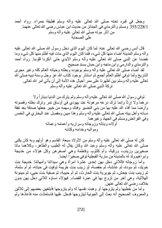 [72]
‫قط‬ ‫وسلم‬ ‫وآله‬ ‫عليه‬ ‫تعالى‬ ‫هللا‬ ‫صلى‬ ‫تحته‬ ‫قبره‬ ‫في‬ ‫وجعل‬‫ي‬‫أحمد‬ ‫رواه‬ .‫حمراء‬ ‫فة‬
1/228/355‫حد‬ ‫من‬ ‫الجنائز‬ ‫في‬ ‫والترمذي‬ ‫ومسلم‬.‫عنهما‬ ‫تعالى‬ ‫هللا‬ ‫رضي‬ ‫عباس‬ ‫ابن‬ ‫يث‬
‫وسلم‬ ‫وآله‬ ‫عليه‬ ‫تعالى‬ ‫هللا‬ ‫صلى‬ ‫موته‬ ‫آثار‬ ‫من‬
‫الصحابة‬ ‫على‬
‫عليه‬ ‫تعالى‬ ‫هللا‬ ‫صلى‬ ‫هللا‬ ‫رسول‬ ‫دخل‬ ‫الذي‬ ‫اليوم‬ ‫كان‬ ‫لما‬ :‫عنه‬ ‫تعالى‬ ‫هللا‬ ‫رضي‬ ‫أنس‬ ‫قال‬
‫ف‬ ‫مات‬ ‫الذي‬ ‫اليوم‬ ‫كان‬ ‫فلما‬ ،‫شيء‬ ‫كل‬ ‫منها‬ ‫أضاء‬ ‫المدينة‬ ‫وسلم‬ ‫وآله‬‫ش‬ ‫كل‬ ‫منها‬ ‫أظلم‬ ‫يه‬‫وما‬ ‫يء‬
‫عن‬ ‫نفضنا‬‫أحمد‬ ‫رواه‬ .‫قلوبنا‬ ‫أنكرنا‬ ‫حتى‬ ‫األيدي‬ ‫وسلم‬ ‫وآله‬ ‫عليه‬ ‫تعالى‬ ‫هللا‬ ‫صلى‬ ‫النبي‬
.‫صحيح‬ ‫بسند‬ ‫حبان‬ ‫وابن‬ ‫ماجه‬ ‫وابن‬ ‫والدارمي‬ ‫والترمذي‬
‫مجرى‬ ‫وغير‬ ‫كله‬ ‫العالم‬ ‫وحياته‬ ‫وبعثته‬ ‫بوجوده‬ ‫وسلم‬ ‫وآله‬ ‫عليه‬ ‫تعالى‬ ‫هللا‬ ‫صلى‬ ‫أضاء‬ ‫لقد‬
‫أجمع‬ ‫العالم‬ ‫أظلم‬ ‫توفي‬ ‫ولما‬ ‫التاريخ‬‫استنار‬ ‫ثم‬‫هللا‬ ‫صلى‬ ‫نبيه‬ ‫وسنة‬ ‫وجل‬ ‫عز‬ ‫هللا‬ ‫كتاب‬ ‫بوجود‬
.‫تعالى‬ ‫هللا‬ ‫أمر‬ ‫يأتي‬ ‫أن‬ ‫إلى‬ ‫األمة‬ ‫هذه‬ ‫أجيال‬ ‫ممر‬ ‫على‬ ‫أظهرنا‬ ‫بين‬ ‫وسلم‬ ‫وآله‬ ‫عليه‬ ‫تعالى‬
‫وسلم‬ ‫وآله‬ ‫عليه‬ ‫تعالى‬ ‫هللا‬ ‫صلى‬ ‫النبي‬ ‫تركة‬
‫وال‬ ً‫ا‬‫دينار‬ ‫الدنيا‬ ‫من‬ ‫يترك‬ ‫ولم‬ ‫وسلم‬ ‫وآله‬‫عليه‬ ‫تعالى‬ ‫هللا‬ ‫صلى‬ ‫هللا‬ ‫رسول‬ ‫توفي‬
‫وقصوته‬ ‫بغلته‬ ‫وترك‬ ‫تمر‬ ‫أوساق‬ ‫في‬ ‫يهودي‬ ‫عند‬ ‫مرهونة‬ ‫درعه‬ ‫ترك‬ ‫وإنما‬ ً‫ا‬‫إرث‬ ‫وال‬ ‫درهما‬
‫نفقة‬ ‫بعد‬ ‫صدقة‬ ‫جعلها‬ ‫خيبر‬ ‫من‬ ‫وسهمه‬ ‫وفدك‬ ‫النضير‬ ‫بني‬ ‫من‬ ‫بها‬ ‫عليه‬ ‫هللا‬ ‫أفاء‬ ‫مما‬ ‫وأرضا‬
‫بيته‬ ‫وأهل‬ ‫نسائه‬‫الخمس‬ ‫في‬ ‫البخاري‬ ‫عند‬ ‫ومفصل‬ ‫مبين‬ ‫وهذا‬ ‫وسلم‬ ‫وآله‬ ‫عليه‬ ‫تعالى‬ ‫هللا‬ ‫صلى‬
.‫وغيرهما‬ ‫الجهاد‬ ‫في‬ ‫ومسلم‬‫الفرائض‬ ‫وفي‬
‫وعماته‬ ‫وأعمامه‬ ‫وسراريه‬ ‫وزوجاته‬ ‫وبناته‬ ‫أوالده‬
‫وكتابه‬ ‫وخدامه‬ ‫ومواليه‬
‫ي‬ ‫كان‬ ‫وبه‬ ‫أولهم‬ ‫وهو‬ ‫القاسم‬ :‫سبعة‬ ‫األوالد‬ ‫من‬ ‫وسلم‬ ‫وآله‬ ‫عليه‬ ‫تعالى‬ ‫هللا‬ ‫صلى‬ ‫له‬ ‫كان‬‫كنى‬
‫ماتا‬ ‫وكالهما‬ ،‫والطاهر‬ ‫الطيب‬ ‫له‬ ‫يقال‬ ‫وكان‬ ‫هللا‬ ‫وعبد‬ ‫وسلم‬ ‫وآله‬ ‫عليه‬ ‫تعالى‬ ‫هللا‬ ‫صلى‬
‫خديجة‬ ‫من‬ ‫هؤالء‬ ‫وكل‬ ‫أصغرهن‬ ‫وهي‬ ‫وفاطمة‬ ،‫كلثوم‬ ‫وأم‬ ،‫ورقية‬ ،‫وزينب‬ ‫صغيرين‬
.‫أيضا‬ ً‫ا‬‫صغير‬ ‫توفي‬ ‫القبطية‬ ‫مارية‬ ‫من‬ ‫بالمدينة‬ ‫له‬ ‫ولد‬‫وإبراهيم‬
‫ا‬ ‫عشرة‬ ‫إحدى‬ ‫بهن‬ ‫دخل‬ ‫فالالئي‬ ‫زوجاته‬ ‫وأما‬‫بنت‬ ‫خديجة‬ :‫وأمهاتنا‬ ‫سيداتنا‬ ‫وهي‬ ‫مرأة‬
،‫سلمة‬ ‫أم‬ ‫ثم‬ ،‫حياته‬ ‫في‬ ‫توفيت‬ ‫خزيمة‬ ‫بنت‬ ‫زينب‬ ‫ثو‬ ،‫حفصة‬ ‫ثم‬ ،‫عائشة‬ ‫ثم‬ ،‫سودة‬ ‫ثم‬ ،‫خويلد‬
،‫الحارث‬ ‫بنت‬ ‫جويرية‬ ‫ثم‬ ،‫جحش‬ ‫بنت‬ ‫زينب‬ ‫ثم‬‫ميمونة‬ ‫ثم‬ ،‫حيي‬ ‫بنت‬ ‫صفية‬ ‫ثم‬ ،‫حبيبة‬ ‫أم‬ ‫ثم‬
‫نسا‬ ‫فهؤالء‬ .‫القضاء‬ ‫عمرة‬ ‫في‬ ‫بها‬ ‫تزوج‬ ‫من‬ ‫آخر‬ ‫وهي‬ ،‫الهاللية‬‫ؤ‬‫ه‬‫بدون‬ ‫بهن‬ ‫دخل‬ ‫الالئي‬
‫خالف‬‫عنهن‬ ‫تعالى‬ ‫هللا‬ ‫رضي‬.
‫ثالث‬ ‫إلى‬ ‫بعضهم‬ ‫فأبلغهن‬ ‫يتزوجها‬ ‫ولم‬ ‫له‬ ‫نفسها‬ ‫وهبت‬ ‫أو‬ ‫يتزوجها‬ ‫ولم‬ ‫خطبها‬ ‫من‬ ‫وأما‬‫ين‬
‫ولم‬ ‫فأعاذها‬ ‫منه‬ ‫فاستعاذت‬ ‫عليها‬ ‫فدخل‬ ‫ليتزوجها‬ ‫الجونية‬ ‫إلى‬ ‫بعث‬ ‫أنه‬ ‫الصحيح‬ ‫والمعروف‬
 